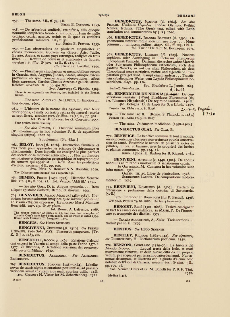 757. — The same. 811., ff. 54, 411. Paris: E. Corrozet. 1553. 758. — De arboribus coniferis, resiniferis, aliis quoque nonnullis sempiterna fronde virentibus. . . . Item de meile cedrino, cedria, agarico, resinis et iis quae ex coniferis proficiscuntur, woodcuts. 8 11., ff. 32. 4to. Paris: B. Prévost. 1553. 759. — Les observations de plusieurs singularitez et choses mémorables, trouvées en Grece, Asie, Judée, Egypte, Arabie, et autres pays estranges, rédigées en trois livres. . . . Reveuz de nouveau et augmentez de figures. woodcut t.p., Ulus. & port. 12 IL, ff. 211, 11. 4to. Paris : G. Cavellat. 1554. 760. — Plurimarum singularium et memorabilium rerum in Graecia, Asia, Aegypto, Judaea, Arabia, aliisque exteris provinciis ab ipso conspectarum observationes, tribus fibris expressae. Carolus Clusius Atrebas e gallicis latinus faciebat, woodcuts. 811., pp.495,87. 8vo. Antwerp: C. Plantin. 1589. There is an appendix on forestry, not included in the French edition. — The same. Altéra ed. In Clusius, C. Exoticorum libri decem. 1605. 761. —L’histoire de la nature des oyseaux, avec leurs descriptions, et naïfs portraicts retirez du naturel : escrite en sept livres, woodcut port. & Mus. I2[i6] IL, pp. 381. fol. Paris: B. Prévost for G. Corrozet. 1555. Four prelim. leaves wanting. — See also Gesner, C. Historiae animalium liber [iv. Continentur in hoc volumine P. B. de aquatilium singulis scripta]. 1602-04. Supplément. [No. 6841.] 762. BELOT, Jean [fl. 1618]. Instruction familière et très facile pour apprendre les sciences de chiromance et phisiognomie. Dans laquelle est enseigné le plus parfaict des secrets de la mémoire artificielle. . . . Plus un discours astrologique et description géographique et topographique du cornette qui apparust . . . 1618. Avec les prédictions d’iceluy. woodcuts. 611., pp. 100. 8vo. Paris: N. Rousset & N. Bourdin. 1619. The ‘Discours astrologique* has a separate t.p. 763. BEMBO, Pietro [1470-1547]. Historiae Venetae libri xii. 4 IL, ff. 203, 1 1 . fol. Venice : ‘Aldi fil.’ 1551. BENEDICTUS, Joannes [d. 1664]. See also PiNDAR. IlivSapov IlepioSos. Pindari Olympia, Pythia, Nemea, Isthmia. [The Greek text, edited with Latin translation and commentaries by J.B.] 1620. 766. BENEDICTUS, Joannes Baptista [d. 1590]. De gnomonum umbrarumque solarium usu liber. . . . Nunc primum ... in lucem aeditus. diagr. 611., ff. 123, 1 bl.l. fol. Turin: Heirs of N. Bevilaqua. 1574. 767. BENEDICTUS, Liberius [fl. 1623]. Nucleus sophlicus, oder Auszlegung in Tincturam physicorum Theophrasti Paracelsi. Darinnen die rechte wahre Materia oder Subjectum Philosophorum catholicum, auch desz gantzen Wercks, so wol der alten Philosophen, als desz Theophrasti newe corrigirte, rechte und eigentliche Prae- paration gezeiget wird. Sampt einem andern . . . Tractät- lein cabalistischer Weise vom Lapide Philosophorum be schrieben. diagr. pp. 116. 8vo. Frankfort: L. Jennis. 1623. Sudhoff, Paracelsus 325. ^ 768. BENEDICTUS DE NURSIA De con servatione sanitatis. [With] Thaddaeus Florentinus [sic, i.e. Johannes Hispalensis]: De regimine sanitatis. 14011. 4to. Bologna: D. de Lapis for S. a Libris. 1477. Poynter 119, Klebs 174.2, St. B276. ¿CC'p-ÀJG f C-q/TV&i 769. — The same. 62 11. [Rome: S. Plannck. c. 1485.] H Poynter 121, Klebs 174.3, St. B277. — The same. In Arcana medicinae. [1498-1500.] BENEDICTUS OLAI. See Olai, B. 770. BENEFICE. Le bénéfice commun de tout le monde, ou sont contenues plusieurs souverainetez pour la conserva tion de santé. Ensemble le naturel de plusieurs sortes de pillules, huilles, et bausme, avec la propriété des herbes et plantes communes, pp. 174, 11. i6mo. Lyons: H. Barbou for B. Rigaud. 1561. BENIVIENI, Antonio [c. 1440-1502]. De abditis nonnullis ac mirandis morborum et sanationum causis. In Gatinaria, M. Contenta in hoc volumine sunt infra notata. 1516. Galen, iii. 25. Liber de plenitudine. 1528. Scribonius Largus. De compositione medica mentorum. 1529. — See also Goes, D. 4. Aliquot opuscula. . . . Item aliquot epistolae Sadoleti, Bembi, et aliorum. 1544. 764. BENAVIDES, Marco Mantua [1489-1582]. Illu strium jureconsultorum imagines quae inveniri potuerunt ad vivam effigiem expressae. Ex musaeo Marci Mantuae Benavidii. engr. t.p. & 27 plates. fol. Rome: A. Lafrerius. 1566. The proper number of plates is 25, but two fine examples of Cornells Cort’s work have been added, one of which is dated 1574. Bound with Ursinus, F. Imagines. 1570. BENCIUS. See Hugo Senensis. 771. BENIVIENI, Domenico [d. 1507]. Trattato in defensione e probazione della dottrina di Savonarola. [50 IL] 4to. Florence: F. Bonaccorsi [for P. Pacini]. 1496. GW 3849, Poynter *4, St. B286. The last 4 leaves only. BENOIST, René [1521-1608]. Traicté enseignant en bref les causes des maléfices. In Massé, P. De l’impos ture et tromperie des diables. 1579. — See also Augustinus, A., Saint. Trois sermons... traduit par R. B. 1579. BENCIVENNI, Zucchero [fl. 1310]. See Petrus Hispanus, Pope John XXI. Thesaurus pauperum. [Tr. Z. B.] c. 1485, etc. BENEDETTI, , Rocco [fl. 1567]. Relatione d’alcuni casi occorsi in Venetia al tempo della peste l’anno 1576 e 1577. In Bisciola, P. Relatione verissima dei progresso della peste di Milano. 1630. BENEDICTUS, Alexander. See Alexander Benedictus. 765. BENEDICTUS, Joannes [1483-1564]. Libellus novus de causis signis et curatione pestilentiae, ad praeser- vationem simul et curam ejus mali, apprime utilis. 1411. 4to. Cracow: H. Vietor for M. Scharffenberg. 1521. BENTIUS. See Hugo Senensis. BENTLEY, Richard [1662-1742]. For signature, see Torrentinus, H. Dictionarium poeticum. 1550. 772. BENZONI, Girolamo [1519-70]. La historia del Mondo Nuovo. . . . Laqual tratta delle isole, et mari nuovamente ritrovati, et delle nuove città da lui proprio vedute, per acqua, et per terra in quattordeci anni. Nuova mente ristampata, et illustrata con la giunta d’alcune cose notabile dell’ìsole di Canaria, woodcut pori. & illus. 3 11., pp. 179, 11. 8vo. Venice : Heirs of G. M. Bonelli for P. & F. Tini. 1572. Medina i. 418.