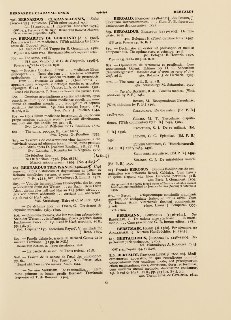 796. BERNARDUS CLARAVALLENSIS, Saint [1090-1153]. Epistolae. [With other tracts.] 9011. fol. [Strassburg: H. Eggestein. Not after 1474.] GW 3923, Poynter 126, St. B330. Bound with Rabanus Maurus. De sermonum proprietate. 1467. 797. BERNARDUS DE GORDONIO [d. c. 1320]. Practica seu Lilium medicinae. [With additions by Fran cesco del Tuppo.] 20211. fol. Naples: F. del Tuppo for B. Geraldinus. 1480. Poynter 128, Klebs 177.1. Hieronymus Miinzer’s copy with notes. 798. — The same. 27611. - 4to. Venice: J. & G. de Gregoriis. I496[7]. Poynter i29^Klebs 177.4, St. B388. 799. — Practica Gordonii. Praxis . . . medicinae lilium nuncupata. . . . Item ejusdem . . . tractatus acutarum egritudinum. . . . Item ejusdem tractatus de pronosticis. . . . Item . . . tractatus de urinis. . . . Quae omnia . . . apprime fuere recognita, cunctisque mendis et erroribus expurgata, ff. 124. fol. Venice: L. A. de Giunta. 1521. Bound with Priscianus, T. Rerum medicarum libri quatuor. 1532. 800. — Omnium aegritudinum a vertice ad calcem, opus praeclarissimum quod Lilium medicinae appellatur, nunc denuo ab omnibus mendis . . . repurgatum et septem particulis distributum, t.p. with woodcut border. 611., ff. 488, 211. 8vo. Paris: J. Foucher. 1542. 801. — Opus lilium medicinae inscriptum de morborum prope omnium curatione septem particulis distributum, una cum aliis ejus libellis, pp. 910, 711. 8vo. Lyons: P. Rolletius for G. Rouillius. 1550. 802. — The same, pp.920, 811. (last blank). 8vo. Lyons: G. Rouillius. 1559. 803. — Tractatus de conservatione vitae humanae, a die nativitatis usque ad ultimam horam mortis, nunc primum in lucem editus opera D. Joachimi Baudisii. 811., pp. 223. 8vo. Leipzig: J. Rhamba for E. Vogelin. 1570. BEROALD, François [1558-1612]. See Besson, J Theatrum instrumentorum. . . . Cum F. B. figurarum declaratione demonstrativa. 1582. 809. BEROALDUS, Philippus [1453-1505]. De feli citate. 36 11. 4to. Bologna: F. (Plato) de Benedictis. 1495. GW 4132, Poynter 132, St. B418. 810. — Declamatio an orator sit philosopho et medico anteponendus. De optimo statu et principe. 4011. 4to. Bologna: B. Hectoris. 1497. Poynter 133, Klebs 182.3, St. B411. 811. — Opusculum de terremotu et pestilentia. Cum annotamentis Galeni. Editum per D. C. Scheurlum Nurembergensem. woodcut coat-of-arms on recto of first leaf. 2611. 4to. Bologna: J. de Herberia. 1505. 812. — The same. 411., ff. 32, 311. 4to. Strassburg : M. Schurerius. 1510. — See also Baveriis, B. de. Consilia medica. [With additions by P. B.] 1489. Bossus, M. Recuperationes Faesulanae. [With additions by P. B.] 1493. Censorinus. De die natali. [Ed. P. B.] 1498-1500. Cicero, M. T. Tusculanae disputa tiones. [With commentary by P. B.] 1499, 1502. P. B.] 1496. 1498. Frontinus, S. J. De re militari. [Ed. Plinius, C. C. Epistolae. [Ed. P. B.] Plinius Secundus, C. Historia naturalis [Ed. P. B.] 1481, 1483, 1496. — De febribus liber. In De febribus. 1576. [No. 6868.] Medici antiqui graeci. 1594. [No. 418a 804. BERNARDUS TREVISANUS [1406 90¡fi Ilepi X^pelas. Opus historicum et dogmaticum ex gallico in latinum simpliciter versum, et nunc primum in lucem aeditum. ff.46,8vo. Strassburg: S. Emmel. 1567. 805. — Von der hermetischenn Philosophia, das ist, vom gebenedeiten Stain der Weisen . . . ein Buch. Item Dicta Alani, darinn alles hell und klar an Tag geben wirdt. . . . Jetz von newem widerumb . . . corrigirt und ubersehen. t.p. in red & black. 9611. 8vo. Strassburg: Heirs of C. Müller. 1582. — De alchimia über. In Dorn, G. Trevisanus de chymico miraculo. 1583, 1600. (»4Cfcvt) Scriptores rei rusticae. [Ed. P. B.] 1499. Solinus, C. J. De mirabilibus mundi. [Ed. P. B.] 1500. 813. Pseudo-BEROSUS. Berosus Babillonicus de anti quitatibus seu defloratio Berosi, Caldaica. Cum figuris et ipsius eleganti vita libris Geneseos perutilis. 3211. 4to. Paris: J. Gourmont. 1509. An epitome of the partly forged works of Berosus and other ancient historians first published by Joannes Annius [Nanni] of Viterbo in 1498. 814. — Berosi . . . reliquorumque consimilis argumenti autorum, de antiquitate Italiae, ac totius orbis. Cum F. Joannis Annii Viterbensis theologi commentariis. 2 vols. i6mo. Lyons: J. Temporal. 1555. Vol. i only. 806. — Opuscula chemica; das ist: von dem gebenedeiten Stein der Weisen ... in öffentlichen Druck gegeben durch Joachimum Tanckium. t.p. in red & black, woodcuts. 1611., pp. 558, 3 11. 8vo. Leipzig: ‘Typ. haeredum Beyeri’, V. am Ende for J. Rose. 1605. BERSMANN, Gregorius [1536-1611]. See Baduellus, C. De ratione vitae studiosae ... in matri monio. . . . Cum praefatione G. B. iterum editus. 1581. BERSTMAIR, Hanns [fl. 1580]. For signature, see Apollinaris, Q. Kurtzes Handbiichlin. [c. 1565.] 807. — Parolle délaissée, traicté de Bernard Comte de la marche Trevisane. [31pp. in MS.] Bound with Kerner, A. Tetras chymiatrica. 1618. — La parole délaissée. In Trois traitez. 1618. 808. — Traicté de la nature de l’œuf des philosophes. pp.64. 8vo. Paris: J. & C. Perier. 1624. Bound with Basilius Valentinus. Azoth. 1624. — See also Morienus. De re metallica. . . . Item, nunc primum in lucem prodit Bernardi Trevirensis responsio ad T. de Bononia. 1564. 815. BERTACHINUS, Johannes [c. 1448-1500]. Re pertorium juris utriusque. 3 vols. fol. Nuremberg: A. Koberger. 1483. GW 4153, Poynter 134, St. B436. 816. BERTALDI, Giovanni Luigi[/Z. 1600-20]. Medi camentorum apparatus, in quo remediorum omnium compositorum non usualium modo, sed praecipuorum etiam magistralium, vires, durationes, doses, ac formulae, cum universa utendi methodo, disertissime enodantur. t.p. m red & black. 28 11., pp.973 [i-e. 873L 2 11. 4to. Turin: Bros, de Cavaleriis. 1612.