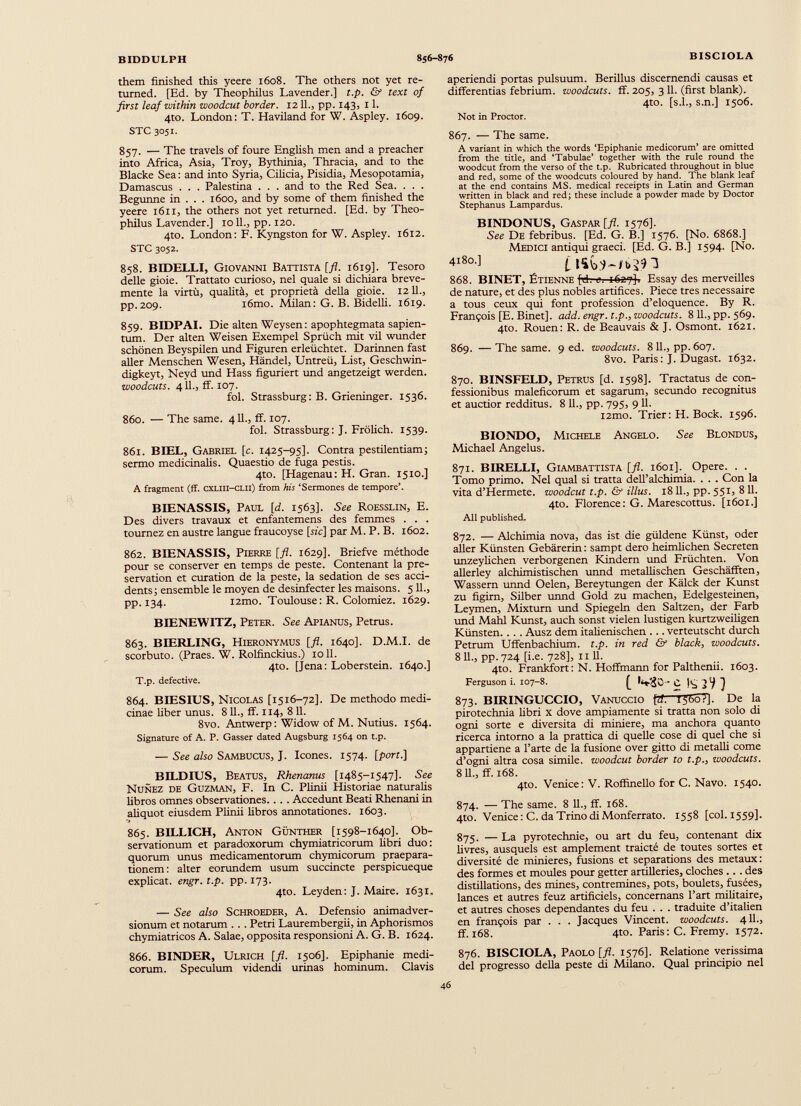 them finished this yeere 1608. The others not yet re turned. [Ed. by Theophilus Lavender.] t.p. & text of first leaf within woodcut border. 1211., pp. 143, 11. 4to. London: T. Haviland for W. Aspley. 1609. STC 3051. 857. — The travels of foure English men and a preacher into Africa, Asia, Troy, Bythinia, Thracia, and to the Blacke Sea : and into Syria, Cilicia, Pisidia, Mesopotamia, Damascus . . . Palestina . . . and to the Red Sea. . . . Begunne in . . . 1600, and by some of them finished the yeere 1611, the others not yet returned. [Ed. by Theo philus Lavender.] 1011., pp. 120. 4to. London: F. Kyngston for W. Aspley. 1612. STC 3052. 858. BIDELLI, Giovanni Battista [fl. 1619]. Tesoro delle gioie. Trattato curioso, nel quale si dichiara breve mente la virtù, qualità, et proprietà della gioie. 12 11., pp.209. iómo. Milan: G. В. Bidelli. 1619. 859. BIDPAI. Die alten Weysen : apophtegmata sapien- tum. Der alten Weisen Exempel Sprüch mit vii wunder schönen Beyspilen und Figuren erleüchtet. Darinnen fast aller Menschen Wesen, Händel, Untreü, List, Geschwin- digkeyt, Neyd und Hass figuriert und angetzeigt werden. woodcuts. 411., ff. 107. fol. Strassburg: B. Grieninger. 1536. 860. — The same. 411., ff. 107. fol. Strassburg: J. Frölich. 1539. 861. BIEL, Gabriel [c. 1425-95]. Contra pestilentiam; sermo medicinalis. Quaestio de fuga pestis. 4to. [Hagenau : H. Gran. 1510.] A fragment (ff. cxLiii-CLii) from his ‘Sermones de tempore’. BIENASSIS, Paul [d. 1563]. See Roesslin, E. Des divers travaux et enfantemens des femmes . . . tournez en austre langue fraucoyse [rie] par M. P. B. 1602. 862. BIENASSIS, Pierre [fl. 1629]. Briefve méthode pour se conserver en temps de peste. Contenant la pre servation et curation de la peste, la sedation de ses acci dents; ensemble le moyen de desinfecter les maisons. 5 IL, pp. 134. i2mo. Toulouse : R. Colomiez. 1629. BIENEWITZ, Peter. See Apianus, Petrus. 863. BIERLING, Hieronymus [fl. 1640]. D.M.I. de scorbuto. (Praes. W. Rolfinckius.) 1011. 4to. [Jena: Loberstein. 1640.] T.p. defective. 864. BIESIUS, Nicolas [1516-72]. De methodo medi cinae fiber unus. 8 11., ff. 114, 8 И. 8vo. Antwerp: Widow of M. Nutius. 1564. Signature of A. P. Gasser dated Augsburg 1564 on t.p. — See also Sambucus, J. leones. 1574. [port.] BILDIUS, Beatus, Rhenanus [1485-1547]. See Nunez de Guzman, F. In C. Plinii Historiae naturalis libros omnes observationes. . . . Accedunt Beati Rhenani in aliquot eiusdem Plinii fibros annotationes. 1603. 865. BILLICH, Anton Günther [1598-1640]. Ob servationum et paradoxorum chymiatricorum fibri duo: quorum unus medicamentorum chymicorum praepara tionem : alter eorundem usum succincte perspicueque explicat, engr. t.p. pp. 173. 410. Leyden: J. Maire. 1631. — See also Schroeder, A. Defensio animadver sionum et notarum . . . Petri Laurembergii, in Aphorismos chymiatricos A. Salae, opposita responsioni A. G. B. 1624. 866. BINDER, Ulrich [fl. 1506]. Epiphanie medi corum. Speculum videndi urinas hominum. Clavis aperiendi portas pulsuum. Berillus discernendi causas et differentias febrium, woodcuts, ff. 205, 3 11. (first blank). 4to. [s.L, s.n.] 1506. Not in Proctor. 867. — The same. A variant in which the words ‘Epiphanie medicorum’ are omitted from the title, and ‘Tabulae’ together with the rule round the woodcut from the verso of the t.p. Rubricated throughout in blue and red, some of the woodcuts coloured by hand. The blank leaf at the end contains MS. medical receipts in Latin and German written in black and red; these include a powder made by Doctor Stephanus Lampardus. BINDONUS, Gaspar [fl. 1576]. See De febribus. [Ed. G. B.] 1576. [No. 6868.] Medici antiqui graeci. [Ed. G. B.] 1594. [No. 4l8a] 868. BINET, Étienne fth e. 1627]. Essay des merveilles de nature, et des plus nobles artifices. Piece tres necessaire a tous ceux qui font profession d’eloquence. By R. François [E. Binet], add. engr. t.p., woodcuts. 811., pp. 569. 4to. Rouen: R. de Beauvais & J. Osmont. 1621. 869. — The same. 9 ed. woodcuts. 8 IL, pp. 607. 8vo. Paris : J. Dugast. 1632. 870. BINSFELD, Petrus [d. 1598]. Tractatus de con fessionibus maleficorum et sagarum, secundo recognitus et auctior redditus. 8 IL, pp. 795, 911. i2mo. Trier: H. Bock. 1596. BIONDO, Michele Angelo. See Blondus, Michael Angelus. 871. BIRELLI, Giambattista [fl. 1601]. Opere. . . Tomo primo. Nel qual si tratta dell’alchimia. . . . Con la vita d’Hermete. woodcut t.p. & illus. 18 IL, pp. 551, 8 11. 4to. Florence: G. Marescottus. [1601.] All published. 872. — Alchimia nova, das ist die güldene Künst, oder aller Künsten Gebärerin : sampt dero heimlichen Secreten unzeyfichen verborgenen Kindern und Früchten. Von allerley alchimistischen unnd metallischen Geschafften, Wassern unnd Oelen, Bereytungen der Kälck der Kunst zu figirn, Silber unnd Gold zu machen, Edelgesteinen, Leymen, Mixturn und Spiegeln den Saltzen, der Färb und Mahl Kunst, auch sonst vielen lustigen kurtzweifigen Künsten. . . . Ausz dem italienischen . .. verteutscht durch Petrum Uffenbachium. t.p. in red & black, woodcuts. 811., pp.724 [i.e. 728], il 11. 4to. Frankfort: N. Hoffmann for Palthenii. 1603. Ferguson i. 107-8. [ Mö-c !<, jV ] 873. BIRINGUCCIO, Vanuccio f 7 f. T5557]. De la pirotechnia libri x dove ampiamente si tratta non solo di ogni sorte e diversità di miniere, ma anchora quanto ricerca intorno a la prattica di quelle cose di quel che si appartiene a l’arte de la fusione over gitto di metalli come d’ogni altra cosa simile, woodcut border to t.p., woodcuts. 811., ff. 168. 4to. Venice: V. Roffinello for C. Navo. 1540. 874. — The same. 8 11., ff. 168. 4to. Venice: C. da Trino di Monferrato. 1558 [col. 1559]. 875. — La pyrotechnie, ou art du feu, contenant dix livres, ausquels est amplement traicté de toutes sortes et diversité de minieres, fusions et separations des métaux: des formes et moules pour getter artilleries, cloches .. . des distillations, des mines, contremines, pots, boulets, fusées, lances et autres feuz artificiels, concernans l’art militaire, et autres choses dépendantes du feu . . . traduite d’italien en françois par . . . Jacques Vincent, woodcuts. 4 IL, ff. 168. 4to. Paris: C. Fremy. 1572. 876. BISCIOLA, Paolo [fl. 1576]. Relatione verissima del progresso della peste eli Milano. Qual principio nel