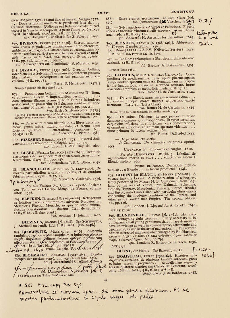BISCIOLA 876-897 BOAISTUAU mese d’Agosto 1576, e segul sino al mese di Maggio 1577. . . . Dove si raccontano tutte le provisioni fatte da . . . Cardinal Borromeo. [ Followed by] Relatione d’alcuni casi occorsi in Venetia al tempo della peste 1’anno 1576 e 1577 [by R. Benedetto], woodcuts. 2 11., pp. 30, 11. 4to. Bologna: C. Malisardi for S. Balestra. 1630. 877. BIVERUS, Petrus [1572-1656]. Sacrum sanctua rium crucis et patientiae crucifixorum et cruciferorum, emblematicis imaginibus laborantium et aegrotantium or natum : artifices gloriosi novae artis bene vivendi et mori endi. t.p. in red & black, add. engr. t.p. & engr. plates. 12 11., pp. 678, 1211. (last 2 blank). 4to. Antwerp: ‘Ex off. Plantiniana’, B. Moretus. 1634. 878. BIZARRI, Pietro [1530-90?]. Cyprium bellum, inter Venetos et Selymum Turearum imperatorem gestum, libris tribus . . . descriptum: et jam primum in lucem editum. 3611., pp.283. 8vo. Basle: S. Henricpetri. [1573.] Stamped pigskin binding dated 1573. 879. — Pannonicum bellum: sub Maximiliano II. Rom. et Solymano Turearum imperatoribus gestum. . . . Una cum epitome illarum rerum quae in Europa insigniores gestae sunt; et praesertim de Belgarum motibus ab anno LXlli usque ad lxxiii. 3611. (last blank), pp. 322, 211. 8vo. Basle: S. Henricpetri. [1573.] Pp. 284-5 contain an account of the death of Vesalius related to the author by an eyewitness. Bound with to Cyprium bellum. [1573.] 880. — Persicarum rerum historia in xii libros descripta, totius gentis initia, mores, instituta, et rerum domi forisque gestarum . . . enarrationem continens. 611., pp.451, 12 11. fol. Antwerp: C. Plantin. 1583. 881. BIZZARRI, Bernardino [ fl . 1573]. Discorsi della generatione dell’huomo in dialoghi. 411., pp. 171. 4to. Urbino: B. & S. Ragusio. 1600. 882. BLAEU, Willem Janszoon [1571-1638]. Institutio astronomica de usu globorum et sphaerarum caelestium ac terrestrium, diagrs. 811., pp. 246. 8vo. Amsterdam: J. & C. Blaeu. 1640. 883. BLANCHELLUS, Menghius [c. 1440-1520]. De morbis particularibus a capite ad pedes, et de omnium febrium genere, opus. ff. 77, 11. jkt . ■*. t. . A fol. Vertice: S. Sabiensis. 1536. Tt uuti/w* »/v-ij ■»» — See also Ficinus, M. Contro alla peste. Insieme con Tommaso del Garbo, Mengo da Faenza, et altri autori. 1576. 884. BLEFKEN, DlTHMARf./?. 1563-1608]. Refrigerium ex fontibus Israelis desumptum, adversus Purgatorium, Melchioris Flavini, Monachi, in quo de statu animae, ejusque operationibus . . . docetur. Item de sepultura. 1211., ff. 86, 211. (last blank). 8vo. Arnhem: J. Johannis. 1610. BLEZINUS, Joannes [fl. 1608]. See Schyronius, J. Methodi medendi. [Ed. J. B.] 1623. [No. 6946.] 886 . BLOEMAERT, Abraham [1564-1651]. Fopda- mentén der teecken-konsf. 120 engr opiates {ine}, t.p'.). / / fol/jAmsterdarh?] C. AlJafdMló—?] £7. — [/he same H 160 engr/filâtes. / p6 ^ 7 fisi. [Amsterdam:] N./Visscner. [ré —?] : first plate The first plate has ‘Prima Pars’ but no title'. 888. — Sacra eremus ascetriarum. 26 engr. plates ( incl. t.p.). fol. [Amsterdam :] Visscher. [i(^L?] 889. — Sylva anachoretica Aegypti et Palestinae. Figuris aeneis et brevibus vitarum elogiis expressa. 2 yrengr. plates (ind.t.p’S). 4 11., if. 5/ I L< SJ 4to. Antwerp: H. Aertssius for the author. 1619. 890. BLONDUS, Flavius [c. 1388-1463]. Abbreviatio Pii II supra Decades Blondi. 15611. fol. [Rome] D.D.L.D.S.P.V. [Oliverius Servius?] 1481. BM Inc. iv. 129, Poynter 144, St. P597. 891. — De Roma triumphante libri decem diligentissime castigati. 1411., ff. 180. fol. Brescia : A. Britannicus. 1503. Proctor-Isaac 13859. c.x /aflM V XÌLXt 892. BLONDUS, Michael Angelus [1497-1565]. Com pendiosa de medicamentis, quae apud pharmacopolas comperiuntur, quorum usus est Romanis, tam in propel lendis languoribus, quam in servanda sanitate, inque noscendis empiricis et methodicis medicis, ff. 27, 11. 8vo. Rome: H. de Cartulariis. 1544. 893. — De viro illustri, atque iniquo sermones duo. . . . In quibus utrique mores nostrae tempestatis exacte narrantur, ff. 41, 3 11. (last 2 blank). 8vo. Rome: H. de Cartulariis. 1544. Bound with his Compendiosa de medicamentis. 1544. 894. — De anima. Dialogus, in quo priscorum falsae damnantur opiniones, philosophorum. Et verae narrantur, deque ejus infusione, in embrionem, vera demostratione, et omnibus aliis quae ad animam spectare videntur . . . nunc primum in lucem aeditus. 1611. 4to. Rome: [A.Blado.] 1545. — De partibus ictu sectis. In Chirurgia. De chirurgia scriptores optimi. 1555- Uffenbach, P. Thesaurus chirurgiae. 1610. — See also Hippocrates, iii (b). 3. Libellus, de significatione mortis et vitae . . . eductus in lucem a Blondo medico. 1548. Petrus de Abano. Decisiones physio- nomiae . . a Blondo ... in lucem productae. 1548. 895. BLOUNT [or BLUNT], Sir Henry [1602-82]. A voyage into the Levant. A breife relation of a journey, lately performed by Master H. B. Gentleman, from Eng land by the way of Venice, into Dalmatia, Sclavonia, Bosnah, Hungary, Macedonia, Thessaly, Thrace, Rhodes and Egypt, unto Gran Cairo : with particular observations concerning the moderne condition of the Turkes, and other people under that Empire. The second edition. 11., pp. 126. 4to. London: J. L[eggat] for A. Crooke. 1636. STC 3137 (var.). 896. BLUNDEVILLE, Thomas [fl. 1561]. His exer cises, contayning eight treatises . . . very necessary to be .. . learned of all young gentlemen that . . . are desirous to have knowledge as well in cosmographie, astronomie and géographie, as also in the art of navigation.... The seventh edition corrected and somewhat enlarged by Ro. Hartwell. woodcut diagrs. & illus. (1 with volvelle ), 5 fldg. tables or maps, i inserted figure. 611., pp. 799. 4to. London: R. Bishop for B. Allen. 1636. STC 3151 BLUNT, Sir Henry. See Blount, Sir H. Li, \$Z£) - 897. BOAISTUAU, Pierre ftjoo 60]. Histoires pro- digieuses, extraictes de plusieurs fameux autheurs, grecs et latins, sacrez et prophanes . . . nouvellement augmen tées de quatorze histoires par Claude de Tesserant. wood- cuts. 16 IL, ff. 1-216, 4 IL, ff. 217-278, 5 11. i6mo. Paris: J. de Bordeaux. 1568. ■ 4 - 2 il. tyT Lie 0 yj , . JjZ ¡TflGAL yU tvJCrC î? èXr u £ C dj(_ VviJyV'A VL Jjc VpV^^L f