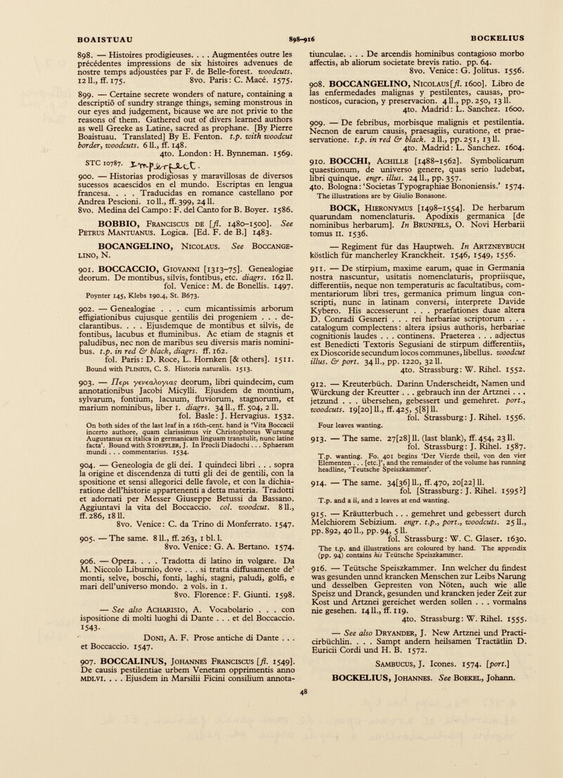 898. — Histoires prodigieuses. . . . Augmentées outre les précédentes impressions de six histoires advenues de nostre temps adjoustées par F. de Belle-forest, woodcuts. 1211., ff. 175. 8vo. Paris : C. Macé. 1575. 899. — Certaine secrete wonders of nature, containing a descriptio of sundry strange things, seming monstrous in our eyes and judgement, bicause we are not privie to the reasons of them. Gathered out of divers learned authors as well Greeke as Latine, sacred as prophane. [By Pierre Boaistuau. Translated] By E. Fenton, t.p. with woodcut border, woodcuts. 611., ff. 148. 4to. London: H. Bynneman. 1569. STC 10787. • 900. — Historias prodigiosas y maravillosas de diversos sucessos acaescidos en el mundo. Escripias en lengua francesa. . . . Traducidas en romance castellano por Andrea Pescioni. 1011., ff. 399, 2411. 8vo. Medina del Campo : F. del Canto for B. Boyer. 1586. BOBBIO, Franciscus de [fl. 1480-1500]. See Petrus Mantuanus. Logica. [Ed. F. de B.] 1483. BOCANGELINO, Nicolaus. See Boccange- lino, N. 901. BOCCACCIO, Giovanni [1313—75]. Genealogiae deorum. De montibus, silvis, fontibus, etc. diagrs. 16211. fol. Venice: M. de Bonellis. 1497. Poynter 145, Klebs 190.4, St. B673. 902. — Genealogiae . . . cum micantissimis arborum effigiationibus cujusque gentilis dei progeniem . . . de clarantibus. . . . Ejusdemque de montibus et silvis, de fontibus, lacubus et fluminibus. Ac etiam de stagnis et paludibus, nec non de maribus seu diversis maris nomini bus. t.p. in red & black, diagrs. ff. 162. fol. Paris: D. Roce, L. Homken [& others]. 1511. Bound with Plinius, C. S. Historia naturalis. 1513. 903. — Tlepi yeveaXoyias deorum, libri quindecim, cum annotationibus Jacobi Micyfli. Ejusdem de montium, sylvarum, fontium, lacuum, fluviorum, stagnorum, et marium nominibus, liber I. diagrs. 3411., ff. 504, 211. fol. Basle: J. Hervagius. 1532. On both sides of the last leaf in a i6th-cent. hand is ‘Vita Boccacii incerto authore, quam clarissimus vir Christophorus Wursung Augustanus ex italica in germanicam linguam transtulit, nunc latine facta’. Bound with Stoeffler, J. In Procli Diadochi... Sphaeram mundi . . . commentarius. 1534. 904. — Geneologia de gli dei. I quindeci libri . . . sopra la origine et discendenza di tutti gli dei de gentili, con la spositione et sensi allegorici delle favole, et con la dichia- ratione delThistorie appartenenti a detta materia. Tradotti et adornati per Messer Giuseppe Betussi da Bassano. Aggiuntavi la vita del Boccaccio, col. woodcut. 8 IL, ff.286, 1811. 8vo. Venice: C. da Trino di Monferrato. 1547. 905. — The same. 8 IL, ff. 263, 1 bl. 1. 8vo. Venice: G. A. Bertano. 1574. 906. — Opera. . . . Tradotta di latino in volgare. Da M. Niccolo Liburnio, dove ... si tratta diffusamente de’ monti, selve, boschi, fonti, laghi, stagni, paludi, golfi, e mari dell’universo mondo. 2 vols, in 1. 8vo. Florence: F. Giunti. 1598. — See also Acharisio, A. Vocabolario . . . con ispositione di molti luoghi di Dante ... et del Boccaccio. 1543- Doni, A. F. Prose antiche di Dante . . . et Boccaccio. 1547. 907. BOCCALINUS, Johannes Franciscus [fl. 1549]. De causis pestilentiae urbem Venetam opprimentis anno MDLVI. . . . Ejusdem in Marsilii Ficini consilium annota tiunculae. ... De arcendis hominibus contagioso morbo affectis, ab aliorum societate brevis ratio, pp. 64. 8vo. Venice: G. Jolitus. 1556. 908. BOCCANGELINO, Nicolaus [fl. 1600]. Libro de las enfermedades malignas y pestilentes, causas, pro nósticos, curación, y preservación. 411., pp. 250, 1311. 4to. Madrid: L. Sánchez. 1600. 909. — De febribus, morbisque malignis et pestilentia. Necnon de earum causis, praesagiis, curatione, et prae- servatione. t.p. in red & black. 211., pp. 251, 1311. 4to. Madrid: L. Sánchez. 1604. 910. BOCCHI, Achille [1488-1562]. Symbolicamm quaestionum, de universo genere, quas serio ludebat, libri quinque, engr. illus. 2411., pp. 357. 4to. Bologna: ‘Societas Typographiae Bononiensis.’ 1574. The illustrations are by Giulio Bonasone. BOCK, Hieronymus [1498-1554]. De herbarum quarundam nomenclaturis. Apodixis germanica [de nominibus herbarum]. In Brunfels, O. Novi Herbarii tomus 11. 1536. — Regiment für das Hauptweh. In Artzneybuch köstlich für mancherley Kranckheit. 1546, 1549, 1556. 911. — De stirpium, maxime earum, quae in Germania nostra nascuntur, usitatis nomenclaturis, propriisque, differentiis, neque non temperaturis ac facultatibus, com mentariorum libri tres, germanica primum lingua con scripti, nunc in latinam conversi, interprete Davide Kybero. His accesserunt . . . praefationes duae altera D. Conradi Gesneri ... rei herbariae scriptorum . . . catalogum complectens: altera ipsius authoris, herbariae cognitionis laudes . . . continens. Praeterea . . . adjectus est Benedicti Textoris Segusiani de stirpum differentiis, ex Dioscoride secundum locos communes, libellus, woodcut illus. & port. 341L, pp. 1220, 3211. 4to. Strassburg: W. Rihel. 1552. 912. —Kreuterbüch. Darinn Underscheidt, Namen und Würckung der Kreutter . . . gebrauch inn der Artznei . . . jetzund . . . übersehen, gebessert und gemehret. port., woodcuts. I9[20] 11., ff. 425, 5[8] 11. fol. Strassburg: J. Rihel. 1556. Four leaves wanting. 913. — The same. 27[28]11. (last blank), ff. 454, 2311. fol. Strassburg: J. Rihel. 1587. T.p. wanting. Fo. 401 begins ‘Der Vierde theil, von den vier Elementen . .. [etc.]’, and the remainder of the volunte has running headline, ‘Teutsche Speiszkammer’. 914. — The same. 34[36] 11., ff. 470, 2o[22] 11. fol. [Strassburg: J. Rihel. 1595?] T.p. and a ii, and 2 leaves at end wanting. 915. — Kräutterbuch . . . gemehret und gebessert durch Melchiorem Sebizium. engr. t.p., port., woodcuts. 2511., pp. 892, 4011., pp. 94t 511- fol. Strassburg: W. C. Glaser. 1630. The t.p. and illustrations are coloured by hand. The appendix (pp. 94) contains his Teütsche Speiszkammer. 916. — Teütsche Speiszkammer. Inn welcher du findest was gesunden unnd krancken Menschen zur Leibs Narung und desselben Gepresten von Nöten, auch wie alle Speisz und Dranck, gesunden und krancken jeder Zeit zur Kost und Artznei gereichet werden sollen . . . vormalns nie gesehen. 1411., ff. 119. 4to. Strassburg: W. Rihel. 1555. — See also Dry ander, J. New Artznei und Practi- cirbüchlin. . . . Sampt andern heilsamen Tractätlin D. Euricii Cordi und H. B. 1572. Sambucus, J. Icones. 1574. [port.] BOCKELIUS, Johannes. See Boekel, Johann.