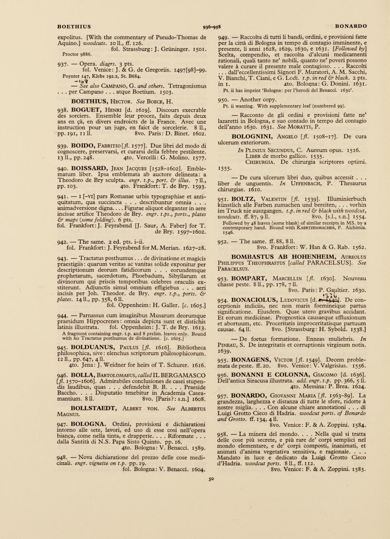 expolitus. [With the commentary of Pseudo-Thomas de Aquino.] woodcuts. 1011., if. 126. fol. Strassburg: J. Griininger. 1501. Proctor 9886. 937. — Opera, diagrs. 3 pts. fol. Venice: J. & G. de Gregoriis. M97[98]-99. Poynter 147, Klebs 192.2, St. B684. -I 4 <S — See also Campano, G. and others. Tetragonismus . . . per Campano . . . atque Boetium. 1503. BOETHIUS, Hector. See Boece, H. 938. BOGUET, Henri [d. 1619]. Discours execrable des sorciers. Ensemble leur procez, faits depuis deux ans en ?à, en divers endroicts de la France. Avec une instruction pour un juge, en faict de sorcelerie. 8 11., pp. 191, nil. 8vo. Paris: D. Binet. 1602. 939. BOIDO, Fabritio [fl. 1577]. Due libri del modo di cognoscere, preservarsi, et curarsi della febbre pestilente. 13 11., pp.248. 4to. Vercelli: G. Molino. 1577. 940. BOISSARD, Jean Jacques [1528-1602]. Emble matum liber. Ipsa emblemata ab auctore delineata: a Theodoro de Bry sculpta, engr. t.p., port. & illus. 7 IL, pp. 103. 4to. Frankfort: T. de Bry. 1593. 941. — I [-Vi] pars Romanae urbis typographiae et anti quitatum, qua succincta . . . describuntur omnia . . . animadversione digna.... Figurae aliquot eleganter in aere incisae artifice Theodoro de Bry. engr. t.ps., ports., plates & maps {some folding). 6 pts. fol. Frankfort: J. Feyrabend [J. Saur, A. Faber] for T. de Bry. 1597-1602. 942. — The same. 2 ed. pts. i-ii. fol. Frankfort: J. Feyrabend forM. Merian. 1627-28. 943. — Tractatus posthumus ... de divinatione et magicis praestigiis : quarum veritas ac vanitas solide exponitur per descriptionum deorum fatidicorum . . . eorundemque prophetarum, sacerdotum, Phoebadum, Sibyllarum et divinorum qui priscis temporibus celebres oraculis ex stiterunt. Adjunctis simul omnium effigiebus . . . aeri incisis per Joh. Theodor, de Bry. engr. t.p., ports. & plates. 14 IL, pp. 358, 611. fol. Oppenheim: H. Galler. [c. 1605.] 944. — Parnassus cum imaginibus Musarum deorumque praesidum Hippocrenes: omnia depicta sunt et distichis latinis illustrata. fol. Oppenheim : J. T. de Bry. 1613. A fragment containing engr. t.p. and 8 prelim, leaves only. Bound with his Tractatus posthumus de divinatione. [ c. 1605.] 945. BOLDUANUS, Paulus [fl. 1616]. Bibliotheca philosophica, sive : elenchus scriptorum philosophicorum. 1211., pp.647, 411. 4to. Jena: J. Weidner for heirs of T. Schurer. 1616. 946. BOLLA, Bartolomaeus, called IL BERGAMASCO [fl- 1570-1606]. Admirabiles conclusiones de casei stupen dis laudibus, quas . . . defendebit B. B. . . . Praeside Baccho. . . . Disputatio tenebitur in Academia Casea- mantium. 811. 8vo. [Paris?: s.n.] 1608. BOLLSTAEDT, Albert von. See Albertus Magnus. 947. BOLOGNA. Ordini, provisioni e dichiarationi intorno alle sete, lavori, ed uso di esse cosi nell’opera bianca, come nella tinta, e drapperie. . . . Riformate . . . dalla Santità di N.S. Papa Sisto Quinto, pp. 16. 4to. Bologna: V. Benacci. 1589. 948. — Nova dichiaratione del prezzo delle cose medi cinali. engr. vignette on t.p. pp. 19. fol. Bologna: V. Benacci. 1604. 949. — Raccolta di tutti li bandi, ordini, e provisioni fatte per la città di Bologna in tempo di contagio imminente, e presente, li anni 1628, 1629, 1630, e 1631. [Follozved by] Scelta, compendio, et raccolta d’alcuni medicamenti rationali, quali tanto ne’ nobili, quanto ne’ poveri possono valere à curare il presente male contagioso. . . . Raccolti . . . dall’eccellentissimi Signori F. Muratori, A. M. Sacchi, V. Bianchi, T. Ciani, e G. Lodi. t.p. in red & black. 2 pts. in 1. 4to. Bologna: G. Donini. 1631. Pt. ii has imprint ‘Bologna: per l’heredi del Benacci. 1630’. 950. — Another copy. Pt. ii wanting. With supplementary leaf (numbered 99). — Racconto de gli ordini e provisioni fatte ne’ lazaretti in Bologna, e suo contado in tempo del contagio deU’anno 1630. 1631. See Moratti, P. BOLOGNINI, Angelo [fl. 1508-17]. De cura ulcerum exteriorum. In Plinius Secundus, C. Aureum opus. 1516. Liber de morbo gallico. 1535. Chirurgia. De chirurgia scriptores optimi. 1555- — De cura ulcerum libri duo, quibus accessit . . . liber de unguentis. In Uffenbach, P. Thesaurus chirurgiae. 1610. 951. BOLTZ, Valentin [fl. 1539]. Illuminierbuch kiinstlich alie Farben zumachen und bereiten, . . . vorhin im Truck nie auszgangen. t.p. in red Gf black with woodcut, woodcuts. ff. 87, 911. 8vo. [s.l., s.n.] 1554. Followed by 48 leaves (some blank) of similar receipts in MS. by a contemporary hand. Bound with Kaertzenmacher, P. Alchimia. 1546. 952. — The same. ff. 88, 8 11. 8vo. Frankfort: W. Han & G. Rab. 1562. BOMBASTUS AB HOHENHEIM, Aureolus Philippus Theophrastus [ called PARACELSUS]. See Paracelsus. 953. BOMPART, Marcellin [fl. 1630]. Nouveau chasse peste. 811., pp. 178, 711. 8vo. Paris: P. Gaultier. 1630. 1 >10 954. BONACIOLUS, Ludovicus [d.**-*540]. De con ceptionis indiciis, nec non maris foemineique partus significatione. Ejusdem. Quae utero gravibus accidant. Et eorum medicinae. Prognostica causaeque effluxionum et abortuum, etc. Proceritatis improceritatisque partuum causae. 6411. 8vo. [Strassburg: H. Sybold. 1538.] — De foetus formatione. Enneas muliebris. In Pineau, S. De integritatis et corruptionis virginum notis. 1639. 955. BONAGENS, Victor [fl. 1549]. Decem proble mata de peste. ff. 20. 8vo. Venice: V. Valgrisius. 1556. 956. BONANNI E COLONNA, Giacomo [d. 1636]. Dell’antica Siracusa illustrata, add. engr. t.p. pp. 366, 5 11. 4to. Messina : P. Brea. 1624. 957. BONARDO, Giovanni Maria [fl. 1563-89]. La grandezza, larghezza e distanza di tutte le sfere, ridotte à nostre miglia. . . . Con alcune chiare annotationi ... di Luigi Grotto Cieco di Hadria, woodcut ports. of Bonardo and Grotto, ff. 134, 411. 8vo. Venice: F. & A. Zoppini. 1584. 958. — La minerà del mondo. . . . Nella qual si tratta delle cose più secrete, e più rare de’ corpi semplici nel mondo elementare, e de’ corpi composti, inanimati, et animati d’anima vegetativa sensitiva, e ragionale. . . . Mandato in luce e dedicato da Luigi Grotto Cieco d’Hadria. woodcut ports. 811., ff. 112. 8vo. Venice: F. & A. Zoppini. 1585.