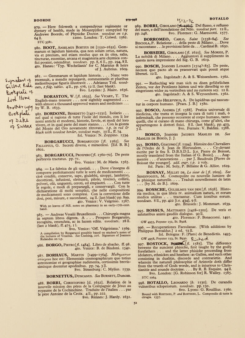 BOORDE 979-998 BOTALLO 979. — Here foloweth a compendyous regimenté or dyetary of health, made in Mountpyllor: compyled by Ándrewe Boorde, of Physicke Doctor, woodcut on t.p. 6411. i2mo. London: T. Colwel. 1562. STC 3381. 980. BOOT, Anselmus Boetius de [1550-1632]. Gem marum et lapidum historia, qua non solum ortus, natura, vis et precium, sed etiam modus quo ex iis olea, salia, tincturae, essentiae, arcana et magisteria arte chymica con fici possint, ostenditur, woodcuts, pp. 8, 6 11., pp. 294, 811. 4to. Hanau: ‘Typ. Wechelianis’ for C. Marnius & heirs of J. Aubrius. 1609. UÀ- H®** (svp'j C^ Jcfijl ^ OJIABA 981. — Gemmarum et lapidum historia. . . . Nunc vero recensuit, a mendis repurgavit, commentariis et pluribus melioribusque figuris illustravit . . . Adrianus Toll, wood- cuts, 2 fldg. tables. 411., pp. 576, 12 11. (last blank). 8vo. Leyden: J. Maire. 1636. BORASTON, W. [fl. 1633]. See Vicary, T. The English-mans treasure . . . now eighthly augmented . . . with almost a thousand approved waters and medicines . .. by W. B. 1633. 982. BORDONE, Benedetto [1451-1531]. Isolario . . . nel qual si ragiona di tutte l’isole del mondo, con li lor nomi antichi et modemi, historie, favole, et modi del loro vivere, et in qual parte del mare stanno. . . . Con la gionta del Monte del Oro novamente ritrovato. t.p. in red & black with woodcut border, woodcut maps. 10 11., ff. 74. fol. Venice: N. Zoppino. 1534. BORGARUCCI, BoRGARUCCio [fl. 1565]. See Fallopius, G. Secreti diversi, e miracolosi. [Ed. B. B.] 1602. 983. BORGARUCCI, Prospero [fl. 1560-70]. De peste perbrevis tractatus, pp.71. 8vo. Venice: M. de Maria. 1565. 984. — La fabrica de gli spedali. . . . Dove s’insegna di comporre perfettamente tutte le sorti de medicamenti . . . cioè conditi, conserve, sape, giulebbi, siroppi, lambitivi, decottioni, infusioni, elettuarii, pilole, trocisci, collirii, polveri, ohi, unguenti, ceroti, ed empiastri. . . . Con tutte le regole, e modi di preparargli, e conservargli. Con la dichiaratione di molti semplici, che nelle compositioni de medicamenti sono compresi. Con la correttione delle dosi, pesi, misure, e succedanei. 24 11. (last blank) pp. 899. 4to. Venice : V. Valgrisio. 1567. With 20 leaves of MS. notes on pharmacy in an early-i7th-cent. hand. 985. — Andreae Vesalii Bruxellensis . . . Chirurgia magna in septem libros digesta. A . . . Prospero Borgarutio, recognita, emendata, ac in lucem edita, woodcuts. 2811. (last 2 blank), ff. 475, 11. 8vo. Venice:‘Off. Valgrisiana.’ 1569. A compilation by Borgarucci possibly based on student’s notes of the lectures of Vesalius. See Cushing, 216. Signature of Joannes Rulandus on t.p. 986. BORGO, Pietro [fl. 1484]. Libro de abacho. ff. 98. 4to. Venice: B. de Bindoni. 1540. 987. BORHAUS, Martin [1499-1564]. MaQr^parwv oTOLxeia- hoc est : Eiementale cosmographicum quo totius astronomiae et geographiae rudimenta, certissimis brevis- simisque docentur apodixibus, pp. 74, 311. 8vo. Strassburg: C. Mylius. 1539. BORNETTUS, Duncanus. See Burnett, Duncan. 988. BORRI, Christoforo [d. 1632]. Relation de la nouvelle mission des pères de la Compagnie de Jésus au royaume de la Cochinchine. Traduite de l’italien . . . par le père Antoine de la Croix. 411., pp.222. 8vo. Rennes: J. Hardy. 1631. 989. BORRI, Girolamo 1561J, Del flusso, e reflusso del mare, e dell’inondatione del Nilo, woodcut port. 1211., pp.248. 8vo. Florence : G. Marescotti. 1577. BORROMEO, Carlo, Saint [1538-84]. See Bisciola, P. Relatione . . . della peste di Milano.... Dove si raccontano ... le provisioni fatte da ... CardinalB. 1630. BORSIERI, Girolamo [fl. 1610]. See Morigi, P. La nobiltà di Milano. . . . Aggiuntovi il supplimento in questa nova impressione del Sig. G. B. 1619. 990. BOSCH, Joannes Lonaeus [1514?—85]. De peste, necnon quo pacto ab ea praeservari quis possit atque liberari. 1211. 4to. Ingolstadt: A. & S. Weissenhorn. 1562. 991. —Rathschlag wie man sich zu disen gefahrlichen Zeiten, vor der Pestilentz hùtten und wie dieselbig so sie eingerissen wider zu vertreiben und zu curieren sey. 12 11. 4to. Ingolstadt: A. & S. Weyssenhom. 1562. — See also Helepyrus, A. De lapidibus qui nascun- tur in corpore humano. [Praes. J. B.] 1580. 992. BOSCO, Andrea [fl. 1588]. Pratica universale di medicina, che tratta et insegna la cura di tutti i mali, ò infirmitadi, che possono occorrere al corpo humano, tanto quelli, che si curano di mano chirurga, come gl’altri, che appartengono à dottori fisici. 811. (last blank), pp.423, 5 11. 8vo. Ferrara: V. Baldini. 1588. BOSCO, Joannes Jacobus Manliis de. See Manliis de Bosco, J. J. 993. BOSIO, Giacomo [fl. 1594]. Histoire des Chevaliers de l’Ordre de S. Jean de Hierusalem. . . . Cy-devant escrite par le feu S. D.B.S.D.L. [i.e. Pierre de Boissat, mostly translated from the Italian of G. Bosio]. . . . Aug- mentée . . . d’annotations . . . par J. Baudouin [Pierre de Boissat the younger], add. engr. t.p. 2 vols. fol. Paris: M. Soly, P. Biliaine & G. Alliot. 1629. BOSNAY, Millet de, Le sieur de [fl. 1609]. See Sendivogius, M. Cosmopolite ou nouvelle lumiere de la phisique naturelle. . . . Traduit nouvellement de latin . . . [by M. de B.]. 1609. 994. BOSSCHE, Gulielmus van den [fl. 1638]. Histo ria medica, in qua libris IV. animalium natura, et eorum medica utilitas . . . tractantur. Cum iconibus eorum. woodcuts. 811., pp.422 [i.e. 434], 911. 4to. Brussels: J. Mommart. 1639. 995. BOSSUS, Matthaeus [1428-1502]. De veris et salutaribus animi gaudiis dialogus. 9011. 4to. Florence: F. Bonaccorsi. 1491. GW 4955, Poynter 152, St. B928. 996. — Recuperationes Faesulanae. [With additions by Philippus Beroaldus.] 2 ed. 7211. fol. Bologna: F. (Plato) de Benedictis. 1493. GW 4958, Poynter 153, St. B930. 997. BOSTOCK, RDSSR^Xff- 1585]. The difference betwene the auncient phisicke, first taught by the godly forefathers . . . and the latter phisicke proceeding from idolaters, ethnickes and heathen : as Gallen, and such other consisting in dualitie, discorde and contrarietie. And wherein the naturali philosophic of Aristotle doth differ from the trueth of Gods worde, and is injurious to Chris tianize and sounde doctrine. . . . By R. B. Esquire. 9411. 8vo. London: [G. Robinson for] R. Walley. 1585. STC 1064. 998. BOTALLO, Leonardo [b. 1530]. De curandis vulneribus sclopetorum. woodcuts, pp. 150. 8vo. Lyons: G. Rouillius. 1560. Bound with Rostinio, P. and Rostinio, L. Compendio di tutta la cinigia. 1557.