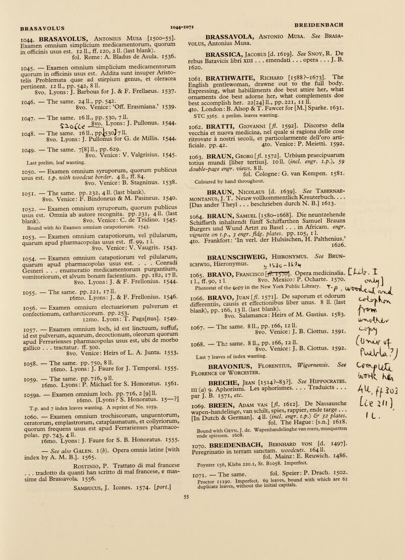 1044. BRASAVOLUS, Antonius Musa [1500-55]. Examen omnium simplicium medicamentorum, quorum in officinis usus est. 1211., ff. 120, 211. (last blank). fol. Rome: A. Bladus de Asula. 1536. 1045. — Examen omnium simplicium medicamentorum quorum in officinis usus est. Addita sunt insuper Aristo telis Problemata quae ad stirpium genus, et oleracea pertinent. 12 11., pp. 542, 8 11. 8vo. Lyons: J. Barbous for J. & F. Frellaeus. 1537. 1046. — The same. 2411., pp.542. 8vo. Venice: ‘Off. Erasmiana.’ 1539. 1047. — The same. 1611., pp. 530, 711. £2^_8vo. Lyons: J. Pullonus. 1544. 1048. —The same. 16IL, PPI530J7II. 8vo. Lyons: J. Pullonus for G. de Miliis. 1544. 1049. — The same. 7[8] 11., pp.629. 8vo. Venice: V. Valgrisius. 1545. Last prelim, leaf wanting. 1050. — Examen omnium syruporum, quorum publicus usus est. t.p. with woodcut border. 4 11., ff. 84. 8vo. Venice: B. Stagninus. 1538. 1051. — The same. pp. 232, 411. (last blank). 8vo. Venice: F. Bindoneus & M. Pasineus. 1540. 1052. — Examen omnium syruporum, quorum publicus usus est. Omnia ab autore recognita. pp,23i, 411. (last blank). 8vo. Venice: C. de Tridino. 1545. Bound with his Examen omnium catapotiorum. 1543. 1053. — Examen omnium catapotiorum, vel pilularum, quarum apud pharmacopolas usus est. ff. 99, 11. 8vo. Venice: V. Vaugris. 1543. BRASSAVOLA, Antonio Musa. See Brasa- volus, Antonius Musa. BRASSICA, Jacobus [d. 1619]. See Snoy, R. De rebus Batavicis libri xm . . . emendati . . . opera . . . J. B. 1620. 1061. BRATHWAITE, Richard [i588?-i673]. The English gentlewoman, drawne out to the full body. Expressing, what habilliments doe best attire her, what ornaments doe best adorne her, what complements doe best accomplish her. 22[24] 11., pp. 221, 11 11. 4to. London: B. Alsop & T. Fawcet for [M.] Sparke. 1631. STC 3565. 2 prelim, leaves wanting. 1062. BRATTI, Giovanni [fl. 1592]. Discorso della vecchia et nuova medicina, nel quale si ragiona delle cose ritrovate ä nostri secoli, et particolarmente dell’oro arti- ficiale. pp.42. 4to. Venice: P. Meietti. 1592. 1063. BRAUN, Georg [fl. 1572]. Urbium praecipuarum totius mundi [liber tertius]. toll. ( incl. engr. t.p.), 59 double-page engr. views. 811. fol. Cologne: G. van Kempen. 1581. Coloured by hand throughout. BRAUN, Nicolaus [d. 1639]. See Tabernae- MONTANUS, J. T. Neuw vollkommentlich Kreuterbuch. ... [Das ander Theyl . . . beschrieben durch N. B.] 1613. 1064. BRAUN, Samuel [1580-1668]. Die neuntzehende Schiffarth inhaltendt fünf! Schiffarthen Samuel Brauns Burgers und Wund Artzt zu Basel ... in Africam. engr. vignette on t.p., 3 engr. fldg. plates, pp. 105, 11. 4to. Frankfort: Tn verl. der Hulsischen, H. Palthenius.’ 1626. 1054. — Examen omnium catapotiorum vel pilularum, quarum apud pharmacopolas usus est. . . . Conradi Gesneri . . . enumeratio medicamentorum purgantium, vomitoriorum, et alvum bonam facientium, pp. 182, 1711. 8vo. Lyons: J. & F. Frellonius. 1544. 1055. — The same. pp.221, 1711. l6mo. Lyons: J. & F. Frellonius. 1546. 1056. — Examen omnium electuariorum pulverum et confectionum, catharcticorum. pp. 253. i2mo. Lyons: T. Paga[nus]. 1549. 1057. — Examen omnium loch, id est linctuum, suffuf, id est pulverum, aquarum, decoctionum, oleorum quorum apud Ferrarienses pharmacopolas usus est, ubi de morbo gallico . . . tractatur, ff. 300. 8vo. Venice: Heirs of L. A. Junta. 1553. 1058. — The same. pp. 750, 811. i6mo. Lyons: J. Faure for J. Temporal. 1555. 1059. — The same. pp.716, 911. i6mo. Lyons: P. Michael for S. Honoratus. 1561. I059a. — Examen omnium loch. pp. 716, 2 [9] 11. i6mo. [Lyons? S. Honoratus. 15—?] T.p. and 7 index leaves wanting. A reprint of No. 1059. 1060. — Examen omnium trochiscorum, unguentorum, ceratorum, emplastrorum, cataplasmatum, et collyriorum, quorum frequens usus est apud Ferrarienses pharmaco polas. pp. 743, 4 11. i6mo. Lyons: J. Faure for S. B. Honoratus. 1555. — See also Galen. i (b). Opera omnia latine [with index by A. M. B.]. 1565. Rostinio, P. Trattato di mal francese . . . tradotto da quanti han scritto di mal francese, e mas- sime dal Brassavola. 1556. Sambucus, J. Icones. 1574. [ port .] BRAUNSCHWEIG, Hieronymus. See Brun- schwig, Hieronymus. u _ Hfy 1065. BRAVO, Francisco];/?. 1570]. Opera medicinalia. CISAp■ I 11., ff.90, 11. 8vo. Mexico: P. Ocharte. 1570. 1 Photostat of the Copy in the New York Public Library. Y- p H/VXrJi^ \J 1066. BRAVO, Juan [fl. 1571]. De saporum et odorum • v *- differentiis, causis et effectionibus liber unus. 8 11. (last blank), pp. 166, 13 11. (last blank). 8vo. Salamanca: Heirs of M. Gastius. 1067. — The same. 1583. 811., pp. 166, 1211. 8vo. Venice: J. B. Ciottus. 1591. 1068. — The same. 8 11., pp. 166, 1211. 8vo. Venice: J. B. Ciottus. 1592. Last 7 leaves of index wanting. fwvu. ?J BRAVONIUS, Florentius, Wigornensis. See Florence of Worcester. BRECHE, Jean [1514?—83?]. See Hippocrates, iii (a) 9. Aphorismi. Les aphorismes. . . . Traduicts . . . par J. B. 1571, etc. 1069. BREEN, Adam van [fl. 1612]. De Nassausche wapen-handelinge, van schilt, spies, rappier, ende targe .. . [In Dutch & German]. 411. (incl. engr. t.p.) & 32 plates. fol. The Hague: [s.n.] 1618. Ulc 4^, ffi 0] lu m ] 1 i. Bound with Geyn, J. de. Wapenhandelinghe van roers, musquetten ende spiessen. 1608. 1070. BREIDENBACH, Bernhard von [d. 1497]. Peregrinatio in terrain sanctam. woodcuts. 16411. fol. Mainz: E. Reuwich. i486. Poynter 156, Klebs 220.1, St. B1058. Imperfect. 1071. —The same. fol. Speier: P. Drach. 1502. Proctor 11190. Imperfect. 69 leaves, bound with which are 61 duplicate leaves, without the initial capitals.