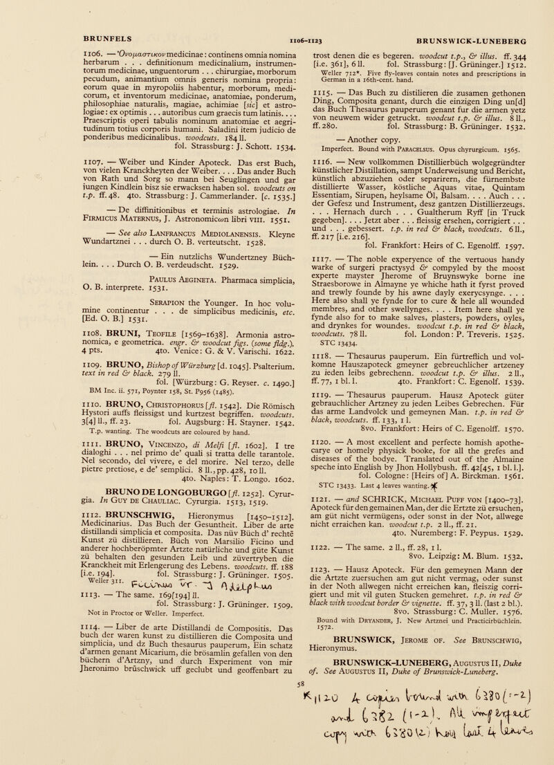 1106. — 'OvofiaaTLKov medicinae: continens omnia nomina herbarum . . . definitionum medicinalium, instrumen torum medicinae, unguentorum . . . chirurgiae, morborum pecudum, animantium omnis generis nomina propria: eorum quae in myropoliis habentur, morborum, medi corum, et inventorum medicinae, anatomiae, ponderum, philosophiae naturalis, magiae, achimiae [sic] et astro logiae : ex optimis .. . autoribus cum graecis tum latinis.... Praescriptis operi tabulis nominum anatomiae et aegri tudinum totius corporis humani. Saladini item judicio de ponderibus medicinalibus, woodcuts. 18411. fol. Strassburg: J. Schott. 1534. 1107. —Weiber und Kinder Apoteck. Das erst Buch, von vielen Kranckheyten der Weiber. . . . Das ander Buch von Rath und Sorg so mann bei Seuglingen und gar jungen Kindlein bisz sie erwacksen haben sol. woodcuts on t.p. flf.48. 4to. Strassburg: J. Cammerlander, [c. 1535.] — De diffinitionibus et terminis astrologiae. In Firmicus Maternus, J. Astronomiccon libri viu. 1551. — See also Lanfrancus Mediolanensis. Kleyne Wundartznei . . . durch O. B. verteutscht. 1528. — Ein nutzlichs Wundertzney Büch lein. . . . Durch O. B. verdeudscht. 1529. Paulus Aegineta. Pharmaca simplicia, O. B. interprete. 1531. Serapion the Younger. In hoc volu mine continentur ... de simplicibus medicinis, etc. [Ed. O. B.] 1531. 1108. BRUNI, Teofile [1569-1638]. Armonia astro- nomica, e geometrica, engr. & woodcut figs. (some fldg.). 4 Pts. 4to. Venice: G. & V. Varischi. 1622. 1109. BRUNO, Bishopof Würzburg [d. 1045]. Psalterium. text in red & black. 279 11. fol. [Würzburg: G. Reyser. c. 1490.] BM Inc. ii. 571, Poynter 158, St. P956 (1485). II IO. BRUNO, Christophorus [fl. 1542]. Die Römisch Hystori auffs fleissigst und kurtzest begriffen, woodcuts. 3[4] 11., ff. 23. fol. Augsburg: H. Stayner. 1542. T.p. wanting. The woodcuts are coloured by hand. 1111. BRUNO, Vincenzo, di Melfi [fl. 1602]. I tre dialoghi . . . nel primo de’ quali si tratta delle tarantole. Nel secondo, dei vivere, e del morire. Nel terzo, delle pietre pretiose, e de’ semplici. 8 11., pp. 428, 1011. 4to. Naples: T. Longo. 1602. BRUNO DE LONGOBURGO [fl. 1252]. Cyrur- gia. ln Guy de Chauliac. Cyrurgia. 1513,1519. 1112. BRUNSCHWIG, Hieronymus [1450-1512]. Medicinarius. Das Buch der Gesuntheit. Liber de arte distillandi simplicia et composita. Das nüv Büch d’ rechte Kunst zü distiilieren. Büch von Marsilio Ficino und anderer hochberöpmter Artzte natürliche und güte Kunst zü behalten den gesunden Leib und züvertryben die Kranckheit mit Erlengerung des Lebens, woodcuts. ff. 188 [i.e. 194]. fol. Strassburg: J. Grüninger. 1505. Weller 311. VC (\ JjjjLjO 1113. —The same. 169(194] 11. fol. Strassburg: J. Grüninger. 1509. Not in Proctor or Weller. Imperfect. ii 14- —Liber de arte Distillandi de Compositis. Das buch der waren kunst zu distiilieren die Composita und simplicia, und dz Buch thesaurus pauperum, Ein schätz d’armen genant Micarium, die brösamlin gefallen von den büchern d’Artzny, und durch Experiment von mir Jheronimo brüschwick uff geclubt und geoffenbart zu trost denen die es begeren. woodcut t.p., & illus. ff. 344 [i.e. 361], 611. fol. Strassburg: [J. Grüninger.] 1512. Weller 712*. Five fly-leaves contain notes and prescriptions in German in a i6th-cent. hand. 1115. — Das Buch zu distilieren die zusamen gethonen Ding, Composita genant, durch die einzigen Ding un[d] das Buch Thesaurus pauperum genant fur die armen yetz von neuwem wider getruckt. woodcut t.p. & illus. 811., ff.280. fol. Strassburg: B. Grüninger. 1532. — Another copy. Imperfect. Bound with Paracelsus. Opus chyrurgicum. 1565. 1116. — New vollkommen Distillierbüch wolgegründter künstlicher Distillation, sampt Underweisung und Bericht, künstlich abzuziehen oder separirern, die fürnembste distillierte Wasser, köstliche Aquas vitae, Quintam Essentiam, Sirupen, heylsame Öl, Balsam. . . . Auch . . . der Gefesz und Instrument, desz gantzen Distillierzeugs. . . . Hernach durch . . . Gualtherum Ryff [in Truck gegeben]. . . . Jetzt aber . . . fleissig ersehen, corrigiert . . . und . . . gebessert, t.p. in red & black, woodcuts. 611., ff. 217 [i.e. 216]. fol. Frankfort: Heirs of C. Egenolff. 1597. 1117. —The noble experyence of the vertuous handy warke of surgeri practysyd & compyled by the moost experte mayster Jherome of Bruynswyke borne ine Straesborowe in Almayne ye whiche hath it fyrst proved and trewly founde by his awne dayly exerycsynge. . . . Here also shall ye fynde for to cure & hele all wounded membres, and other swellynges. . . . Item here shall ye fynde also for to make salves, plasters, powders, oyles, and drynkes for woundes. woodcut t.p. in red & black, woodcuts. 78II. fol. London: P. Treveris. 1525. STC 13434. 1118. — Thesaurus pauperum. Ein fürtreflich und vol- komne Hauszapoteck gmeyner gebreuchlicher artzeney zu ieden leibs gebrechenn. woodcut t.p. & illus. 211., ff.77, ibl. 1. 4to. Frankfort: C. Egenolf. 1539. 1119. —Thesaurus pauperum. Hausz Apoteck güter gebräuchlicher Artzney zu jeden Leibes Gebrechen. Für das arme Landvolck und gemeynen Man. t.p. in red & black, woodcuts. ff. 133, 11. 8vo. Frankfort: Heirs of C. Egenolff. 1570. 1120. —A most excellent and perfecte homish apothe- carye or homely physick booke, for all the grefes and diseases of the bodye. Translated out of the Almaine speche into English by Jhon Hollybush. ff. 42[45, 1 bl. 1.]. fol. Cologne: [Heirs of] A. Birckman. 1561. STC 13433. Last 4 leaves wanting.^ 1121. — and SCHRICK, Michael Puff von [1400-73]. Apoteck fürdengemainenMan, der die Ertzte zü ersuchen, am güt nicht vermügens, oder sonst in der Not, allwege nicht erraichen kan. woodcut t.p. 2 11., ff. 21. 4to. Nuremberg: F. Peypus. 1529. 1122. — The same. 2 11., ff. 28, 11. 8vo. Leipzig: M. Blum. 1532. 1123. — Hausz Apoteck. Für den gemeynen Mann der die Artzte zuersuchen am gut nicht vermag, oder sunst in der Noth allwegen nicht erreichen kan, fleiszig corri giert und mit vil guten Stucken gemehret. t.p. in red & black with woodcut border & vignette, ff. 37, 311. (last 2 bl.). 8vo. Strassburg: C. Müller. 1576. Bound with Dryander, J. New Artznei und Practicirbüchlein. 1572. BRUNSWICK, Jerome of. See Brunschwig, Hieronymus. BRUNSWICK-LUNEBERG, Augustus II, Duke of. See Augustus II, Duke of Brunswick-Luneberg. 5 8 . ('-D.