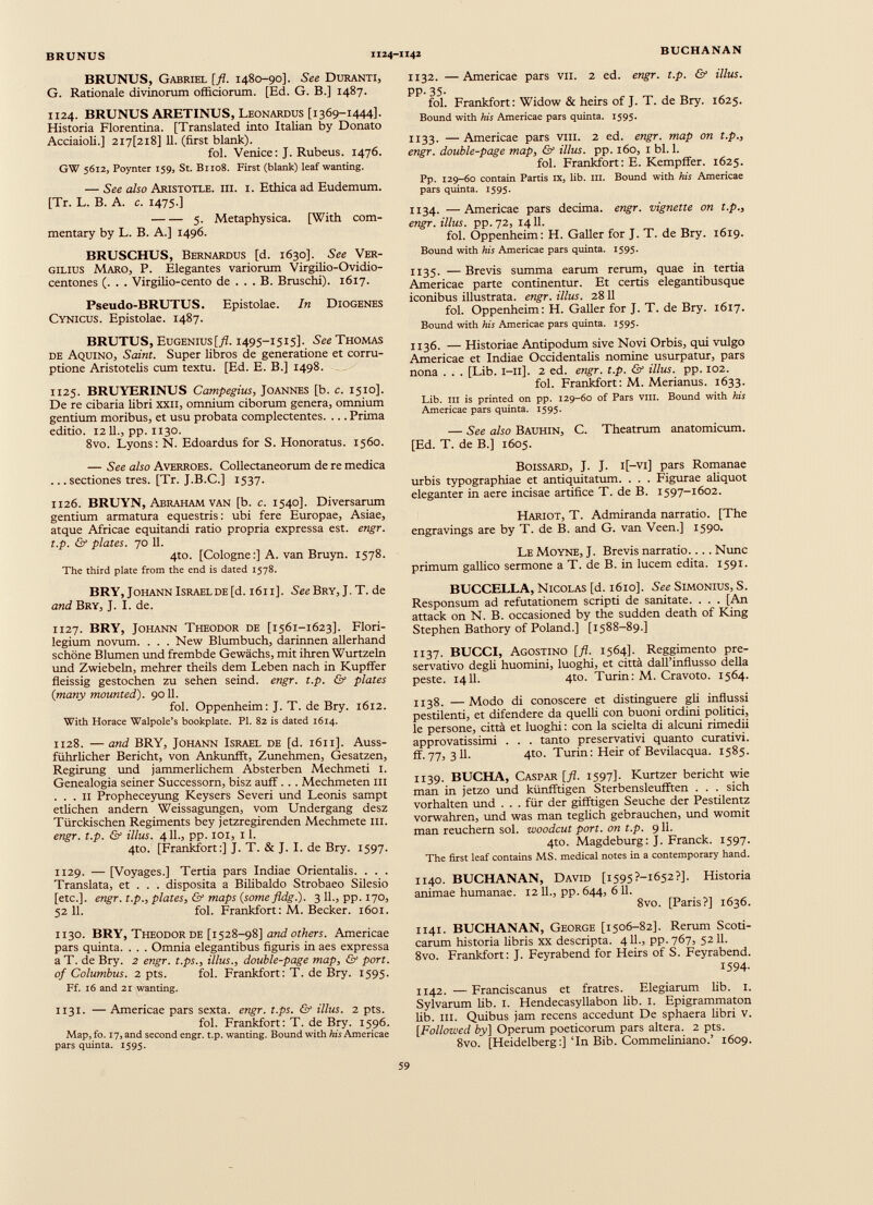 BRUNUS, Gabriel [ft. 1480-90]. See Duranti, G. Rationale divinorum officiorum. [Ed. G. B.] 1487. 1124. BRUNUS ARETINUS, Leonardus [1369-1444]. Historia Florentina. [Translated into Italian by Donato Acciaioli.] 2i7[2i8] 11. (first blank). fol. Venice: J. Rubeus. 1476. GW 5612, Poynter 159, St. B1108. First (blank) leaf wanting. — See also Aristotle, iii. i. Ethica ad Eudemum. [Tr. L. B. A. c. 1475.] 5. Metaphysica. [With com mentary by L. B. A.] 1496. BRUSCHUS, Bernardus [d. 1630]. See Ver gilius Maro, P. Elegantes variorum Virgilio-Ovidio- centones (. . . Virgilio-cento de ... B. Bruschi). 1617. Pseudo-BRUTUS. Epistolae. In Diogenes Cynicus. Epistolae. 1487. BRUTUS, Eugenius[./L 1495-1515]. See Thomas de Aquino, Saint. Super libros de generatione et corru ptione Aristotelis cum textu. [Ed. E. В.] 1498. 1125. BRUYERINUS Campegius, Joannes [b. c. 1510]. De re cibaria libri ххн, omnium ciborum genera, omnium gentium moribus, et usu probata complectentes. ... Prima editio. 1211., pp. 1130. 8vo. Lyons: N. Edoardus for S. Honoratus. 1560. — See also Averroes. Collectaneorum de re medica ... sectiones tres. [Tr. J.B.C.] 1537. 1126. BRUYN, Abraham van [b. c. 1540]. Diversarum gentium armatura equestris: ubi fere Europae, Asiae, atque Africae equitandi ratio propria expressa est. engr. t.p. & plates. 70 11. 4to. [Cologne:] A. van Bruyn. 1578. The third plate from the end is dated 1578. BRY, Johann Israel de [d. 1611]. See Bry, J. T. de and Bry, J. I. de. 1127. BRY, Johann Theodor de [1561-1623]. Flori- legium novum. . . . New Blumbuch, darinnen allerhand schöne Blumen und frembde Gewächs, mit ihren Wurtzeln und Zwiebeln, mehrer theils dem Leben nach in Kupffer fieissig gestochen zu sehen seind. engr. t.p. & plates {many mounted). 9011. fol. Oppenheim: J. T. de Bry. 1612. With Horace Walpole’s bookplate. PI. 82 is dated 1614. 1128. — and BRY, Johann Israel de [d. 1611]. Auss- führlicher Bericht, von Ankunfft, Zunehmen, Gesetzen, Regirung und jämmerlichem Absterben Mechmeti 1. Genealogia seiner Successorn, bisz auff. . . Mechmeten in ... II Propheceyung Keysers Severi und Leonis sampt etlichen andern Weissagungen, vom Undergang desz Türckischen Regiments bey jetzregirenden Mechmete in. engr. t.p. & illus. 411., pp. 101, 11. 4to. [Frankfort:] J. T. & J. I. de Bry. 1597. 1129. — [Voyages.] Tertia pars Indiae Orientalis. . . . Translata, et . . . disposita a Bilibaldo Strobaeo Silesio [etc.], engr. t.p., plates, & maps {some fldg.). 3 11., pp. 170, 52 11. fol. Frankfort: M. Becker. 1601. 1130. BRY, Theodor de [1528-98] and others. Americae pars quinta. . . . Omnia elegantibus figuris in aes expressa a T. de Bry. 2 engr. t.ps., illus., double-page map, & port, of Columbus. 2 pts. fol. Frankfort: T. de Bry. 1595. Ff. 16 and 21 wanting. ИЗ 1 - — Americae pars sexta, engr. t.ps. & illus. 2 pts. fol. Frankfort: T. de Bry. 1596. Map, fo. 17, and second engr. t.p. wanting. Bound with Ais Americae pars quinta. 1595. 1132. —Americae pars vii. 2 ed. engr. t.p. & illus. PP- 35- fol. Frankfort: Widow & heirs of J. T. de Bry. 1625. Bound with his Americae pars quinta. 1595. 1133. —Americae pars VIH. 2 ed. engr. map on t.p., engr. double-page map, & illus. pp. 160, 1 bl. 1. fol. Frankfort: E. Kempffer. 1625. Pp. 129-60 contain Partis IX, lib. III. Bound with his Americae pars quinta. 1595. 1134. —Americae pars decima, engr. vignette on t.p., engr. illus. pp. 72, 1411. fol. Oppenheim: H. Galler for J. T. de Bry. 1619. Bound with his Americae pars quinta. 1595. 1135. —Brevis summa earum rerum, quae in tertia Americae parte continentur. Et certis elegantibusque iconibus illustrata, engr. illus. 2811 fol. Oppenheim: H. Galler for J. T. de Bry. 1617. Bound with his Americae pars quinta. 1595. 1136. — Historiae Antipodum sive Novi Orbis, qui vulgo Americae et Indiae Occidentalis nomine usurpatur, pars nona . . . [Lib. 1-11]. 2 ed. engr. t.p. & illus. pp. 102. fol. Frankfort: M. Merianus. 1633. Lib. in is printed on pp. 129-60 of Pars vili. Bound with his Americae pars quinta. 1595. — See also Bauhin, C. Theatrum anatomicum. [Ed. T. de B.] 1605. BoissARD, J. J. i[—vi] pars Romanae urbis typographiae et antiquitatum. . . . Figurae aliquot eleganter in aere incisae artifice T. de B. 1597-1602. Hariot, T. Admiranda narratio. [The engravings are by T. de B. and G. van Veen.] 1590. Le Moyne, J. Brevis narratio.... Nunc primum gallico sermone a T. de В. in lucem edita. 1591. BUCCELLA, Nicolas [d. 1610]. See Simonius, S. Responsum ad refutationem scripti de sanitate. . . . [An attack on N. B. occasioned by the sudden death of King Stephen Bathory of Poland.] [1588-89.] 1137. BUCCI, Agostino [fi. 1564]. Reggimento pre servativo degli huomini, luoghi, et città dall’influsso della peste. 1411. 4to. Turin: M. Cravoto. 1564. 1138. —Modo di conoscere et distinguere gli influssi pestilenti, et difendere da quelli con buoni ordini politici, le persone, città et luoghi : con la scielta di alcuni rimedii approvatissimi . . . tanto preservativi quanto curativi, ff.77, 3 11. 4to. Turin: Heir of Bevilacqua. 1585. 1139. BUCHA, Caspar [fi. 1597]. Kurtzer bericht wie man in jetzo und künfftigen Sterbensleufften . . . sich vorhalten und . . . für der gifftigen Seuche der Pestilentz vorwahren, und was man teglich gebrauchen, und womit man reuchern sol. woodcut port, on t.p. 911. 4to. Magdeburg: J. Franck. 1597. The first leaf contains MS. medical notes in a contemporary hand. 1140. BUCHANAN, David [i595?-i652?]. Historia animae humanae. 12 IL, pp. 644, 6 11. 8vo. [Paris?] 1636. 1141. BUCHANAN, George [1506-82]. Rerum Scoti carum historia libris xx descripta. 4 IL, pp. 767, 5211. 8vo. Frankfort: J. Feyrabend for Heirs of S. Feyrabend. 1594- 1142. — Franciscanus et fratres. Elegiarum lib. 1. Sylvarum lib. I. Hendecasyllabon lib. 1. Epigrammaton lib. ill. Quibus jam recens accedunt De sphaera libri V. [. Followed by] Operum poeticorum pars altera. 2 pts. 8vo. [Heidelberg:] Tn Bib. Commeliniano.’ 1609.