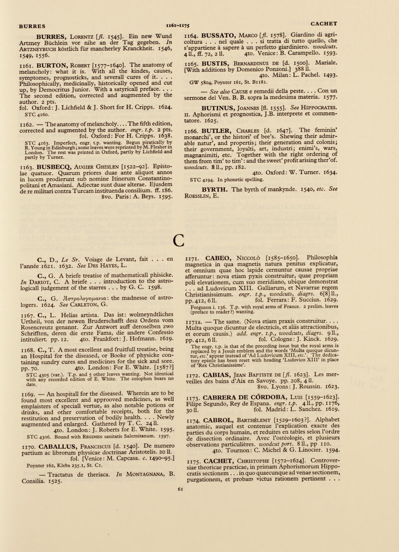 BURRES, Lorentz [fl. 1545]. Ein new Wund Artzney Büchlein vor nihe an der Tag gegeben. In Artzneybuch köstlich für mancherley Kranckheit. 1546, 1549) 1556. 1161. BURTON, Robert [1577-1640]. The anatomy of melancholy: what it is. With all the kindes, causes, symptomes, prognosticks, and severall cures of it. . . . Philosophically, medicinally, historically opened and cut up, by Democritus Junior. With a satyricall preface. . . . The second edition, corrected and augmented by the author. 2 pts. fol. Oxford: J. Lichfield & J. Short for H. Cripps. 1624. STC 4160. 1162. — The anatomy of melancholy The fifth edition, corrected and augmented by the author, engr. t.p. 2 pts. fol. Oxford: For H. Cripps. 1638. STC 4163. Imperfect, engr. t.p. wanting. Begun piratically by R. Young in Edinburgh; some leaves were reprinted by M. Flesher in London. The rest was printed in Oxford, partly by Lichfield and partly by Turner. 1163. BUSBECQ, Augier Ghislen [1522-92]. Episto lae quatuor. Quarum priores duae ante aliquot annos in lucem prodierunt sub nomine Itinerum Constantino- politaniet Amasiani. Adjectae sunt duae alterae. Ejusdem de re militari contra Tuream instituenda consilium, ff. 186. 8vo. Paris: A. Beys. 1595. 1164. BUSSATO, Marco [ fl. 1578]. Giardino di agri coltura ... nel quale ... si tratta di tutto quello, che s’appartiene à sapere à un perfetto giardiniere, woodcuts. 411., ff. 72, 211. 4to. Venice: B. Carampello. 1593. 1165. BUSTIS, Bernardinus de [d. 1500]. Mariale. [With additions by Domenico Ponzoni.] 388 11. 4to. Milan: L. Pachel. 1493. GW 5804, Poynter 161, St. B1181. — See also Cause e remedii della peste. . . . Con un sermone del Ven. B. B. sopra la medesima materia. 1577. BUTINUS, Joannes [fl. 1555]. See Hippocrates. il. Aphorismi et prognostica, J.B. interprete et commen tatore. 1625. 1166. BUTLER, Charles [d. 1647]. The feminin’ monarchi’, or the histori’ of bee’s. Shewing their admir able natur’, and prop ertis; their generation and colonis; their government, loyalti, art, industri; enimi’s, wars, magnanimiti, etc. Together with the right ordering of them from tim’ to tim’ : and the sweet’ profit arising ther’of. woodcuts. 8 11., pp. 182. 4to. Oxford: W. Turner. 1634. STC 4194. In phonetic spelling. BYRTH. The byrth of mankynde. 1540, etc. See Roesslin, E. C., D., Le Sr. Voiage de Levant, fait . . . en l’annee 1621. 1632. See Des Hayes, L. C., G. A briefe treatise of mathematicall phisicke. In Dariot, C. A briefe . . . introduction to the astro- logicall judgement of the starres . . . by G. C. 1598. C., G. AoTpoXoyofiavia: the madnesse of astro logers. 1624. See Carleton, G. 1167. C., L. Helias artista. Das ist: wolmeyndtliches Urtheil, von der newen Bruderschafft desz Ordens vom Rosencreutz genannt. Zur Antwort auff deroselben zwo Schrifften, deren die erste Fama, die andere Confessio intituliert. pp. 12. 4to. Frankfort: J. Hofmann. 1619. 1168. C., T. A most excellent and fruitfull treatise, being an Hospital for the diseased, or Booke of physicke con taining sundry cures and medicines for the sick and sore. pp.70. 4to. London: For E. White. [1587?] STC 4305 (var.). T.p. and 5 other leaves wanting. Not identical with any recorded edition of E. White. The colophon bears no date. 1169. — An hospitall for the diseased. Wherein are to be found most excellent and approoved medicines, as well emplaisters of speciall vertue, as also notable potions or drinks, and other comfortable receipts, both for the restitution and preservation of bodily health. . . . Newly augmented and enlarged. Gathered by T. C. 2411. 4to. London: J. Roberts for E. White. 1595. STC 4306. Bound with Regimen sanitatis Salemitanum. 1597. 1170. CABALLUS, Franciscus [d. 1540]. De numero partium ac librorum physicae doctrinae Aristotelis. 2011. fol. [Venice: M. Capcasa. c. 1490-95.] Poynter 162, Klebs 235.1, St. Ci. — Tractatus de theriaca. In Montagnana, B. Consilia. 1525. 1171. CABEO, Niccolò [1585-1650]. Philosophia magnética in qua magnetis natura penitus explicatur, et omnium quae hoc lapide cernuntur causae propriae afferuntur: nova etiam pyxis construitur, quae propriam poli elevationem, cum suo meridiano, ubique demonstrat . . . ad Ludovicum XIII. Galliarum, et Navarrae regem Christianissimum. engr. t.p., woodcuts, diagrs. 6[8]11., pp.412, 611. fol. Ferrara: F. Succius. 1629. Ferguson i. 136. T.p. with royal arms of France. 2 prelim, leaves (preface to reader?) wanting. 1171a. — The same. (Nova etiam praxis construitur. . . . Multa quoque dicuntur de electricis, et aliis attractionibus, et eorum causis.) add. engr. t.p., woodcuts, diagrs. 911., pp.412, 611. fol. Cologne: J. Kinck. 1629. The engr. t.p. is that of the preceding issue but the royal arms is replaced by a lesuit emblem and the words ‘Multa quoque dicun tur, etc.’ appear instead of‘Ad Ludovicum XIII, etc.’. The dedica tory epistle has been reset with heading ‘Ludovico XIII’ in place of ‘Rex Christianissime’. 1172. CABIAS, Jean Baptiste de [fl. 1623]. Les mer veilles des bains d’Aix en Savoye. pp. 208, 411. 8vo. Lyons: J. Roussin. 1623. 1173. CABRERA DE CÓRDOBA, Luis [1559-1623]. Filipe Segundo, Rey de España, engr. t.p. 411., pp. 1176, 3011. fol. Madrid: L. Sanchez. 1619. 1174. CABROL, Barthélemy [1529-1603?]. Alphabet anatomie, auquel est contenue l’explication exacte des parties du corps humain, et réduites en tables selon l’ordre de dissection ordinaire. Avec l’ostéologie, et plusieurs observations particulières, woodcut port. 811., pp no. 4to. Tournon: C. Michel & G. Linocier. 1594. 1175. CACHET, Christophe [1572-1624]. Controver siae theoricae practicae, in primam Aphorismorum Hippo cratis sectionem ... in quo quaecunque ad venae sectionem, purgationem, et probam 'fictus rationem pertinent . . .