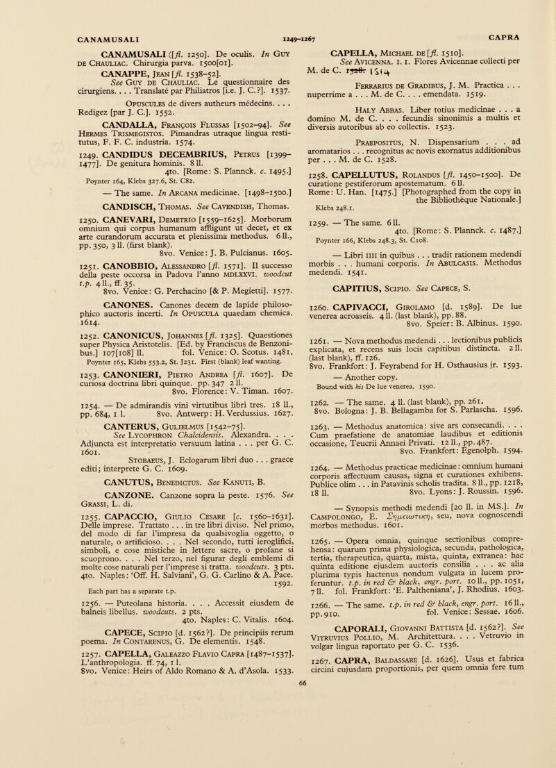 CANAMUSALI {[fi. 1250]. De oculis. In Guy de Chauliac. Chirurgia parva. i50o[oi]. CANAPPE, Jean [ fl . 1538-52]. See Guy de Chauliac. Le questionnaire des cirurgiens. . . . Translaté par Philiatros [i.e. J. C.?]. 1537. Opuscules de divers autheurs médecins. . . . Rédigez [par J. C.]. 1552. CANDALLA, François Flussas [1502-94]. See Hermes Trismegistos. Pimandras utraque lingua resti tutus, F. F. C. industria. 1574. 1249. CANDIDUS DECEMBRIUS, Petrus [1399- 1477]. De genitura hominis. 811. 4to. [Rome: S. Plannck. c. 1495 ] Poynter 164, Klebs 327.6, St. C82. — The same. In Arcana medicinae. [1498-1500.] CANDISCH, Thomas. See Cavendish, Thomas. 1250. CANEVARI, Demetrio [1559-1625]. Morborum omnium qui corpus humanum affligunt ut decet, et ex arte curandorum accurata et plenissima methodus. 611., pp. 35°, 3 il- (first blank). 8vo. Vertice: J. B. Pulcianus. 1605. 1251. CANOBBIO, Alessandro L/Z. 1571]. Il successo della peste occorsa in Padova l’anno mdlxxvi. woodcut t.p. 4 IL, ff.35. 8vo. Venice: G. Perchacino [& P. Megietti], 1577. CANONES. Canones decem de lapide philoso phico auctoris incerti. In Opuscula quaedam chemica. 1614. 1252. CANONICUS, Johannes [fl. 1325]. Quaestiones super Physica Aristotelis. [Ed. by Franciscus de Benzoni- bus.] io7[io8] 11. fol. Venice: O. Scotus. 1481. Poynter 165, Klebs 553.2, St. J231. First (blank) leaf wanting. 1253. CANONIERI, Pietro Andrea [fl. 1607]. De curiosa doctrina libri quinque, pp. 347 2 11. 8vo. Florence : V. Timan. 1607. 1254. — De admirandis vini virtutibus libri tres. 18 11., pp. 684, 1 1. 8vo. Antwerp: H. Verdussius. 1627. CANTERUS, Gulielmus [1542-75]. See Lycophron Chalcidensis. Alexandra. . . . Adjuncta est interpretatio versuum latina . . . per G. C. 1601. Stobaeus, J. Eclogarum libri duo . . . graece editi; interprete G. C. 1609. CANUTUS, Benedictus. See Kanuti, B. CANZONE. Canzone sopra la peste. 1576. See Grassi, L. di. 1255. CAPACCIO, Giulio Cesare [ c . 1560-1631]. Delle imprese. Trattato ... in tre libri diviso. Nel primo, del modo di far l’impresa da qualsivoglia oggetto, o naturale, o artificioso. . . . Nel secondo, tutti ieroglifici, simboli, e cose mistiche in lettere sacre, o profane si scuoprono. . . . Nel terzo, nel figurar degli emblemi di molte cose naturali per l’imprese si tratta, woodcuts. 3 pts. 4to. Naples: ‘Off. H. Salviani’, G. G. Carlino & A. Pace. 1592. Each part has a separate t.p. 1256. — Puteolana historia. . . . Accessit eiusdem de balneis libellus, woodcuts. 2 pts. 4to. Naples: C. Vitalis. 1604. CAPECE, Scipio [d. 1562?]. De principiis rerum poema. In Contarenus, G. De elementis. 1548. 1257. CAPELLA, Galeazzo Flavio Capra [1487-1537]. L’anthropologia. ff. 74, 11. 8vo. Venice: Heirs of Aldo Romano & A. d’Asola. 1533. CAPELLA, Michael de [fl. 1510]. See Avicenna. i. i. Flores Avicennae collecti per M. de C. IS i ^4 Ferrarius de Gradibus, J. M. Practica . . . nuperrime a . . . M. de C. . . . emendata. 1519. Haly Abbas. Liber totius medicinae ... a domino M. de C. . . . fecundis sinonimis a multis et diversis autoribus ab eo collectis. 1523. Praepositus, N. Dispensarium ... ad aromatarios . . . recognitus ac novis exornatus additionibus per . . . M. de C. 1528. 1258. CAPELLUTUS, Rolandus [fl. 1450-1500]. De curatione pestiferorum apostematum. 611. Rome:U. Han. [1475.] [Photographed from the copy in the Bibliotheque Nationale.] Klebs 248.1. 1259. — The same. 611. 4to. [Rome: S. Plannck. c. 1487.] Poynter 166, Klebs 248.3, St. C108. — Libri Illi in quibus . . . tradit rationem medendi morbis . . . humani corporis. In Abulcasis. Methodus medendi. 1541. CAPITIUS, Scipio. See Capece, S. 1260. CAPIVACCI, Girolamo [d. 1589]. De lue venerea acroaseis. 411. (last blank), pp. 88. 8vo. Speier: B. Albinus. 1590. 1261. — Nova methodus medendi . . . lectionibus publicis explicata, et recens suis locis capitibus distincta. 211. (last blank), ff. 126. 8vo. Frankfort: J. Feyrabend for H. Osthausius jr. 1593. — Another copy. Bound with his De lue venerea. 1590. 1262. — The same. 4 11. (last blank), pp. 261. 8vo. Bologna: J. B. Bellagamba for S. Parlascha. 1596. 1263. —Methodus anatomica: sive ars consecandi. . . . Cum praefatione de anatomiae laudibus et editionis occasione, Teucrii Annaei Privati. 1211., pp. 487. 8vo. Frankfort: Egenolph. 1594. 1264. — Methodus practicae medicinae: omnium humani corporis affectuum causas, signa et curationes exhibens. Publice olim ... in Patavinis scholis tradita. 811., pp. 1218, 18 11. 8vo. Lyons: J. Roussin. 1596. — Synopsis methodi medendi [20 11. in MS.]. In Campolongo, E. Zi)[i<£LWTiK-r], seu, nova cognoscendi morbos methodus. 1601. 1265. — Opera omnia, quinque sectionibus compre hensa: quarum prima physiologica, secunda, pathologica, tertia, therapeutica, quarta, mista, quinta, extranea: hac quinta editione ejusdem auctoris consilia ... ac alia plurima typis hactenus nondum vulgata in lucem pro feruntur. t.p. in red & black, engr.port. 1011., pp. 1051, 711. fol. Frankfort:‘E. Paltheniana’, J. Rhodius. 1603. 1266. — The same. t.p. in red & black, engr. port. 1611., pp.910. fol. Venice: Sessae. 1606. CAPORALI, Giovanni Battista [d. 1562?]. See Vitruvius Pollio, M. Architettura. . . . Vetruvio in volgar lingua raportato per G. C. 1536. 1267. CAPRA, Baldassare [d. 1626]. Usus et fabrica circini cujusdam proportionis, per quem omnia fere tum