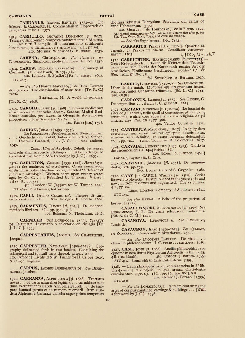 CARDANUS, Joannes Baptista [1534-60]. De fulgure. In Cardanus, H. Commentarii in Hippocratis de aere, aquis et locis. 1570. 1313. CARDULLO, Giovanni Domenico [fl. 1637]. Teriaca d’Andromaco composta publicamente in Messina. . . . Ove tutti li semplici di quest’antidoto sottilmente s’esaminano, si dichiarano, e s’approvano. 411., pp. 64. 4to. Messina: Widow of G. F. Bianco. 1637. CARENA, Christophorus. For signature, see Dioscorides. Simplicium medicamentorum libri vi. 1532. 1314. CAREW, Richard [1555-1620]. The survey of Cornwall. 411. (first blank), ff. 159, 5 11. 4to. London: S. Stafford] for J. Jaggard. 1602. STC 4615. — See also Hu arte Navarro, J. de Dios. Examen de ingeniös. The examination of mens wits. [Tr. R. C.] 1616. Stephanus, H. A world of wonders. [Tr. R. C.] 1608. 1315. CARGILL, James [fl. 1598]. Thesium medicarum miscellanearum enneades decem, Senatus Medici Basi- liensis consulto, pro laurea in Olympicis Asclepiadaeis propositae, t.p. with woodcut border. 1011. 4to. Basle: [s.n.] 1598. CARION, Johann [1499-1537]. See Paracelsus. Propheceien und Weissagungen. . . . Geschieht und Zufäll, hoher und niderer Stende. . . . Doctoris Paracelsi, . . . J. C. . . . und anderer. 1549- Zebel, King of the Arabs. Zebelis des weisen und sehr alten Arabischen Königes . . . [Khunrath says he translated this from a MS. transcript by J. C.]. 1635. 1316. CARLETON, George [1559-1628]. AorpoXoyo- ¡xavia: the madnesse of astrologers. Oran examination of Sir Christopher Heydons booke, intituled ‘A defence of judiciarie astrologie’. Written neere upon twenty yeares ago, by G. C. . . . Published by T[homas] VJicars]. 11[12] 11., pp. 123. 4to. London: W. Jaggard for W. Turner. 1624. STC 4630. First [licence?] leaf wanting. 1317. CARLI, Giulio Cesare de’. Thesoro di varii secreti naturali. 411. 8vo. Bologna: B. Cocchi. 1608. 1318. CARMENIUS, Daniel [fl. 1636]. De medendi methodo fibri sex. 611., pp. 350, 1311. fol. Bologna: N. Thebaldini. 1636. CARNICER, Juan Lorenzo [fl. 1533]. See Guy de Chauliac. Inventario o colectorio en cirurgia [Tr. J. L. C.]. 1555. CARPENTARIUS, Jacobus. See Charpentier, Jacques. 1319. CARPENTER, Nathanael [1589-1628?]. Geo graphy delineated forth in two bookes. Containing the sphaericali and topicall parts thereof, diagrs. 2 pts. 4to. Oxford: J. Lichfield & W. Turner for H. Cripps. 1625. STC 4676. Imperfect. CARPUS, Jacobus Berengarius de. See Beren- garius, Jacobus. 1320. CARRANZA, Alphonsus A [fl. 1628]. Tractatus novus ... de partu naturali et legitimo ... cui additae sunt duae exercitationes Caroli Annibalis Fabroti ... de tem pore humani partus et de numero puerperii. Item eius dem Alphonsi ä Carranza diatriba super prima temporum doctrina adversus Dionysium Petavium, ubi agitur de anno Hebraeorum. 3 pts. 4to. Geneva: J. de Tournes & J. de la Pierre. 1629. An inserted contemporary MS. note in Latin states that after p. 696 Sig. Tttt, Vvw, Xxxx, Yyyy, and Zzzz are missing. — See also Supplement. [No. 6852.] CARRARIUS, Petrus [d. c. 1570?]. Quaestio de venenis. In Petrus de Abano. Conciliator controver siarum. 1565. c jso 1321. CARRICHTER, Bartholomaeus [d. l-' 1573]-.— Gross Kräutterbuch . . . darinn die Kräuter dess Teutsch- lands auss dem Liecht der Natur nach rechter Art der hündischen Einfliessung beschrieben, woodcut t.p. & illus. 1011., ff. 180, 5 11. fol. Strassburg: A. Bertram. 1619. CARRIO, Ludovicus [1547-95]. See Censorinus. Liber de die natali. [ Followed by] Fragmentum incerti scriptoris, antea Censorino tributum. [Ed. L. C.] 1614. [No. 6858.] CARRONUS, Jacobus [fl. 1551]. See Gesner, C. De serpentibus . . . durch J. C. gemehrt. 1613. 1322. CARTARI, Vincenzo [c. 1520-70]. Le imagini de i dei de gli antichi, nelle quali si contengono gl’idoli, riti, ceremonie, e altre cose appartenenti alia religione de gli antichi. engr. illus. 1811., pp. 566. 4to. Venice: G. Ziletti. 1571. 1323. CARTERIUS, Melchior[/Z. 1617]. In epilepsiam exercitatio, qua variae insultus epileptici descriptiones, ejusdem vera definitio, et causa germana deteguntur. 1011., pp. 124. i2mo. Toulouse: R. Colomerius. 1617. 1324. CARVAJAL, Bernardinus [1455-1523]. Oratio in die circumcisionis a. 1484 habita. 811. 4to. [Rome: S. Plannck. 1484.] GW 6146, Poynter 168, St. C199. 1325. CARVINUS, Joannes [fl. 1558]. De sanguine dialogi vil. pp. 159. 8vo. Lyons: Heirs of S. Gryphius. 1562. 1326. CARY [or CARIE], Walter [ fl . 1580]. Caries farewell to physicke. First published in the yeere 1587 and now, in 1611 reviewed and augmented. The VI edition. 411., pp.88. i2mo. London: Company of Stationers. 1611. STC 4732. — See also Herbal. A boke of the propertyes of herbes. [1541?] CASALI MAJORI, Augustinus de [fl. 1497]. See Bergomensis, J. P. De claris selectisque mulieribus. [Ed. A. de C. M.] 1497. CASANOVA, Ludovicus A. See Caseneuve, Louis de. CASAUBON, Isaac [1559-1614]. For signature, see Zonaras, J. Compendium historiarum. 1557. — See also Diogenes Laertius. De vitis . . . clarorum philosophorum. I. C. notae . .. auctiores. 1616. 1327. CASE, John [d. 1600]. Ancilla philosophiae, seu epitome in octo fibros Physicorum Aristotelis. 211., pp. 73, 411. (last blank). 4to. Oxford: J. Barnes. 1599. STC 4754. Bound with his Lapis philosophicus. [1599-1 1328. — Lapis philosophicus seu commentarius in 8° fib. physficorum] Aristot[elis] in quo arcana physiologiae examinantur, engr. t.p. 16 11., pp. 869 [i.e. 867], 8 11. 4to. Oxford: J. Barnes. [1599.] STC 4756. — See also Lomazzo, G. P. A tracte containing the artes of curious paintinge, carvinge & buildinge . . . [With a foreword by J. C.]. 1598.