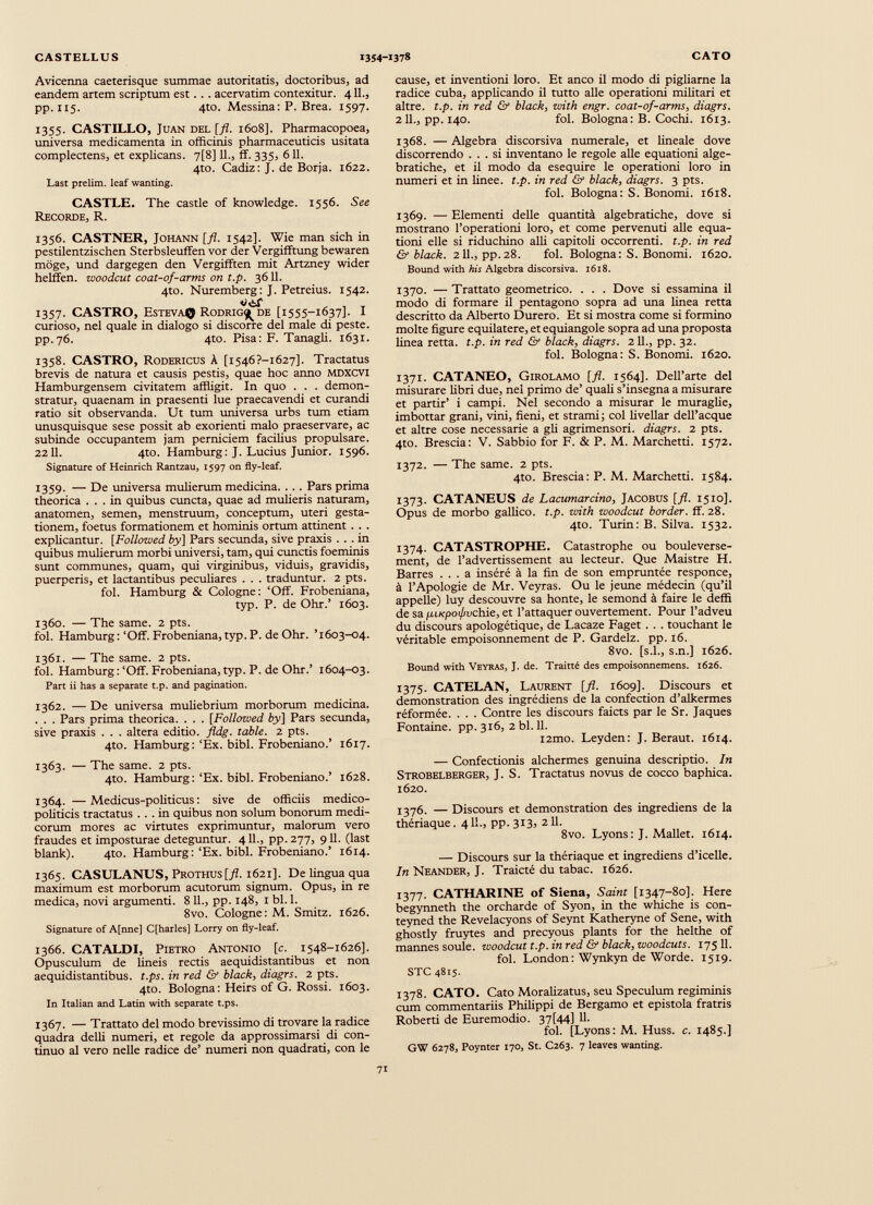 Avicerma caeterisque summae autoritatis, doctoribus, ad eandem artem scriptum est . . . acervarim contexitur. 411., pp. 115. 4to. Messina: P. Brea. 1597. 1355. CASTILLO, JÜAN DEL [fl. 1608]. Pharmacopoea, universa medicamenta in officinis pharmaceuticis usitata complectens, et explicans. 7[8] 11., ff. 335, 611. 4to. Cadiz: J. de Borja. 1622. Last prelim. leaf wanting. CASTLE. The castle of knowledge. 1556. See Recorde, R. 1356. CASTNER, Johann [fl. 1542]. Wie man sich in pestilentzischen Sterbsleuffen vor der Vergifftung bewaren möge, und dargegen den Vergifften mit Artzney wider helffen. zuoodcut coat-of-arms on t.p. 3611. 4to. Nuremberg: J. Petreius. 1542. 1357. CASTRO, Esteva© Rodrig^ de [1555-1637]. I curioso, nel quale in dialogo si discorre del male di peste, pp. 76. 4to. Pisa: F. Tanagli. 1631. 1358. CASTRO, Rodericus A [i546?-i627]. Tractatus brevis de natura et causis pestis, quae hoc anno mdxcvi H amburgensem civitatem affligit. In quo . . . demon stratur, quaenam in praesenti lue praecavendi et curandi ratio sit observanda. Ut tum universa urbs tum etiam unusquisque sese possit ab exorienti malo praeservare, ac subinde occupantem jam perniciem facilius propulsare. 2211. 4to. Hamburg: J. Lucius Junior. 1596. Signature of Heinrich Rantzau, 1597 on fly-leaf. 1359. — De universa mulierum medicina. . . . Pars prima theorica ... in quibus cuncta, quae ad mulieris naturam, anatomen, semen, menstruum, conceptum, uteri gesta tionem, foetus formationem et hominis ortum attinent . . . explicantur. [Followed by ] Pars secunda, sive praxis ... in quibus mulierum morbi universi, tam, qui cunctis foeminis sunt communes, quam, qui virginibus, viduis, gravidis, puerperis, et lactantibus peculiares . . . traduntur. 2 pts. fol. Hamburg & Cologne: ‘Off. Frobeniana, typ. P. de Ohr.’ 1603. 1360. — The same. 2 pts. fol. Hamburg: ‘Off. Frobeniana, typ. P. de Ohr. ’1603-04. 1361. — The same. 2 pts. fol. Hamburg:‘Off. Frobeniana, typ. P. de Ohr.’ 1604-03. Part ii has a separate t.p. and pagination. 1362. — De universa muliebrium morborum medicina. . . . Pars prima theorica. . . . [Followed by\ Pars secunda, sive praxis . . . altera editio, fldg. table. 2 pts. 4to. Hamburg: ‘Ex. bibi. Frobeniano.’ 1617. 1363. — The same. 2 pts. 4to. Hamburg: ‘Ex. bibi. Frobeniano.’ 1628. 1364. —Medicus-politicus: sive de officiis medico- politicis tractatus ... in quibus non solum bonorum medi corum mores ac virtutes exprimuntur, malorum vero fraudes et imposturae deteguntur. 411., pp. 277, 911. (last blank). 4to. Hamburg:‘Ex. bibi. Frobeniano.’ 1614. 1365. CASULANUS, Prothus[/L 1621]. De lingua qua maximum est morborum acutorum signum. Opus, in re medica, novi argumenti. 811., pp. 148, 1 bl. 1. 8vo. Cologne: M. Smitz. 1626. Signature of Affine] Cffiarles] Lorry on fiy-leaf. 1366. CATALDI, Pietro Antonio [c. 1548-1626]. Opusculum de lineis rectis aequidistantibus et non aequidistantibus. t.ps. in red & black, diagrs. 2 pts. 4to. Bologna: Heirs of G. Rossi. 1603. In Italian and Latin with separate t.ps. 1367. — Trattato del modo brevissimo di trovare la radice quadra delli numeri, et regole da approssimarsi di con tinuo al vero nelle radice de’ numeri non quadrati, con le cause, et inventioni loro. Et anco il modo di pigliarne la radice cuba, applicando il tutto alle operationi militari et altre, t.p. in red & black, with engr. coat-of-arms, diagrs. 2IL, pp. 140. fol. Bologna: B. Cochi. 1613. 1368. — Algebra discorsiva numerale, et lineale dove discorrendo ... si inventano le regole alle equationi alge- bratiche, et il modo da esequire le operationi loro in numeri et in linee, t.p. in red & black, diagrs. 3 pts. fol. Bologna: S. Bonomi. 1618. 1369. — Elementi delle quantità algebratiche, dove si mostrano l’operationi loro, et come pervenuti alle equa tioni elle si riduchino affi capitoli occorrenti, t.p. in red & black. 2IL, pp.28. fol. Bologna: S. Bonomi. 1620. Bound with his Algebra discorsiva. 1618. 1370. — Trattato geometrico. . . . Dove si essamina il modo di formare il pentagono sopra ad ima linea retta descritto da Alberto Durerò. Et si mostra come si formino molte figure equilatere, et equiangole sopra ad una proposta linea retta, t.p. in red & black, diagrs. 2 11 ., pp. 32. fol. Bologna: S. Bonomi. 1620. 1371. CATANEO, Girolamo [fl. 1564]. Dell’arte del misurare libri due, nel primo de’ quali s’insegna a misurare et partir’ i campi. Nel secondo a misurar le muraglie, imbottar grani, vini, fieni, et strami ; col livellar dell’acque et altre cose necessarie a gli agrimensori, diagrs. 2 pts. 4to. Brescia: V. Sabbio for F. & P. M. Marchetti. 1572. 1372. — The same. 2 pts. 4to. Brescia: P. M. Marchetti. 1584. 1373. CATANEUS de Lacumarcino, Jacobus [fl. 1510]. Opus de morbo gallico, t.p. with woodcut border, ff. 28. 4to. Turin: В. Silva. 1532. 1374. CATASTROPHE. Catastrophe ou bouleverse ment, de l’advertissement au lecteur. Que Maistre H. Barres ... a inséré à la fin de son empruntée responce, à l’Apologie de Mr. Veyras. Ou le jeune médecin (qu’il appelle) luy descouvre sa honte, le semond à faire le deffi de sa fu/cpoi/wchie, et l’attaquer ouvertement. Pour l’adveu du discours apologétique, de Lacaze Faget . . . touchant le véritable empoisonnement de P. Gardelz. pp. 16. 8vo. [s.l., s.n.] 1626. Bound with Veyras, J. de. Traitté des empoisonnemens. 1626. 1375. CATELAN, Laurent [fl. 1609]. Discours et démonstration des ingrédiens de la confection d’alkermes réformée. . . . Contre les discours faicts par le Sr. Jaques Fontaine, pp. 316, 2 Ы. 11. i2mo. Leyden: J. Beraut. 1614. — Confection^ alchermes genuina descriptio. In Strobelberger, J. S. Tractatus novus de cocco baphica. 1620. 1376. — Discours et démonstration des ingrediens de la thériaque. 4IL, pp. 313, 211. 8vo. Lyons: J. Mallet. 1614. — Discours sur la thériaque et ingrediens d’icelle. In Neander, J. Traicté du tabac. 1626. 1377. CATHARINE of Siena, Saint [1347-80]. Неге begynneth thè orcharde of Syon, in the whiche is con- teyned thè Revelacyons of Seynt Katheryne of Sene, with ghostly fruytes and precyous plants for the helthe of mannes soûle, woodcut t.p. in red & black, woodcuts. 175 11. fol. London: Wynkyn de Worde. 1519. STC 4815. 1378. CATO. Cato Moralizatus, seu Spéculum regiminis cum commentariis Philippi de Bergamo et epistola fratris Roberti de Euremodio. 37 [44] U- fol. [Lyons: M. Huss. c. 1485.] GW 6278, Poynter 170, St. C263. 7 leaves wanting.