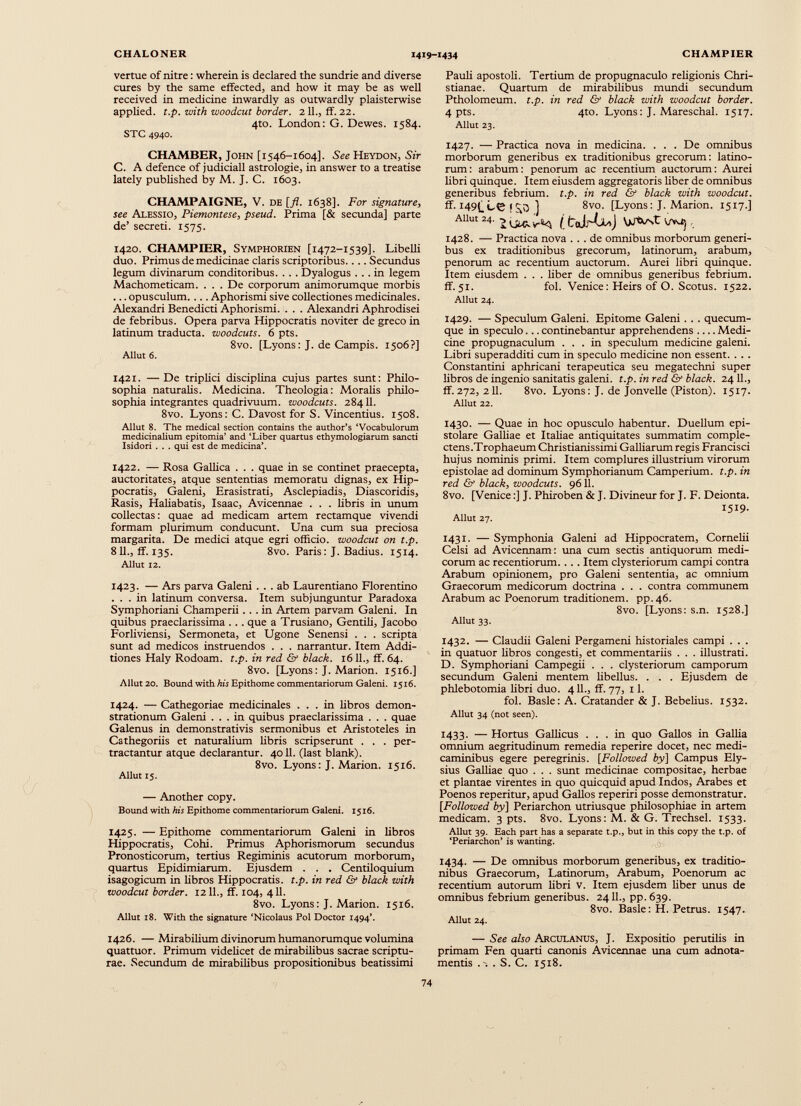 vertue of nitre: wherein is declared the sundrie and diverse cures by the same effected, and how it may be as well received in medicine inwardly as outwardly plaisterwise applied, t.p. with woodcut border. 211., if. 22. 4to. London: G. Dewes. 1584. STC 4940. CHAMBER, John [1546-1604]. See Heydon, Sir C. A defence of judiciali astrologie, in answer to a treatise lately published by M. J. C. 1603. CHAMPAIGNE, V. de [_/?. 1638]. For signature , see Alessio, Piemontese, pseud. Prima [& secunda] parte de’ secreti. 1575. 1420. CHAMPIER, Symphorien [1472-1539]. Libelli duo. Primus de medicinae claris scriptoribus.. .. Secundus legum divinarum conditoribus. . . . Dyalogus ... in legem Machometicam. . . . De corporum animorumque morbis ... opusculum. ... Aphorismi sive collectiones medicinales. Alexandri Benedicti Aphorismi. . . . Alexandri Aphrodisei de febribus. Opera parva Hippocratis no viter de greco in latinum traducta, woodcuts. 6 pts. 8vo. [Lyons: J. de Campis. 1506?] Allut 6. 1421. —De triplici disciplina cujus partes sunt: Philo sophia naturalis. Medicina. Theologia: Moralis philo sophia integrantes quadrivuum. woodcuts. 28411. 8vo. Lyons: C. Davost for S. Vincentius. 1508. Allut 8. The medical section contains the author’s ‘Vocabulorum medicinalium epitomia’ and ‘Liber quartus ethymologiarum sancti Isidori . . . qui est de medicina’. 1422. — Rosa Gallica . . . quae in se continet praecepta, auctoritates, atque sententias memoratu dignas, ex Hip pocratis, Galeni, Erasistrati, Asclepiadis, Diascoridis, Rasis, Haliabatis, Isaac, Avicennae . . . libris in unum collectas: quae ad medicam artem rectamque vivendi formam plurimum conducunt. Una cum sua preciosa margarita. De medici atque egri officio, woodcut on t.p. 811., ff. 135. 8vo. Paris: J. Badius. 1514. Allut 12. 1423. — Ars parva Galeni ... ab Laurentiano Florentino ... in latinum conversa. Item subjunguntur Paradoxa Symphoriani Champerii... in Artem parvam Galeni. In quibus praeclarissima ... que a Trusiano, Gentili, Jacobo Forliviensi, Sermoneta, et Ugone Senensi . . . scripta sunt ad medicos instruendos . . . narrantur. Item Addi tiones Haly Rodoam. t.p. in red & black. 1611., ff. 64. 8vo. [Lyons: J. Marion. 1516.] Allut 20. Bound with his Epithome commentariorum Galeni. 1516. 1424. — Cathegoriae medicinales ... in libros demon strationum Galeni ... in quibus praeclarissima . . . quae Galenus in demonstrativis sermonibus et Aristoteles in Cathegoriis et naturalium libris scripserunt . . . per tractantur atque declarantur. 4011. (last blank). 8vo. Lyons: J. Marion. 1516. Allut 15. — Another copy. Bound with his Epithome commentariorum Galeni. 1516. 1425. — Epithome commentariorum Galeni in libros Hippocratis, Cohi. Primus Aphorismorum secundus Pronosticorum, tertius Regiminis acutorum morborum, quartus Epidimiarum. Ejusdem . . . Centiloquium isagogicum in libros Hippocratis, t.p. in red & black with woodcut border. 1211., ff. 104, 411. 8vo. Lyons: J. Marion. 1516. Allut 18. With the signature ‘Nicolaus Pol Doctor 1494’. 1426. — Mirabilium divinorum humanorumque volumina quattuor. Primum videlicet de mirabilibus sacrae scriptu rae. Secundum de mirabilibus propositionibus beatissimi Pauli apostoli. Tertium de propugnaculo religionis Chri stianae. Quartum de mirabilibus mundi secundum Ptholomeum. t.p. in red <2f black with woodcut border. 4 pts. 4to. Lyons: J. Mareschal. 1517. Allut 23. 1427. — Practica nova in medicina. . . . De omnibus morborum generibus ex traditionibus grecorum: latino- rum: arabum: penorum ac recentium auctorum: Aurei libri quinque. Item eiusdem aggregatoris liber de omnibus generibus febrium, t.p. in red & black with woodcut. ff. f ^0 ] 8vo. [Lyons: J. Marion. 1517.] AUm 24. 2 [t ttJrUoJ , 1428. — Practica nova ... de omnibus morborum generi bus ex traditionibus grecorum, latinorum, arabum, penorum ac recentium auctorum. Aurei libri quinque. Item eiusdem . . . liber de omnibus generibus febrium, ff. 51. fol. Venice: Heirs of O. Scotus. 1522. Allut 24. 1429. — Speculum Galeni. Epitome Galeni . . . quecum- que in speculo... continebantur apprehendens Medi cine propugnaculum ... in speculum medicine galeni. Libri superadditi cum in speculo medicine non essent. . . . Constantini aphricani terapeutica seu megatechni super libros de ingenio sanitatis galeni. t.p. in red & black. 24 11., ff.272, 211. 8vo. Lyons: J. de Jonvelle (Piston). 1517. Allut 22. 1430. — Quae in hoc opusculo habentur. Duellum epi stolare Galliae et Italiae antiquitates summatim comple ctens.Trophaeum Christianissimi Galliarum regis Francisci hujus nominis primi. Item complures illustrium virorum epistolae ad dominum Symphorianum Camperium. t.p. in red & black, woodcuts. 9611. 8vo. [Venice:] J. Phiroben & J. Divineur for J. F. Deionta. 1519. Allut 27. 1431. — Symphonia Galeni ad Hippocratem, Cornelii Celsi ad Avicennam: una cum sectis antiquorum medi corum ac recentiorum. . . . Item clysteriorum campi contra Arabum opinionem, pro Galeni sententia, ac omnium Graecorum medicorum doctrina . . . contra communem Arabum ac Poenorum traditionem, pp. 46. 8vo. [Lyons: s.n. 1528.] Allut 33. 1432. — Claudii Galeni Pergameni historiales campi . . . in quatuor libros congesti, et commentariis . . . illustrati. D. Symphoriani Campegii . . . clysteriorum camporum secundum Galeni mentem libellus. . . . Ejusdem de phlebotomia libri duo. 411., ff. 77, x 1. fol. Basle: A. Cratander & J. Bebelius. 1532. Allut 34 (not seen). 1433. — Hortus Gallicus ... in quo Gallos in Gallia omnium aegritudinum remedia reperire docet, nec medi caminibus egere peregrinis. [Followed by] Campus Ely sius Galliae quo . . . sunt medicinae compositae, herbae et plantae virentes in quo quicquid apud Indos, Arabes et Poenos reperitur, apud Gallos reperiri posse demonstratur. [Followed by} Periarchon utriusque philosophiae in artem medicam. 3 pts. 8vo. Lyons: M. & G. Trechsel. 1533. Allut 39. Each part has a separate t.p., but in this copy the t.p. of ‘Periarchon’ is wanting. 1434. — De omnibus morborum generibus, ex traditio nibus Graecorum, Latinorum, Arabum, Poenorum ac recentium autorum libri v. Item ejusdem liber unus de omnibus febrium generibus. 2411., pp. 639. 8vo. Basle: H. Petrus. 1547. Allut 24. — See also Arculanus, J. Expositio perutilis in primam Fen quarti canonis Avicennae una cum adnota- mentis . S. C. 1518.