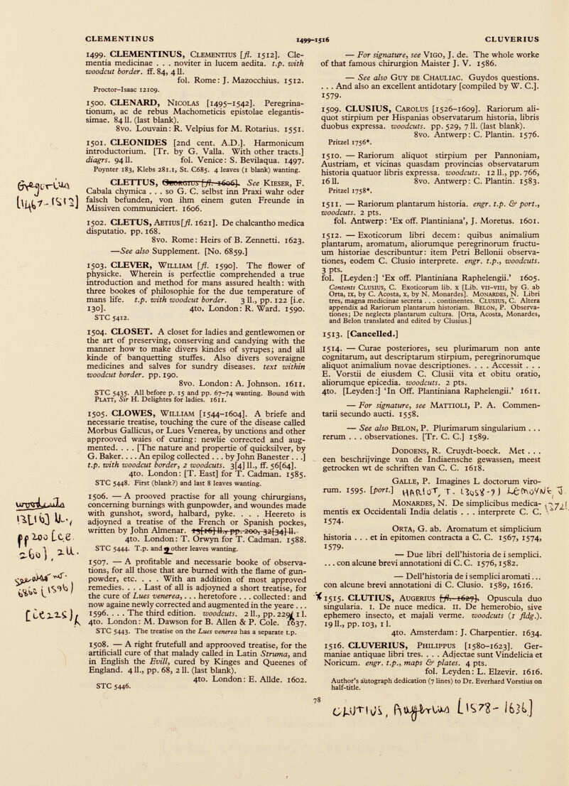 WQ k-, |)^ loo Lee s-Go] ( 2 -^- 1499. CLEMENTINUS, Clementius [fl. 1512]. de mentia medicinae . . . noviter in lucem aedita. t.p. with •woodcut border, ff. 84, 411. fol. Rome: J. Mazocchius. 1512. Proctor-Isaac 12109. 1500. CLENARD, Nicolas [1495-1542]. Peregrina tionum, ac de rebus Machometicis epistolae elegantis- simae. 8411. (last blank). 8vo. Louvain: R. Velpius for M. Rotarius. 1551. 1501. CLEONIDES [2nd cent. A.D.]. Harmonicum introductorium. [Tr. by G. Valla. With other tracts.] diagrs. 9411. fol. Venice: S. Bevilaqua. 1497. Poynter 183, Klebs 281.1, St. C685. 4 leaves (1 blank) wanting. CLETTUS, GewiUjius [fl. iGuOJ. See Kieser, F. Cabala chymica . . . so G. C. selbst inn Praxi wahr oder falsch befunden, von ihm einem guten Freunde in Missiven communiciert. 1606. 1502. CLETUS, Aetius[^?. 1621]. De chalcantho medica disputatio, pp. 168. 8vo. Rome: Heirs of B. Zennetti. 1623. —See also Supplement. [No. 6859.] 1503. CLEVER, William [fl. 1590]. The flower of physicke. Wherein is perfectlie comprehended a true introduction and method for mans assured health: with three bookes of philosophic for the due temperature of mans life. t.p. with woodcut border. 3 11., pp. 122 [i.e. 130]. 4to. London: R. Ward. 1590. STC 5412. 1504. CLOSET. A closet for ladies and gentlewomen or the art of preserving, conserving and candying with the manner how to make divers kindes of syrupes; and all kinde of banquetting stuffes. Also divers soveraigne medicines and salves for sundry diseases, text within woodcut border, pp. 190. 8vo. London: A. Johnson. 1611. STC 5435. All before p. 15 and pp. 67-74 wanting. Bound with Platt, Sir H. Delightes for ladies. 1611. 1505. CLOWES, William [1544-1604]. A briefe and necessarie treatise, touching the cure of the disease called Morbus Gallicus, or Lues Venerea, by unctions and other approoved waies of curing: newhe corrected and aug mented. . . . [The nature and propertie of quicksilver, by G. Baker. . .. An epilog collected ... by John Banester .. .] t.p. with woodcut border, 2 woodcuts. 3[4] 11., ff. 56[64]. 4to. London: [T. East] for T. Cadman. 1585. STC 5448. First (blank?) and last 8 leaves wanting. 1506. — A prooved practise for all young chirurgians, concerning burnings with gunpowder, and woundes made with gunshot, sword, halbard, pyke. . . . Heereto is adjoyned a treatise of the French or Spanish pockes, written by John Almenar. q[i6] 11., ppvzoor^aj^j-li.- 4to. London: T. Orwyn for T. Cadman. 1588. STC 5444. T.p. and gather leaves wanting. 1507. — A profitable and necessarie booke of observa tions, for all those that are burned with the flame of gun powder, etc. . . . With an addition of most approved remedies. . . . Last of all is adjoyned a short treatise, for the cure of Lues venerea,. . . heretofore . . . collected: and now againe newly corrected and augmented in the yeare ... 1596. . . . The third edition, woodcuts. 211., pp.229i 11. 4to. London: M. Dawson for B. Allen & P. Cole. 1037. STC 5443. The treatise on the Lues venerea has a separate t.p. 1508. —- A right frutefull and approoved treatise, for the artificiali cure of that malady called in Latin Struma, and in English the Evill, cured by Kinges and Queenes of England. 411., pp. 68, 211. (last blank). 4to. London: E. Allde. 1602. STC 5446. — For signature, see Vigo, J. de. The whole worke of that famous chirurgion Maister J. V. 1586. — See also Guy de Chauliac. Guydos questions. . . . And also an excellent antidotary [compiled by W. C.]. 1579- 1509. CLUSIUS, Carolus [1526-1609]. Rariorum ali quot stirpium per Hispanias observatarum historia, libris duobus expressa, woodcuts, pp. 529, 711. (last blank). 8vo. Antwerp: C. Plantin. 1576. Pritzel 1756*. 1510. — Rariorum aliquot stirpium per Pannoniam, Austriam, et vicinas quasdam provincias observatarum historia quatuor libris expressa, woodcuts. 1211., pp. 766, 1611. 8vo. Antwerp: C. Plantin. 1583. Pritzel 1758*. 1511. — Rariorum plantarum historia, engr. t.p. & port., woodcuts. 2 pts. fol. Antwerp: ‘Ex off. Plantiniana’, J. Moretus. 1601. 1512. —Exoticorum libri decem: quibus animalium plantarum, aromatum, aliorumque peregrinorum fructu um historiae describuntur: item Petri Bellonii observa tiones, eodem C. Clusio interprete, engr. t.p., woodcuts. 3 Pts. fol. [Leyden:] ‘Ex off. Plantiniana Raphelengii.’ 1605. Contents Clusius, C. Exoticorum lib. x [Lib. vii-vm, by G. ab Orta, ix, by C. Acosta, x, by N. Monardes]. Monardes, N. Libri tres, magna medicinae secreta . . . continentes. Clusius, C. Altera appendix ad Rariorum plantarum historiam. Belon, P. Observa tiones; De neglecta plantarum cultura. [Orta, Acosta, Monardes, and Belon translated and edited by Clusius.] 1513. [Cancelled.] 1514. — Curae posteriores, seu plurimarum non ante cognitarum, aut descriptarum stirpium, peregrinorumque aliquot animalium novae descriptiones. . . . Accessit . . . E. Vorstii de eiusdem C. Clusii vita et obitu oratio, aliorumque epicedia, woodcuts. 2 pts. 4to. [Leyden:] ‘In Off. Plantiniana Raphelengii.’ 1611. — For signature, see Mattioli, P. A. Commen tarii secundo aucti. 1558. — See also Belon, P. Plurimarum singularium ... rerum . . . observationes. [Tr. C. C.] 1589. Dodoens, R. Cruydt-boeck. Met . . . een beschrijvinge van de Indiaensche gewassen, meest getrocken wt de schriften van C. C. 1618. Galle, P. Imagines L doctorum viro rum. 1595. [port.] LuCrvoYwt d Monardes, N. De simplicibus medica- ^ mentis ex Occidentali India delatis . . . interprete C. C. ‘ 1574- Orta, G. ab. Aromatum et simplicium historia ... et in epitomen contracta a C. C. 1567, 1574, 1579- — Due libri delThistoria de i semplici. ... con alcune brevi annotationi di C. C. 1576,1582. — Dell’historia de i semplici aromati... con alcune brevi annotationi di C. Clusio. 1589, 1616. '% 1515. CLUTIUS, Augerius \pfl. 1627}, Opuscula duo singularia. 1. De nuce medica. 11. De hemerobio, sive ephemero insecto, et majali verme, woodcuts (1 fldg.). 19 U., pp. 103, il. 4to. Amsterdam: J. Charpentier. 1634. 1516. CLUVERIUS, Philippus [1580-1623]. Ger maniae antiquae libri tres. . . . Adjectae sunt Vindelicia et Noricum, engr. t.p., maps & plates. 4 pts. fol. Leyden: L. Elzevir. 1616. Author’s autograph dedication (7 lines) to Dr. Everhard Vorstius on half-title. 1^7?- I6H.] 78