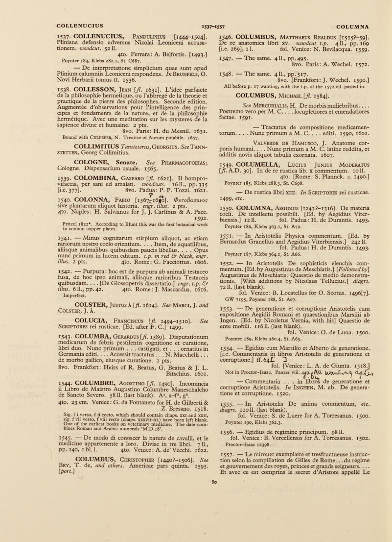 1537. COLLENUCIUS, Pandulphus [1444-1504]. Pliniana defensio adversus Nicolai Leoniceni accusa tionem. woodcut. 5211. 4to. Ferrara: A. Belfortis. [1493.] Poynter 184, Klebs 282.1, St. C687. — De interpretatione simplicium quae sunt apud Plinium calumniis Leoniceni respondens. In Brunfels, O. Novi Herbarii tomus 11. 1536. 1538. COLLESSON, Jean [fl. 1631]. L’idee parfaicte de la philosophie hermétique, ou l’abbregé de la theorie et practique de la pierre des philosophes. Seconde edition. Augmentée d’observations pour l’intelligence des prin cipes et fondaments de la nature, et de la philosophie hermétique. Avec une meditation sur les mystères de la sapience divine et humaine. 2 pts. 8vo. Paris: H. du Mesnil. 1631. Bound with Culpeper, N. Treatise of Aurum potabile. 1657. COLLIMITIUS Tansteterus, Georgius. SêîTann- stetter, Georg Collimitius. COLOGNE, Senate. See Pharmacopoeias; Cologne. Dispensarium usuale. 1565. 1539. COLOMBINA, Gasparo [fl. 1621]. Il bompro- vifaccia, per sani ed amalati, woodcuts. 1611., pp. 335 [i.e.377]. 8vo. Padua: P. P. Tozzi. 1621. ? ¿4. 1540. COLONNA, Fabio [1567-1680]. Ovro^auavos sive plantarum aliquot historia, engr. illus. 2 pts. 4to. Naples: H. Salvianus for J. J. Carlinus & A. Pace. 1592. Pritzel 1822*. According to Blunt this was the first botanical work to contain copper plates. 1541. — Minus cognitarum stirpium aliquot, ac etiam rariorum nostro coelo orientium. . . . Item, de aquatilibus, aliisque animalibus quibusdam paucis libellus. . . . Opus nunc primum in lucem editum, t.p. in red & black, engr. illus. 2 pts. 4to. Rome: G. Facciottus. 1606. 1542. — Purpura: hoc est de purpura ab animali testaceo fusa, de hoc ipso animali, aliisque rarioribus Testaceis quibusdam. . . . [De Glossopetris dissertatio.] engr. t.p. & illus. 611., pp.42. 4to. Rome: J. Mascardus. 1616. Imperfect. COLSTER, Justus à [fl. 1614]. See Marci, J. and Colster, J. À. COLUCIA, Franciscus [fl. 1494-1510]. See Scriptores rei rusticae. [Ed. after F. C.] 1499. 1543. COLUMBA, Gerardus [./?. 1589]. Disputationum medicarum de febris pestilentis cognitione et curatione, libri duo. Nunc primum . . . castigati, et . . . ornatius in Germania editi. . . . Accessit tractatus ... N. Macchelli . . . de morbo gallico, eius que curatione. 2 pts. 8vo. Frankfort: Heirs of R. Beatus, G. Beatus & J. L. Bitschius. 1601. 1544. COLUMBRE, Agostino [fl. 1490]. Incomincia il Libro de Maistro Augustino Columbre Maneschalcho de Sancto Severo. 5811. (last blank). A 4 , a-f 8 , g 6 . 4to. 23 cm. Venice : G. da Fontaneto for H. de Gilberti & Z. Bresano. 1518. Sig. f i verso, f ii recto, which should contain chaps, xxi and xxn, sig. f vii verso, f viii recto (chaps, xxxvii-xl) have been left blank. One of the earliest books on veterinary medicine. The date com bines Roman and Arabic numerals ‘M.D.18’. 1545. — De modo di conoscer la natura de cavalli, et le medicine appartenente a loro. Divise in tre libri. 711., pp. 140, i bl. 1. 4to. Venice : A. de’Vecchi. 1622. COLUMBUS, Christopher [i44o?-i5o6]. See Bry, T. de, and others. Americae pars quinta. 1595. [port.] 1546. COLUMBUS, Matthaeus Realdus [1515?—59]. De re anatomica libri xv. woodcut t.p. 411., pp. 169 [i.e. 269], 11. fol. Venice :N. Bevilacqua. 1559. 1547. — The same. 411., pp.495. 8vo. Paris: A. Wechel. 1572. 1548. — The same. 411., pp.517. 8vo. [Frankfort: J. Wechel. 1590.] All before p. 17 wanting, with the t.p. of the 1572 ed. pasted in. COLUMBUS, Michael [fl. 1584]. See Mercurialis, H. De morbis muliebribus.... Postremo vero per M. C. . . . locupletiores et emendatiores factae. 1591. — Tractatus de compositione medicamen torum. . . . Nunc primum a M. C. . . . editi. 1590, 1601. Valverde de Hamusco, J. Anatome cor poris humani. . . . Nunc primum a M. C. latine reddita, et additis novis aliquot tabulis exornata. 1607. 1549. COLUMELLA, Lucius Junius Moderatus [fl. A.D. 30]. In de re rustica Mb. x commentum. 1011. 4to. [Rome: S. Plannck. c. 1490.] Poynter 185, Klebs 288.3, St. C698. — De rustica Mbri xm. In Scriptores rei rusticae. 1499) etc. 1550. COLUMNA, Aegidius [i243?-i3i6]. De materia coeli. De intellectu possibili. [Ed. by Aegidius Viter- biensis.] 1211. fol. Padua: H. de Durantis. 1493. Poynter 186, Klebs 363.1, St. A72. 1551. — In Aristotelis Physica commentum. [Ed. by Bernardus Granellus and Aegidius Viterbiensis.] 24211. fol. Padua: H. de Durantis. 1493. Poynter 187, Klebs 364.1, St. A66. 1552. — In AristoteMs De sophisticis elenchis com mentum. [Ed. by Augustinus de Meschiatis.] [Followedby] Augustinus de Meschiatis: Quaestio de medio demonstra tionis. [With additions by Nicolaus Tellucius.] diagrs. 72 U. (last blank). fol. Venice: B. Locatellus for O. Scotus. i496[7]. GW 7195, Poynter 188, St. A67. 1553. — De generatione et corruptione AristoteMs cum expositione Aegidii Romani et quaestionibus MarsiMi ab Ingen. [Ed. by Nicoletus Vernia, with his] Quaestio de ente mobiM. 116U. (last blank). fol. Venice: O. de Luna. 1500. Poynter 189, Klebs 360.4, St. A65. 1554. — Egidius cum Marsilio et Alberto de generatione, [i.e. Commentaria in Mbros AristoteMs de generatione et corruptione.] ff. 64.L H fol. [Venice: L. A. de Giunta. 1518.] Not in Proctor-Isaac. Panzer viii. 4^9. ¡AAVvXv/Ktj — Commentaria ... in Mbros de generatione et corruptione AristoteMs. In Inghen, M. ab. De genera tione et corruptione. 1520. 1555. — In AristoteMs De anima commentum, etc. diagrs. 110 M. (last blank). fol. Venice: S. de Luere for A. Torresanus. 1500. Poynter 190, Klebs 362.3. 1556. — Egidius de regimine principum. 9811. fol. Venice: B. VerceMensis for A. Torresanus. 1502. Proctor-Isaac 12398. 1557. — Le mirouer exemplaire et tresfructueuse instruc tion selon la compillation de GiUes de Rome... du régime et gouvernement des royes, princes et grands seigneurs. . .. Et avec ce est comprins le secret d’Aristote appeüé Le