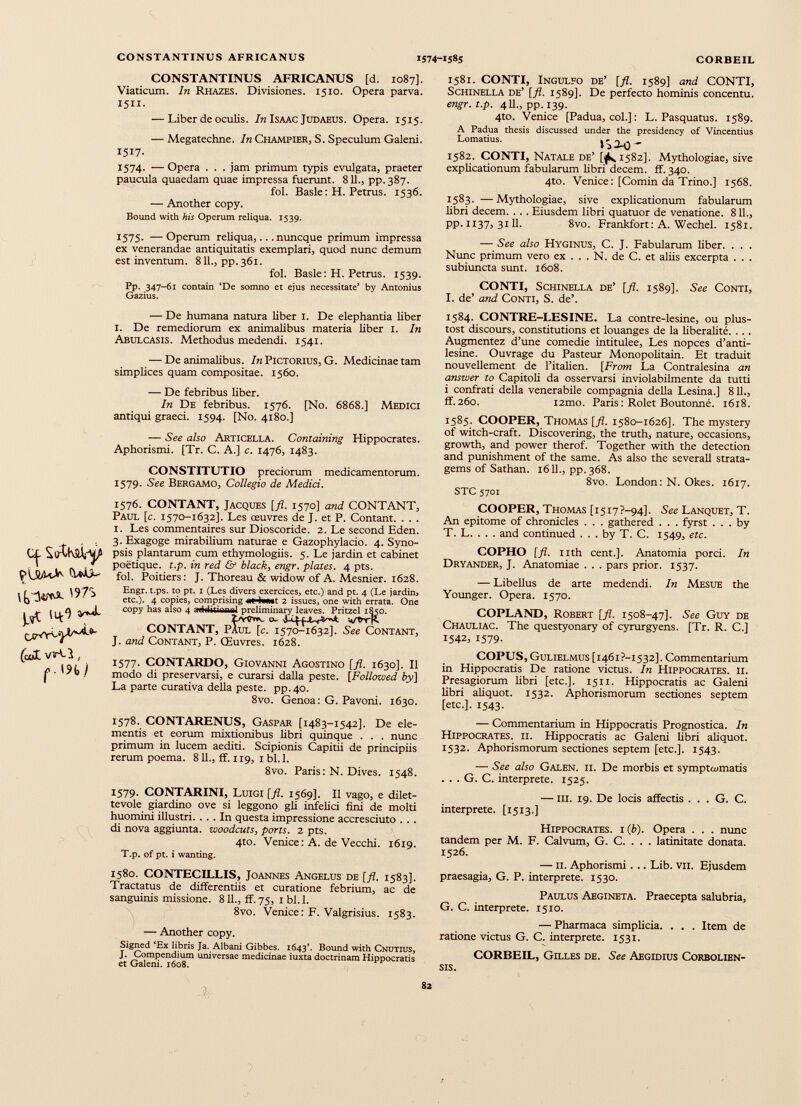 CONSTANTINUS AFRICANUS [d. 1087]. Viaticum. In Rhazes. Divisiones. 1510. Opera parva. 1511. — Liber de oculis. In Isaac Judaeus. Opera. 1515. — Megatechne. In Champier, S. Speculum Galeni. 1517. 1574. — Opera . . . jam primum typis evulgata, praeter paucula quaedam quae impressa fuerunt. 811., pp.387. fol. Basle: H. Petrus. 1536. — Another copy. Bound with his Operum reliqua. 1539. 1575. — Operum reliqua,... nuncque primum impressa ex venerandae antiquitatis exemplari, quod nunc demum est inventum. 811., pp. 361. fol. Basle: H. Petrus. 1539. Pp. 347-61 contain ‘De somno et ejus necessitate’ by Antonius Gazius. — De humana natura liber 1. De elephantia liber 1. De remediorum ex animalibus materia über 1. In Abulcasis. Methodus medendi. 1541. — De animalibus. In Pictorius, G. Medicinae tam simplices quam compositae. 1560. — De febribus liber. In De febribus. 1576. [No. 6868.] Medici antiqui graeci. 1594. [No. 4180.] — See also Articella. Containing Hippocrates. Aphorismi. [Tr. C. A.] c. 1476, 1483. CONSTITUTIO preciorum medicamentorum. 1579. See Bergamo, Collegio de Medici. ^ (uîÜ VïUl , 1576. CONTANT, Jacques [fl. 1570] and CONTANT, Paul [c. 1570-1632]. Les œuvres de J. et P. Contant. . . . I. Les commentaires sur Dioscoride. 2. Le second Eden. 3. Exagoge mirabilium naturae e Gazophylacio. 4. Syno psis plantarum cum ethymologiis. 5. Le jardin et cabinet poétique, t.p. in red & black, engr. plates. 4 pts. fol. Poitiers: J. Thoreau & widow of A. Mesnier. 1628. Engr. t.ps. to pt. 1 (Les divers exercices, etc.) and pt. 4 (Le jardinj etc.). 4 copies, comprising aHwatt 2 issues, one with errata. One copy has also 4 addition ni preliminary leaves. Pritzel 1850. CONTANT, Paul [c. 1570-1632]. See Contant, J. and Contant, P. Œuvres. 1628. 1577. CONTARDO, Giovanni Agostino [fl. 1630]. Il modo di preservarsi, e curarsi dalla peste. [Followed by] La parte curativa délia peste, pp.40. 8vo. Genoa: G. Pavoni. 1630. 1581. CONTI, Ingulfo de’ [fl. 1589] and CONTI, Schinella de’ [fl. 1589]. De perfecto hominis concentu. engr . t . p . 411., pp. 139. 4to. Venice [Padua, col.] : L. Pasquatus. 1589. A Padua thesis discussed under the presidency of Vincentius Lomatius. j ^ — 1582. CONTI, Natale de’ [¡h 1582]. Mythologiae, sive explicationum fabularum libri decem, ff. 340. 4to. Venice: [Comin da Trino.] 1568. 1583. — Mythologiae, sive explicationum fabularum libri decem. . . . Eiusdem libri quatuor de venatione. 811., pp. 1137, 3111. 8vo. Frankfort : A. Wechel. 1581. — See also Hyginus, C. J. Fabularum liber. . . . Nunc primum vero ex ... N. de C. et aliis excerpta . . . subiuncta sunt. 1608. CONTI, Schinella de’ [fl. 1589]. See Conti, I. de’ and Conti, S. de’. 1584. CONTRE-LESINE. La contre-lesine, ou plus- tost discours, constitutions et louanges de la libéralité. ... Augmentez d’une comedie intitulée, Les nopces d’anti- lesine. Ouvrage du Pasteur Monopolitain. Et traduit nouvellement de l’italien. [From La Contralesina an answer to Capitoli da osservarsi inviolabilmente da tutti i confrati della venerabile compagnia della Lésina.] 8 IL, ff.260. i2mo. Paris: Rolet Boutonné. 1618. 1585. COOPER, Thomas [fl. 1580-1626]. The mystery of witch-craft. Discovering, the truth, nature, occasions, growth, and power therof. Together with the detection and punishment of the same. As also the severall strata gems of Sathan. 1611., pp. 368. 8vo. London: N. Okes. 1617. STC 5701 COOPER, Thomas [i5i7?-94]. See Lanquet, T. An epitome of chronicles . . . gathered . . . fyrst ... by T. L. . . . and continued . . . by T. C. 1549, etc . COPHO [fl. nth cent.]. Anatomia porci. In Dryander, J. Anatomiae . . . pars prior. 1537. — Libellus de arte medendi. In Mesue the Younger. Opera. 1570. COPLAND, Robert [ fl . 1508-47]. See Guy de Chauliac. The questyonary of cyrurgyens. [Tr. R. C.] 1542, 1579. COPUS, Gulielmus [i46i?-i532]. Commentarium in Hippocratis De ratione victus. In Hippocrates, ii. Presagiorum libri [etc.]. 1511. Hippocratis ac Galeni libri aliquot. 1532. Aphorismorum sectiones septem [etc.]. 1543. 1578. CONTARENUS, Gaspar [1483-1542]. De ele mentis et eorum mixtionibus libri quinque . . . nunc primum in lucem aediti. Scipionis Capitii de principiis rerum poema. 811., ff. 119, 1 bl.l. 8vo. Paris: N. Dives. 1548. 1579. CONTARINI, Luigi [fl. 1569]. Il vago, e dilet tevole giardino ove si leggono gli infelici fini de molti huomini illustri. ... In questa impressione accresciuto . . . di nova aggiunta, woodcuts , ports. 2 pts. 4to. Venice : A. de Vecchi. 1619. T.p. of pt. i wanting. 1580. CONTECILLIS, Joannes Angelus de [fl. 1583]. Tractatus de differentiis et curatione febrium, ac de sanguinis missione. 811., ff.75, 1 bl.l. 8vo. Venice: F. Valgrisius. 1583. — Another copy. Signed ‘Ex libris Ja. Albani Gibbes. 1643’. Bound with Cnutius, J. Compendium universae medicinae iuxta doctrinam Hippocratis et Galeni. 1608. — Commentarium in Hippocratis Prognostica. In Hippocrates, ii. Hippocratis ac Galeni fibri aliquot. 1532. Aphorismorum sectiones septem [etc.]. 1543. — See also Galen. ii. De morbis et symptoimatis . . . G. C. interprete. 1525. — iii. 19. De locis affectis . . . G. C. interprete. [1513.] Hippocrates, i (b). Opera . . . nunc tandem per M. F. Calvum, G. C. . . . latinitate donata. 1526. — 11. Aphorismi . .. Lib. vii. Ejusdem praesagia, G. P. interprete. 1530. Paulus Aegineta. Praecepta salubria, G. C. interprete. 1510. — Pharmaca simplicia. . . . Item de ratione victus G. C. interprete. 1531. CORBEIL, Gilles de. See Aegidius Corbolien- sis.