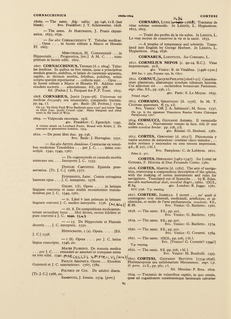 CORNACCHINIUS i6o6a-i624 CORTESI 1606a. —The same. fldg. tables, pp. 146, n 11. (last blank). 8vo. Frankfort: J. T. Schonwetter. 1628. — The same. In Hartmann, J. Praxis chymi- atrica. 1635, 1639. — See also Cornacchinius T. Tabulae medicae. . . . Opus ... in lucem editum a Marco et Horatio Ff. 1605. Mercurialis, H. Commentarii ... in Hippocratis . . . Prognostica, [etc.] A M. C. . . . nunc primum in lucem editi. 1602. 1607. CORNACCHINIUS, Thomas [d. c. 1604]. Tabu lae medicae. In quibus ea fere omnia, quae a principibus medicis graecis, arabibus, et latinis de curationis apparatu, capitis, ac thoracis morbis, febribus, pulsibus, urinis scripta sparsim reperiuntur ... collecta sunt.. . . Opus ... in lucem editum a Marco et Horatio Ff. Additae sunt eiusdem auctoris . . . adnotationes. 611., pp.368. fol. [Padua:] L. Pasquati for P.P.Tozzi. 1605. 1608. CORNARIUS, Janus [1500-58]. Universae rei medicae emypa<f>ri seu enumeratio, compendio tractata. pp.94, il. 4to. Basle: [H. Froben.] 1529. On t.p. ‘Ex libris Pauli Wyss Basilensis anno 1550’ and below ‘Jam ex libris Joan. Jacobi Crussii 1599’. Many marginal and other notes in the hand of Wyss. 1609. —Vulpecula excoriata. 1911. 4to. Frankfort: C. Egenolph. 1545. A violent attack on Leonhard Fuchs. Bound with Rueff, J. De conceptu et generatione hominis. 1554. 1610. — De peste libri duo. pp. 136. 8vo. Basle: J. Hervagius. 1551. -— See also Aetius Amidenus. Contractae ex veteri bus medicinae Tetrabiblos . . . per J. C. . . . latine con scripti. 1542, 1549, 1567. CORNARO, Luigi [*(-+463-1566»]. Tractatus de vitae sobriae commodis. In Lessius, L. Hygiasticon. 1615, 1623. — Traité des profits de la vie sobre. In Lessius, L. Le vray moyen de conserver la vie et la santé. 1633. — A treatise of temperance and sobrietie. Trans lated into English by George Herbert. In Lessius, L. Hygiasticon. 1634, 1636. CORNARUS, Ludovicus. See Cornaro, L. 1611. CORNELIUS NEPOS [c. 99-24 B.C.]. Vitae imperatorum. 5011. 4to. Venice: B. de Vitalibus. [1498-1500.] BM Inc. V. 550, Poynter 192, St. C817. 1612. CORNUT, Jacques Philippe [1606 ?-5i], Canaden- sium plantarum, aliarumque nondum editarum historia. Cui adjectum est . . . enchiridion botanicum Parisiense. engr. lilus. 811., pp.238, 11. 4to. Paris: S. Le Moyne. 1635. Pritzel 1694*. 1613. CORRADO, Sebastiano [d. 1556]. In M. T. Cicerone quaestura, ff. 53, 211. 8vo. Venice: ‘Off. J. A. Sabiensis’, M. Sessa. 1537. On t.p. is the signature ‘Franciscus Rassius Noëns Chirurgus Paris[iensis] 1567’. 1614. CORSUCCI, Giovanni Andrea. Il vermicello dalla seta. . . . Nuovamente venuto in luce, title & text within woodcut border, pp. 108, 211. 4to. Rimini: G. Simbeni. 1581. 1615. CORTES, Geronimo [d. 1615?]. Phisonomia y varios secretos de naturaleza : contiene cinco tratados . . . todos revistos y mejorados en esta tercera impression. 4IL, ff. 107, 1 bl.l. 8vo. Pamplona : C. de Labàyen. 1611. Palau ii. 311. — De cognoscendis et curandis morbis sermones sex. . . . Interprete J. C. 1533. Diocles Carystius. Epistola prae- servativa. [Tr. J. C.] 1568, 1577. Epiphanius, Saint. Contra octoaginta haereses opus . . . J. C. interprete. 1578. Galen. l(b). Opera ... in latinam linguam conversa et nunc multis recentissimis transla tionibus per J. C. 1549, 1561. —11. Libri v jam primum in latinam CORTES, Hernando [1485-1547]. See Lopez de Gomara, F. Historia di Don Fernando Cortes. 1560. 1616. CORTES, Martin [d. 1582]. The arte of naviga tion, conteyning a compendious description of the sphere, with the makyng of certen instruments and rules for navigations. Translated out of Spanyshe ... by R. Eden. movable mathematical dials , woodcut diagrs., tables. 7[8] 11., ff. 84. 4to. London : R. Jugge. 1561. STC 5798. T.p. wanting. 1617. CORTESE, Isabella. I secreti . . . ne’ quali si contengono cose minerali, medicinali, arteficiose, et al- linguam conversi J. C. medico interprete. ,536. — m. 8. De compositione medicamen torum secundum locos . . . libri decem, recens fideliter et pure conversi a J. C. *5.37. 15. De Hippocratis et Platonis decretis . . . J. C. interprete. 1550. . [Ed. . per J. C. latina 8vo. Venice: G. Bariletto. 1565. 1619. — The same. 811., pp.207. 8vo. Venice: G. Bariletto. 1574. 1620. —The same. 811., pp.207. 8vo. Venice: G. Cornetti. 1584. 1621. —The same. 7[8] 11., pp.206, ibl.l. 8vo. [Venice? G. Cornetti? 1594?] T.p. wanting. 1622. —The same. 811. pp.206, ibl.l. 8vo. Venice: M. Bonibelli. 1595. ex toto editi. 1540. -bfb ( A * kl) l€>23 . CORTES I, Giovanni Battista [1554-1636]. Paulus Aegineta. Opera. .. . Ejusdem Pharmacopoeia seu antidotarium Messanense. engr. t.p. Guinterii et J. C. annotationes. 1567, 1589. & ports. 2111., pp.361, 11. Polybus of Cos. De salubri diaeta. . fol. Messina: P. Brea. 1629. [Tr. J. C.] 1568, etc. 1624. —Tractatus de vulneribus capitis, in quo omnia, Sambucus, J. Icones. 1574. [port.] quae ad cognitionem curationemque laesionum calvariae Hippocrates, i (a ). Opera. J. C.] 1538. — 1 ( b ). Opera lingua conscripta. 1546, etc. Macer Floridus. De materia medica . . . per J. C. . . . emendati ac annotati et nunquam antea