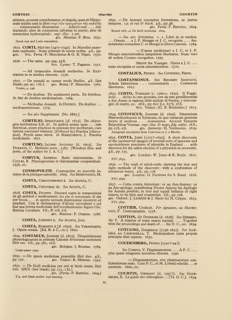 CORTESI attinent, accurate considerantur, et singula, quae ab Hippo crate tradita sunt in libro tt epl twv rpavparcov rfjs Ke<f>a Aijj . . . commentariis illustrantur. . . . Adjecti sunt . . . duo tractatuli : alter de contusione calvariae in pueris, alter de eorumdem hydrocephalo. engr. illus. 2 pts. 4to. Messina: P. Brea. 1632. Greek text and Latin translation. 1625. CORTI, Matteo [1475-1542]. In Mundini anato- men explicatio. Nunc primum in lucem aedita. 411., pp. 400. 8vo. Pavia: F. Moschenus & G. B. Niger. 1550. 1626. —The same. pp. 549, 3311. 8vo. Lyons : T. Paganus. 1551. — Ad tyrunculos dosandi methodus. In Illu strium in re medica virorum. 1556. 1627. —De prandii ac caenae modo libellus. 411. (last blank),pp.90, ibl.l. 4to. Rome: P. Manutius. 1562. Vicaire, p. 246. — De dosibus. De septimestri partu. De febribus. In Ars de dosibus medicinarum. 1564. — Methodus dosandi. In Dosibus. De dosibus ... medicamentorum. 1579. — See also Supplement. [No. 6865.] CORTILIO, Sebastianus [fl. 1610]. De chirur gica institutione Lib. xv. In quibus omnia quae . . . tam theoricae, quam practicae in omnium fere morborum, cum ratione convenire videntur. [Followed by] Practica [chirur gica]. Prodit anno mdcx. In Marquardus, J. Practica medicinalis. 1621. CORTUSO, Jacomo Antonio [d. 1603]. See Durante, C. Herbario novo. 1585. [Woodcut illus. and ports, of the author by J. A. C.] CORVUS, Andreas. Ratio chiromantiae. In Cocles, B. Physiognomiae et chiromantiae compendium. 1536, etc. COSMOPOLITE. Cosmopolite ou nouvelle lu mière delà phisique naturelle. 1609. See Sendivogius, M. COSTA, Christophorus à. See Acosta, C. COSTA, Cristobal de. See Acosta, C. 1628. COSTA, Filippo. Discorsi sopra le compositioni de gli antidoti e medicamenti che piu si costumano di dar per bocca. ... in questa seconda impressione ricorretti ed ampliati. Con la dichiaratione d’alcuni succedanei e nel fine una lettera medicinale dell’eccellentissimo Signor Gio. Battista Cavallara. 811., ff. 108, 611. 4to. Mantua: F. Osanna. 1586. COSTA, Josephus à. See Acosta, José. COSTA, Romanus à [fl. 1620]. See Varandaeus, J. Opera omnia. [Ed. R. à C„ etc.] 1620. 1629. COSTAEUS, Joannes [d. 1603]. Disquisitionum physiologicarum in primam Canonis Avicennae sectionem libri sex. 611., pp. 581, 1611. 4to. Bologna: J. Rossius. 1589. Large-paper copy. 1630. —De igneis medicinae praesidiis fibri duo. 411., pp. 152. 4to. Venice: R. Meietus. 1595. 1631. ■— De facili medicina per seri et lactis usum, fibri tres. 6[8] 11. (last blank), pp. 121, 1 bl.l. 4to. [Pavia: P. Bartolus. 1604.] T.p. and blank prelim, leaf wanting. COURTIN 1632. — De humani conceptus formatione, ac partus tempore, t.p. in red & black. 411., pp.48. 4to. Pavia: P. Bartolus. 1604. Bound with ,as De facili medicina. 1604. — See also Avicenna, i. i. Libri in re medica. . . . Omnia . . . a J. P. Mongio et J. C. recognita. . . . An notationes eorundem C. et Mongii in libros Canonis. 1564. — [Canon medicinae] a J. C. et J. P. Mongio annotationibus jampridem illustratus. Nunc vero ab eodem Costaeo recognitus. 1595. Mesue the Younger. Opera a J. C. . .. nunc recognita et aucta adnotationibus. 1570. COSTALIUS, Petrus. See Cousteau, Pierre. COSTANSONUS. See Regimen Sanitatis. Schola Salernitana . . . commentariis . . . Costansoni illustratus. 1625. 1633. COSTO, Tommaso [c. 1560-c. 1630]. II Fuggi- lozio . . . diviso in otto giomate, ove da otto gentilhuomini e due donne si ragiona delle malizie di femine, e trascura- gini di mariti, etc. 2811., pp.601 [i.e. 617], 1811. 8vo. Venice: [G. B. Bonfadino.] 1613. 1634. COTOVICUS, Joannes [d. 1629]. Itinerarium Hierosolymitanum et Syriacum, in quo variarum gentium mores et instituta . . . recensentur. Accessit Synopsis Reipublicae Venetae, engr. illus. & maps, fldg. tables. 1611., pp.518, 911. 4to. Antwerp: H. Verdussius. 1619. Autograph inscription from Cotovicus to J. a Rhedis. 1635. COTTA, John [i575?-i65o]. A short discoverie of the unobserved dangers of severall sorts of ignorant and unconsiderate practisers of physicke in England . . . with direction for the safest election of a physition in necessitie. 4ll„ pp. 135- 4to. London: W. Jones & R. Boyle. 1612. STC 5833. 1636. — The triall of witch-craft, shewing the true and right methode of the discovery: with a confutation of erroneous wayes. 411., pp. 128. 4to. London: G. Purslowe for S. Rand. 1616. STC 5836. 1637. — Cotta contra Antonium: or an Ant-Antony: or an Ant-apology, manifesting Doctor Antony his Apologie for Aurum potabile, in true and equall ballance of right reason, to be false and counterfait. 611., pp. 108. 4to. Oxford: J. Lichfeld & J. Short for H. Cripps. 1623. STC 5832. COTTIER, Charles. For signature , see Mauro- lico, F. Cosmographia. 1558. COTTON, Sir Dodmore [d. 1628]. See Herbert, Sir T. A relation of some yeares travaile. . . . Together with the proceedings and death of... Sir D. C., etc. 1634. COTUGNO, Domenico [1736-1822]. For book- label , see Campanella, T. Medicinalium juxta propria principia libri septem. 1635. COUDENBERG, Petrus [1520 ?—94 ?J. See Cordus, V. Dispensatorium. . . . A P. C. . . . plus quam tringentis erroribus Uberata. 1590. — Dispensatorium, sive pharmacorum con ficiendorum ratio. Cum P. C., et M. Lobelii scholiis ... et auctariis. 1600, etc. COURTIN, Germain [d. 1597?]. See Gour- melen, E. Le guide des chirurgiens ... [Tr. G. C.]. 1634. 1624-1637