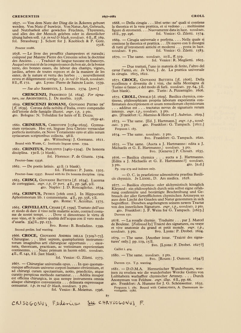 1657. — Von dem Nutz der Ding die in Ackeren gebuwt werden. Von Nutz d’ buwleüt. Von Natur, Art, Gebruch, und Nutzbarkeit aller gewächss Früchten, Thyereren, und alles des der Mensch geleben oder in dienstlicher Übung haben soll. t.p. in red & black, woodcuts. 611., ff. 169. fol. Strassburg: J. Schott for J. Knobloch & P. Götz. 1518. Proctor 10286. 1658. — Le livre des prouffitz champestres et ruraulx; composé par Maistre Pierre des Crescens selon la doctrine des Anciens. . . . Traduict de langue tuscane enfrancoys. Auquel est traicté de la congnoissance du bon air, de la bonne terre, des bonnes eaues, du labour des champs, vignes, jardins, arbres de toutes especes et de la maniere de les enter, de la nature et vertu des herbes . . . nouvellement reveu et diligemment corrige, t.p. in red & black, woodcuts. 8 IL, ff. 172. 4to. Lyons: Pierre de Saincte Lucie. 1539. — See also Sambucus, J. Icones. 1574. [port.] CRESCENZI, Francesco [d. 1624]. For signa ture, see Argenterius, J. De morbis. 1558. 1659. CRESCENZI ROMANI, Giovanni Pietro de’ [fl. 1639]. Corona della nobiltà d’Italia, overo compendio dell’istorie delle famiglie illustri, engr. t.p. 2 pts. 4to. Bologna: N. Tebaldini for heirs of E. Dozza. 1639-42. 1660. CRINESIUS, Christoph [1584-1629]. Gymna sium syriacum. Hoc est, linguae Jesu Christo vernaculae perfecta institutio, ex Novo Testamento syro et aliis rerum Syriacarum scriptoribus collecta. 9811. 4to. Wittenberg: J. Gormann. 1611. Bound with Waser, C. Institutio linguae syrae. 1594. 1661. CRINITUS, Philippus [1465-1504]. De honesta disciplina. 13011. (2 blank). fol. Florence: P. de Giunta. 1504. Proctor-Isaac 13336. 1662. — De poetis latinis. 4211. (1 blank). fol. Florence : P. Junta. 1505. Proctor-Isaac 13337. Bound with his De honesta disciplina. 1504. 1663. CRISCI, Giovanni Battista [fl. 1634]. Lucerna de corteggiani. engr. t.p. & port. 4 IL, pp.348, 911. 4to. Naples: J. D. Roncagliolus. 1634. 1664. CRISPUS, Petrus [i6th cent.]. In Hippocratis Aphorismorum lib. 1 commentaria. 4 IL, pp.338, 511. 4to. Rome: V. Accoltus. 1575. 1665. CRIVELLATI, Cesare [fl. 1599]. Trattato dell’uso et modo di dare il vino nelle malattie acute, contra il costu me de nostri tempi. . . . Dove si dimostrano le virtù di esso vino, et le cattive qualità dell’acqua con il vero modo d’usarla. 3[4] IL, pp. 253. 8vo. Rome: B. Bonfadino. 1599. Second prelim. leaf wanting, 1666. CROCE, Giovanni Andrea della [i509?-75]. Chirurgiae. . . . libri septem, quamplurimis instrumen torum imaginibus arti chirurgicae opportunis . . . exor nata, theoricam, practicam, ac verissimam experientiam continentes. . . . Nunc primum in lucem editi, woodcuts. 4 11., ff. 142, 811. (last blank). fol. Vertice: G. Ziletti. 1573. 1667. — Chirurgiae universalis opus. ... In quo quorum cunque affectuum universo corpori humano obvientium, et ad chirurgi curam spectantium, notio, praedictio, atque curatio perspicua methodo narrantur. . . . Addita insuper est officina chirurgica, in qua nempe instrumenta omnia aliaque chirurgico convenientia . . . delineata expressaque cernuntur, t.p. in red & black, woodcuts. 3 pts. fol. Venice: R. Meiettus. 1596. 1668. — Della cinigia . . . libri sette: ne’ quali si contiene la theorica et la vera prattica, et si vedono . . . moltissime figure di strömend. ... Nuovamente data in luce, woodcuts. 1811., pp.296. fol. Venice: G. Ziletti. 1574. 1669. — Cinigia universale e perfetta. . . . Nella quale si contiene la theorica et prattica. ... Di nuovo con li dissegni di tutti gl’istromenti antichi et moderni . . . posta in luce. woodcuts. 8 pts. fol. Venice: G. Ziletti. 1583. 1670. —The same, woodcuts. io 11., ff. 319. fol. Venice : R. Meglietti. 1605. — Due trattati, l’uno in materia di ferite, l’altro del cavar l’armi, etc. In Vigo, J. de. La pratdca universale in cirugia. 1605, 1622. 1671. CROCE, Giovanni Battista [fi. 1606]. Della eccellenza e diversità de i vini, che nella Montagna di Torino si fanno; e del modo di farli, woodcuts. pp. 64, 311. (last blank). 4to. Turin : A. Pizzamiglio. 1606. 1672. CROLL, Oswald [d. 1609]. Basilica chymica, con tinens, philosophicam propria laborum experientia con firmatam descriptionem et usum remediorum chymicorum . . . additus est . . . tractatus novus de signaturis rerum internis, engr. t.p., woodcuts. 3 pts. 4to. [Frankfort : C. Marnius & Heirs of J. Aubrius. 1609.] 1673. — The same. [Ed. J. Hartmann.] engr. t.p., wood cuts. 3 pts. 4to. Frankfort: G. Tampach. [1611.] Ferguson i. 185. 1674. — The same, woodcuts. 2 pts. 8vo. Frankfort: G. Tampach. 1620. 1675. —The same. (Aucta a J. Hartmanno: edita a J. Michaelis et G. E. Hartmanno.) woodcuts. 3 pts. 8vo. [Geneva:] P. Chouét. 1635. 1676. — Basilica chymica . . . aucta a J. Hartmanno. [Edita a J. Michaelis et G. E. Hartmanno?] woodcuts. 3 pts. 4to. [n.d.] Pp. 109-279 and indexes only. — O. C. in praefatione admonitoria praefixa Basili cis chymicis. In Liddel, D. Ars medica. 1628. 1677. —Basilica chymica: oder alchymistisch königlich Kleynod : ein philosophisch durch sein selbst eigne erfah- rung confirmirte und bestättigte Beschreibung und Ge brauch der aller fürtrefflichsten chymischen Artzneyen so auss dem Liecht der Gnaden und Natur genommen in sich begreiffent. Deneben angehengtem seinem newen Tractat von den innerlichen Signatum, engr. t.p., woodcuts. 2 pts. 4to. Frankfort: J. F. Weiss for G. Tampach. [1623.] Duveen 150. 1678. — La royalle chymie. Traditine . . . par J. Marcel de Boulene. [Followed by] Traicté des signatures, ou vraye et vive anatomie du grand et petit monde, engr. t.p., woodcuts. 3 pts. 8vo. Lyons: P. Drobet. 1624. 1679. — The same. [Another issue. ‘Traicté des signa tures’ only.] pp. 119, 1511. 8vo. [Lyons : P. Drobet. 1627?] Caillet i. 404. 1680. —The same, woodcuts. 2 pts. 8vo. [Rouen: J. Osmont. 1634?] Duveen 151. T.p. wanting. 1681. —D.O.M.A. Hermetischer Wunderbaum, wor- inen zu ersehen wie die wunderbahre Wercke Gottes von Leibhabern warhaffter chymischer Artzney. . . . Durch Anonymum von Feldtaw. engr.illus. 611., pp. 66. 4to. Frankfort: A. Humme for J. G. Schönwetter. 1635. Ferguson i. 185. Bound with Caesalpinus, A. Daemonum in vestigatio. 1580. 87