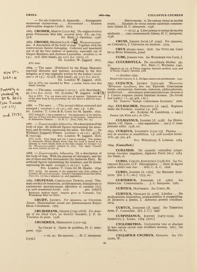 [víqAjO íf do vWdvvJ stc. Go 6 J Í'víut fIvwdi, ^ \9l9^ — See a/50 Libavius, A. Appendix . . . Syntagmatis arcanorum chymicorum. . . . Accesserunt . . . Examen philosophiae magicae Crollii. 1615. 1682. CROMER, Martin [1512-89]. De origine et rebus gestis Polonorum libri xxx. woodcut ports. 611 ., pp.710, 35 11 . fol. Basle: J. Oporinus. 1558. 1683. CROOKE, Helkiah [1576-163^]. MiKpoKoapoypa- <j>ia. A description of the body of man. Together with the controversies thereto belonging. Collected and translated out of all the best authors of anatomy, especially out of Gasper Bauhinus and Andreas Laurentius, woodcuts (z on t.p.). 1011. (first blank), pp. 1111 [i.e. ion], il. fol. London: W. Jaggard. 1615. STC 6062. 1684. — The same. (Published by the Kings Maiesties especiall direction and warrant, according to the first integrity, as it was originally written by the author.) wood- cuts (1 on t.p.). 7[l2] 11. (first blank), pp. mi [i.e. 1011]. fol. London: W. Jaggard. 1618. Not in STC, but recorded by Watt. 5 prelim, leaves (incl. first blank) wanting. 1685. —The same, woodcuts (z on t.p.). 1011. (first blank), pp.im [i.e. 1011]. fol. [London: W. Jaggard. i 6 i $?]5 Not in STC. T.p. cut down with loss of imprint. Definitely not of the same issue as the preceding; the title shows a different type setting. ' , ' 1686. — The same. . .. (The second edition corrected and enlarged.) woodcuts (z on t.p.), add. engr. t.p. 2 pts. fol. London: T. Cotes & R. Cotes for M. Sparke. 1631. STC 6o63/„Pt. 2 has a separate t.p. ‘An explanation of the fashion, and use of three and fifty instruments of chyrurgery. Gathered out of Ambrosius Paraeus ... by H. C.’ (Doe, Paré, No. 74.) 1687. — ZwpaToypa<f>ía avdpcoirivr]. Or a description of the body of man. By artificiali figures representing the mem bers, and fit termes expressing the same. Set forth ... by W[illiam] Jfaggard] Printer, woodcuts (z on t.p.). 4[5]11., ff. I52[i54], 8vo. London: W. Jaggard. 1616. STC 20782. First blank and last 2 leaves wanting. The preface by Alexander Rhead [Read] shows that this work is issued as an epitome in more handy form of the folio treatise by Crooke—i.e. the 'MtKpoKoop.oypa<j>ia' printed in 1615. The name ‘Croock’ has been written on the t.p. 1688. — Ztoparoypatftla avOpunrlv-q. Or a description of the body of man. With the practise of chirurgery, and the use of three and fifty instruments [by Ambroise Paré]. By artificiali figures representing the members, and fit termes expressing the same, woodcuts (z on t.p.). 2 pts. 8v0. London: T. Cotes for M. Sparke. 1634. STC 20783. An epitome of the expanded 1631 folio edition of Crooke’s MucpoKOop.oypa</>la. Crooke’s translation from Paré (Doe, Paré, No. 75) has a separate t.p. and pagination. Hippocrates, ii. De ratione victus in morbis acutis. . . . Ejusdem de victus ratione salubriam commen tario Galeni H. C. interprete. 1538. — iii (a). 4. Liber primus et tertius de morbis epidemiis . . . cum commentariis Galeni, H. C. interprete. 1538. CRUSS, Johann Jacob [fl. 1599]. For signature, see Cornarius, J. Universae rei medicae. 1529. CRUX absque cruce. 1618. See Vitus del Capo de la Bona Speranza, pseud. CUBE, Johann von. See Wonnecke von Caub, J. 1690. CUCURBITULA. De cucurbitula libellus, pp. 31. 8vo. Paris: C. Wechelus. 1541. Signature on t.p. of Petrus Augerius Aptensis medicus 1552, and of Paulus Dugory Aptensis 1588. — Another copy. Bound with Gallus, A. L. De ligno sancto non permiscendo. 1541. 1691. CUJACIUS, JACOBUS [1522-90]. ’ EmoToXai 'EXXrjvLKac apoifiaiai, hoc est, Epistolae Graecanicae mutae, antiquorum rhetorum, oratorum, philosophorum, I medicorum . . . aliorumque praestantissimorum virorum a I J. Cuiacio magnam partem latinitate donatae. [In Greek I and Latin.] 11., pp.458, 1 bl.l. fol. Geneva: ‘Sumpt. Caldorianae Societatis.’ 1606. 1692. CULMACHER, Philippus [fl. 1495]. Regimen wider die Pestilenz. woodcut t.p. 2611. 4to. [Leipzig: M. Landsberg. c. 1495.] Poynter 198, Klebs 316.1, St. C871. CULMANNUS, Joannes [fl. 1558]. See Hippo crates. i ( b ). Opera . . . cum argumentis . .. per J. C. nunc primum editis. 1558, etc. 1693. CURAEUS, Joachimus [1532-73]. Physica . . . sive de sensibus et sensibilibus, t.p. with woodcut border. 1611., pp.320, 411. 8vo. Wittenberg: Z. Lehman. 1584. 1694. [Cancelled.] CURANDIS. De curandis vulneribus sclope- torum tractatus singulares, Alphonsi Ferrii [etc.]. 1583. See Ferri, A. CURIO, Coelius Augustinus [1538-67]. See Va leriano Bolzani, G.P. Hieroglyphica . . . libris 58 digesti quibus additi sunt duo . . . libri, C. A. C. 1626. CURIO, Joannes [d.1561]. See Regimen Sani tatis. [Ed. J. C., etc.] 1553, etc. 1689. CRUFENAS, Cariollinus Tevetio, pseud. The mata medica de beanorum, archibeanorum, beanulorum et cornutorum quorumcunque affectibus et curatine [mc]. t.p. with ornamental border. 1211. 4to. [1626?] Burlesque medical thesis. Imprint given as ‘Cornanae; Typ. Wolphgangi Blass ins Horn’. CRUIFF, Jacobus. For signature, see Cologne, Senate. Dispensarium usuale pro pharmacopoeis Reipu- blicae Coloniensis. 1565. CRUIKSHANK, George [1792-1878]. For draw ing of the Dead Cart, see Sancto Nazario, J. F. de. Tractatus de peste. 1538. CRUSERIUS, Hermannus [1510-74]. See Galen ii. Opera de pulsibus, H. C. inter prete. 1532. — iii. 20. De marcore . . . H. C. interprete. [I533-] CURTERIUS, Johannes [fl. 1580]. See Hierocles. Commentarius . . . J. C. interprete. 1583. CURTIUS, Matthaeus. See Corti, M. CURTIUS, Nicolaus [d. 1576]. Libellus ... De medicamentis lenientibus, praeparantibus et purgantibus. In Jessenius A Jessen, J. Adversus pestem consilium. 1614. CURTUS, Johannes [fl. 1499]. See Terentius Afer, P. Comoediae. [Ed. J. C.] 1499. CUSPINIANUS, Joannes [1473-1529]- See Sambucus, J. Icones. 1584. [port.] CYCLOMETRIA. Cyclometria vere et absolute in ipsa natura circuli cum rectilineo inventa. 1627. See Froben, G. L. CYCLOPIUS CYCNEUS, Guolfus. See Cy clops, W.