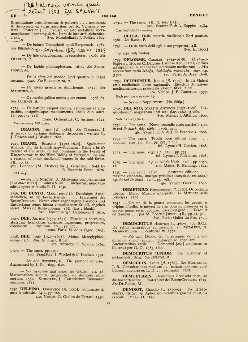 1 wW issi ^ Hfìj-v&is DE V 1723-1741 DENISOT & antiquitate artis chemicae & pulveris . . . testimonia & theoremata ex variis autoribus per R. Vallensem se lecta. Posterior J. C. Faniani de arte metallicae meta- morphoseos liber singularis. Item de jure artis alchemiae. 2 Pt^_y 8vo. Montbéliard: J. Foillet. 1602. — De balneis Transcherii opidi Bergomatis. 1582. See Bergamo. ^ ™ M — De fide concubinarum in sacerdotes. 1506. See Olearius, P. — De lapide philosophorum. 1611. See Sendi- VOGIUS, M. — De la sfera del mondo, libri quattro in lingua toscana. 1540. See Piccolomini, A. — De literis graecis ac diphthongis. 1512. See Manutius, A. — De morbo gallico omnia quae extant. 1566-67. See Luisinus, A. 1724. — De naturae aliquot arcanis, sympathiis et anti pathiis, insignibusque medicamentis libelli duo aurei. 11., pp.252, 1111. i2mo. Ochsenfurt: C. Justinus. 1622. Contemporary MS. notes. DEACON, John [fi. 1586]. See Darrell, J. A survey of certame dialogical discourses: written by J. Deacon and J. Walker. 1602. 1725. DEANE, Edmund [1572-1640]. Spadacrene Anglica. Or, the English spaw-fountaine. Being a briefe treatise of the acide, or tart fountaine in the Forest of Knaresborow, in the West-Riding of Yorkshire. As also a relation of other medicinali waters in the said forest. 211., pp.32. 4to. London: [M. Flesher] for J. Grismand. Sold by R. Foster in Yorke. 1626. STC 6441. — See also Norton, S. Alchymiae complementum [and other tracts ] . . . ohm a S. M. . . . inchoatus : nunc vero editus opera et studio E. D. 1630. 1726. DE BUSTO, Mars [pseud.}]. Demiitiges Send- schrieben, an die hocherleuchte. . . . Fraternitet des RosenCreutzes. Neben einer angehengten Parabola und Entdeckung seines hierzu voranlassenen Studii, abgehen lesset. Mars de Busto nicenas. 1611. (last 2 blank). 8vo. [Nuremberg?: Halbmayer?] 1619. 1727. DEE, Arthur [1579-1651]. Fasciculus chemicus, abstrusae hermeticae scientiae ingressum, progressum, coronidem . . . explicans. 10 11., pp. 172. i2mo. Paris: N. de la Vigne. 1631. 1728. DEE, John [1527-1608]. Monas hieroglyphica. woodcut t.p.., illus. & diagrs. if. 28. 4to. Antwerp: G. Silvius. 1564. 1729. — The same. pp. 107. 8vo. Frankfort: J. Wechel & P. Fischer. 1591. — See also Recorde, R. The grounde of artes. Augmented by J. D. 1623, 1640. — For signature and notes , see Galen, hi. 46. Mathematices scientia prognostica de decubitu infir morum. 1550. Stoeffler, J. Calendarium Romanum magnum. 1518. 1730. DELFINO, Domenico [fi. 1550]. Sommario di tutte le scientie. 1411., pp. 268. 4to. Venice: G. Giolito de Ferrari. 1556. 1731. — The same. 811., if. 166, i [2] 11. 8vo. Venice: F. & A. Zoppini. 1584. Last leaf (blank?) wanting. DELLA. Della materia medicinale libri quattro. 1561. See Bairo, P. 1732. — Della virtù delli ogli e sue proprietà. 411. 8vo. [c. 1600.] T.p. apparently wanting. 1733. DELORME, Carolus [1584-1678]. ПтеХыт- 8a<j>veiaL. Hoc estC. Delorme Laureae Apollinares, a prima ad supremam. Sive enneas quaestionum medicarum His accesserunt varia èVSo|a, арф 1 Ьо£а, napâSo^a. engr. t.p. 3 pts. 8vo. Paris: A. Beys. 1608. 1734. DELPHINIUS, Julius [fi. 1557]. In ш Galeni artis medicinalis fibros explanatio. Ejusdem de ratione medicamentorum praescribendorum liber. 2 pts. 4to. Venice: J. F. Camotius. 1557. Each part has a separate t.p. — See also Supplement. [No. 6869.] 1735. DEI. RIO, Martin Antonio [1551-1608]. Dis quisitionum magicarum fibri sex. fldg. table. 3 vols. 8vo. Mainz: J. Albinus. 1600. Vols. 1-2 only (in 1). 1736. — The same. (Nunc secundis curis auctior.) t.ps. in red & black, fldg. table. 3 vols, in 1. 4to. Venice: J. A. & J. de Franciscis. 1606. 1737. — The same. (Prodit opus ultimis curis . . . auctius.) engr. t.p. 811., рр.553з I bl. 1. fol. Lyons: H. Cardon. 1608. 1738. —The same. engr. t.p. 1211., pp. 553. fol. Lyons: J. Pillehotte. 1608. 1739. — The same. t.p. in red & black. 1211., pp. 1070, il. 4to. Mainz: P. Henning. 1624. 1740. — The same. (Нас . . . postrema editione . . . maxime elaborata, suaeque pristinae integritati restituta.) t.p. in red & black. 12 11., pp. 768. 4to. Venice: Guerilii. 1640. DEMETRIUS Pepagomenus [fi. 1260]. De podagra libellus. Marco Musuro interprete. In Medicae artis principes. 1567. 1741. — Traicte de la goutte contenant les causes et origine d’icelle, le moyen de s’en pouvoir preserver et la sçavoir guérir estant acquise. Escrit en grec. . . . Traduict en françois . . . par M. Federic Jamot. 4 IL, pp.41, 311. 8vo. Paris: Gafiot du Pré. 1573. DEMOCRITUS Abderites [c. 460-c. 370 В.С.]. De rebus naturalibus et mysticis. In Mizaldus, A. Memorabilium . . . centuriae ix. 1572. — See also Dorn, G. Trevisanus de chymico miraculo quod lapidem philosophiae appellant. . . . Auctoritatibus variis . . . Democriti [etc.] confirmati et illustrati per G. D. 1583, 1600. DEMOCRITUS JUNIOR. The anatomy of melancholy. 1624. See Burton, R. DEMOULIN, Louis [fl. 1580]. See Montanus, J. В. Consultationes medicae . . . insigni novorum con siliorum auctario ex L. D. . . . exornatae. 1583. DEMUETIGES. Demiitiges Sendschrieben, an die hocherleuchte ... Fraternitet des RosenCreutzes. 1619. See De Busto, M. DENISOT, Gérard [c. 1520-94]. See Hippo crates. ili (a). 9. Aphorismi versibus graecis et latinis expositi. Per G. D. 1634.