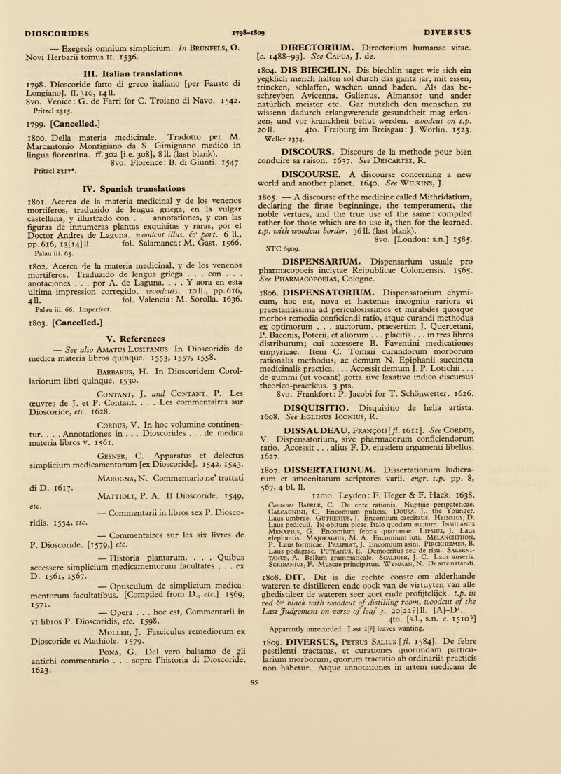 — Exegesis omnium simplicium. In Brunfels, O. Novi Herbarii tomus 11. 1536. DIRECTORIUM. Directorium humanae vitae, [c. 1488-93]. See Capua, J. de. III. Italian translations 1798. Dioscoride fatto di greco italiano [per Fausto di Longiano], ff. 310, 1411. 8vo. Venice: G. de Farri for C. Troiano di Navo. 1542. Pritzel 2315. 1799- [Cancelled.] 1800. Della materia medicinale. Tradotto per M. Marcantonio Montigiano da S. Gimignano medico in lingua fiorentina, ff. 302 [i.e. 308], 811. (last blank). 8vo. Florence: B. di Giunti. 1547. Pritzel 2317*. IV. Spanish translations 1801. Acerca de la materia medicinal y de los venenos mortiferos, traduzido de lengua griega, en la vulgar castellana, y illustrado con . . . annotationes, y con las figuras de innumeras plantas exquisitas y raras, por el Doctor Andres de Laguna, woodcut illus. & pon. 6 11., pp.616, I3[i4] 11. fol. Salamanca: M. Gast. 1566. Palau iii. 65. 1802. Acerca de la materia medicinal, y de los venenos mortíferos. Traduzido de lengua griega . . . con . . . anotaciones . . . por A. de Laguna. ... Y aora en esta ultima impression corregido, woodcuts. 1011., pp.616, 411. fol. Valencia: M. Sorolla. 1636. Palau iii. 66. Imperfect. 1803. [Cancelled.] V. References — See also Amatus Lusitanus. In Dioscoridis de medica materia libros quinque. 1553, 1557, 1558. Barbarus, H. In Dioscoridem Corol lariorum libri quinque. 1530. Contant, J. and Contant, P. Les œuvres de J. et P. Contant. . . . Les commentaires sur Dioscoride, etc. 1628. Cordus, V. In hoc volumine continen tur. . . . Annotationes in . . . Dioscorides ... de medica materia libros v. 1561. Gesner, C. Apparatus et delectus simplicium medicamentorum [ex Dioscoride], 1542, 1543. di D. 1617. etc. ridis. 1554, etc. Marogna, N. Commentario ne’ trattati Mattioli, P. A. Il Dioscoride. 1549, — Commentarii in libros sex P. Diosco- — Commentaires sur les six livres de P. Dioscoride. [1579,] etc. — Historia plantarum. . . . Quibus accessere simplicium medicamentorum facultates ... ex D. 1561, 1567. — Opusculum de simplicium medica mentorum facultatibus. [Compiled from D., etc.] 1569, 1571. — Opera . . . hoc est, Commentarii in Vi libros P. Dioscoridis, etc. 1598. Moller, J. Fasciculus remediorum ex Dioscoride et Mathiole. 1579. Pona, G. Del vero balsamo de gli antichi commentario . . . sopra 1’historia di Dioscoride. 1623. 1804. DIS BIECHLIN. Dis biechlin saget wie sich ein yegklich mench halten sol durch das gantz jar, mit essen, trincken, schlaffen, wachen unnd baden. Als das be- schreyben Avicenna, Galienus, Almansor und ander natürlich meister etc. Gar nützlich den menschen zu wissenn dadurch erlangwerende gesundtheit mag erlan gen, und vor kranckheit behüt werden, woodcut on t.p. 2011. 4to. Freiburg im Breisgau: J. Wörlin. 1523. Weller 2374. DISCOURS. Discours de la methode pour bien conduire sa raison. 1637. See Descartes, R. DISCOURSE. A discourse concerning a new world and another planet. 1640. See Wilkins, J. 1805. — A discourse of the medicine called Mithridatium, declaring the firste beginninge, the temperament, the noble vertues, and the true use of the same: compiled rather for those which are to use it, then for the learned. t.p. with woodcut border. 3611. (last blank). 8vo. [London: s.n.] 1585. STC 6909. DISPENSARIUM. Dispensarium usuale pro pharmacopoeis inclytae Reipublicae Coloniensis. 1565. See Pharmacopoeias, Cologne. 1806. DISPENSATORIUM. Dispensatorium chymi- cum, hoc est, nova et hactenus incognita rariora et praestantissima ad periculosissimos et mirabiles quosque morbos remedia conficiendi ratio, atque curandi methodus ex optimorum . . . auctorum, praesertim J. Quercetani, P. Baconis, Poterii, et aliorum . . . placitis ... in tres libros distributum; cui accessere B. Faventini medicationes empyricae. Item C. Tomaii curandorum morborum rationalis methodus, ac demum N. Epiphanii succincta medicinalis practica. . . . Accessit demum J. P. Lotichii. . . de gummi (ut vocant) gotta sive laxativo indico discursus theorico-practicus. 3 pts. 8vo. Frankfort: P. Jacobi for T. Schönwetter. 1626. DISQUISITIO. Disquisitio de helia artista. 1608. See Eglinus Iconius, R. DISSAUDEAU, Francois[/Z. 1611]. See Cordus, V. Dispensatorium, sive pharmacorum conficiendorum ratio. Accessit . . . alius F. D. eiusdem argumenti libellus. 1627. 1807. DISSERTATIONUM. Dissertationum ludicra rum et amoenitatum scriptores varii, engr. t.p. pp. 8, 567, 4 bl. 11. i2mo. Leyden: F. Heger & F. Hack. 1638. Contents Baerle, C. De ente rationis. Nuptiae peripateticae. Calcagnini, C. Encomium pulicis. Dousa, J., the Younger. Laus umbrae. Gutherius, J. Encomium caecitatis. Heinsius, D. Laus pediculi. In obitum picae, Italo quodam auctore. Insulanus Menapius, G. Encomium febris quartanae. LlPSIUS, J. Laus elephantis. Majoragius, M. A. Encomium luti. Melanchthon, P. Laus formicae. Passerat, J. Encomium asini. Pirckheimer, B. Laus podagrae. Puteanus, E. Democritus seu de risu. Salerni tanus, A. Bellum grammaticale. Scaliger, ]. C. Laus anseris. Scribanius, F. Muscae principatus. Wynman, N. De arte natandi. 1808. DIT. Dit is die rechte conste om alderhande wateren te distilleren ende oock van de virtuyten van alle ghedistileer de wateren seer goet ende profijtelijck. t.p. in red & black with woodcut of distilling room, woodcut of the Last Judgement on verso of leaf 3. 20[22?] 11. [A]-D 4 . 4to. [s.l., s.n. c. 1510?] Apparently unrecorded. Last 2[?] leaves wanting. 1809. DIVERSUS, Petrus Salius [fl. 1584]. De febre pestilenti tractatus, et curationes quorundam particu larium morborum, quorum tractatio ab ordinariis practicis non habetur. Atque annotationes in artem medicam de