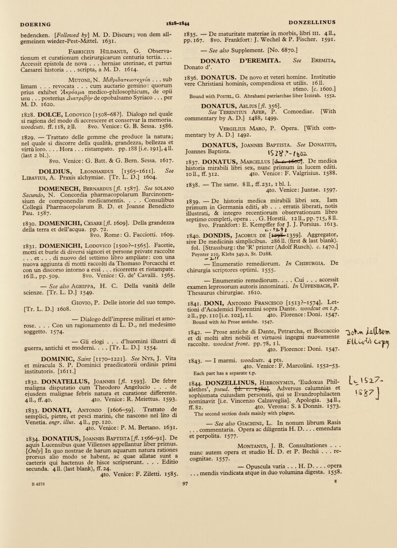 bedencken. [Follozved by] M. D. Discurs; von dem all- gemeinen wieder-Pest-Mittel. 1631. Fabricius Hildanus, G. Observa tionum et curationum cheirurgicarum centuria tertia. . . . Accessit epistola de nova . . . herniae uterinae, et partus Caesarei historia . . . scripta, a M. D. 1614. Mutoni, N. MidpihareLOTexvia . . . sub limam . . . revocata . . . cum auctario gemino: quorum prius exhibet Ai<póap.a medico-philosophicum, de opii usu . . . posterius A uiTpifirjv de opobalsamo Syriaco . . . per M. D. 1620. 1828. DOLCE, Lodovico [1508-68?]. Dialogo nel quale si ragiona del modo di accrescere et conservar la memoria. woodcuts. ff. 118, 2;11. 8vo. Vertice: G. B. Sessa. 1586. 1829. — Trattato delle gemme che produce la natura; nel quale si discorre della qualità, grandezza, bellezza et virtùloro. . . . Hora . . . ristampato, pp. 188 [i.e. 191],411. (last 2 bl.). 8vo. Vertice: G. Batt. & G. Bern. Sessa. 1617. DOLDIUS, Leonhardus [1565-1611]. See Libavius, A. Praxis alchymiae. [Tr. L. D.] 1604. DOMENECH, Bernardus [fi. 1587]. See solano Secundo, N. Concordia pharmacopolarum Barcinonen sium de componendis medicamentis. . . . Consulibus Collegii Pharmacopolarum B. D. et Joanne Benedicto Pau. 1587. 1830. DOMENICHI, Cesare [fl. 1609]. Della grandezza della terra et dell’acqua, pp. 72. 8vo. Rome: G. Facciotti. 1609. 1831. DOMENICHI, Lodovico [i5oo?-i565]. Facetie, motti et burle di diversi signori et persone private raccolte ... et ... di nuovo del settimo libro ampliate : con una nuova aggiunta di motti raccolti da Thomaso Porcacchi et con un discorso intorno a essi . . . ricorrette et ristampate. 1611., pp.509. 8vo. Venice: G. de’ Cavalli. 1565. — See also Agrippa, H. C. Della vanità delle scienze. [Tr. L. D.] 1549. 1835. — De maturitate materiae in morbis, libri in. 411., pp. 167. 8vo. Frankfort: J. Wechel & P. Fischer. 1591. — See also Supplement. [No. 6870.] DONATO D’EREMITA. See Eremita, Donato d’. 1836. DONATUS. De novo et veteri homine. Institutio vere Christiani hominis, compendiosa et utilis. 1611. i6mo. [c. 1600.] Bound with Postel, G. Abrahami patriarchae liber Iezirah. 1552. DONATUS, Aelius [ fl . 356]. See Terentius Afer, P. Comoediae. [With commentary by A. D.] 1488, 1499. Vergilius Maro, P. Opera. [With com mentary by A. D.] 1492. DONATUS, Joannes Baptista. See Donatius, Joannes Baptista. 1837. DONATUS, Marcellus [d. .. iOctff. De medica historia mirabili libri sex, nunc primum in lucem editi, ioll., ff.312. 4to. Venice : F. Valgrisius. 1588. 1838. — The same. 811., ff.231, ibi. 1. 4to. Venice : Juntae. 1597. 1839. — De historia medica mirabili libri sex. Iam primum in Germania editi, ab . . . erratis liberati, notis illustrati, & integro recentiorum observationum libro septimo completi, opera ... G. Horstii. 1211., pp. 715, 811. 8vo. Frankfort : E. Kempffer for J. J. Porsius. 1613. tz-9 i 1840. DONDIS, Jacobus de [»98^1359]. Aggregator, sive De medicinis simplicibus. 28611. (first & last blank). fol. [Strassburg: the ‘R’ printer (Adolf Rusch). c. 1470.] Poynter 210, Klebs 349.2, St. D288. - 2_>r — Enumeratio remediorum. In Chirurgia. De chirurgia scriptores optimi. 1555. — Enumeratio remediorum. . . . Cui . . . accessit examen leprosorum autoris innominati. In Uffenbach, P. Thesaurus chirurgiae. 1610. Giovio, P. Delle istorie del suo tempo. [Tr. L. D.] 1608. — Dialogo dell’imprese militari et amo rose. . . . Con un ragionamento di L. D., nel medesimo soggetto. 1574. — Gli elogi . . . d’huomini illustri di guerra, antichi et moderni. . . . [Tr. L. D.] 1554. DOMINIC, Saint [1170-1221]. See Nys, J. Vita et miracula S. P. Dominici praedicatorii ordinis primi institutoris. [1611.] 1832. DONATELLUS, Joannes [fl. 1593]. De febre maligna disputatio cum Theodoro Angelucio ... de ejusdem malignae febris natura et curatione differente. 411., ff.40. 4to. Venice: R. Meiettus. 1593. 1833. DONATI, Antonio [1606-59]. Trattato de semplici, pietre, et pesci marini, che nascono nel lito di Venetia, engr. illus. 411., pp. 120. 4to. Venice: P. M. Bertano. 1631. 1834. DONATIUS, Joannes Baptista [fl. 1566-91]. De aquis Lucensibus quae Villenses appellantur Uber primus. [ Only ] In quo nostrae de harum aquarum natura rationes prorsus alio modo se habent, ac quae allatae sunt a caeteris qui hactenus de hisce scripserunt. . . . Editio secunda. 411. (last blank), ff. 24. 4to. Venice: F. Ziletti. 1585. 1841. DONI, Antonio Francesco [i5i3?-i574]. Let- tioni d’Academici Fiorentini sopra Dante, woodcut on t.p. 2 IL, pp. no [i.e. 102], il. 4to. Florence : Doni. 1547. Bound with his Prose antiche. 1547. 1842. — Prose antiche di Dante, Petrarcha, et Boccaccio j-Ì-tLiUkftv et di molti altri nobih et virtuosi ingegni nuovamente , raccolte, woodcut front, pp.78, il. tU-MrW CtrlMlj 4to. Florence : Doni. 1547. 1 1843. — I marmi. woodcuts. 4 pts. 4to. Venice: F. MarcoUni. 1552-53. Each part has a separate t.p. 1844. DONZELLINUS, Hieronymus, ‘Eudoxus Phil- alethes’, pseud. *fch—er-i-jSeJ. Adversus calumnias et sophismata cuiusdam personati, qui se Evandrophilacten nominavit [i.e. Vincenzo Calzaveglia]. Apologia. 3411., ff.82. 4to. Verona: S. ä Donnis. 1573. The second section deals mainly with plague. r S J7] — See also Giachini, L. In nonum Hbrum Rasis . . . commentaria. Opera ac diUgentia H. D. . . . emendata et perpohta. 1577. Montanus, J. B. Consultationes . . . nunc autem opera et studio H. D. et P. Bechii . . . re cognitae. 1557. — Opuscula varia . . . H. D. . . . opera ... mendis vindicata atque in duo volumina digesta. 1558. B 4278 97 8