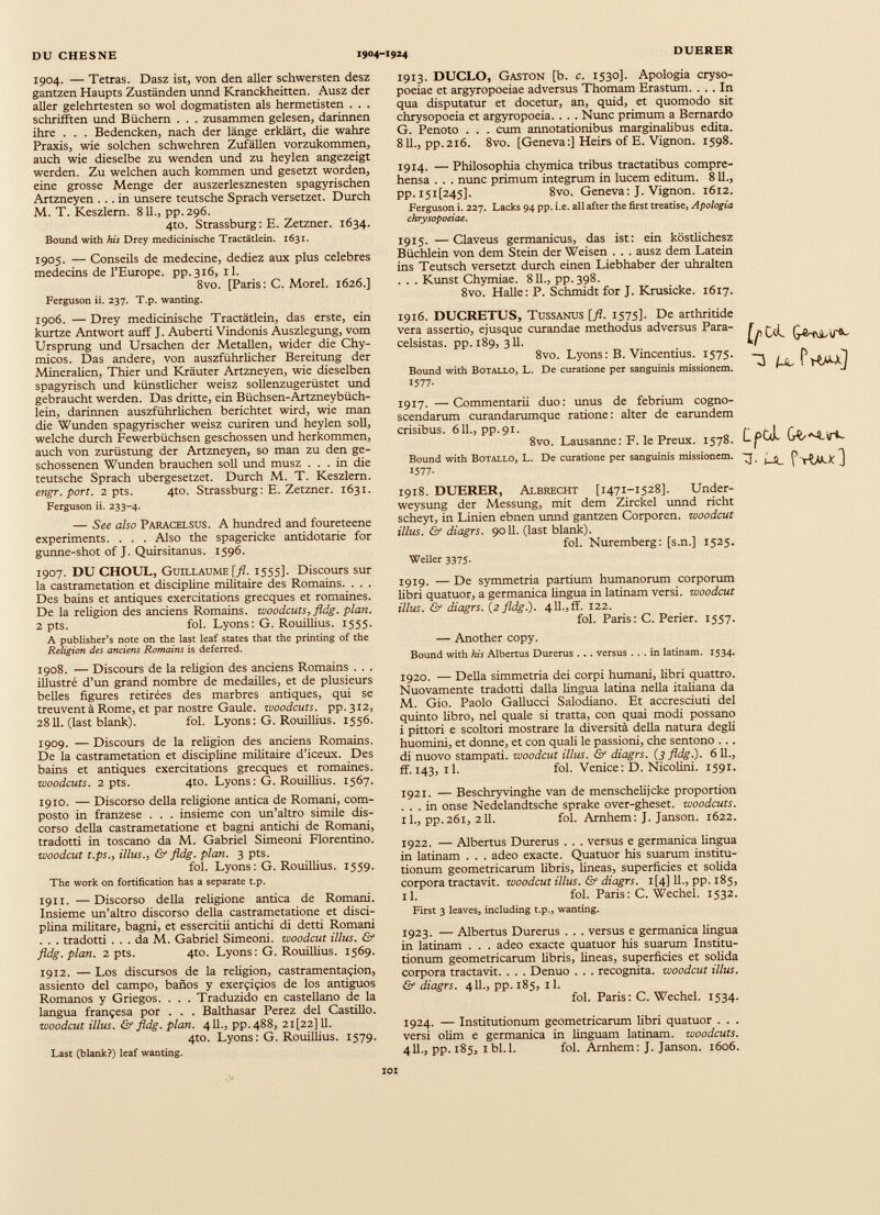 1904. — Tétras. Dasz ist, von den aller schwersten desz gantzen Haupts Zuständen unnd Kranckheitten. Ausz der aller gelehrtesten so wol dogmatisten als hermetisten . . . schafften und Büchern . . . zusammen gelesen, darinnen ihre . . . Bedencken, nach der länge erklärt, die wahre Praxis, wie solchen schwehren Zufällen vorzukommen, auch wie dieselbe zu wenden und zu heylen angezeigt werden. Zu welchen auch kommen und gesetzt worden, eine grosse Menge der auszerlesznesten spagyrischen Artzneyen ... in unsere teutsche Sprach versetzet. Durch M. T. Keszlern. 811., pp. 296. 4to. Strassburg : E. Zetzner. 1634. Bound with his Drey medicinische Tractätlein. 1631. 1905. — Conseils de medecine, dediez aux plus célébrés médecins de l’Europe, pp. 316, 11. 8vo. [Paris: C. Morel. 1626.] Ferguson ii. 237. T.p. wanting. 1906. — Drey medicinische Tractätlein, das erste, ein kurtze Antwort aulì J. Auberti Vindonis Auszlegung, vom Ursprung und Ursachen der Metallen, wider die Chy- micos. Das andere, von auszführlicher Bereitung der Mineralien, Thier und Kräuter Artzneyen, wie dieselben spagyrisch und künstlicher weisz sollenzugerüstet und gebraucht werden. Das dritte, ein Büchsen-Artzneybüch- lein, darinnen auszführlichen berichtet wird, wie man die Wunden spagyrischer weisz curiren und heylen soll, welche durch Fewerbüchsen geschossen und herkommen, auch von zurüstung der Artzneyen, so man zu den ge schossenen Wunden brauchen soll und musz ... in die teutsche Sprach ubergesetzet. Durch M. T. Keszlern. engr. port. 2 pts. 4to. Strassburg: E. Zetzner. 1631. Ferguson ii. 233-4. — See also Paracelsus. A hundred and foureteene experiments. . . . Also the spagericke antidotarie for gunne-shot of J. Quirsitanus. 1596. 1907. DU CHOUL, Guillaume [fl. 1555]. Discours sur la castramétation et discipline militaire des Romains. . . . Des bains et antiques exercitations grecques et romaines. De la religion des anciens Romains, woodcuts, fldg. plan. 2 pts. fol. Lyons: G. Rouilhus. 1555. A publisher’s note on the last leaf States that the printing of the Religion des anciens Romains is deferred. 1908. — Discours de la religion des anciens Romains . . . illustré d’un grand nombre de médaillés, et de plusieurs belles figures retirées des marbres antiques, qui se treuvent à Rome, et par nostre Gaule, woodcuts. pp.312, 28II. (last blank). fol. Lyons : G. Rouilhus. 1556. 1909. — Discours de la religion des anciens Romains. De la castramétation et discipline militaire d’iceux. Des bains et antiques exercitations grecques et romaines. woodcuts. 2 pts. 4to. Lyons : G. Rouilhus. 1567. 1910. — Discorso della rehgione antica de Romani, com posto in franzese . . . insieme con un’altro simile dis corso della castrametatione et bagni antichi de Romani, tradotti in toscano da M. Gabriel Simeoni Fiorentino. woodcut t.ps., illus., & fldg. pian. 3 pts. fol. Lyons: G. Rouilhus. 1559. The work on fortification has a separate t.p. 1911. —Discorso della rehgione antica de Romani. Insieme un’altro discorso della castrametatione et disci plina mihtare, bagni, et essercitii antichi di detti Romani . . . tradotti ... da M. Gabriel Simeoni. woodcut illus. & fldg. pian. 2 pts. 4to. Lyons: G. Rouilhus. 1569. 1912. — Los discursos de la rehgion, castramentaçion, assiemo del campo, banos y exerçiçios de los antiguos Romanos y Griegos. . . . Traduzido en castellano de la langua françesa por . . . Balthasar Perez del Castiho. woodcut illus. & fldg. pian. 411., pp.488, 21 [22] 11. 4to. Lyons: G. Rouillius. 1579. Last (blank?) leaf wanting. 1913. DUCLO, Gaston [b. c. 1530]. Apologia cryso- poeiae et argyropoeiae adversus Thomam Erastum. ... In qua disputatur et docetur, an, quid, et quomodo sit chrysopoeia et argyropoeia. . . . Nunc primum a Bernardo G. Penoto . . . cum annotationibus marginahbus edita. 811., pp.216. 8vo. [Geneva:] Heirs of E. Vignon. 1598. 1914. — Philosophia chymica tribus tractatibus compre hensa . . . nunc primum integrum in lucem editum. 811., pp. i5i[245], 8vo. Geneva: J. Vignon. 1612. Ferguson i. 227. Lacks 94 pp. i.e. all after the first treatise, Apologia chrysopoeiae. 1915. —Claveus germanicus, das ist: ein kösthchesz Büchlein von dem Stein der Weisen . . . ausz dem Latein ins Teutsch versetzt durch einen Liebhaber der uhralten . . . Kunst Chymiae. 811., pp. 398. 8vo. Halle: P. Schmidt for J. Krusicke. 1617. 1916. DUCRETUS, Tussanus [fl. 1575]. De arthritide vera assertio, ejusque curandae methodus adversus Para- celsistas. pp. 189, 3II. 8vo. Lyons: B. Vincentius. 1575. Bound with BoTALLO, L. De curatione per sanguinis missionem. 1577- 1917. —Commentarii duo: unus de febrium cogno scendarum curandarumque ratione: alter de earundem crisibus. 611., pp.91. 8vo. Lausanne : F. le Preux. 1578. Bound with BOTALLO, L. De curatione per sanguinis missionem. 1577- 1918. DUERER, Albrecht [1471-1528]. Under- weysung der Messung, mit dem Zirckel unnd rieht scheyt, in Linien ebnen unnd gantzen Corporeo, woodcut illus. & diagrs. 9011. (last blank). fol. Nuremberg: [s.n.] 1525. Weller 3375. 1919. — De symmetria partium humanorum corporum hbri quatuor, a germanica lingua in latinam versi, woodcut illus. & diagrs. (2 fldg.). 411.,ff. 122. fol. Paris: C. Perier. 1557. — Another copy. Bound with his Albertus Durerus . . . versus ... in latinam. 1534. 1920. — Deha simmetria dei corpi humani, hbri quattro. Nuovamente tradotti dalla lingua latina nella itahana da M. Gio. Paolo Gahucci Salodiano. Et accresciuti del quinto libro, nel quale si tratta, con quai modi possano i pittori e scoltori mostrare la diversità della natura degh huomini, et donne, et con quah le passioni, che sentono .. . di nuovo stampati, woodcut illus. & diagrs. (i fldg.). 6 11., ff. 143, il. fol. Venice: D. Nicohni. 1591. 1921. — Beschryvinghe van de menschehjcke proportion ... in onse Nedelandtsche sprake over-gheset. woodcuts. 11., pp.261, 211. fol. Arnhem: J. Janson. 1622. 1922. — Albertus Durerus . . . versus e germanica lingua in latinam . . . adeo exacte. Quatuor his suarum institu tionum geometricarum hbris, lineas, superficies et sohda corpora tractavit, woodcut illus. & diagrs. i[4] 11., pp. 185, il. fol. Paris : C. Wechel. 1532. First 3 leaves, including t.p., wanting. 1923. — Albertus Durerus . . . versus e germanica lingua in latinam . . . adeo exacte quatuor his suarum Institu tionum geometricarum hbris, lineas, superficies et sohda corpora tractavit. . . . Denuo . . . recognita, woodcut illus. & diagrs. 411., pp. 185, il. fol. Paris: C. Wechel. 1534. 1924. — Institutionum geometricarum libri quatuor . . . versi ohm e germanica in hnguam latinam. woodcuts. 411., pp. 185, ibl.l. fol. Arnhem: J. Janson. 1606. [pC<L G-e-rcsL-vT*- U- ft-ULk) LpùL GÇsM.\r<- 1 - L¡l f-rUu-*] <> IOI