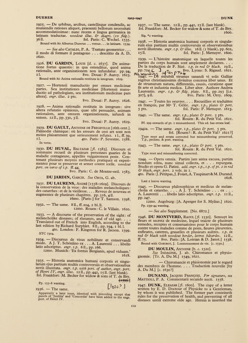 1925. — De urbibus, arcibus, castellisque condendis, ac muniendis rationes aliquot, praesenti bellorum necessitati accommodatissimae: nunc recens e lingua germanica in latinam traductae, woodcut illus. & diagrs. (10 fldg.). 3611. fol. Paris: C. Wechel. 1535. Bound with his Albertus Durerus .. . versus ... in latinam. 1534. — See also Cataldi, P. A. Trattato geometrico . . . il modo di formare il pentagono . . . descritto da A. D. 1620. 1926. DU GARDIN, Louis [d. c. 1637]. De anima tione foetus quaestio: in qua ostenditur, quod anima rationalis, ante organizationem non infundatur, pp.94, il. 8vo. Douai: P. Auroy. 1623. Bound with his Anima rationalis restituta in integrum. 1629. 1927. — Hortensii manuductio per omnes medicinae partes. Seu institutiones medicinae [Hortensii manu ductio ad pathologiam, seu institutionum medicinae pars altera], engr. illus. 2 pts. 8vo. Douai: P. Auroy. 1626. 1928. —Anima rationalis restituta in integrum: sive altera refutatio opinionis, quae sibi persuadet, animam rationalem, ante omnem organizationem, infundi in semen. 1211., pp.330, 311. 8vo. Douai: P. Auroy. 1629. 1937. — The same. 1211., pp.442, 1511. (last blank), fol. Frankfort: M. Becker for widow & sons of T. de Bry. 1600. Sig. *2 wanting. 1938. — Historia anatomica humani corporis et singula rum eius partium multis controversiis et observationibus novis illustrata, engr. t.p. & illus. 1611. (1 blank), pp. 602, 1511. fol. Paris: J. Mettayer. 1600. 1939- — L’histoire anatomique en laquelle toutes les parties du corps humain sont amplement déclarées. . . . De la traduction de F. Sizé. t.p. in red & black. 1911., pp.724.f_ 3 8vo. Lyons: S. Rigaud. 1621. 1940. — De mirabih strumas sanandi vi solis Galliae regibus christianissimis divinitus concessa liber unus. Et de strumarum natura, differentiis, causis, curatione quae fit arte et industria medica. Liber alter. Authore Andrea Laurentio, engr. t.p. & fldg. piate. 811., pp.293 [i.e. 307], 911. 8vo. Paris : M. Orry. 1609. 1941. — Toutes les oeuvres. . . . Recueillies et traduittes en françois, par M e T. Gélée. engr. t.p., plates & port. 5 pts. fol. Paris: P. Mettayer. 1613. 1942. — The same. engr. t.p., plates & port. 5 pts. fol. Rouen: R. du Petit Val. 1621. Ff. 299 onwards of pt. 1 misnumbered. This ed. has errata leaf. 1929. DU GAULT, Antoine de Fregeville [iôth cent.]. Palinodie chimique: où les erreurs de cest art sont non moins plaisamment que serieusement réfutez. 11., ff. 39, il. 4to. Paris: P. Sevestre. 1588. In verse. 1930. DU HUVAL, Baltazar [fl. 1583]. Discours et sommaire recueil de plusieurs personnes guaries de la maladie contagieuse, appellée vulgairement peste. Con tenant plusieurs moyens methodics pratiquez et expéri mentez pour se préserver et armer contre icelle, woodcut port, on verso of t.p. ff. 44. 8vo. Paris: C. de Montre-oeil. 1583. DU JARDIN, Garcie. See Orta, G. ab. 1931. DU LAURENS, André [1558-1609]. Discours de la conservation de la veue : des maladies melancholiques : des catarrhes : et de la vieillesse. . . . Reveus de nouveau et augmentez de plusieurs chapitres, pp.516, 411. i6mo. [Paris :] for T. Samson. 1598. 1932. — The same. 811., ff.204, 2 bl. 11. i2mo. Rouen: C. le Villain. 1620. 1933- ~ A discourse of the preservation of the sight: of melancholike diseases; of rheumes, and of old age. . . . Translated out of French into English, according to the last edition by Richard Surphlet. 811., pp. 194, 1 bl. 1. 4to. London: F. Kingston for R. Jacson. 1599. STC 7304. 1934- — Discursus de visus nobilitate et conservandi modo. A J. T. Schònlino ex ... A. Laurentii . . . libello latio adscriptus. engr. t.p. 611., pp. 166. i2mo. Munich: ‘Ex formis Bergianis, apud viduam.’ 1618. 1935- — Historia anatomica humani corporis et singu larum ejus partium multis controversiis et observationibus novis illustrata, engr. t.p. with port, of author, engr. port, of Henri IV, engr. illus. 1211., pp.442, 1511. (last blank), fol. Frankfort: M. Becker for widow & sons of T. de Bry. Pp. 155-8 wanting. 1936. — The same. Apparently a later issue, identical with preceding except that panels of ‘Justitia’ and ‘Concordia’ have been added to the engr port, of Henri IV. 0 [lèsa? J 1942a. — The same. engr. t.p., plates & port. 5 pts. fol. [Rouen?: R. du Petit Val? 1621?] Type reset and errata corrected but misnumbering preserved. T.p. 3 prelims. & port, wanting. 1943. — The same. engr. t.p., plates & port. 5 pts. fol. Rouen: R. du Petit Val. 1621. Type reset and misnumbering corrected. 1944. — Opera omnia. Partim jam antea excusa, partim nondum édita, nunc simul collecta, et . . . repurgata. Studio et opera G. Patini. add. engr. t.p., t.p. of pt. 2 in red & black, engr. port. 2 vols, in 1. 4to. Paris : J. Petitpas, J. Foüet, A. Taupinart & M. Durand. 1628. Last 2 leaves wanting. 1945- — Discursus philosophicus et medicus de melan cholia et catarrho. . . . A J. T. Schônlino . . . ex . . . A. Laurentii . . . libello latio adscriptus. engr. t.p. 1111., pp.247. i2mo. Augsburg: [A. Aperger for S. Mylius.] 1620. Pp. 239-44 wanting. — See also Supplement. [No. 6872.] 1946. DU MONTVERD, Raoul [fl. 1530]. Sensuyt les fleurs et secretz de medecine, lequel traicte de plusieurs remedes, receptes et conseruatoires pour le corps humain contre toutes maladies comme de peste, fleures pleureries, enfleures, caterres, grauelles et plusieurs aultres. t.p. in red & black with woodcut border, lettres bâtardes. 1211., ff.75. 8vo. Paris: [A. Lotrian & D. Janot.] 1538. Bound with Goeurot, J. Lentretenement de vie. [c. 1530.] DU MOULIN, Antoine [b. c. 1520]. See Indagine, J. ab. Chiromance et physio gnomie. [Tr. A. Du M.] 1549, 1621. — Chyromancie et phisionomie par le regard des membres de l’homme. . . . Traduction nouvelle [by A. Du M.] [c. 1630?] DUNAND, Jacques François. For signature, see Mattioli, P. A. Commentarii secundo aucti. 1558. 1947. DUNK, Eleazar [ fl . 1600]. The copy of a letter written by E. D. Doctour of Physicke to a Gentleman, by whom it was published. The former part conteineth rules for the preservation of health, and preventing of all diseases untill extreme olde age. Herein is inserted the 102
