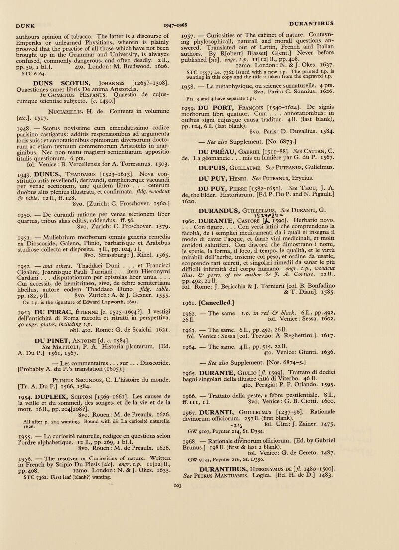 authours opinion of tabacco. The latter is a discourse of Emperiks or unlearned Physitians, wherein is plainly prooved that the practise of all those which have not been brought up in the Grammar and University, is alwayes confused, commonly dangerous, and often deadly. 211., pp.50, I bl.l. 4to. London: M. Bradwood. 1606. STC 6164. DUNS SCOTUS, Johannes [i265?-i3o8]. Quaestiones super libris De anima Aristotelis. In Gometius Hispanus. Quaestio de cujus- cumque scientiae subjecto, [c. 1490.] Nuciarellis, H. de. Contenta in volumine [etc.]. 1517. 1948. — Scotus novissime cum emendatissimo codice parisino castigatus : additis responsionibus ad argumenta locis suis : et annotationibus opinionum diversorum docto rum ac etiam textuum commentorum Aristotelis in mar ginibus. Nec non textu magistri sententiarum appositio titulis questionum. 6 pts. fol. Venice: B. Vercellensis for A. Torresanus. 1503. 1949. DUNUS, Thaddaeus [1523-1613]. Nova con stitutio artis revellendi, derivandi, simpliciterque vacuandi per venae sectionem, uno quidem fibro . . . ceterum duobus aliis plenius illustrata, et confirmata, fldg. woodcut & table. 12 IL, if. 128. 8vo. [Zurich: C. Froschover. 1560.] 1950. — De curandi ratione per venae sectionem fiber quartus, tribus alias editis, addendus, if. 56. 8vo. Zurich: C. Froschover. 1579. 1951. — Muliebrium morborum omnis generis remedia ex Dioscoride, Galeno, Plinio, barbarisque et Arabibus studiose collecta et disposita. 311., pp. 104, 11. 8vo. Strassburg: J. Rihel. 1565. 1952. — and others. Thaddaei Duni ... et Francisci Cigalini, Joannisque Pauli Turriani . . . item Hieronymi Cardani . . . disputationum per epistolas fiber unus. . . . Cui accessit, de hemitritaeo, sive, de febre semitertiana libellus, autore eodem Thaddaeo Duno. fldg. table. pp. 182, 911. 8vo. Zurich: A. & J. Gesner. 1555. On t.p. is the signature of Edward Lapworth, 1601. 1953. DU PERAC, Étienne [c. 1525-1604?]. I vestigi dell’antichità di Roma raccolti et ritratti in perspettiva. 40 engr. plates , including t.p. obi. 4to. Rome: G. de Scaichi. 1621. DU PINET, Antoine [d. c. 1584]. See Mattioli, P. A. Historia plantarum. [Ed. A. Du P.] 1561, 1567. — Les commentaires . . . sur . . . Dioscoride. [Probably A. du P.’s translation (1605).] Plinius Secundus, C. L’histoire du monde. [Tr. A. Du P.] 1566, 1584. 1954. DUPLEIX, Scipion [1569-1661]. Les causes de la veille et du sommeil, des songes, et de la vie et de la mort. 16IL, pp.204[208?]. 8vo. Rouen: M. de Preaulx. 1626. All after p. 204 wanting. Bound with his La curiosité naturelle. 1626. 1955. — La curiosité naturelle, redigee en questions selon l’ordre alphabétique. 12 11., pp.269, 1 bl.l. 8vo. Rouen: M. de Preaulx. 1626. 1956. — The resolver or Curiosities of nature. Written in French by Scipio Du Plesis [sic], engr. t.p. 11 [12] 11., pp.408. i2mo. London: N. & J. Okes. 1635. STC 7362. First leaf (blank?) wanting. 1957. — Curiosities or The cabinet of nature. Contayn- ing phylosophicall, naturali and morali questions an swered. Translated out of Lattin, French and Italian authors. By R[obert] B[asset] G[ent.] Never before published [sic], engr. t.p. n[i2] 11., pp.408. i2mo. London: N. & J. Okes. 1637. STC 1557; i.e. 7362 issued with a new t.p. The printed t.p. is wanting in this copy and the title is taken from the engraved t.p. 1958. —La métaphysique, ou science surnaturelle. 4 pts. 8vo. Paris: C. Sonnius. 1626. Pts. 3 and 4 have separate t.ps. 1959. DU PORT, François [1540-1624]. De signis morborum libri quatuor. Cum . . . annotationibus : in quibus sigiti cujusque causa traditur. 411. (last blank), pp. 124, 611. (last blank). 8vo. Paris: D. Duvallius. 1584. — See also Supplement. [No. 6873.] DU PRÉAU, Gabriel [1511-88]. See Cattan, C. de. La géomancie . . . mis en lumière par G. du P. 1567. DUPUIS, Guillaume. See Puteanus, Gulielmus. DU PUY, Henri. See Puteanus, Erycius. DU PUY, Pierre [1582-1651]. See Thou, J. A. de, the Elder. Historiarum. [Ed. P. Du P. and N. Pigault.] 1620. DURANDUS, Guillelmus. See Duranti, G. 1960. DURANTE, Castore [/s. 1590]. Herbario novo. . . . Con figure. . . . Con versi latini che comprendono la facoltà, de i semplici medicamenti da i quali si insegna il modo di cavar Tacque, et farne vini medicinali, et molti antidoti salutiferi. Con discorsi che dimostrano i nomi, le spetie, la forma, il loco, il tempo, le qualità, et le virtù mirabili dell’herbe, insieme col peso, et ordine da usarle, scoprendo rari secreti, et singolari rimedii da sanar le più difficili infirmità del corpo fiumano, engr. t.p ., woodcut illus. & ports, of the author & J. A. Cortuso. 1211., pp.492, 2211. fol. Rome: J. Bericchia & J. Tornierii [col. B. Bonfadino & T. Diani], 1585. 1961. [Cancelled.] 1962. —The same. t.p. in red & black. 611., pp.492, 2611. fol. Venice: Sessa. 1602. 1963. — The same. 611., pp.492, 2611. fol. Venice: Sessa [col. Treviso: A. Reghettini.]. 1617. 1964. —The same. 411., pp.515, 2211. 4to. Venice: Giunti. 1636. — See also Supplement. [Nos. 6874-5.] 1965. DURANTE, Giulio [fi. 1599]. Trattato di dodici bagni singolari della illustre città di Viterbo. 46 11. 4to. Perugia: P. P. Orlando. 1595. 1966. — Trattato della peste, e febre pestilentiale. 811., ff. ni, il. 8vo. Venice: G. B. Ciotti. 1600. 1967. DURANTI, Guillelmus [1237-96]. Rationale divinorum officiorum. 25711. (first blank). fol. Ulm: J. Zainer. 1475. GW 9107, Poynter 2i4p5t. D334. 1968. —Rationale divmorum officiorum. [Ed. by Gabriel Brunus.] 19811. (first & last 2 blank). fol. Venice: G. de Cereto. 1487. GW 9133, Poynter 216, St. D356. DURANTIBUS, Hieronymus de [fl. 1480-1500]. See Petrus Mantuanus. Logica. [Ed. H. de D.] 1483.