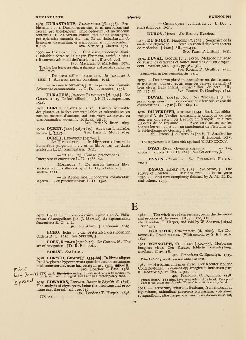 1969. DURASTANTE, Giammatteo [fl. 1558]. Pro blemata. ... 1. Daemones an sint, et an morborum sint causae, pro theologorum, philosophorum, et medicorum sententiis. II. An virium imbecillitati juncta cacochymia per epicrasim curanda sit. m. Et an rhabarbarum ob lienterian, dysenterian, et astrictionem sit comburendum, ff. 140. 8vo. Venice: J. Zilettus. 1567. 1970. — L’aceto scillino.... Cioè le sue; tré compositioni; e mirabbili forze nell’allungar l’humana, sanità, e vita; e li convenevoli modi dell’usarlo. 411., ff. 9-96, 2011. 8vo. Macerata: S. Martellini. 1574. The first four leaves are without signature, and contain a dedication dated 1576. — De aceto scillino atque aloe. In Jessenius à Jessen, J. Adversus pestem consilium. 1614. — See also Montanus, J. B. In primi libri Canonis Avicennae commentaria . . . G. D. . . . censore. 1558. DURATIUS, JoANNES Franciscus [fl. 1548]. See Galen. hi. 19. De locis affectis. ... J. F. D expositore. 1548. 1971. DURET, Claude [d. 1611]. Histoire admirable des plantes et herbes esmerveillables et miraculeuses en nature: mesmes d’aucunes qui sont vrays zoophytes, ou plant-animales, woodcuts. io 11., pp. 341, 1 1. 8vo. Paris: N. Buon. 1605. 1972. DURET, Jean [1563-1629]. Advis sur la maladie, pp. 15. 1' A'Yt.rft 1 8vo. Paris: C. Morel. 1619. DURET, Ludovicus [1527-86]. See Hippocrates, ii. In Hippocratis librum de humoribus purgandis ... et in libros tres de diaeta acutorum L. D. commentarii. 1631. — m (a). 13. Coacae praenotiones. . . . Interprete et enarratore L. D. 1588, etc. Hollerius, J. De morbis internis liber, auctoris scholiis illustratus, et L. D., scholis [sic] . . . auctus. 1611. — In Aphorismos Hippocratis commentarii septem ... ex praelectionibus L. D. 1582. — Omnia opera . . . illustrata . . . L. D. . . . enarrationibus. 1623. DUROY, Henri. See Regius, Henricus. 1973. DU SOUCY, François [fl. 1632]. Sommaire de la medecine chymique. . . . Avec un recueil de divers secrets de medecine. [ Anon .] 811., pp. 433. 8vo. Paris: P. Billaine. 1632. 1974. DUVAL, Jacques [b. c. 1556]. Méthode nouvelle de guarir les catarrhes et toutes maladies qui en despen dent. woodcut port. 13 IL, pp. 382, 311. 8vo. Rouen: D. Geuffroy. 1611. Bound with his Des hermaphrodits. 1612. 1975. — Des hermaphrodits, accouchemens des femmes, et traitement qui est requis pour les relever en santé et bien élever leurs enfans. woodcut illus. & port. 811., pp. 447, 511. 8vo. Rouen: D. Geuffroy. 1612. DUVAL, Jean [fl. 1607]. See Wecker, J. J. Le grand dispensaire . . . descouvert aux francois et enrichi d’annotations . . . par J. D. 1609-10. 1976. DU VERDIER, Antoine [1544-1600]. La biblio thèque d’A. du Verdier, contenant le catalogue de tous ceux qui ont escrit, ou traduict en françois, et autres dialectes de ce royaume. . . . Avec un discours sur les bonnes lettres ... et ... un supplement de l’Epitome de la bibliothèque de Gesner. 2 pts. fol. Lyons : J. d’Ogerolles [pt. ii, T. Ancelin] for B. Honorât. 1585. The supplement is in Latin with t.p. dated ‘CID.ID.IOXXCV.’ DYAS. Dyas chymica tripartita ... an Tag geben . .. durch H. C. D. 1625. See Grasshoff, J. DYNUS Florentinus. See Thaddaeus Floren- tinus. DYSON, Henry [fl. 1633]. See Stow, J. The survey of London. . . . Begunne first ... in the yeere 1598. . . . And now completely finished by A. M., H. D., and others. 1633. 1977. E., C. R. Theosophi eximii epistola ad A. Phila- retum Cosmopolitan! [i.e. J. Morsius], de sapientísima fraternitate R. C. 4 11. 4to. Frankfort: J. Hofmann. 1619. ECHO. Echo . . . der Fraternitet, desz löblichen Ordens R. C. 1616. See Sperber, J. EDEN, Richard [1521 ?—76]. See Cortes, M. The art of navigation. [Tr. R. E.] 1561. EDRISI. See Idrisi. 1978. EDRYCH, George [fl. 1534-88]. In libros aliquot Pauli Aeginetae hypomnemata quaedam, seu observationes medicamentorum, quae hac aetate in usu sunt. ■Sj[6o]ll. f 8vo. London: T. East. 1588. • j STC 7498. Srgv A B- wanting. Interleaved copy with medical re- l_ v ) ceipts and notes in English and Latin in a contemporary hand. U' P 1979- EDWARDS, Edward, Doctor in Physick[fl. 1636]. The analysis of chyrurgery, being the theorique and prac tique part thereof. 411., pp.no. 4to. London: T. Harper. 1636. STC 7511. E 1980. — The whole art of chyrurgery, being the theorique and practice of the same. 311., pp. no, 1 bl. 1. 4to. London: T. Harper, and sold by W. Sheares. [1639.] STC 7513. EGBERTUS, Sebastianus [d. 1621]. See Do- doens, R. Praxis medica. [With scholia by S. E.] 1616, 1640. 1981. EGENOLPH, Christian [1502-55]. Herbarum imagines vivae. Der Kreuter lebliche contrafaytung. woodcuts, ff. 40, 411. 4to. Frankfort : C. Egenolph. 1535. Pritzel 2626* gives the earliest edition as 1536. 1982. — Herbarum imagines vivae. Der Kreuter lebliche Conterfeytunge. [Followed by] Imaginum herbarum pars II. woodcut t.p. & illus. 2 pts. 4to. Frankfort: C. Egenolph. 1538. Pritzel 2626*. The illus. have been coloured by hand. On t.p. of Part II ‘ad usum mei Alberici Tazzae’ in a 16th-century hand. 1983. — Herbarum, arborum, fruticum, frumentorum ac leguminum, animalium praeterea terrestrium, volatilium et aquatilium, aliorumque quorum in medicinis usus est,
