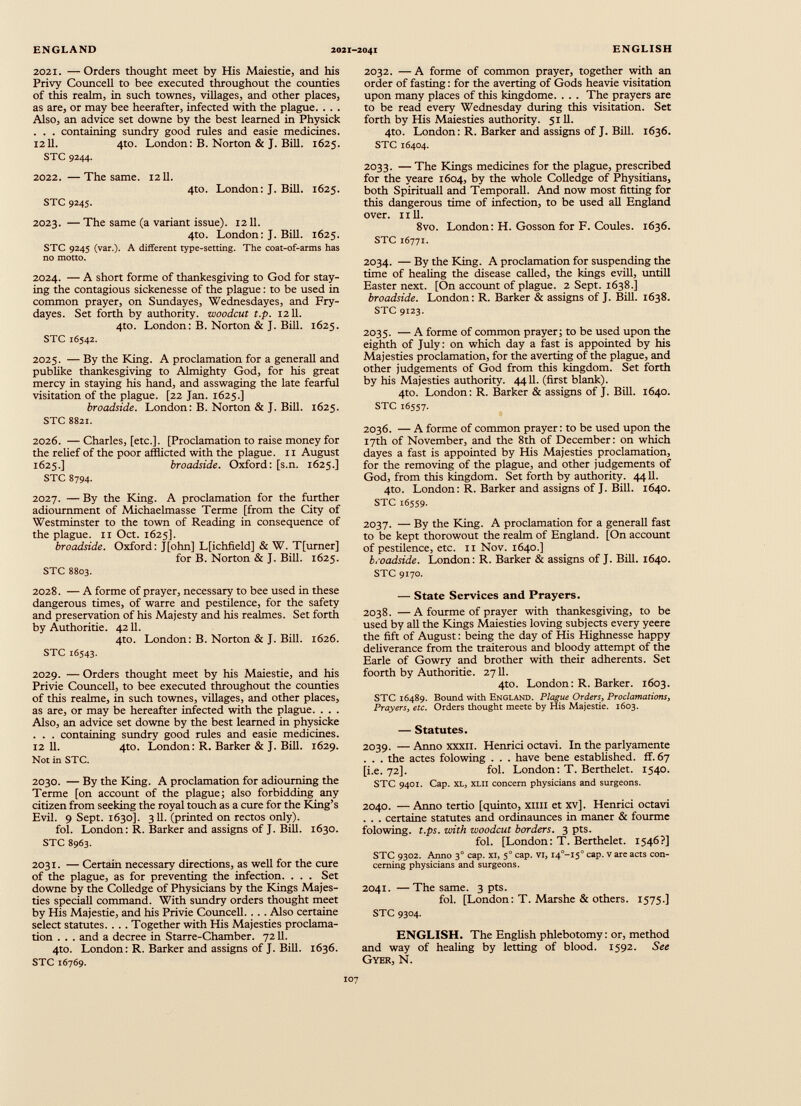 2021. — Orders thought meet by His Maiestie, and his Privy Councell to bee executed throughout the counties of this realm, in such townes, villages, and other places, as are, or may bee heerafter, infected with the plague. . . . Also, an advice set downe by the best learned in Physick . . . containing sundry good rules and easie medicines. 1211. 4to. London: B. Norton & J. Bill. 1625. STC 9244. 2022. —The same. 1211. 4to. London: J. Bill. 1625. STC 9245. 2023. — The same (a variant issue). 1211. 4to. London: J. Bill. 1625. STC 9245 (var.). A different type-setting. The coat-of-arms has no motto. 2024. — A short forme of thankesgiving to God for stay ing the contagious sickenesse of the plague: to be used in common prayer, on Sundayes, Wednesdayes, and Fry- dayes. Set forth by authority, woodcut t.p. 1211. 4to. London: B. Norton & J. Bill. 1625. STC 16542. 2025. — By the King. A proclamation for a generall and publike thankesgiving to Almighty God, for his great mercy in staying his hand, and asswaging the late fearful visitation of the plague. [22 Jan. 1625.] broadside. London: B. Norton & J. Bill. 1625. STC 8821. 2026. — Charles, [etc.]. [Proclamation to raise money for the relief of the poor afflicted with the plague. 11 August 1625.] broadside. Oxford: [s.n. 1625.] STC 8794. 2027. — By the King. A proclamation for the further adiournment of Michaelmasse Terme [from the City of Westminster to the town of Reading in consequence of the plague. 11 Oct. 1625]. broadside. Oxford: J[ohn] L[ichfield] & W. T[urner] for B. Norton & J. Bill. 1625. STC 8803. 2028. — A forme of prayer, necessary to bee used in these dangerous times, of warre and pestilence, for the safety and preservation of his Majesty and his realmes. Set forth by Authoritie. 4211. 4to. London: B. Norton & J. Bill. 1626. STC 16543. 2029. — Orders thought meet by his Maiestie, and his Privie Councell, to bee executed throughout the counties of this realme, in such townes, villages, and other places, as are, or may be hereafter infected with the plague. . . . Also, an advice set downe by the best learned in physicke . . . containing sundry good rules and easie medicines. 12 11. 4to. London: R. Barker & J. Bill. 1629. Not in STC. 2030. — By the King. A proclamation for adiourning the Terme [on account of the plague; also forbidding any citizen from seeking the royal touch as a cure for the King’s Evil. 9 Sept. 1630]. 311. (printed on rectos only). fol. London: R. Barker and assigns of J. Bill. 1630. STC 8963. 2031. — Certain necessary directions, as well for the cure of the plague, as for preventing the infection. . . . Set downe by the Colledge of Physicians by the Kings Majes ties speciall command. With sundry orders thought meet by His Majestie, and his Privie Councell.... Also certaine select statutes.. .. Together with His Majesties proclama tion . . . and a decree in Starre-Chamber. 7211. 4to. London: R. Barker and assigns of J. Bill. 1636. STC 16769. 2032. — A forme of common prayer, together with an order of fasting: for the averting of Gods heavie visitation upon many places of this kingdome. . . . The prayers are to be read every Wednesday during this visitation. Set forth by His Maiesties authority. 5111. 4to. London: R. Barker and assigns of J. Bill. 1636. STC 16404. 2033. — The Kings medicines for the plague, prescribed for the yeare 1604, by the whole Colledge of Physitians, both Spirituall and Temporall. And now most fitting for this dangerous time of infection, to be used all England over. nil. 8vo. London: H. Gosson for F. Coules. 1636. STC 16771. 2034. — By the King. A proclamation for suspending the time of healing the disease called, the kings evill, untill Easter next. [On account of plague. 2 Sept. 1638.] broadside. London: R. Barker & assigns of J. Bill. 1638. STC 9123. 2035. — A forme of common prayer; to be used upon the eighth of July: on which day a fast is appointed by his Majesties proclamation, for the averting of the plague, and other judgements of God from this kingdom. Set forth by his Majesties authority. 4411. (first blank). 4to. London: R. Barker & assigns of J. Bill. 1640. STC 16557. 2036. — A forme of common prayer: to be used upon the 17th of November, and the 8th of December: on which dayes a fast is appointed by His Majesties proclamation, for the removing of the plague, and other judgements of God, from this kingdom. Set forth by authority. 4411. 4to. London: R. Barker and assigns of J. Bill. 1640. STC 16559. 2037. — By the King. A proclamation for a generall fast to be kept thorowout the realm of England. [On account of pestilence, etc. 11 Nov. 1640.] broadside. London: R. Barker & assigns of J. Bill. 1640. STC 9170. — State Services and Prayers. 2038. — A fourme of prayer with thankesgiving, to be used by all the Kings Maiesties loving subjects every yeere the fift of August: being the day of His Highnesse happy deliverance from the traiterous and bloody attempt of the Earle of Gowry and brother with their adherents. Set foorth by Authoritie. 2711. 4to. London: R. Barker. 1603. STC 16489. Bound with England. Plague Orders, Proclamations, Prayers, etc. Orders thought meete by His Majestie. 1603. — Statutes. 2039. — Anno xxxii. Henrici octavi. In the parlyamente . . . the actes folowing . . . have bene established, ff. 67 [i.e. 72]. fol. London: T. Berthelet. 1540. STC 9401. Cap. XL, xlii concern physicians and surgeons. 2040. — Anno tertio [quinto, xml et xv]. Henrici octavi . . . certaine statutes and ordinaunces in maner & fourme folowing. t.ps. with woodcut borders. 3 pts. fol. [London: T. Berthelet. 1546?] STC 9302. Anno 3° cap. xi, 5 0 cap. VI, I 4 °-I 5 ° cap. v are acts con cerning physicians and surgeons. 2041. —The same. 3 pts. fol. [London: T. Marshe & others. 1575.] STC 9304. ENGLISH. The English phlebotomy: or, method and way of healing by letting of blood. 1592. See Gyer, N.
