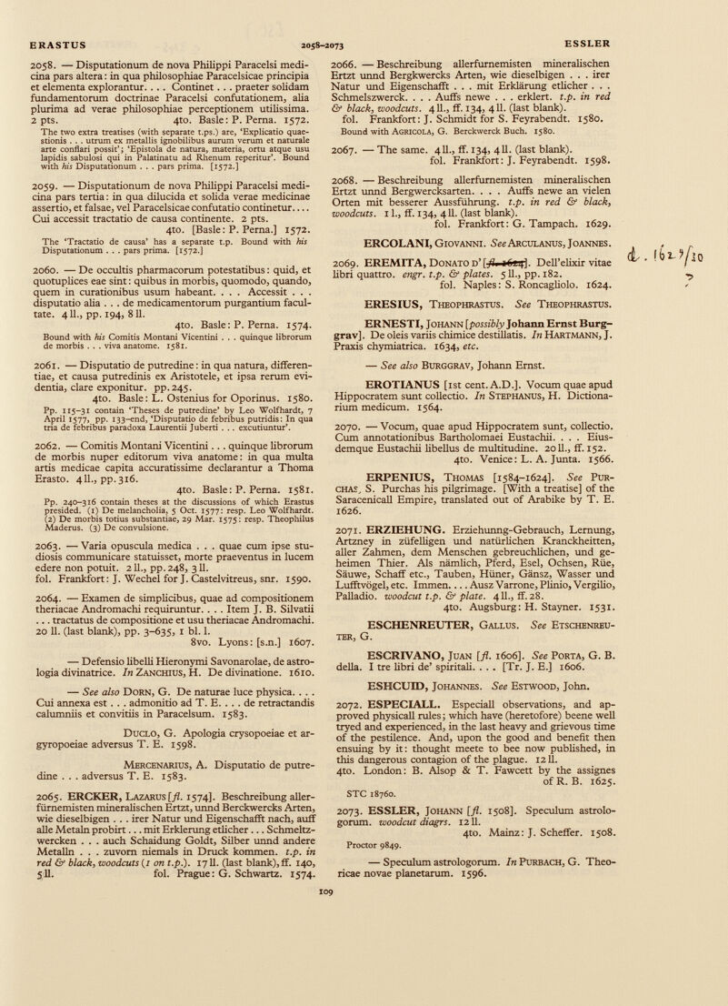 2058. — Disputationum de nova Philippi Paracelsi medi cina pars altera : in qua philosophiae Paracelsicae principia et dementa explorantur. . . . Continet. . . praeter solidam fundamentorum doctrinae Paracelsi confutationem, alia plurima ad verae philosophiae perceptionem utilissima. 2 pts. 4to. Basle: P. Perna. 1572. The two extra treatises (with separate t.ps.) are, ‘Explicatio quae stionis . . . utrum ex metallis ignobilibus aurum verum et naturale arte conflari possit’; ‘Epistola de natura, materia, ortu atque usu lapidis sabulosi qui in Palatinatu ad Rhenum reperitur’. Bound with his Disputationum . . . pars prima. [1572.] 2059. — Disputationum de nova Philippi Paracelsi medi cina pars tertia : in qua dilucida et solida verae medicinae assertio, et falsae, vel Paracelsicae confutatio continetur Cui accessit tractatio de causa continente. 2 pts. 4to. [Basle : P. Perna.] 1572. The ‘Tractatio de causa’ has a separate t.p. Bound with his Disputationum . . . pars prima. [1572.] 2060. — De occultis pharmacorum potestatibus : quid, et quotuplices eae sint : quibus in morbis, quomodo, quando, quem in curationibus usum habeant. . . . Accessit . . . disputatio aha ... de medicamentorum purgantium facul tate. 411., pp. 194, 811. 4to. Basle: P. Perna. 1574. Bound with his Comitis Montani Vicentini . . . quinque librorum de morbis . . . viva anatome. 1581. 2061. — Disputatio de putredine: in qua natura, differen tiae, et causa putredinis ex Aristotele, et ipsa rerum evi dentia, clare exponitur. pp.245. 4to. Basle: L. Ostenius for Oporinus. 1580. Pp. 115-31 contain ‘Theses de putredine’ by Leo Wolfhardt, 7 Aprii 1577, pp. 133-end, ‘Disputatio de febribus putridis: In qua tria de febribus paradoxa Laurentii Juberti . .. excutiuntur’. 2062. — Comitis Montani Vicentini .. . quinque librorum de morbis nuper editorum viva anatome: in qua multa artis medicae capita accuratissime declarantur a Thoma Erasto. 411., pp.316. 4to. Basle : P. Perna. 1581. Pp. 240-316 contain theses at the discussions of which Erastus presided. (1) De melancholia, 5 Oct. 1577: resp. Leo Wolfhardt. (2) De morbis totius substantiae, 29 Mar. 1575 : resp. Theophilus Maderus. (3) De convulsione. 2063. —Varia opuscula medica . . . quae cum ipse stu diosis communicare statuisset, morte praeventus in lucem edere non potuit. 211., pp. 248, 311. fol. Frankfort: J. Wechel for J. Castel vitreus, snr. 1590. 2064. — Examen de simplicibus, quae ad compositionem theriacae Andromachi requiruntur. . . . Item J. B. Silvatii ... tractatus de compositione et usu theriacae Andromachi. 20 11. (last blank), pp. 3-635, 1 bl. 1. 8vo. Lyons: [s.n.] 1607. — Defensio libelli Hieronymi Savonarolae, de astro logia divinatrice. In Zanchius, H. De divinatione. 1610. — See also Dorn, G. De naturae luce physica. . . . Cui annexa est . . . admonitio ad T. E. ... de retractandis calumniis et convitiis in Paracelsum. 1583. Duclo, G. Apologia crysopoeiae et ar- gyropoeiae adversus T. E. 1598. Mercenarius, A. Disputatio de putre dine . . . adversus T. E. 1583. 2065. ERCKER, Lazarus[/I. 1574]. Beschreibung aller furnemisten mineralischen Ertzt, unnd Berckwercks Arten, wie dieselbigen . . . irer Natur und Eigenschafft nach, auff alie Metaln probirt... mit Erklerung etlicher ... Schmeltz- wercken . . . auch Schaidung Goldt, Silber unnd andere Metalln . . . zuvom niemals in Druck kommen. t.p. in red & black, woodcuts (r on t.p.). 1711. (last blank), ff. 140, 511. fol. Prague: G. Schwartz. 1574. 2066. — Beschreibung allerfurnemisten mineralischen Ertzt unnd Bergkwercks Arten, wie dieselbigen . . . irer Natur und Eigenschafft . . . mit Erklärung etlicher . . . Schmelszwerck. . . . Auffs newe . . . erklert. t.p. in red & black , woodcuts. 411., ff. 134, 411. (last blank). fol. Frankfort: J. Schmidt for S. Feyrabendt. 1580. Bound with Agrícola, G. Berckwerck Buch. 1580. 2067. — The same. 411., ff. 134, 411. (last blank). fol. Frankfort: J. Feyrabendt. 1598. 2068. — Beschreibung allerfurnemisten mineralischen Ertzt unnd Bergwercksarten. . . . Auffs newe an vielen Orten mit besserer Aussführung. t.p. in red & black, woodcuts. 11., ff. 134, 411. (last blank). fol. Frankfort: G. Tampach. 1629. ERCOLANI, Giovanni. S^Arculanus, Joannes. 2069. EREMITA, Donato d’ [J?i iG azp]. Dell’elixir vitae libri quattro. engr. t.p. & plates. 511., pp. 182. fol. Naples: S. Roncagliolo. 1624. ERESIUS, Theophrastus. See Theophrastus. ERNESTI, Johann [possibly Johann Ernst Burg- grav]. De oléis variis chimice destillatis. In Hartmann, J. Praxis chymiatrica. 1634, etc. — See also BURGGRAV, Johann Ernst. EROTIANUS [ist cent. A.D.]. Vocum quae apud Hippocratem sunt collectio. In Stephanus, H. Dictiona- rium medicum. 1564. 2070. — Vocum, quae apud Hippocratem sunt, collectio. Cum annotationibus Bartholomaei Eustachii. . . . Eius- demque Eustachii libellus de multitudine. 2011., ff. 152. 4to. Venice: L. A. Junta. 1566. ERPENIUS, Thomas [1584-1624]. See Pur- chas, S. Purchas his pilgrimage. [With a treatise] of the Saracenicall Empire, translated out of Arabike by T. E. 1626. 2071. ERZIEHUNG. Erziehunng-Gebrauch, Lernung, Artzney in züfelligen und natürlichen Kranckheitten, aller Zahmen, dem Menschen gebreuchlichen, und ge heimen Thier. Als nämlich, Pferd, Esel, Ochsen, Rüe, Säuwe, Schaff etc., Tauben, Hüner, Gänsz, Wasser und Lufftvögel, etc. Immen.... Ausz Varrone, Plinio, Vergilio, Palladio, woodcut t.p. & plate. 411., ff. 28. 4to. Augsburg: H. Stayner. 1531. ESCHENREUTER, Gallus. See Etschenreu- TER, G. ESORIVANO, Juan [fl. 1606]. See Porta, G. B. della. I tre libri de’ spiritali. . . . [Tr. J. E.] 1606. ESHCUID, Johannes. See Estwood, John. 2072. ESPECIALL. Especiall observations, and ap proved physical! rules; which have (heretofore) beene well tryed and experienced, in the last heavy and grievous time of the pestilence. And, upon the good and benefit then ensuing by it: thought meete to bee now published, in this dangerous contagion of the plague. 12 Ü. 4to. London: B. Alsop & T. Fawcett by the assignes ofR. B. 1625. STC 18760. 2073. ESSLER, Johann [fl. 1508]. Speculum astrolo- gorum. woodcut diagrs. 1211. 4to. Mainz: J. Scheffer. 1508. Proctor 9849. — Speculum astrologorum. In Purbach, G. Theo- ricae novae planetarum. 1596.