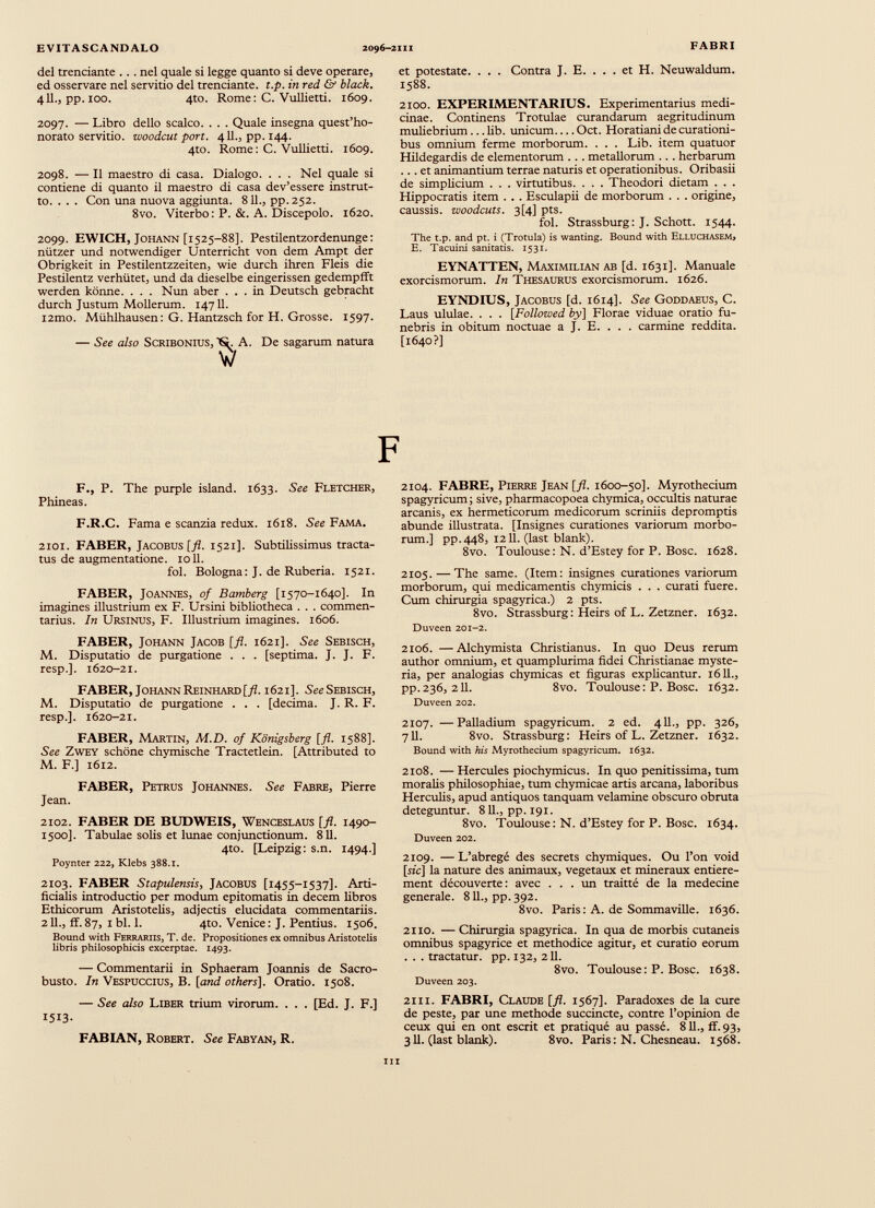 del trenciante . . . nel quale si legge quanto si deve operare, ed osservare nel servitio del trenciante. t.p. in red & black. 411., pp. 100. 4to. Rome: C. Vullietti. 1609. 2097. — Libro dello scalco. . . . Quale insegna quest’ho- norato servitio. woodcut port. 411., pp. 144. 4to. Rome: C. Vullietti. 1609. 2098. — Il maestro di casa. Dialogo. . . . Nel quale si contiene di quanto il maestro di casa dev’essere instrut to. .. . Con una nuova aggiunta. 811., pp.252. 8vo. Viterbo: P. &. A. Discepolo. 1620. 2099. EWICH, Johann [1525-88]. Pestilentzordenunge: nützer und notwendiger Unterricht von dem Ampt der Obrigkeit in Pestilentzzeiten, wie durch ihren Fleis die Pestilentz verhütet, und da dieselbe eingerissen gedempfft werden könne. . . . Nun aber ... in Deutsch gebracht durch Justum Mollerum. 14711. i 2 mo. Mühlhausen: G. Hantzsch for H. Grosse. 1597. — See also Scribonius, N. A. De sagarum natura w et potestate. . . . Contra J. E. ... et H. Neuwaldum. 1588. 2100. EXPERIMENTAR IUS. Experimentarius medi cinae. Continens Trotulae curandarum aegritudinum muliebrium ... lib. unicum Oct. Horatiani de curationi bus omnium ferme morborum. . . . Lib. item quatuor Hildegardis de elementorum . . . metallorum .. . herbarum ... et animantium terrae naturis et operationibus. Oribasii de simplicium . . . virtutibus. . . . Theodori dietam . . . Hippocratis item . . . Esculapii de morborum . . . origine, caussis, woodcuts. 3[4] pts. fol. Strassburg: J. Schott. 1544. The t.p. and pt. i (Trotula) is wanting. Bound with Elluchasem, E. Tacuini sanitatis. 1531. EYNATTEN, Maximilian ab [d. 1631]. Manuale exorcismorum. In Thesaurus exorcismorum. 1626. EYNDIUS, Jacobus [d. 1614]. See Goddaeus, C. Laus ululae. . . . [Follozved by] Florae viduae oratio fu nebris in obitum noctuae a J. E. . . . carmine reddita. [1640?] F., P. The purple island. 1633. See Fletcher, Phineas. F.R.C. Fama e scanzia redux. 1618. See Fama. 2101. FABER, Jacobus [fl. 1521]. Subtilissimus tracta tus de augmentatione. 1011. fol. Bologna: J. de Ruberia. 1521. FABER, Joannes, of Bamberg [1570-1640]. In imagines illustrium ex F. Ursini bibliotheca . . . commen tarius. In Ursinus, F. Illustrium imagines. 1606. FABER, Johann Jacob [fl. 1621]. See Sebisch, M. Disputatio de purgatione . . . [septima. J. J. F. resp.]. 1620-21. FABER, Johann Reinhard [ fl . 1621]. See Sebisch, M. Disputatio de purgatione . . . [decima. J. R. F. resp.]. 1620-21. FABER, Martin, M.D. of Königsberg [fl. 1588]. See Zwey schöne chymische Tractetlein. [Attributed to M. F.] 1612. FABER, Petrus Johannes. See Fabre, Pierre Jean. 2102. FABER DE BUDWEIS, Wenceslaus [fl. 1490- 1500]. Tabulae solis et lunae conjunctionum. 811. 4to. [Leipzig: s.n. 1494.] Poynter 222, Klebs 388.1. 2103. FABER Stapulensis, Jacobus [1455-1537]. Arti ficialis introductio per modum epitomatis in decem libros Ethicorum Aristotelis, adjectis elucidata commentariis. 211., if.87, 1 bl. 1. 4to. Venice: J. Pentius. 1506. Bound with Ferrariis, T. de. Propositiones ex omnibus Aristotelis libris philosophicis excerptae. 1493. — Commentarii in Sphaeram Joannis de Sacro- busto. In Vespuccius, B. [and others]. Oratio. 1508. — See also Liber trium virorum. . . . [Ed. J. F.] I 5 I 3 - FABIAN, Robert. See Fabyan, R. 2104. FABRE, Pierre Jean [fl. 1600-50]. Myrothecium spagyricum; sive, pharmacopoea chymica, occultis naturae arcanis, ex hermeticorum medicorum scriniis depromptis abunde illustrata. [Insignes curationes variorum morbo rum.] pp.448, 1211. (last blank). 8vo. Toulouse: N. d’Estey for P. Bosc. 1628. 2105. — The same. (Item: insignes curationes variorum morborum, qui medicamentis chymicis . . . curati fuere. Cum chirurgia spagyrica.) 2 pts. 8vo. Strassburg : Heirs of L. Zetzner. 1632. Duveen 201-2. 2106. —Alchymista Christianus. In quo Deus rerum author omnium, et quamplurima fidei Christianae myste ria, per analogias chymicas et figuras explicantur. 1611., pp. 236, 211. 8vo. Toulouse : P. Bosc. 1632. Duveen 202. 2107. —Palladium spagyricum. 2 ed. 411., pp. 326, 711. 8vo. Strassburg: Heirs of L. Zetzner. 1632. Bound with his Myrothecium spagyricum. 1632. 2108. — Hercules piochymicus. In quo penitissima, tum moralis philosophiae, tum chymicae artis arcana, laboribus Herculis, apud antiquos tanquam velamine obscuro obruta deteguntur. 811., pp. 191. 8vo. Toulouse: N. d’Estey for P. Bosc. 1634. Duveen 202. 2109. — L’abregé des secrets chymiques. Ou l’on void [rie] la nature des animaux, végétaux et minéraux entière ment découverte: avec ... un traitté de la medecine generale. 811., pp. 392. 8vo. Paris: A. de Sommaville. 1636. 2110. — Chirurgia spagyrica. In qua de morbis cutaneis omnibus spagyrice et methodice agitur, et curatio eorum . . . tractatur, pp. 132, 211. 8vo. Toulouse: P. Bosc. 1638. Duveen 203. 2111. FABRI, Claude [fl. 1567]. Paradoxes de la cure de peste, par une methode succincte, contre l’opinion de ceux qui en ont escrit et pratiqué au passé. 811., ff. 93, 311. (last blank). 8vo. Paris: N. Chesneau. 1568. ni