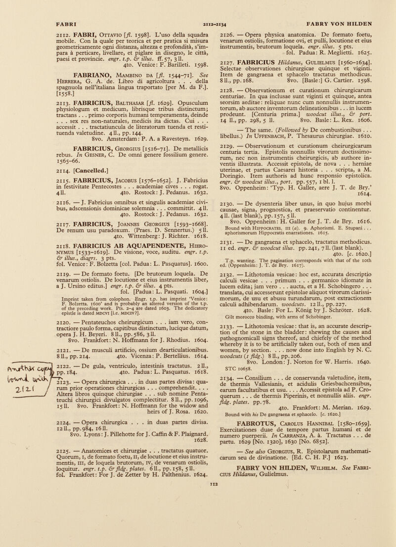 2112. FABRI, Ottavio [fi. 1598]. L’uso della squadra mobile. Con la quale per teorica et per pratica si misura geometricamente ogni distanza, altezza e profondità, s’im para à perticare, livellare, et pigiare in disegno, le città, paesi et provincie. engr. t.p. & illus. ff. 57, 311. 4to. Venice: F. Barilleti. 1598. FABRIANO, Mambino da [fi. 1544-71]. See Herrera, G. A. de. Libro di agricoltura . . . della spagnuola nell’italiana lingua traportato [per M. da F.]. [1558.] 2113. FABRICIUS, Balthasar [fi. 1629]. Opusculum physiologum et medicum, librisque tribus distinctum ; tractans . . . primo corporis humani temperamenta, deinde . . . sex res non-naturales, medicis ita dictas. Cui . . . accessit . . . tractatiuncula de literatorum tuenda et resti tuenda valetudine. 4II., pp. 144. 8vo. Amsterdam : P. A. a Ravesteyn. 1629. FABRICIUS, Georgius [1516-71]. De metallicis rebus. In Gesner, C. De omni genere fossilium genere. 1565-66. 2114. [Cancelled.] 2115. FABRICIUS, Jacobus [1576-1652]. J. Fabricius in festivitate Pentecostes . . . academiae cives . . . rogat. 411. 4to. Rostock: J. Pedanus. 1632. 2126. — Opera physica anatomica. De formato foetu, venarum ostiolis, formatione ovi, et pulli, locutione et eius instrumentis, brutorum loquela, engr. illus. 5 pts. fol. Padua: R. Meglietti. 1625. 2127. FABRICIUS Hildanus , Gulielmus [1560-1634]. Selectae observationes chirurgicae quinque et viginti. Item de gangraena et sphacelo tractatus methodicus. 811., pp. 168. 8vo. [Basle:] G. Cartier. 1598. 2128. — Observationum et curationum chirurgicarum centuriae. In qua inclusae sunt viginti et quinque, antea seorsim aeditae: reliquae nunc cum nonnullis instrumen torum, ab auctore inventorum delineationibus ... in lucem prodeunt. [Centuria prima.] woodcut illus., & port. 14 11., pp. 298,5 11. 8vo. Basle: L. Rex. 1606. — The same. (Followed by De combustionibus . . . libellus.) In Uffenbach, P. Thesaurus chirurgiae. 1610. 2129. — Observationum et curationum cheirurgicarum centuria tertia. Epistolis nonnullis virorum doctissimo rum, nec non instrumentis cheirurgicis, ab authore in ventis illustrata. Accessit epistola, de nova . . . herniae uterinae, et partus Caesarei historia . . . scripta, a M. Doringio. Item authoris ad hunc responsio epistolica. engr. & woodcut illus., port. pp. 557, 1 bl. 1. 8vo. Oppenheim: ‘Typ. H. Galler, aere J. T. de Bry.’ 1614. 2116. —J. Fabricius omnibus et singulis academiae civi bus, adscensionis dominicae solemnia . . . committit. 411. 4to. Rostock: J. Pedanus. 1632. 2117. FABRICIUS, Joannes Georgius [1593-1668]. De renum usu paradoxum. (Praes. D. Sennertus.) 511. 4to. Wittenberg: J. Richter. 1618. 2118. FABRICIUS AB AQUAPENDENTE, Hiero nymus [1533-1619]. De visione, voce, auditu, engr. t.p. & illus., diagrs. 3 pts. fol. Venice: F. Bolzetta [coi. Padua: L. Pasquatus]. 1600. 2119. —De formato foetu. [De brutorum loquela. De venarum ostiolis. De locutione et eius instrumentis liber, a J. Ursino editus.] engr. t.p. & illus. 4 pts. fol. [Padua: L. Pasquati. 1604.] Imprint taken from colophon. Engr. t.p. has imprint ‘Venice: F. Bolzetta. 1600’ and is probably an altered version of the t.p. of the preceding work. Pts. 2-4 are dated 1603. The dedicatory epistle is dated mdcvi [i.e. mdciv?]. 2120. —Pentateuchos cheirurgicum . . . iam vero, con tractiore paulo forma, capitibus distinctum, lucique datum, opera J. H. Beyeri. 811., pp.586, 3II. 8vo. Frankfort: N. Hoffmann for J. Rhodius. 1604. 2121. —De musculi artificio, ossium dearticulationibus. 811., pp.214. 4to. Vicenza: P. Bertellius. 1614. 2122. —De gula, ventriculo, intestinis tractatus. 211., pp. 184. 4to. Padua: L. Pasquatus. 1618. 2123. — Opera chirurgica ... in duas partes divisa: qua rum prior operationes chirurgicas . . . comprehendit. . . . Altera libros quinque chirurgiae . . . sub nomine Penta teuchi chirurgici divulgatos complectitur. 811., pp. 1096, 1511. 8vo. Frankfort: N. Hoffmann for the widow and heirs of J. Rosa. 1620. 2124. — Opéra chirurgica ... in duas partes divisa. 1211., pp.984, 1611. 8vo. Lyons : J. Pillehotte for J. Caffin & F. Plaignard. 1628. 2130. — De dysenteria liber unus, in quo hujus morbi causae, signa, prognostica, et praeservatio continentur. 411. (last blank), pp. 157, 511. 8vo. Oppenheim: H. Galler for J. T. de Bry. 1616. Bound with Hippocrates, m (a). 9. Aphorismi. E. Stupani. .. aphorismorum Hippocratis enarrationes. 1615. 2131. — De gangraena et sphacelo, tractatus methodicus. 11 ed. engr. & woodcut illus. pp.241, 711. (last blank). 4to. [c. 1620.] T.p. wanting. The pagination corresponds with that of the loth ed. (Oppenheim: J. T. de Bry. 1617). 2132. — Lithotomia vesicae: hoc est, accurata descriptio calculi vesicae . . . primum . . . germanico idiomate in lucem edita; jam vero . . . aucta, et a H. Schobingero . . . translata, cui accesserunt epistolae aliquot virorum clarissi morum, de usu et abusu turundarum, post extractionem calculi adhibendarum, woodcuts. 1211., pp. 227. 4to. Basle: For L. König by J. Schröter. 1628. Gilt morocco binding, with arms of Schobinger. 2133. — Lithotomia vesicae: that is, an accurate descrip tion of the stone in the bladder: shewing the causes and pathognomicall signs thereof, and chiefely of the method whereby it is to be artificially taken out, both of men and women, by section. . . . now done into English by N. C. woodcuts (/ fldg.) 811., pp. 206. 8vo. London: J. Norton for W. Harris. 1640. STC 10658. 2134. — Consilium ... de conservanda valetudine, item, de thermis Vallesianis, et acidulis Griesbachcensibus, earum facultatibus et usu. . . . Accessit epistola ad P. Cro- querum ... de thermis Piperinis, et nonnullis aliis, engr. fldg. plates, pp.78. 4to. Frankfort: M. Merian. 1629. Bound with his De gangraena et sphacelo. [c. 1620.] FABROTUS, Carolus Hannibal [1580-1659]. Exercitationes duae de tempore partus humani et de numero puerperii. In Carranza, A. k. Tractatus ... de partu. 1629 [No. 1320], 1630 [No. 6852]. 2125. — Anatomices et chirurgiae . . . tractatus quatuor. Quorum, I, de formato foetu, 11, de locutione et eius instru mentis, III, de loquela brutorum, iv, de venarum ostiolis, loquitur, engr. t.p. & fldg. plates. 611., pp. 158, 511. fol. Frankfort: For J. de Zetter by H. Palthenius. 1624. — See also Georgius, R. Epistolarum mathemati carum seu de divinatione. [Ed. C. H. F.] 1623. FABRY VON HILDEN, Wilhelm. See Fabri cius Hildanus, Gulielmus.