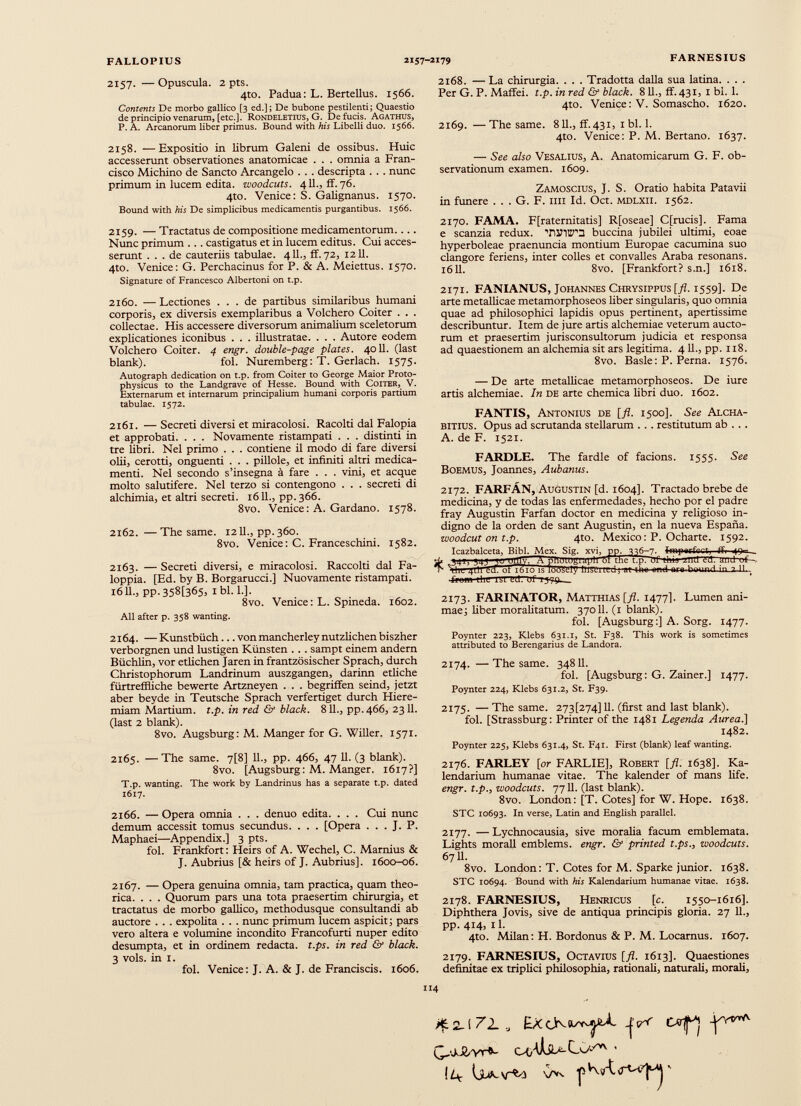 2157. — Opuscula. 2 pts. 4to. Padua: L. Bertellus. 1566. Contents De morbo gallico [3 ed.]; De bubone pestilenti; Quaestio de principio venarum, [etc.]. Rondeletids, G. De fucis. Agathus, P. A. Arcanorum liber primus. Bound with his Libelli duo. 1566. 2158. —Expositio in librum Galeni de ossibus. Huic accesserunt observationes anatomicae . . . omnia a Fran cisco Michino de Sancto Arcangelo . . . descripta . . . nunc primum in lucem edita, woodcuts. 411., ff. 76. 4to. Venice: S. Galignanus. 1570. Bound with his De simplicibus medicamentis purgantibus. 1566. 2159. — Tractatus de compositione medicamentorum.... Nunc primum ... castigatus et in lucem editus. Cui acces serunt ... de cauteriis tabulae. 411., ff. 72, 1211. 4to. Venice: G. Perchacinus for P. & A. Meiettus. 1570. Signature of Francesco Albertoni on t.p. 2160. — Lectiones ... de partibus similaribus humani corporis, ex diversis exemplaribus a Volchero Coiter . . . collectae. His accessere diversorum animalium sceletorum explicationes iconibus . . . illustratae. . . . Autore eodem Volchero Coiter. 4 engr. double-page plates. 4011. (last blank). fol. Nuremberg: T. Gerlach. 1575. Autograph dedication on t.p. from Coiter to George Maior Proto- physicus to the Landgrave of Hesse. Bound with CoiTER, V. Externarum et internarum principalium humani corporis partium tabulae. 1572. 2161. —Secreti diversi et miracolosi. Racolti dal Falopia et approbati. . . . Novamente ristampati . . . distinti in tre libri. Nel primo . . . contiene il modo di fare diversi olii, cerotti, onguenti . . . pillole, et infiniti altri medica menti. Nel secondo s’insegna à fare . . . vini, et acque molto salutifere. Nel terzo si contengono . . . secreti di alchimia, et altri secreti. 1611., pp.366. 8vo. Venice: A. Gardano. 1578. 2162. — The same. 1211., pp.360. 8vo. Venice: C. Franceschini. 1582. 2163. — Secreti diversi, e miracolosi. Raccolti dal Fa- loppia. [Ed. by B. Borgarucci.] Nuovamente ristampati. 16IL, pp-358[365> ibi. 1.]. 8vo. Venice: L. Spineda. 1602. All after p. 358 wanting. 2164. — Kunstbiich... von mancherley nutzlichen biszher verborgnen und lustigen Kiinsten . . . sampt einem andern Biichlin, vor etlichen Jaren in frantzbsischer Sprach, durch Christophorum Landrinum auszgangen, darinn etliche fùrtreffìiche bewerte Artzneyen . . . begriffen seind, jetzt aber beyde in Teutsche Sprach verfertiget durch Hiere- miam Martium, t.p. in red & black. 811., pp. 466, 2311. (last 2 blank). 8vo. Augsburg: M. Manger for G. Wilier. 1571. 2165. —The same. 7[8] 11., pp. 466, 47 11. (3 blank). 8vo. [Augsburg: M. Manger. 1617?] T.p. wanting. The work by Landrinus has a separate t.p. dated 1617. 2166. — Opera omnia . . . denuo edita. . . . Cui nunc demum accessit tomus secundus. . . . [Opera . . . J. P. Maphaei—Appendix.] 3 pts. fol. Frankfort: Heirs of A. Wechel, C. Marnius & J. Aubrius [& heirs of J. Aubrius]. 1600-06. 2167. — Opera genuina omnia, tam practica, quam theo- rica. . . . Quorum pars una tota praesertim chirurgia, et tractatus de morbo gallico, methodusque consultandi ab auctore . . . expolita . . . nunc primum lucem aspicit; pars vero altera e volumine incondito Francofurti nuper edito desumpta, et in ordinem redacta, t.ps. in red & black. 3 vols. in 1. fol. Venice: J. A. & J. de Franciscis. 1606. 2168. — La chirurgia. . . . Tradotta dalla sua latina. . . . Per G. P. Maffei. t.p. in red & black. 811., ff.431, x bl. 1. 4to. Vertice: V. Somascho. 1620. 2169. —The same. 811., ff.431, 1 bl. 1. 4to. Venice: P. M. Bertano. 1637. — See also Vesalius, A. Anatomicarum G. F. ob servationum examen. 1609. Zamoscius, J. S. Oratio habita Patavii in funere . . . G. F. 1111 Id. Oct. mdlxii. 1562. 2170. FAMA. F[raternitatis] R[oseae] C[rucis]. Fama e scanzia redux. TiJiWa buccina jubilei ultimi, eoae hyperboleae praenuncia montium Europae cacumina suo clangore feriens, inter colles et convalles Araba resonans. 1611. 8vo. [Frankfort? s.n.] 1618. 2171. FANIANUS, Johannes Chrysippus [fl. 1559]. De arte metallicae metamorphoseos liber singularis, quo omnia quae ad philosophici lapidis opus pertinent, apertissime describuntur. Item de jure artis alchemiae veterum aucto rum et praesertim jurisconsultorum judicia et responsa ad quaestionem an alchemia sit ars legitima. 4 11., pp. 118. 8vo. Basle: P. Perna. 1576. — De arte metallicae metamorphoseos. De iure artis alchemiae. In de arte chemica libri duo. 1602. FANTIS, Antonius de [fl. 1500]. See Alcha- BITIUS. Opus ad scrutanda stellarum . . . restitutum ab . . . A. de F. 1521. FARDLE. The fardle of facions. 1555. See Boemus, Joannes, Aubanus. 2172. FARFÁN, Augustin [d. 1604]. Tractado brebe de medicina, y de todas las enfermedades, hecho por el padre fray Augustin Farfan doctor en medicina y religioso in digno de la orden de sant Augustin, en la nueva España. woodcut on t.p. 4to. México: P. Ocharte. 1592. Icazbalceta, Bibl. Mex. Sig. xvi, pp. 336-7- fenpaifcet, ff, ■i 'u UUK. A blluiimiRuli'ul tne tip.uf ü»n ziulTfl. and of-— T lili i|lll id TTVr~'.o l».l » thr, —,1 nrn hmirwt i n 7 11 ■íiuii'i LliL iliTTCtTUr r 2173. FARINATOR, MATTHIAS [fl. 1477]. Lumen ani mae; liber moralitatum. 37011. (1 blank). fol. [Augsburg:] A. Sorg. 1477. Poynter 223, Klebs 631.1, St. F38. This work is sometimes attributed to Berengarius de Landora. 2174. — The same. 34811. fol. [Augsburg: G. Zainer.] 1477. Poynter 224, Klebs 631.2, St. F39. 2175. — The same. 273^74] 11. (first and last blank). fol. [Strassburg: Printer of the 1481 Legenda Aurea.] 1482. Poynter 225, Klebs 631.4, St. F41. First (blank) leaf wanting. 2176. FARLEY [or FARLIE], Robert [fl. 1638]. Ka- lendarium humanae vitae. The kalender of mans life. engr. t.p., woodcuts. 7711. (last blank). 8vo. London: [T. Cotes] for W. Hope. 1638. STC 10693. In verse, Latin and English parallel. 2177. — Lychnocausia, sive moralia facum emblemata. Lights morall emblems. engr. & printed t.ps., woodcuts. 6711. 8vo. London: T. Cotes for M. Sparke júnior. 1638. STC 10694. Bound with his Kalendarium humanae vitae. 1638. 2178. FARNESIUS, Henricus [c. 1550-1616]. Diphthera Jovis, sive de antiqua principis gloria. 27 11., pp. 414, il. 4to. Milán: H. Bordonus & P. M. Locarnus. 1607. 2179. FARNESIUS, Octavius [fl. 1613]. Quaestiones definitae ex triplici philosophia, rationali, naturali, morali, 4 *2-172-, jrT Q.'jJ&vr<c > (4 VVv