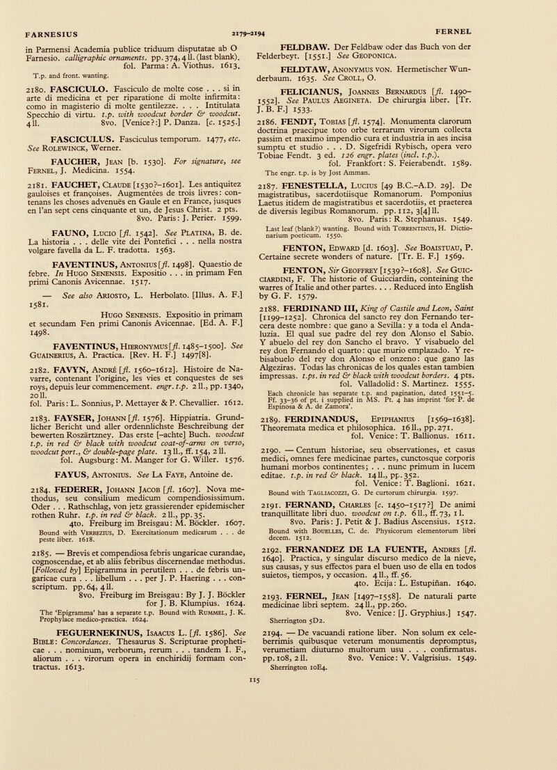 in Parmensi Academia publice triduum disputatae ab O Farnesio. calligraphic ornaments. pp. 374,411. (last blank). fol. Parma: A. Viothus. 1613. T.p. and front. wanting. 2180. FASCICULO. Fasciculo de molte cose ... si in arte di medicina et per riparatione di molte infirmita: como in magisterio di molte gentilezze. . . . Intitulata Specchio di virtu. t.p. with woodcut border & woodcut. 411. 8vo. [Venice?:] P. Danza, [c. 1525.] FASCICULUS. Fasciculus temporum. 1477, etc. See Rolewinck, Werner. FAUCHER, Jean [b. 1530]. For signature, see Fernel, J. Medicina. 1554. 2181. FAUCHET, Claude [i530?-i6oi]. Les antiquitez gauloises et fran?oises. Augmentées de trois livres: con- tenans les choses advenués en Gaule et en France, jusques en l’an sept cens cinquante et un, de Jesús Christ. 2 pts. 8vo. Paris: J. Perier. 1599. FAUNO, Lucio [fl. 1542]. See Platina, B. de. La historia . . . delle vite dei Pontefici . . . nella nostra volgare favella da L. F. tradotta. 1563. FAVENTINUS, Antonius [fl. 1498]. Quaestio de febre. In Hugo Senensis. Expositio ... in primam Fen primi Canonis Avicennae. 1517. — See also Ariosto, L. Herbólate. [Ilius. A. F.] 1581. Hugo Senensis. Expositio in primam et secundam Fen primi Canonis Avicennae. [Ed. A. F.] 1498. F AVENTINUS, Hieronymus [fl. 1485-1500]. See Guainerius, A. Practica. [Rev. H. F.] I497[8]. 2182. FAVYN, Andre [fl. 1560-1612]. Histoire de Na- varre, contenant l’origine, les vies et conquestes de ses roys, depuis leur commencement. engr.t.p. 211., pp. 1340, 2011. fol. Paris: L. Sonnius, P. Mettayer & P. Chevallier. 1612. 2183. FAYSER, Johann [fl. 1576]. Hippiatria. Grund- licher Bericht und aller ordennhchste Beschreibung der bewerten Roszártzney. Das erste [-achte] Buch. woodcut t.p. in red & black with woodcut coat-of-arms on verso, woodcut port., & double-page piate. 1311., ff. 154, 211. fol. Augsburg: M. Manger for G. Willer. 1576. FAYUS, Antonius. See La Faye, Antoine de. 2184. FEDERER, Johann Jacob [j fl. 1607]. Nova me thodus, seu consilium medicum compendiosissimum. Oder . . . Rathschlag, von jetz grassierender epidemischer rothen Ruhr. t.p. in red & black. 2ll., pp.35. 4to. Freiburg im Breisgau: M. Bockler. 1607. Bound with Verbezius, D. Exercitationum medicarum ... de peste liber. 1618. 2185. — Brevis et compendiosa febris ungaricae curandae, cognoscendae, et ab aliis febribus discernendae methodus. [Followed by\ Epigramma in perutilem ... de febris un garicae cura . . . libellum . . . per J. P. Haering . . . con scriptum. pp.64, 411. 8vo. Freiburg im Breisgau: By J. J. Bockler for J. B. Klumpius. 1624. The ‘Epigramma’ has a separate t.p. Bound with Rummel, J. K. Prophylace medico-practica. 1624. FEGUERNEKINUS, Isaacus L. [fl. 1586]. See Bible: Concordances. Thesaurus S. Scripturae propheti cae . . . nominum, verborum, rerum . . . tandem I. F., aliorum . . . virorum opera in enchiridij formam con tractus. 1613. FELDBAW. Der Feldbaw oder das Buch von der Felderbeyt. [1551.] See Geoponica. FELDTAW, Anonymus von. Hermetischer Wun- derbaum. 1635. See Croll, O. FELICIANUS, Joannes Bernardus [fl. 1490- 1552]. See Paulus Aegineta. De chirurgia liber. [Tr. J.B.F.] 1533. 2186. FENDT, Tobias [fl. 1574]. Monumenta clarorum doctrina praecipue toto orbe terrarum virorum collecta passim et maximo impendio cura et industria in aes incisa sumptu et studio . . . D. Sigefridi Rybisch, opera vero Tobiae Fendt. 3 ed. 126 engr. plates (incl. t.p.). fol. Frankfort: S. Feierabendt. 1589. The engr. t.p. is by Jost Amman. 2187. FENESTELLA, Lucius [49 B.C.-A.D. 29]. De magistratibus, sacerdotiisque Romanorum. Pomponius Laetus itidem de magistratibus et sacerdotiis, et praeterea de diversis legibus Romanorum, pp. 112, 3[4] 11. 8vo. Paris: R. Stephanus. 1549. Last leaf (blank?) wanting. Bound with Torrentinus, H. Dictio- narium poeticum. 1550. FENTON, Edward [d. 1603]. See Boaistuau, P. Certaine secrete wonders of nature. [Tr. E. F.] 1569. FENTON, Sir Geoffrey [i539?-i6o8]. See Guic ciardini, F. The historie of Guicciardin, conteining the warres of Italie and other partes. .. . Reduced into English by G. F. 1579. 2188. FERDINAND III, King of Castile and Leon, Saint [1199-1252]. Chronica del sancto rey don Fernando ter- cera deste nombre: que gano a Sevilla: y a toda el Anda- luzia. El qual sue padre del rey don Alonso el Sabio. Y abuelo del rey don Sancho el bravo. Y visabuelo del rey don Fernando el quarto: que murio emplazado. Y re- bisabuelo del rey don Alonso el onzeno: que gano las Algeziras. Todas las chronicas de los quales estan tambien impressas, t.ps. in red & black with woodcut borders. 4 pts. fol. Valladolid: S. Martinez. 1555. Each chronicle has separate t.p. and pagination, dated 1551-5. Ff. 33-36 of pt. i supplied in MS. Ft. 4 has imprint ‘for P. de Espinosa & A. de Zamora’. 2189. FERDINANDUS, Epiphanius [1569-1638]. Theoremata medica et philosophica. 1611., pp.271. fol. Venice: T. Ballionus. 1611. 2190. — Centum historiae, seu observationes, et casus medici, omnes fere medicinae partes, cunctosque corporis humani morbos continentes; . . . nunc primum in lucem editae, t.p. in red & black. 1411., pp. 352. fol. Venice: T. Baglioni. 1621. Bound with Tagliacozzi, G. De curtorum chirurgia. 1597. 2191. FERNAND, Charles [c. 1450-1517?] De animi tranquillitate libri duo. woodcut on t.p. 611., ff. 73, 11. 8vo. Paris: J. Petit & J. Badius Ascensius. 1512. Bound with Bouelles, C. de. Physicorum elementorum libri decem. 1512. 2192. FERNANDEZ DE LA FUENTE, Andres [fl. 1640]. Practica, y singular discurso medico de la nieve, sus causas, y sus effectos para el buen uso de ella en todos suietos, tiempos, y occasion. 411., ff. 56. 4to. Ecija: L. Estupinan. 1640. 2193. FERNEL, Jean [1497-1558]. De naturali parte medicinae libri septem. 2411., pp.260. 8vo. Venice: [J. Gryphius.] 1547. Sherrington 5D2. 2194. —De vacuandi ratione liber. Non solum ex cele berrimis quibusque veterum monumentis depromptus, verumetiam diuturno multorum usu . . . confirmatus, pp. 108, 211. 8vo. Venice: V. Valgrisius. 1549. Sherrington 10E4.