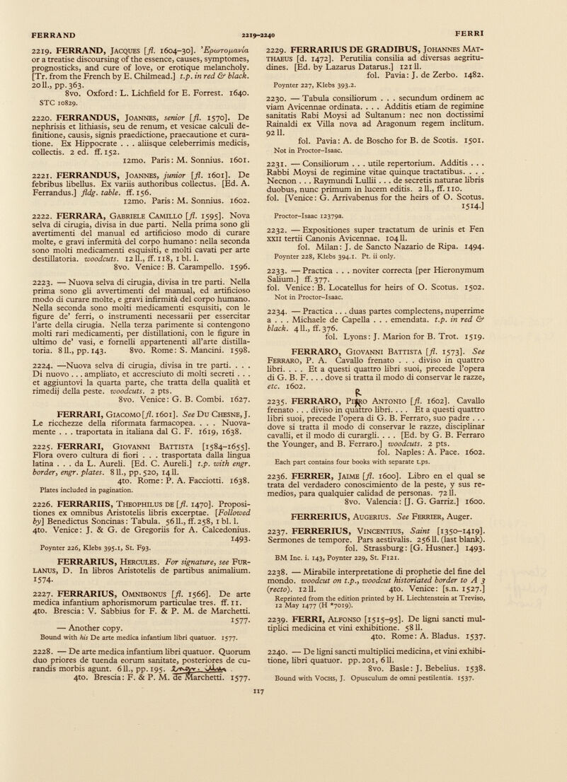 2219. FERRANO, Jacques [fl. 1604-30]. ’EpioTo^avia or a treatise discoursing of thè essence, causes, symptomes, prognosticks, and cure of love, or erotique melancholy. [Tr. from thè French by E. Chilmead.] t.p. in red & black. 20IL, pp. 363. 8vo. Oxford: L. Lichfield for E. Forrest. 1640. STC 10829. 2220. FERRANDUS, Joannes, senior [fi. 1570]. De nephrisis et lithiasis, seu de renum, et vesicae calculi de finitione, causis, signis praedictione, praecautione et cura tione. Ex Hippocrate . . . aliisque celeberrimis medicis, collectis. 2 ed. ff. 152. i2mo. Paris : M. Sonnius. 1601. 2221. FERRANDUS, Joannes, junior [fl. 1601]. De febribus libellus. Ex variis authoribus collectus. [Ed. A. Ferrandus.] fldg. table. ff. 156. i2mo. Paris: M. Sonnius. 1602. 2222. FERRARA, Gabriele Camillo [fl. 1595]. Nova selva di cinigia, divisa in due parti. Nella prima sono gli avertimenti dei manual ed artificioso modo di curare molte, e gravi infermità del corpo humano : nella seconda sono molti medicamenti esquisiti, e molti cavati per arte destillatoria. woodcuts. 12 IL, ff. 118, 1 bl. 1. 8vo. Venice: B. Carampello. 1596. 2223. — Nuova selva di cinigia, divisa in tre parti. Nella prima sono gli avvertimenti del manual, ed artificioso modo di curare molte, e gravi infirmità del corpo humano. Nella seconda sono molti medicamenti esquisiti, con le figure de’ ferri, o instrumenti necessarii per essercitar l’arte della cinigia. Nella terza parimente si contengono molti rari medicamenti, per distillationi, con le figure in ultimo de’ vasi, e fornelli appartenenti all’arte distilla toria. 811., pp. 143. 8vo. Rome: S. Mancini. 1598. 2224. —Nuova selva di cirugia, divisa in tre parti. . . . Di nuovo . . . ampliato, et accresciuto di molti secreti . . . et aggiuntovi la quarta parte, che tratta della qualità et rimedi) della peste, woodcuts. 2 pts. 8vo. Venice: G. B. Combi. 1627. FERRARI, Giacomo [/L 1601]. See Du Chesne, J. Le ricchezze della riformata farmacopea. . . . Nuova mente . . . traportata in italiana dal G. F. 1619, 1638. 2225. FERRARI, Giovanni Battista [1584-1655]. Flora overo cultura di fiori . . . trasportata dalla lingua latina ... da L. Aureli. [Ed. C. Aureli.] t.p. with engr. border, engr. plates. 811., pp.520, 1411. 4to. Rome : P. A. Facciotti. 1638. Plates included in pagination. 2226. FERRARIIS, Theophilus de [fl. 1470]. Proposi tiones ex omnibus Aristotelis libris excerptae. [Followed by] Benedictus Soncinas : Tabula. 5611., ff. 258, 1 bl. 1. 4to. Venice: J. & G. de Gregoriis for A. Calcedonius. 1493- Poynter 226, Klebs 395.1, St. F93. FERRARIUS, Hercules. For signature, see Fur- lanus, D. In libros Aristotelis de partibus animalium. 1574- 2227. FERRARIUS, Omnibonus [fl. 1566]. De arte medica infantium aphorismorum particulae tres. ff. 11. 4to. Brescia: V. Sabbius for F. & P. M. de Marchetti. 1577- — Another copy. Bound with his De arte medica infantium libri quatuor. 1577. 2228. —De arte medica infantium fibri quatuor. Quorum duo priores de tuenda eorum sanitate, posteriores de cu randis morbis agunt. 611., pp. 195. U-iyjvr ■ 4to. Brescia : F. & P. M. cie Marchetti. 1577. 2229. FERRARIUS DE GRADIBUS, Johannes Mat thaeus [d. 1472]. Perutilia consilia ad diversas aegritu dines. [Ed. by Lazarus Datarus.] 12111. fol. Pavia: J. de Zerbo. 1482. Poynter 227, Klebs 393.2. 2230. — Tabula consiliorum . . . secundum ordinem ac viam Avicennae ordinata. . . . Additis etiam de regimine sanitatis Rabi Moysi ad Sultanum: nec non doctissimi Rainaldi ex Villa nova ad Aragonum regem inclitum. 9211. fol. Pavia: A. de Boscho for B. de Scotis. 1501. Not in Proctor-Isaac. 2231. — Consiliorum . . . utile repertorium. Additis . . . Rabbi Moysi de regimine vitae quinque tractatibus. . . . Necnon . . . Raymundi Lullii... de secretis naturae fibris duobus, nunc primum in lucem editis. 211., ff. no. fol. [Venice: G. Arrivabenus for the heirs of O. Scotus. I5I4-] Proctor-Isaac 12379a. 2232. — Expositiones super tractatum de urinis et Fen xxii tertii Canonis Avicennae. 10411. fol. Milan: J. de Sancto Nazario de Ripa. 1494. Poynter 228, Klebs 394.1. Pt. ii only. 2233. —Practica . . . noviter correcta [per Hieronymum Salium.] ff. 377. fol. Venice: B. Locatellus for heirs of O. Scotus. 1502. Not in Proctor-Isaac. 2234. — Practica .. . duas partes complectens, nuperrime a . . . Michaele de Capella . . . emendata, t.p. in red & black. 411., ff. 376. fol. Lyons: J. Marion for B. Trot. 1519. FERRARO, Giovanni Battista [fl. 1573]. See Ferraro, P. A. Cavallo frenato . . . diviso in quattro libri. ... Et a questi quattro libri suoi, precede l’opera di G. B. F. . . . dove si tratta il modo di conservar le razze, etc. 1602. P- 2235. FERRARO, Piif^o Antonio [fl. 1602]. Cavallo frenato . . . diviso in quattro libri. ... Eta questi quattro libri suoi, precede l’opera di G. B. Ferraro, suo padre . . . dove si tratta il modo di conservar le razze, disciplinar cavalfi, et il modo di curargli. . . . [Ed. by G. B. Ferraro the Younger, and B. Ferraro.] woodcuts. 2 pts. fol. Naples: A. Pace. 1602. Each part contains four books with separate t.ps. 2236. FERRER, Jaime [fl. 1600]. Libro en el qual se trata del verdadero conoscimiento de la peste, y sus re- medios, para qualquier calidad de personas. 7211. 8vo. Valencia: [J. G. Garriz.] 1600. FERRERIUS, Augerius. See Ferrier, Auger. 2237. FERRERIUS, Vincentius, Saint [1350-1419]. Sermones de tempore. Pars aestivalis. 25611. (last blank). fol. Strassburg: [G. Husner.] 1493. BM Inc. i. 143, Poynter 229, St. F121. 2238. — Mirabile interpretatione di prophetie del fine del mondo. woodcut on t.p., woodcut historiated border to A 3 (recto). 1211. 4to. Venice: [s.n. 1527.] Reprinted from the edition printed by H. Liechtenstein at Treviso, 12 May 1477 (H *7019). 2239. FERRI, Alfonso [1515—95]. De ligni sancti mul tiplici medicina et vini exhibitione. 5811. 4to. Rome: A. Bladus. 1537. 2240. — De ligni sancti multiplici medicina, et vini exhibi tione, fibri quatuor. pp. 201, 611. 8vo. Basle: J. Bebelius. 1538. Bound with Vochs, J. Opusculum de omni pestilentia. 1537.