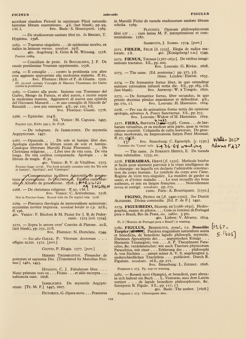 accedunt ejusdem Pictorii in septimum Plinii naturalis historiae librum enarrationes. 411. (last blank), pp. 93, ibi. 1. 8vo. Basle: S. Henricpetri. 1569. — De studiosorum sanitate libri III. In Bright, T. Hygieina. 1598. 2263. — Tractatus singularis ... de epidemiae morbo, ex italico in latinum versus, woodcut. 2911. 4to. Augsburg: S. Grim & M. Wirsung. 1518. Proctor 10884. — Consilium de peste. In Boccalinus, J. F. De causis pestilentiae Venetam opprimentis. 1556. in Marsilii Ficini de tuenda studiosorum sanitate librum scholia. 1569. Plotinus. Operum philosophicorum libri liv . . . cum latina M. F. interpretatione et com mentatione. 1580. Sambucus, J. Icones. 1574. [port.] 2271. FIDLER, Felix [d. 1553]. Elegia de radice ma lorum. 211. 4to. [Königsberg? s.n.] 1549. 2272. FIENUS, Thomas [1567-1631]. De viribus imagi nationis tractatus. 811., pp. 200. 8vo. Louvain: G. Rivius. 1608. 2264. — Il consiglio . . . contro la pestilentia con altre cose aggiunte appropriate alla medesima malattia, ff. 61, 311. 8vo. Florence: Heirs of P. di Giunta. 1522. Ff. 50-end contain ‘Consiglo di Maestro Thommaso del Garbo contra la pestilentia’. 2265. — Contro alla peste. Insieme con Tommaso del Garbo, Mengo da Faenza, et altri autori, e ricette sopra la medesima materia. Aggiuntovi di nuova ima epistola del Giovanni Manardi ... et uno consiglio di Niccolò de’ Rainaldi . . . non piu stampati. 411., pp. 120, 811. 8vo. Florence: Giunti. 1576. 2266. —Epistolae. 20411. fol. Venice: M. Capcasa. 1495. Poynter 231, Klebs 399.1, St. F138. — De voluptate. In Iamblichus. De mysteriis Aegyptiorum. 1497. 2267. — Opuscula. . . . De sole et lumine libri duo. Apologia ejusdem in librum suum de sole et lumine. Catalogus librorum Marsilii Ficini Fiorentini. . . . De Christiana religione. . . . Libri tres de vita sana. De vita longa. De vita coelitus comparanda. Apologia ... in librum de magia, ff. 30. 4to. Venice: B. V. de Vitalibus. 1503. Proctor-Isaac X2736. The book actually contains only thè ‘De sole et lumine’, ‘Apologia’, and ‘Catalogus’. itone silio,¿t Alb ommentarius iiy-libros Apistotelk^de genpra- corrufftione. In GolumnAvA. Egidius cunxMar- to de generatione. 1508. - xNG-Ht^ 2268. — De Christiana religione, ff. 95, 1 bl. 1. 8vo. Venice: C. Arrivabenus. 1518. Not in Proctor-Isaac. Bound with to De triplici vita. 1518. 2269. —Platonica theologia de immortalitate animorum: accuratius noviter impressa, woodcut border to t.p. 2211., ff. 196. 4to. Venice: F. Bindoni & M. Pasini for J. B. de Peder- zanis. 1525 [coi. 1524]. 2270. — Sopra lo amore over’ Convito di Platone. 2011. (last blank), pp.252, 2211. 8vo. Florence : N. Dortelata. 1544. — See also Galle, P. Virorum doctorum . . . effigies XLliil. 1572. [port.] Giovio, P. Elogia. 1577. [port.] Hermes Trismegistos. Pimander de potestate et sapientia Dei. [Translated by Marsilius Fici- nus.] 1481, 1493. Hyginus, C. J. Fabularum liber. . . . Nunc primum vero ex . . . Ficino ... et aliis excerpta . . . subiuncta sunt. 1608. Iamblichus. De mysteriis Aegypti orum. [Tr. M. F.] 1497, 1607. Pictorius, G. Opera nova.... Praeterea 2273. —The same. (Ed. postrema.) pp.377, 3II. i6mo. Leyden: Elzevir. 1635. 2274. — De formatrice foetus liber, in quo ostenditur animam rationalem infundi tertia die. 811., pp.283, 211. (last blank). 8vo. Antwerp: W. a Tongris. 1620. 2275. — De formatrice foetus, liber secundus, in quo prioris doctrina plenius examinatur et defenditur. 411., pp.170, 11. 8vo. Louvain: H. Hastenius. 1624. 2276. — Pro sua de animatione foetus tertia die opinione apologia, adversus A. Ponce Sanctacruz. 811., pp.255. 8vo. Louvain: Widow of H. Hastenius. 1629. if Iffts 2277. FIERA, Baptista [1469-1538]. Coena ... de her barum virtutibus, et ea medicae artis parte, quae in victus ratione consistit. Columella de cultu hortorum. De gene ribus morborum, ex Imprecatoria Satyra Petri Montani, ff- 27, 2[*J11. ly 8vo. Strassburg: C. Egenolph. [c. 1530.] Contains the ‘Coena’ only. VUJ Ut/TlwX — The same. In Eobanus Hessus, E. De tuenda bona valetudine. 1533, etc. v\/a Ikr 2o 17 A ¡Uva f^7 2278. FIERABRAS, Hervé [fl. 1550]. Méthode briefve et facile pour aisément parvenir à la vraye intelligence de la chirurgie : en laquelle est declarée l’admirable construc tion du corps humain. Le symbole du corps avec l’âme. Regime de vivre tres-singulier. La manière de garder sa santé, et d’éviter maladie. ... Le tout recueilly des bons autheurs, et mis en langue françoise. . . . Nouvellement reveu et corrigé, woodcuts. pp.275. i2mo. Paris : A. Bourriquant. [1550.] FIGINO, Petrus de [fl. 1490-1500]. See Dante Alighieri. Divina commedia. [Ed. P. de F.] 1491. 2279. FIGUEIREDO, Manoel de [1568-1630]. Hydro- graphia, exame de pilotos. . . . Com os roteiros de Portugal pera o Brasil, Rio da Prata, etc. tables. 3 pts. 4to. Lisbon: V. Alvarez. 1614. Pt. ii (‘Roteiro de Portugal pera o Brasil’) is wanting. 2280. FIGULUS, Benedictus, pseud., i.e. Benedikt Torpfer [fi, iöu?]. Pandora magnalium naturalium aurea et benedicta, de benedicto lapidis philosoph. mysterio. Darinnen Apocalypsis des . . . aegyptischen Königs . . . Hermetis Trismegisti; von . . . A. P. Theophrasto Para- celso, &c. verdolmetschet: wie auch Tinctura physicorum Paracelsica, mit einer . . . Erklerung des . . . philosophi A. von Süchten . . . sampt seiner A. V. S. angehengten 3. underschiedlichen Tractetlein . . . publiciret. Durch B. Figulum, woodcuts. 1611., pp. 271. 8vo. Strassburg: L. Zetzner. 1608. Ferguson i. 273. Pp. 259-70 wanting. 0 S 17 - 2281. —Rosarii novi Olympici, et benedicti, pars altera: in sich haltent ein Buch . . . L. Venturae, auss dem Latein vertiert ... de lapide benedicto philosophorum, &c. Interprete B. Figulo. 8 11., pp. 117, 11. 4to. Basle: The author. [1608.] Ferguson i. 273. Chronogram date.