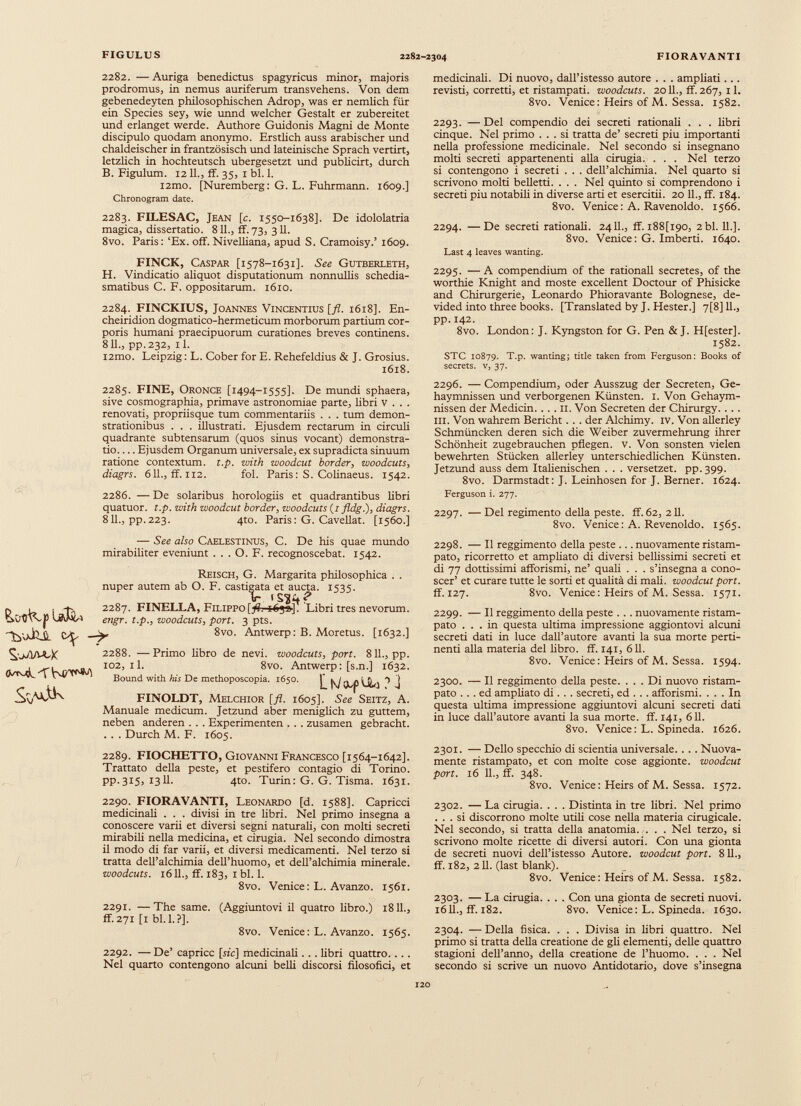 iNvxJßjL — (VtmL-TVm/'^ jw ì Sv^jk 2282. — Auriga benedictus spagyricus minor, majoris prodromus, in nemus auriferum transvehens. Von dem gebenedeyten philosophischen Adrop, was er nemlich für ein Species sey, wie unnd welcher Gestalt er zubereitet und erlanget werde. Authore Guidonis Magni de Monte discipulo quodam anonymo. Erstlich auss arabischer und chaldeischer in frantzösisch und lateinische Sprach vertirt, letzlich in hochteutsch ubergesetzt und publicirt, durch B. Figulum. 1211., ff. 35, 1 bl. 1. i2mo. [Nuremberg: G. L. Fuhrmann. 1609.] Chronogram date. 2283. FILESAC, Jean [c. 1550-1638]. De idololatria magica, dissertatio. 811., ff. 73, 311. 8vo. Paris: ‘Ex. off. Nivelliana, apud S. Cramoisy.’ 1609. FINCK, Caspar [1578-1631]. See Gutberleth, H. Vindicatio aliquot disputationum nonnullis schedia- smatibus C. F. oppositarum. 1610. 2284. FINCKIUS, Joannes Vincentius [fl. 1618]. En- cheiridion dogmatico-hermeticum morborum partium cor poris humani praecipuorum curationes breves continens. 811., pp.232, il. i2mo. Leipzig: L. Cober for E. Rehefeldius & J. Grosius. 1618. 2285. FINE, Oronce [1494-1555]. De mundi sphaera, sive cosmographia, primave astronomiae parte, libri v . . . renovati, propriisque tum commentariis . . . tum demon strationibus . . . illustrati. Ejusdem rectarum in circuli quadrante subtensarum (quos sinus vocant) demonstra tio Ejusdem Organum universale, ex supradicta sinuum ratione contextum, t.p. with woodcut border, woodcuts , diagrs. 611., ff. 112. fol. Paris: S. Colinaeus. 1542. 2286. — De solaribus horologiis et quadrantibus libri quatuor. t.p. with woodcut border, woodcuts [1 fldg.), diagrs. 811., pp.223. 4to. Paris: G. Cavellat. [1560.] — See also Caelestinus, C. De his quae mundo mirabiliter eveniunt . . . O. F. recognoscebat. 1542. Reisch, G. Margarita philosophica . . nuper autem ab O. F. castigata et aucta. 1535. Ir t 2287. FINELLA, Filippo^. i6yo]. Libri tres nevorum. engr. t.p., woodcuts, port. 3 pts. ^ 8vo. Antwerp: B. Moretus. [1632.] 2288. —Primo libro de nevi. woodcuts, port. 811., pp. 102, il. 8vo. Antwerp: [s.n.] 1632. Bound with his De methoposcopia. 1650. ^j j FINOLDT, Melchior [fl. 1605]. See Seitz, A. Manuale medicum. Jetzund aber meniglich zu guttem, neben anderen . . . Experimenten . . . zusamen gebracht. . . . Durch M. F. 1605. 2289. FIOCHETTO, Giovanni Francesco [1564-1642]. Trattato della peste, et pestifero contagio di Torino, pp. 315, 1311. 4to. Turin: G. G. Tisma. 1631. 2290. FIORAVANTI, Leonardo [d. 1588]. Capricci medicinali . . . divisi in tre libri. Nel primo insegna a conoscere varii et diversi segni naturali, con molti secreti mirabili nella medicina, et cirugia. Nel secondo dimostra il modo di far varii, et diversi medicamenti. Nel terzo si tratta dell’alchimia delThuomo, et dell’alchimia minerale. woodcuts. 1611., ff. 183, 1 bl. 1. 8vo. Venice: L. Avanzo. 1561. 2291. —The same. (Aggiuntovi il quatro libro.) 1811., ff. 271 [1 bl. 1.?]. 8vo. Venice: L. Avanzo. 1565. 2292. — De’ capricc [tic] medicinali . . . libri quattro. . . . Nel quarto contengono alcuni belli discorsi filosofici, et medicinali. Di nuovo, dall’istesso autore . . . ampliati. . . revisti, corretti, et ristampati, woodcuts. 20 IL, ff. 267, 11. 8vo. Venice: Heirs of M. Sessa. 1582. 2293. — Del compendio dei secreti rationali . . . libri cinque. Nel primo ... si tratta de’ secreti piu importanti nella professione medicinale. Nel secondo si insegnano molti secreti appartenenti alla cirugia. . . . Nel terzo si contengono i secreti . . . dell’alchimia. Nel quarto si scrivono molti belletti. ... Nel quinto si comprendono i secreti piu notabili in diverse arti et esercitii. 20 IL, ff. 184. 8vo. Venice: A. Ravenoldo. 1566. 2294. —De secreti rationali. 24IL, ff. i88[i90, 2bl. 11.]. 8vo. Venice: G. Imberti. 1640. Last 4 leaves wanting. 2295. —A compendium of thè rationali secretes, of thè worthie Knight and moste excellent Doctour of Phisicke and Chirurgerie, Leonardo Phioravante Bolognese, de- vided into three books. [Translated by J. Hester.] 7[8]11., pp.142. 8vo. London: J. Kyngston for G. Pen & J. H[ester]. 1582. STC 10879. T.p. wanting; title taken from Ferguson: Books of secrets. v, 37. 2296. — Compendium, oder Ausszug der Secreten, Ge- haymnissen und verborgenen Künsten. 1. Von Gehaym- nissen der Medicin. . . . 11. Von Secreten der Chirurgy. . . . in. Von wahrem Bericht. . . der Alchimy. IV. Von allerley Schmüncken deren sich die Weiber zuvermehrung ihrer Schönheit zugebrauchen pflegen, v. Von sonsten vielen bewehrten Stücken allerley unterschiedlichen Künsten. Jetzund auss dem Italienischen . . . versetzet, pp. 399. 8vo. Darmstadt: J. Leinhosen for J. Berner. 1624. Ferguson i. 277. 2297. — Del regimento della peste, ff. 62, 211. 8vo. Venice: A. Revenoldo. 1565. 2298. — Il reggimento della peste ... nuovamente ristam pato, ricorretto et ampliato di diversi bellissimi secreti et di 77 dottissimi afforismi, ne’ quali . . . s’insegna a cono scer’ et curare tutte le sorti et qualità di mali, woodcut port. ff. 127. 8vo. Venice: Heirs of M. Sessa. 1571. 2299. — Il reggimento della peste . . . nuovamente ristam pato ... in questa ultima impressione aggiontovi alcuni secreti dati in luce dall’autore avanti la sua morte perti nenti alla materia del libro, ff. 141, 611. 8vo. Venice: Heirs of M. Sessa. 1594. 2300. — Il reggimento della peste. ... Di nuovo ristam pato ... ed ampliato di. . . secreti, ed . . . afforismi. ... In questa ultima impressione aggiuntovi alcuni secreti dati in luce dall’autore avanti la sua morte, ff. 141, 611. 8vo. Venice: L. Spineda. 1626. 2301. — Dello specchio di scientia universale. . . . Nuova mente ristampato, et con molte cose aggionte. woodcut port. 16 IL, ff. 348. 8vo. Venice : Heirs of M. Sessa. 1572. 2302. — La cirugia. . . . Distinta in tre libri. Nel primo ... si discorrono molte utili cose nella materia cirugicale. Nel secondo, si tratta della anatomia. . . . Nel terzo, si scrivono molte ricette di diversi autori. Con una gionta de secreti nuovi dell’istesso Autore, woodcut port. 811., ff. 182, 211. (last blank). 8vo. Venice: Heirs of M. Sessa. 1582. 2303. — La cirugia. . . . Con una gionta de secreti nuovi. 1611., ff. 182. 8vo. Venice: L. Spineda. 1630. 2304. — Della fisica. . . . Divisa in libri quattro. Nel primo si tratta della creatione de gli elementi, delle quattro stagioni dell’anno, della creatione de l’huomo. . . . Nel secondo si scrive un nuovo Antidotario, dove s’insegna