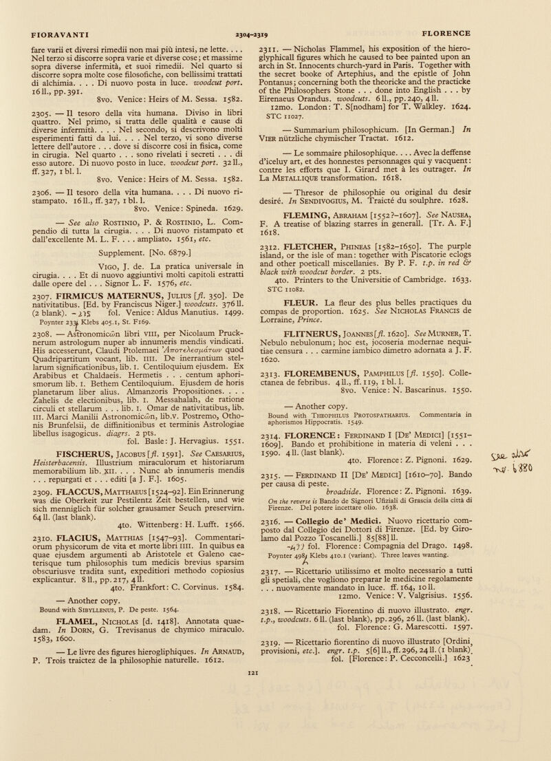 fare varii et diversi rimedii non mai più intesi, ne lette. . . . Nel terzo si discorre sopra varie et diverse cose; et massime sopra diverse infermità, et suoi rimedii. Nel quarto si discorre sopra molte cose filosofiche, con bellissimi trattati di alchimia. ... Di nuovo posta in luce, woodcut port. 1611., pp.391. 8vo. Venice: Heirs of M. Sessa. 1582. 2305. — Il tesoro della vita humana. Diviso in libri quattro. Nel primo, si tratta delle qualità e cause di diverse infermità. . . . Nel secondo, si descrivono molti esperimenti fatti da lui. . . . Nel terzo, vi sono diverse lettere dell’autore . . . dove si discorre cosi in fisica, come in cinigia. Nel quarto . . . sono rivelati i secreti ... di esso autore. Di nuovo posto in luce, woodcut port. 3211., ff. 327, 1 bl. 1. 8vo. Venice: Heirs of M. Sessa. 1582. 2306. — Il tesoro della vita humana. ... Di nuovo ri stampato. 16 IL, ff. 327, 1 bl. 1. 8vo. Venice: Spineda. 1629. — See also Rostinio, P. & Rostinio, L. Com pendio di tutta la cirugia. ... Di nuovo ristampato et dall’excellente M. L. F. . . . ampliato. 1561, etc. Supplement. [No. 6879.] Vigo, J. de. La pratica universale in cirugia. ... Et di nuovo aggiuntivi molti capitoli estratti dalle opere del . . . Signor L. F. 1576, etc. 2307. FIRMICUS MATERNUS, Julius [fl. 350]. De nativitatibus. [Ed. by Franciscus Niger.] woodcuts. 37611. (2 blank). -¿35 fol. Venice: Aldus Manutius. 1499. Poynter 23^Klebs 405.1, St. F169. 2308. —Astronomiccòn libri vili, per Nicolaum Pruck- nerum astrologum nuper ab innumeris mendis vindicati. His accesserunt, Claudi Ptolemaei ’AnoTcXeo^aTcov quod Quadripartitum vocant, lib. mi. De inerrantium stel larum significationibus, lib. 1. Centiloquium ejusdem. Ex Arabibus et Chaldaeis. Hermetis . . . centum aphori- smorum lib. I. Bethem Centiloquium. Ejusdem de horis planetarum fiber alius. Almanzoris Propositiones. . . . Zahelis de electionibus, lib. I. Messahalah, de ratione circuli et stellarum ... lib. I. Omar de nativitatibus, lib. m. Marci Manilii Astronomiccòn, fib.v. Postremo, Otho nis Brunfelsii, de diffinitionibus et terminis Astrologiae libellus isagogicus, diagrs. 2 pts. fol. Basle: J. Hervagius. 1551. FISCHERUS, Jacobus [fl. 1591]. See Caesarius, Heisterbacensis. Illustrium miraculorum et historiarum memorabilium lib. xn. . . . Nunc ab innumeris mendis . . . repurgati et . . . editi [a J. F.]. 1605. 2309. FLACCUS,Matthaeus [1524-92]. EinErinnerung was die Oberkeit zur Pestilentz Zeit bestellen, und wie sich menniglich fur solcher grausamer Seuch preservirn. 6411. (last blank). 4to. Wittenberg: H. Lufft. 1566. 2310. FLACIUS, Matthias [1547-93]. Commentari orum physicorum de vita et morte fibri mi. In quibus ea quae ejusdem argumenti ab Aristotele et Galeno cae- terisque tum philosophis tum medicis brevius sparsim obscuriusve tradita sunt, expeditiori methodo copiosius explicantur. 811., pp. 217, 411. 4to. Frankfort: C. Corvinus. 1584. — Another copy. Bound with Sibyllenus, P. De peste. 1564. FLAMEL, Nicholas [d. 1418]. Annotata quae dam. In Dorn, G. Trevisanus de chymico miraculo. 1583, 1600. — Le fivre des figures hierogliphiques. In Arnaud, P. Trois traictez de la philosophie naturelle. 1612. 2311. —Nicholas Flammei, his exposition of the hiero- glyphicall figures which he caused to bee painted upon an arch in St. Innocents church-yard in Paris. Together with the secret booke of Artephius, and the epistle of John Pontanus ; concerning both the theoricke and the practicke of the Philosophers Stone . . . done into English ... by Eirenaeus Orandus, woodcuts. 611., pp. 240, 411. i2mo. London: T. S[nodham] for T. Walkley. 1624. STC 11027. — Summarium philosophicum. [In German.] In Vier niitzliche chymischer Tractat. 1612. — Le sommaire philosophique. . .. Avec la deffense d’iceluy art, et des honnestes personnages qui y vacquent : contre les efforts que I. Girard met à les outrager. In La Metallique transformation. 1618. — Thresor de philosophie ou original du desir desiré. In Sendivogius, M. Traicté du soulphre. 1628. FLEMING, Abraham [i552?-i6o7]. See Nausea, F. A treatise of blazing starres in generali. [Tr. A. F.] 1618. 2312. FLETCHER, Phineas [1582-1650]. The purple island, or the isle of man : together with Piscatorie eclogs and other poeticall miscellanies. By P. F. t.p. in red & black with woodcut border. 2 pts. 4to. Printers to the Universitie of Cambridge. 1633. STC 11082. FLEUR. La fleur des plus belles practiques du compás de proportion. 1625. See Nicholas Francis de Lorraine, Prince. FLITNERUS, Joannes [fl. 1620]. See Murner, T. Nebulo nebulonum; hoc est, jocoseria modernae nequi tiae censura . . . carmine iambico dimetro adornata a J. F. 1620. 2313. FLOREMBENUS, Pamphilus [fl. 1550]. Colle ctanea de febribus. 411., ff. 119, 1 bl. 1. 8vo. Venice: N. Bascarinus. 1550. — Another copy. Bound with Theophilds Protospatharius. Commentaria in aphorismos Hippocratis. 1549. 2314. FLORENCE: Ferdinand I [De’ Medici] [1551- 1609]. Bando et prohibitione in materia di veleni . . . 1590. 411. (last blank). 4to. Florence: Z. Pignoni. 1629. 2315. — Ferdinand II [De’Medici] [1610-70]. Bando per causa di peste. broadside. Florence: Z. Pignoni. 1639. On the reverse is Bando de Signori Ufiziali di Grascia della città di Firenze. Del potere incettare olio. 1638. 2316. —Collegio de’ Medici. Nuovo ricettario com posto dal Collegio dei Dottori di Firenze. [Ed. by Giro lamo dal Pozzo Toscanelfi.] 85[88] 11. fol. Florence: Compagnia del Drago. 1498. Poynter 498^Klebs 410.1 (variant). Three leaves wanting. 2317. —Ricettario utilissimo et molto necessario a tutti gli spedali, che vogliono preparar le medicine regolamente . . . nuovamente mandato in luce. ff. 164, 1011. i2mo. Venice: V. Valgrisius. 1556. 2318. —Ricettario Fiorentino di nuovo illustrato, engr. t.p., woodcuts. 611. (last blank), pp.296, 2611. (last blank). fol. Florence: G. Marescotti. 1597. 2319. — Ricettario fiorentino di nuovo illustrato [Ordini 5 provisioni, ite.], engr. t.p. 5[6] IL, ff. 296, 2411. (1 blank)_ fol. [Florence: P. Cecconcelli.] 1623 {jdL v’X'Vf' Ш0
