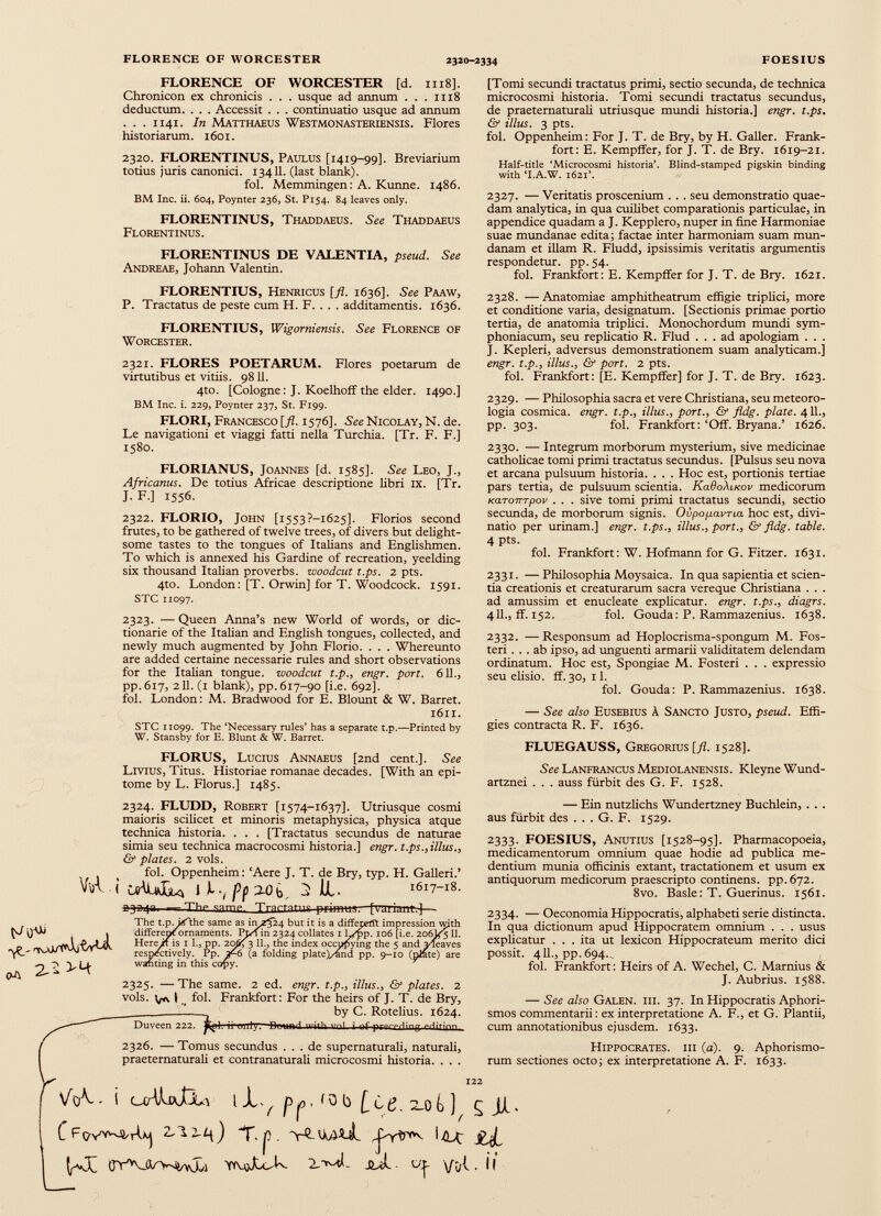FLORENCE OF WORCESTER [d. 1118]. Chronicon ex chronicis . . . usque ad annum . . . 1118 deductum. . . . Accessit . . . continuatio usque ad annum . . . 1141. In Matthaeus Westmonasteriensis. Flores historiarum. 1601. 2320. FLORENTINUS, Paulus [1419-99]. Breviarium totius juris canonici. 13411. (last blank). fol. Memmingen: A. Kunne. 1486. BM Inc. ii. 604, Poynter 236, St. P154. 84 leaves only. FLORENTINUS, Thaddaeus. See Thaddaeus Florentinus. FLORENTINUS DE VALENTIA, pseud. See Andreae, Johann Valentin. [Tomi secundi tractatus primi, sectio secunda, de technica microcosmi historia. Tomi secundi tractatus secundus, de praeternaturali utriusque mundi historia.] engr. t.ps. & illus. 3 pts. fol. Oppenheim: For J. T. de Bry, by H. Galler. Frank fort: E. Kempffer, for J. T. de Bry. 1619-21. Half-title ‘Microcosmi historia’. Blind-stamped pigskin binding with ‘I.A.W. 1621’. 2327. — Veritatis proscenium . . . seu demonstratio quae dam analytica, in qua cuilibet comparationis particulae, in appendice quadam a J. Kepplero, nuper in fine Harmoniae suae mundanae edita; factae inter harmoniam suam mun danam et illam R. Fludd, ipsissimis veritatis argumentis respondetur, pp. 54. fol. Frankfort: E. Kempffer for J. T. de Bry. 1621. FLORENTIUS, Henricus [fi. 1636]. See Paaw, P. Tractatus de peste cum H. F. . . . additamentis. 1636. FLORENTIUS, Wigorniensis. See Florence of Worcester. 2321. FLORES POETARUM. Flores poetarum de virtutibus et vitiis. 9811. 4to. [Cologne: J. Koelhoff the elder. 1490.] BM Inc. i. 229, Poynter 237, St. F199. FLORI, Francesco [ fl . 1576]. See Nicolay, N. de. Le navigationi et viaggi fatti nella Turchia. [Tr. F. F.] 1580. FLORIANUS, Joannes [d. 1585]. See Leo, J., Africanus. De totius Africae descriptione libri IX. [Tr. J. F.] 1556. 2322. FLORIO, John [i553?-i625]. Florios second frutes, to be gathered of twelve trees, of divers but delight some tastes to the tongues of Italians and Englishmen. To which is annexed his Gardine of recreation, yeelding six thousand Italian proverbs, woodcut t.ps. 2 pts. 4to. London: [T. Orwin] for T. Woodcock. 1591. STC 11097. 2323. —Queen Anna’s new World of words, or dic tionary of the Italian and English tongues, collected, and newly much augmented by John Florio. . . . Whereunto are added certaine necessarie rules and short observations for the Italian tongue, woodcut t.p., engr. port. 611., pp.617, 211. (1 blank), pp. 617-90 [i.e. 692]. fol. London: M. Bradwood for E. Blount & W. Barret. 1611. STC 11099. The ‘Necessary rules’ has a separate t.p.—Printed by W. Stansby for E. Blunt & W. Barret. FLORUS, Lucius Annaeus [2nd cent.]. See Livius, Titus. Historiae romanae decades. [With an epi tome by L. Florus.] 1485. 2328. —Anatomiae amphitheatrum effigie triplici, more et conditione varia, designatum. [Sectionis primae portio tertia, de anatomia triplici. Monochordum mundi sym phoniacum, seu replicatio R. Flud ... ad apologiam . . . J. Kepleri, adversus demonstrationem suam analyticam.] engr. t.p., illus., & port. 2 pts. fol. Frankfort: [E. Kempffer] for J. T. de Bry. 1623. 2329. — Philosophia sacra et vere Christiana, seu meteoro logia cosmica, engr. t.p., illus., port., & fldg. piate. 411., pp. 303. fol. Frankfort: ‘Off. Bryana.’ 1626. 2330. — Integrum morborum mysterium, sive medicinae catholicae tomi primi tractatus secundus. [Pulsus seu nova et arcana pulsuum historia. . . . Hoc est, portionis tertiae pars tertia, de pulsuum scientia. Ka6o\u<ov medicorum KCLTOTTTpov . . . sive tomi primi tractatus secundi, sectio secunda, de morborum signis. Ovpop.avTta hoc est, divi natio per urinam.] engr. t.ps., illus., port., & fldg. table. 4 Pts. fol. Frankfort: W. Hofmann for G. Fitzer. 1631. 2331. —Philosophia Moysaica. In qua sapientia et scien tia creationis et creaturarum sacra vereque Christiana . . . ad amussim et enucleate explicatur, engr. t.ps., diagrs. 411., ff. 152. fol. Gouda: P. Rammazenius. 1638. 2332. —Responsum ad Hoplocrisma-spongum M. Fos- teri ... ab ipso, ad unguenti armarii validitatem delendam ordinatum. Hoc est, Spongiae M. Fosteri . . . expressio seu elisio, ff. 30, 11. fol. Gouda: P. Rammazenius. 1638. — See also Eusebius À Sancto Justo, pseud. Effi gies contracta R. F. 1636. FLUEGAUSS, Gregorius [fl. 1528]. See Lanfrancus Mediolanensis. Kleyne Wund- artznei . . . auss fiirbit des G. F. 1528. 2^ 2324. FLUDD, Robert [1574-1637]. Utriusque cosmi maioris scilicet et minoris metaphysica, physica atque technica historia. . . . [Tractatus secundus de naturae simia seu technica macrocosmi historia.] engr. t.ps., illus., & plates. 2 vols. fol. Oppenheim: ‘Aere J. T. de Bry, typ. H. Galleri.’ VlA ( I JL V pf IXOfc 2 UL 1617-18. -The samp Tractate primm [variant^—■ The t.p. i<fhe same as i 11^24 but it is a differelit impression with different ornaments. Pj/f in 2324 collates 1 Lfpp. 106 [i.e. 206V511. Here if is 1 1., pp. 20^53 11., the index occupying the 5 and yleaves respectively. Pp. (a folding plate)/4md pp. 9-10 (plate) are wanting in this copy. 2325. —The same. 2 ed. engr. t.p., illus., & plates. 2 vols. ^ I, t fol. Frankfort: For the heirs of J. T. de Bry, - by C. Rotelius. 1624. Duveen 222. T' 1 7 n ■■..] j ~f pr-mbT 1 ! 2326. — Tomus secundus . . . de supernaturali, naturali, praeternaturali et contranaturali microcosmi historia. . . . — Ein nutzlichs Wundertzney Buchlein, . . . aus fiirbit des . . . G. F. 1529. 2333. FOESIUS, Anutius [1528-95]. Pharmacopoeia, medicamentorum omnium quae hodie ad publica me dendum munia officinis extant, tractadonem et usum ex antiquorum medicorum praescripto continens, pp.672. 8vo. Basle: T. Guerinus. 1561. 2334. — Oeconomia Hippocratis, alphabeti serie distincta. In qua dictionum apud Hippocratem omnium . . . usus explicatur ... ita ut lexicon Hippocrateum merito dici possit. 411., pp. 694. . fol. Frankfort: Heirs of A. Wechel, C. Marnius & J. Aubrius. 1588. — See also Galen. iii. 37. In Hippocratis Aphori- smos commentarii : ex interpretatione A. F., et G. Plantii, cum annotationibus ejusdem. 1633. Hippocrates, iii (a). 9. Aphorismo- rum sectiones octo; ex interpretatione A. F. 1633. \AA- I C^WJJLa l JL^ Î 0 b )U)k ) ç JUL. C FoVvw^rUj 2 r.j). jE^t JYVtìXó-k JUcL Gju ¡1