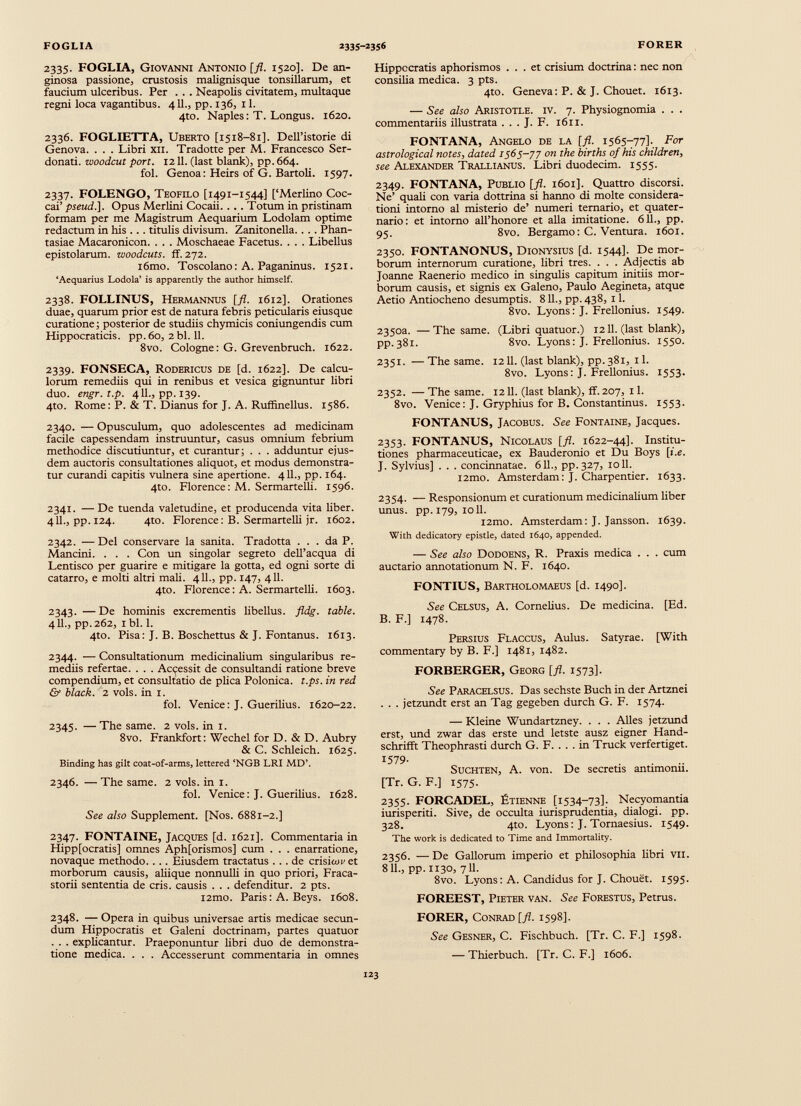 2335. FOGLIA, Giovanni Antonio [fl. 1520]. De an ginosa passione, crustosis malignisque tonsillarum, et faucium ulceribus. Per . . . Neapolis civitatem, multaque regni loca vagantibus. 411., pp. 136, 11. 4to. Naples: T. Longus. 1620. 2336. FOGLIETTA, Uberto [1518-81]. DeU’istorie di Genova. . . . Libri xil. Tradotte per M. Francesco Ser- donati. woodcut port. 1211. (last blank), pp. 664. fol. Genoa: Heirs of G. Bartoli. 1597. 2337. FOLENGO, Teofilo [1491-1544] [‘Merlino Coc- cai’ pseud.]. Opus Merlini Cocaii. .. . Totum in pristinam formam per me Magistrum Aequarium Lodolam optime redactum in his . . . titulis divisum. Zanitonella. . . . Phan tasiae Macaronicon. . . . Moschaeae Facetus. . . . Libellus epistolarum, zvoodcuts. ff. 272. i6mo. Toscolano: A. Paganinus. 1521. ‘Aequarius Lodola’ is apparently the author himself. 2338. FOLLINUS, Hermannus [fl. 1612]. Orationes duae, quarum prior est de natura febris peticularis eiusque curatione; posterior de studiis chymicis coniungendis cum Hippocraticis. pp. 60, 2 bl. 11. 8vo. Cologne: G. Grevenbruch. 1622. 2339. FONSECA, Rodericus de [d. 1622]. De calcu lorum remediis qui in renibus et vesica gignuntur libri duo. engr.t.p. 411., pp. 139. 4to. Rome: P. & T. Dianus for J. A. Ruffinellus. 1586. 2340. — Opusculum, quo adolescentes ad medicinam facile capessendam instruuntur, casus omnium febrium methodice discutiuntur, et curantur; . . . adduntur ejus dem auctoris consultationes aliquot, et modus demonstra tur curandi capitis vulnera sine apertione. 411., pp. 164. 4to. Florence: M. Sermartelli. 1596. 2341. — De tuenda valetudine, et producenda vita liber. 411., pp. 124. 4to. Florence: B. Sermartelli jr. 1602. 2342. —Del conservare la sanita. Tradotta ... da P. Mancini. . . . Con un singolar segreto delTacqua di Lentisco per guariré e mitigare la gotta, ed ogni sorte di catarro, e molti altri mali. 411., pp. 147, 411. 4to. Florence: A. Sermartelli. 1603. 2343. —De hominis excrementis libellus, fldg. table. 411., pp.262, 1 bl. 1. 4to. Pisa: J. B. Boschettus & J. Fontanus. 1613. 2344. — Consultationum medicinalium singularibus re mediis refertae. . . . Accessit de consultandi ratione breve compendium, et consultatio de plica Polonica. t.ps. in red & black. 2 vols. in 1. fol. Venice: J. Guerilius. 1620-22. 2345. — The same. 2 vols. in 1. 8vo. Frankfort: Wechel for D. & D. Aubry & C. Schleich. 1625. Binding has gilt coat-of-arms, lettered ‘NGB LRI MD’. 2346. — The same. 2 vols. in 1. fol. Venice: J. Guerilius. 1628. See also Supplement. [Nos. 6881-2.] 2347. FONTAINE, Jacques [d. 1621]. Commentaria in Hipp[ocratis] omnes Aph[orismos] cum . . . enarratione, novaque methodo. . .. Eiusdem tractatus ... de crisiow et morborum causis, aliique nonnulli in quo priori, Fraca- storii sententia de eris, causis . . . defenditur. 2 pts. i2mo. Paris: A. Beys. 1608. 2348. — Opera in quibus universae artis medicae secun dum Hippocratis et Galeni doctrinam, partes quatuor . . . explicantur. Praeponuntur libri duo de demonstra tione medica. . . . Accesserunt commentaria in omnes Hippocratis aphorismos ... et crisium doctrina: nec non consilia medica. 3 pts. 4to. Geneva: P. & J. Chouet. 1613. — See also Aristotle, iv. 7. Physiognomia . . . commentariis illustrata . . . J. F. 1611. FONTANA, Angelo de la [ fl . 1565-77]- For astrological notes, dated 1565-77 on the births of his children, see Alexander Trallianus. Libri duodecim. 1555. 2349. FONTANA, Publio [fl. 1601]. Quattro discorsi. Ne’ quali con varia dottrina si hanno di molte considera tioni intorno al misterio de’ numeri ternario, et quater nario: et intorno all’honore et alia imitatione. 611., pp. 95. 8vo. Bergamo: C. Ventura. 1601. 2350. FONTANONUS, Dionysius [d. 1544]. De mor borum internorum curatione, libri tres. . . . Adjectis ab Joanne Raenerio medico in singulis capitum initiis mor borum causis, et signis ex Galeno, Paulo Aegineta, atque Aetio Antiocheno desumptis. 8 11., pp. 438, 1 1. 8vo. Lyons: J. Frellonius. 1549. 2350a. —The same. (Libri quatuor.) 1211. (last blank), pp.381. 8vo. Lyons: J. Frellonius. 1550. 2351. — The same. 1211. (last blank), pp. 381, 11. 8vo. Lyons: J. Frellonius. 1553. 2352. — The same. 1211. (last blank), ff. 207, il. 8vo. Venice: J. Gryphius for B. Constantinus. 1553. FONTANUS, Jacobus. See Fontaine, Jacques. 2353. FONTANUS, Nicolaus [fl. 1622-44]. Institu tiones pharmaceuticae, ex Bauderonio et Du Boys [i.e. J. Sylvius] . . . concinnatae. 611., pp.327, 1011. i2mo. Amsterdam: J. Charpentier. 1633. 2354. — Responsionum et curationum medicinalium liber unus. pp. 179, 1011. l2mo. Amsterdam: J. Jansson. 1639. With dedicatory epistle, dated 1640, appended. — See also Dodoens, R. Praxis medica . . . cum auctario annotationum N. F. 1640. FONTIUS, Bartholomaeus [d. 1490]. See Celsus, A. Cornelius. De medicina. [Ed. B. F.] 1478. Persius Flaccus, Aulus. Satyrae. [With commentary by B. F.] 1481, 1482. FORBERGER, Georg [ fl . 1573]. See Paracelsus. Das sechste Buch in der Artznei . . . jetzundt erst an Tag gegeben durch G. F. 1574. — Kleine Wundartzney. . . . Alles jetzund erst, und zwar das erste und letste ausz eigner Hand- schrifft Theophrasti durch G. F. . . . in Truck verfertiget. 1579- Suchten, A. von. De secretis antimonn. [Tr.G.F.] 1575. 2355. FORCADEL, Ptienne [1534-73]. Necyomantia iurisperiti. Sive, de occulta iurisprudentia, dialogi, pp. 328. 4to. Lyons: J. Tornaesius. 1549. The work is dedicated to Time and Immortality. 2356. — De Gallorum imperio et philosophia libri VII. 811., pp. 1130, 711. 8vo. Lyons: A. Candidus for J. Chouet. 1595. FOREEST, Pieter van. See Forestus, Petrus. FORER, Conrad [ fl . 1598]. See Gesner, C. Fischbuch. [Tr. C. F.] 1598. — Thierbuch. [Tr. C. F.] 1606.