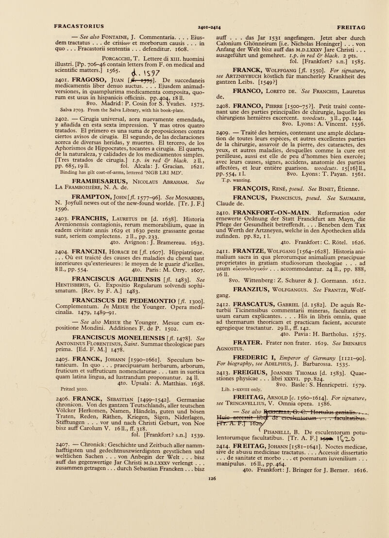 — See also Fontaine, J. Commentaria. . . . Eius dem tractatus ... de crisicm* et morborum causis ... in quo . . . Fracastorii sententia . . . defenditur. 1608. Porcacchi, T. Lettere di xm. huomini illustri. [Pp. 706-46 contain letters from F. on medical and scientific matters.] 1565. 2401. FRAGOSO, Juan [fl¡ —£-575]. De succedaneis medicamentis liber denuo auctus. . . . Ejusdem animad versiones, in quamplurima medicamenta composita, quo rum est usus in hispanicis officinis, pp.404, 1811. 8vo. Madrid: P. Cosin for S. Yvañes. 1575. Salva 2703. From the Salva Library, with his book-plate. 2402. — Cirugía universal, aora nuevamente emendada, y añadida en esta sexta impression. Y mas otros quatro tratados. El primero es una suma de proposiciones contra ciertos avisos de cirugía. El segundo, de las declaraciones acerca de diversas heridas, y muertes. El tercero, de los Aphorismos de Hippocrates, tocantes a cirugía. El quarto, de la naturaleza, y calidades de Jos medicamentos simples. [Tres tratados de cirugia.] t.p. in red & black. 211., pp. 685,1911. fol. Alcala: J. Gracian. 1621. Binding has gilt coat-of-arms, lettered ‘NGB LRI MD’. FRAMBESARIUS, Nicolaus Abraham. See La Framboisiére, N. A. de. auff . . . das Jar 1531 angefangen. Jetzt aber durch Calonium Ghônneirum [i.e. Nicholas Honinger] . . . von Anfang der Welt bisz auff das M.D.LXXXV Jare Christi . . . auszgeführt und gemehret. t.p. in red & black. 2 pts. fol. [Frankfort? s.n.] 1585. FRANCK, Wolffgang [fl. 1550]. For signature, see Artzneybuch kôstlich für mancherley Krankheit des gantzen Leibs. [1549?] FRANCO, Loreto de. See Franchis, Lauretus de. 2408. FRANCO, Pierre [1500-75?]. Petit traité conte nant une des parties principalles de chirurgie, laquelle les chirurgiens hernières excercent. woodcuts. 311., pp. 144. 8vo. Lyons : A. Vincent. 1556. 2409. — Traité des hernies, contenant une ample déclara tion de toutes leurs espèces, et autres excellentes parties de la chirurgie, assavoir de la pierre, des cataractes, des yeux, et autres maladies, desquelles comme la cure est périlleuse, aussi est elle de peu d’hommes bien exercée; avec leurs causes, signes, accidens, anatomie des parties affectées, et leur entière guarison. woodcuts. I5[i6] 11., pp.554, il. 8vo. Lyons : T. Payan. 1561. T.p. wanting. FRANÇOIS, René, pseud. See Binet, Étienne. FRAMPTON, John [fl. 1577-96]. See Monardes, N. Joyfullnewesoutofthenew-foundworlde. [Tr. J. F.] 1596. 2403. FRANCHIS, Lauretus de [d. 1638]. Historia Avenionensis contagionis, rerum memorabilium, quae in eadem civitate annis 1629 et 1630 peste grassante gestae sunt, seriem complectens. 211., pp.233. 4to. Avignon: J. Bramereau. 1633. 2404. FRANCINI, Horace de [fi. 1607]. Hippiatrique. . . . Où est traicté des causes des maladies du cheval tant intérieures qu’extérieures : le moyen de le guarir d’icelles. 811., pp. 554. 4to. Paris : M. Orry. 1607. FRANCISCUS AGUBIENSIS [fl. 1483]. See Hentisberus, G. Expositio Regularum solvendi sophi smatum. [Rev. by F. A.] 1483. FRANCISCUS DE PEDEMONTIO [fl. 1300]. Complementum. In Mesue the Younger. Opera medi cinalia. 1479, 1489-91. — See also Mesue the Younger. Mesue cum ex positione Mondini. Additiones F. de P. 1502. FRANCISCUS MONELIENSIS [fl. 1478]. See Antoninus Florentinus, Saint. Summae theologicae pars prima. [Ed. F. M.] 1478. 2405. FRANCK, Johann [1590-1661]. Speculum bo tanicum. In quo . . . praecipuarum herbarum, arborum, fruticum et sufffuticum nomenclaturae . . . tam in suetica quam latina lingua, ad lustrandum proponuntur. 24 11. 4to. Upsala: A. Matthias. 1638. Pritzel 3020. 2406. FRANCK, Sebastian [1499-1542]. Germaniae chronicon. Von des gantzen Teutschlands, aller teutschen Völcker Herkomen, Namen, Händeln, guten und bösen Traten, Reden, Räthen, Kriegen, Sigen, Niderlagen, Stifftungen . . . vor und nach Christi Geburt, von Noe bisz auff Carolum V. 1611., ff.318. fol. [Frankfort? s.n.] 1539. 2407. — Chronick : Geschichte und Zeitbuch aller namm- hafftigsten und gedechtnuszwierdigsten geystlichen und weltlichen Sachen . . . von Anbegin der Welt . . . bisz auff das gegenwertige Jar Christi m.d.lxxxv verlengt . . . zusammen getragen . . . durch Sebastian Francken . . . bisz FRANCUS, Franciscus, pseud. See Saumaise, Claude de. 2410. FRANKFORT-ON-MAIN. Reformation oder ernewerte Ordnung der Statt Franckfurt am Mayn, die Pflege der Gesundheit betreffendt. . . . Beneben dem Tax und Werth der Artzneyen, welche in den Apothecken allda zufinden, pp. 82, 11. 4to. Frankfort: C. Rötel. 1626. 2411. FRANTZE, Wolfgang [1564-1628]. Historia ani malium sacra in qua plerorumque animalium praecipuae proprietates in gratiam studiosorum theologiae ... ad usum eiKovo\oyiKov . . . accommodantur. 24 11., pp. 888, 16 11. 8vo. Wittenberg: Z. Schürer & J. Gormann. 1612. FRANZIUS, Wolfgangus. See Frantze, Wolf gang. 2412. FRASCATUS, Gabriel [d. 1582]. De aquis Re- turbii Ticinensibus commentarii mineras, facultates et usum earum explicantes. . . . His in libris omnia, quae ad thermarum theoricam et practicam facient, accurate egregieque tractantur. 2911., ff. 142. 4to. Pavia: H. Bartholus. 1575. FRATER. Frater non frater. 1619. See Irenaeus Agnostus. FREDERIC I, Emperor of Germany [1121-90]. For biography, see Adelphus, J. Barbarossa. 1535. 2413. FREIGIUS, Joannes Thomas [d. 1583]. Quae stiones physicae . . . libri xxxvi. pp.824. 8vo. Basle: S. Henricpetri. 1579. Lib. i-xxviii only. FREITAG, Arnold [c. 1560-1614]. For signature, see Trincavellius, V. Omnia opera. 1586. — See also B|iTRTCf.T.!,r; (5-. G— Huic accessit frrbdr de ~esctffentorua»--r-r~r-facaltatitms. pPr7 ATF.]~'Ti52o/ PiSANELLl, B. De esculentorum potu lentorumque facultatibus. [Tr. A. F.] I ¡jtyac. | Q'T-ö 2414. FREITAG, Johann [1581-1641]. Noctes medicae, sive de abusu medicinae tractatus. . . . Accessit dissertatio ... de sanitate et morbo ... et poematum iuvenilium . . . manipulus. 1611., pp.464. 4to. Frankfort: J. Bringer for J. Berner. 1616.