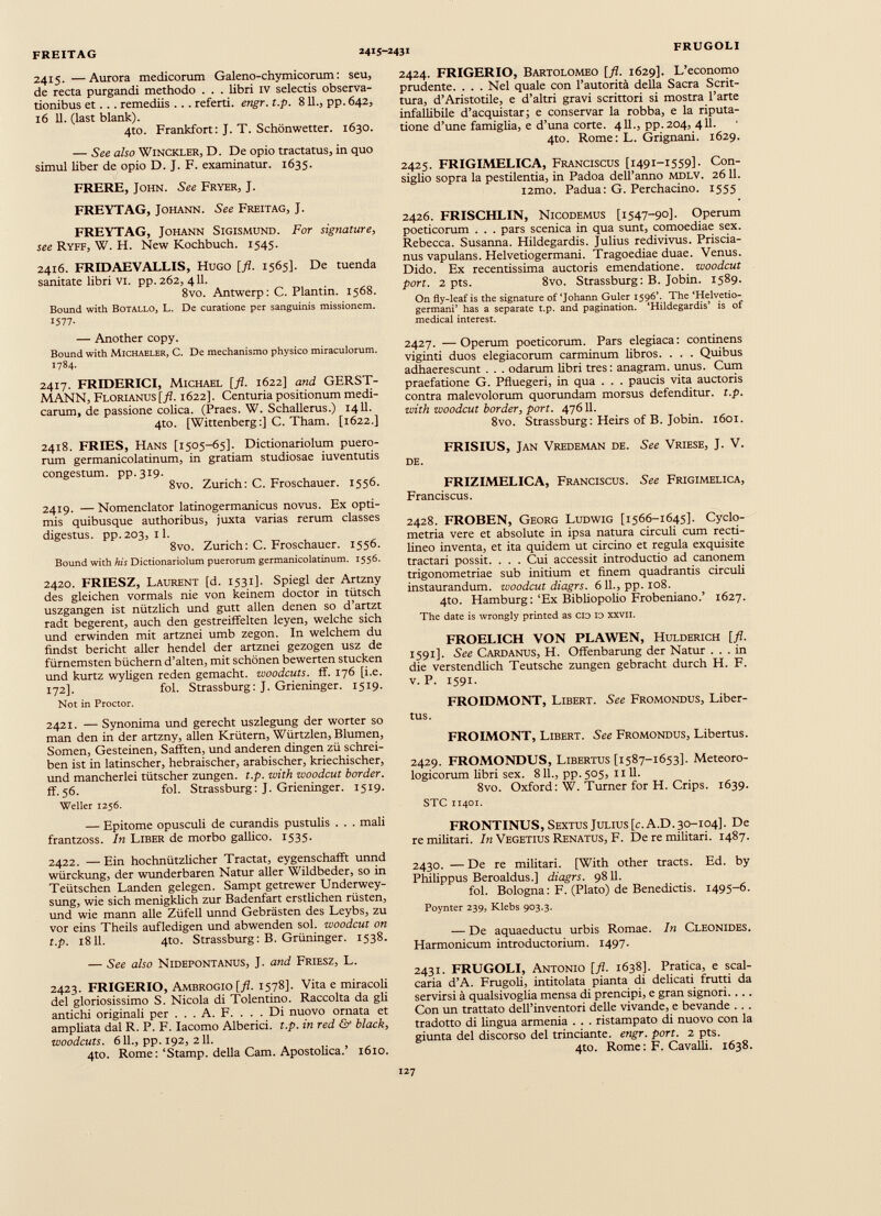 2415. —Aurora medicorum Galeno-chymicorum: seu, de recta purgandi methodo . . . libri iv selectis observa tionibus et . . . remediis . . . referti, engr. t.p. 811., pp. 642, 16 11. (last blank). 4to. Frankfort: J. T. Schönwetter. 1630. — See also Winckler, D. De opio tractatus, in quo simul liber de opio D. J. F. examinatur. 1635. FRERE, John. See Fryer, J. FREYTAG, Johann. See Freitag, J. FREYTAG, Johann Sigismund. For signature, see Ryff, W. H. New Kochbuch. 1545. 2416. FRIDAEVALLIS, Hugo [fl. 1565]. De tuenda sanitate libri vi. pp. 262, 411. 8vo. Antwerp: C. Plantin. 1568. Bound with Botallo, L. De curatione per sanguinis missionem. 1577- — Another copy. Bound with Michaeler, C. De mechanismo physico miraculorum. 1784. 2417. FRIDERICI, Michael [fl. 1622] and GERST- MANN, Fi.orianus [fl. 1622]. Centuria positionum medi carum, de passione colica. (Praes. W. Schallerus.) 1411. 4to. [Wittenberg:] C. Tham. [1622.] 2418. FRIES, Hans [1505-65]. Dictionariolum puero rum germanicolatinum, in gratiam studiosae iuventutis congestum. pp. 319. 8vo. Zürich: C. Froschauer. 1556. 2419. — Nomenclator latinogermanicus novus. Ex opti mis quibusque authoribus, juxta varias rerum classes digestus, pp.203, il. 8vo. Zürich: C. Froschauer. 1556. Bound with his Dictionariolum puerorum germanicolatinum. 1556. 2420. FRIESZ, Laurent [d. 1531]. Spiegl der Artzny des gleichen vormals nie von keinem doctor in tütsch uszgangen ist nützlich und gutt allen denen so d’artzt radt begerent, auch den ge streiffeiten leyen, welche sich und erwinden mit artznei umb zegon. In welchem du findst bericht aller hendel der artznei gezogen usz de fürnemsten büchern d’alten, mit schönen bewerten stucken und kurtz wyligen reden gemacht, woodcuts. ff. 176 [i.e. 172]. fol. Strassburg: J. Grieninger. 1519. Not in Proctor. 2421. — Synonima und gerecht uszlegung der Wörter so man den in der artzny, allen Krütern, Würtzlen, Blumen, Somen, Gesteinen, Safften, und anderen dingen zü schrei ben ist in latinscher, hebräischer, arabischer, kriechischer, und mancherlei tütscher Zungen, t.p. with woodcut border. ff.56. fol. Strassburg: J. Grieninger. 1519. Weller 1256. — Epitome opusculi de curandis pustulis . . . mali frantzoss. In Liber de morbo gallico. 1535. 2422. — Ein hochnützlicher Tractat, eygenschafft unnd würckung, der wunderbaren Natur aller Wildbeder, so in Teütschen Landen gelegen. Sampt getrewer Underwey- sung, wie sich menigklich zur Badenfart erstlichen rüsten, und wie mann alle Züfell unnd Gebrästen des Leybs, zu vor eins Theils aufledigen und abwenden sol. woodcut on t.p. 1811. 4to. Strassburg: B. Grüninger. 1538. — See also Nidepontanus, J. and Friesz, L. 2423. FRIGERIO, Ambrogio [fl. 1578]. Vita e miracoli dei gloriosissimo S. Nicola di Tolentino. Raccolta da gli antichi originali per ... A. F. ... Di nuovo ornata et ampliata dal R. P. F. Iacomo Alberici. t.p. in red & black, woodcuts. 611., pp. 192, 2 11. 410. Rome: ‘Stamp. della Cam. Apostolica.’ 1610. 2424. FRIGERIO, Bartolomeo [fi. 1629]. L’economo prudente. . . . Nel quale con l’autorità della Sacra Scrit tura, d’Aristotile, e d’altri gravi scrittori si mostra l’arte infallibile d’acquistar; e conservar la robba, e la riputa- tione d’une famiglia, e d’una corte. 411., pp.204, 4 lì. 4to. Rome: L. Grignani. 1629. 2425. FRIGIMELICA, Franciscus [1491-1559]. Con siglio sopra la pestilentia, in Padoa dell’anno MDLV. 26 11. i2mo. Padua : G. Perchacino. 1555 2426. FRISCHLIN, Nicodemus [1547-90]. Operum poeticorum . . . pars scenica in qua sunt, comoediae sex. Rebecca. Susanna. Hildegardis. Julius redivivus. Priscia- nus vapulans. Helvetiogermani. Tragoediae duae. Venus. Dido. Ex recentissima auctoris emendatione, woodcut pori. 2 pts. 8vo. Strassburg: B. Jobin. 1589. On fly-leaf is thè signature of ‘Johann Guler 1596’. The ‘Helvetio germani’ has a separate t.p. and pagination. ‘Hildegardis’ is of medicai interest. 2427. —Operum poeticorum. Pars elegiaca: continens viginti duos elegiacorum carminum libros. . . . Quibus adhaerescunt . . . odarum libri tres: anagram. unus. Cum praefatione G. Pfluegeri, in qua . . . paucis vita auctoris contra malevolorum quorundam morsus defenditur, t.p. with woodcut border, port. 47611. 8vo. Strassburg: Heirs of B. Jobin. 1601. FRISIUS, Jan Vredeman de. See Vriese, J. V. DE. FRIZIMELICA, Franciscus. See Frigimelica, Franciscus. 2428. FROBEN, Georg Ludwig [1566-1645]. Cyclo- metria vere et absolute in ipsa natura circuli cum recti- lineo inventa, et ita quidem ut circino et regula exquisite tractari possit. . . . Cui accessit introductio ad canonem trigonometriae sub initium et finem quadrantis circuli instaurandum, woodcut diagrs. 611., pp. 108. 4to. Hamburg: ‘Ex Bibliopolio Frobeniano.’ 1627. The date is wrongly printed as CIO IO XXVII. FROELICH VON PLAWEN, Hulderich [ jl . 1591]. See Cardanus, H. Offenbarung der Natur ... in die verstendlich Teutsche zungen gebracht durch H. F. v. P. 1591. FROIDMONT, Libert. See Fromondus, Liber tus. FROIMONT, Libert. See Fromondus, Libertus. 2429. FROMONDUS, Libertus [1587-1653]. Meteoro- logicorum fibri sex. 811., pp. 505, 11 11. 8vo. Oxford: W. Turner for H. Crips. 1639. STC 11401. FRONTINUS, Sextus Julius [c.A.D. 30-104]. De re militari. In Vegetius Renatus, F. De re militari. 1487. 2430. — De re militari. [With other tracts. Ed. by Philippus Beroaldus.] diagrs. 9811. fol. Bologna: F. (Plato) de Benedictis. 1495-6. Poynter 239, Klebs 903.3. — De aquaeductu urbis Romae. In Cleonides. Harmonicum introductorium. 1497. 2431. FRUGOLI, Antonio [fl. 1638]. Pratica, e scal earia d’A. Frugoli, intitolata pianta di delicati frutti da servirsi à qualsivoglia mensa di prencipi, e gran signori. ... Con un trattato dell’inventori delle vivande, e bevande . . . tradotto di lingua armenia . . . ristampato di nuovo con la giunta del discorso del trinciante, engr. port. 2 pts. 4to. Rome : F. Cavalli. 1638.