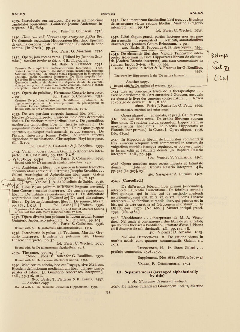 2529. Introductio seu medicus. De sectis ad medicinae candidatos opusculum. Guinterio Joanne Andernaco in terprete. 811., ff. 64. 8vo. Paris: S. Colinaeus. 1528. 2541. De alimentorum facultatibus libri tres.. .. Ejusdem de attenuante victus ratione libellus, Martino Gregorio interprete. 411., pp. 130. fol. Paris : C. Wechel. 1538. 2530. IIe.pt twv Kad’ 'iTTTTOKpaTTjv OTOi){eiu>v jSijSAta Bvo. De elementis secundum Hippocratem libri duo. Ejusdem de optima corporis nostri constitutione. Ejusdem de bono habitu. [In Greek.] pp.91. 8vo. Paris: G. Morrhius. 1530. 2531. Opera, jam recens versa. [Edited by Joannes Stur- mius.] woodcut border to fol. 1. 611., ff. 172, 11. fol. Basle: A. Cratander. 1531. Contents De simplicium medicamentorum facultatibus. Theo dorico Gerardo interprete. De alimentorum facultatibus, Joachino Martinio interprete. De ratione victus privatorum in Hippocratis libellum, Joanne Guinterio interprete. De libris propriis liber. De ordine librorum suorum. De praesagiis ex insomniis sumendis. Quomodo morbum simulantes sint deprehendendi De exercita tione parvae pilae. Consilium in morbo comitiali, Joanne Fichardo interprete. Bound with his De usu partium. 1533. 2532. Opera de pulsibus, Hermanno Cruserio interprete. 2 pts. fol. Paris: S. Colinaeus. 1532. Contents De pulsibus ad tirones. De differentiis pulsuum. De dignoscendis pulsibus. De causis pulsuum. De praesagitione ex pulsibus. De usu pulsuum. Bound with his De affectorum locorum notitia. 1539. 2533- De usu partium corporis humani libri XVII. . . . Nicolao Regio interprete. Ejusdem De diebus decretoriis libri ill. De morborum temporibus Uber 1. De generaUbus morborum temporibus Uber I. Incerto interprete. De purgantium medicaminum facultate. De his quos purgare oporteat, quibusque medicamentis, et quo tempore. De Ptisana. Interprete Joanne Polito. De renum affectus dignotione et medicatione. Christophoro Heyl interprete. 611., ff. 199. fol. Basle: A. Cratander & J. BebeUus. 1533. 2534. Varia ... opera, Joanne Guinterio Andernaco inter prete. 611. (last blank), pp. 2 .2-9 fol. Paris: S. CoUnaeus. 1534. Bound with his De anatomicis administrationibus. 1531. 2535. Antidotarius Uber ... e graeco in latinum traductus et commentarus brevibus illustratus a Josepho Struthio. ... Galeni Astrologiae ad Aphrodisium Uber unus. Galeni nis Uber unus: eodem interprete. 411., ff. 147. ’j’jNJyo. Venice: J. A. de Nicolinis de Sabio. 1536. Libri V jam primumm Tatlnam linguam conversi, Jano Cornario medico interprete. De causis respirationis Uber 1. De utiUtate respirationis, Uber I. De difficultate respirationis Ubri III. [Followed by] De uteri dissectione, Uber 1. De foetus formatione, Uber I. De semine, Uber 1. pp. 178, LS.U *) fol- Basle: [H.] Froben. 1536. Signature of Andreas Vesalius on t.p. and that of Michael Securis on the last leaf with many marginal notes by him. , 2537. ~Dpera cliversa jam primum in lucem aedita, Joanne Guinterio Andernaco interprete. 611. (1 blank), pp. 304. fol. Paris: S. CoUnaeus. 1536. Bound with his De anatomicis administrationibus. 1531. 2538. Introductio in pulsus ad Teuthram, Martino Gre gorio interprete. Ejusdem de pulsuum usu, Thoma Linacro interprete, pp.31. fol. Paris: C. Wechel. 1537. Bound with his De alimentorum facultatibus. 1538. 2539. The same. pp. 94- f L > i6mo. Lyons: P. RoUet for G. RouilUus. 1550. Bound with his De locorum affectorum notitia. 1562. 2540. Medicorum schola, hoc est Isagoge, sive Medicus. Ejusdem definitionum medicinalium Uber: uterque graece pariter et latine. [J. Guinterio Andernaco interprete.] 16U., pp.316, 10U. 8vo. Basle: T. Platterus & B. Lasius. 1537. — Another copy. Bound with his De elementis secundum Hippocratem. 1530. de uri / ■ |'4û4j ft 2536. 2542. Libri aUquot graeci, partim hactenus non visi par- tim a mendis . . . repurgati et. . . restituti, annotationibus iUustrati per Joannem Caium Britannum. 2 pts. 4to. Basle: H. Frobenius & N. Episcopius. 1544. 2543. De elementis Ubri duo: Victore TrincaveUo inter- ' prete. Adjecimus in calce Hippocrates Ubrum de elemen tis [Andrea Brentio interprete] una cum commentario in eundem Jacobi Sylvü. 3U., pp. 154. i6mo. Lyons: P. RoUet & B. Fraenus for G. RouilUus. I55 °‘ ! The work by Hippocrates is thè ‘De natura humana’. — Another copy. i Bound with his D e ossibus ad tyrones. 1551. —‘ 2544. Les six principaux üvres de la thérapeutique . . . avec le deuxiesme de l’Art curatoire à Glaucon, ausquels est ajousté le Uvre des tumeurs contre nature. . . . Reveu et corrigé de nouveau. 8 U., ff. 288. i6mo. Paris: J. RueUe for O. Petit. 1554. Contemporary marginal and other notes. Opera aUquot . . . emendata, et per J. Caium versa. (De Ubris suis liber unus. De ordine Ubrorum suorum liber unus. De ratione victus, secundum Hippocratem in morbis acutis, Uber unus. De placitis Hippocratis et Platonis Uber primus.) In Caius, J. Opera aUquot. 1556. [No. 6850.] 2545. In Hippocratis Ubrum de humoribus commentarii tres: ejusdem reUquum sexti commentarii in sextum de vulgaribus morbis : itemque septimus, et octavus : nuper in lucem editi ac latinitate donati: Jo. Baptista Rasario interprete. 16U., pp.549. 8vo. Venice: V. Valgrisius. 1562. 2546. Opera quaedam nunc recens inventa ac latinitate donata. . . . Johanne Baptista Rasario interprete. 4U., pp.327 [i.e. 325], 25 U. 4to. Saragossa : A. Furnius. 1567. 2547. [Cancelled.] De differentiis febrium Uber primus [-secundus], interprete Laurentio Laurentiano—De febribus curandis libri quinque, qui in his, qui de methodo medendi inscribuntur, sunt vin. IX. x. xi. & xii. Thoma Linacro interprete—De febribus curandis Uber, qui primus est in his, qui de arte curativa ad Glauconem inscribuntur. In De febribus. 1576. [No. 6868.] Medici antiqui graeci. 1594. [No. 4180.] 2548. L’antidotario . . . interpretato da M. A. Vicen tino. Nel quale si contengono i due Ubri de gU antidoti, queUo della theriaca à PanfiUano, il trattato d’essa à Pisone ed il discorso de saU theriacaU. 4U., pp. 131, 511. 4to. Vicenza: D. Amadio. 1613. See also Hippocrates, il De ratione victus in morbis acutis cum quatuor commentarus Galeni, etc. 1538. Leonicenus, N. In Ubros Galeni . . . prefatio communis. 1508, 1509. Supplément. [Nos. 6884,6888, & 6891-3.] Valles, F. Commentaria. 1594. III. Separate works (arranged alphabetically by title) 1. Ad Glauconem de medendi methodo 2549. De ratione curandi ad Glauconem Ubri 11, Martino SjkX J!