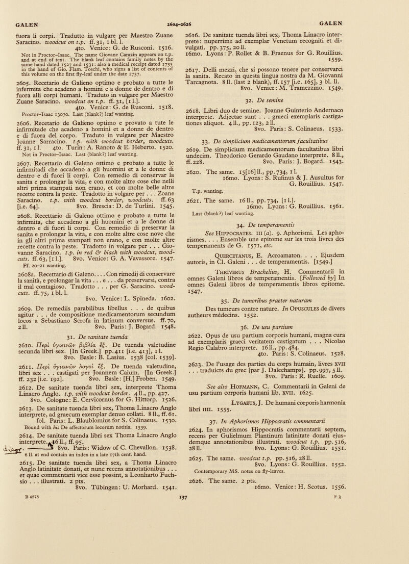 fuora li corpi. Tradutto in vulgare per Maestro Zuane Saracino, woodcut on t.p. ff.31, ibi. 1. 4to. Venice: G. de Rusconi. 1516. Not in Proctor-Isaac. The name Giovane Carazin appears on t.p. and at end of text. The blank leaf contains family notes by the same hand dated 1527 and 1531: also a medical receipt dated 1735 in the hand of Gio. Flam. Toschi, who signs a list of contents of this volume on the first fly-leaf under the date 1737. 2605. Recetario de Galieno optimo e probato a tutte le infermità che acadeno a homini e a donne de dentro e di fuora alli corpi humani. Traduto in vulgare per Maestro Zuane Saracino, woodcut on t.p. ff.31, [il.]. 4to. Venice: G. de Rusconi. 1518. Proctor-Isaac 13070. Last (blank?) leaf wanting. 2606. Recetario de Galieno optimo e provato a tute le infirmitade che acadeno a homini et a donne de dentro e di fuora del corpo. Traduto in vulgare per Maestro Joanne Sarracino, t.p. with woodcut border , woodcuts. ff.31, il. 4to. Turin: A. Ranoto & E. Heberto. 1520. Not in Proctor-Isaac. Last (blank?) leaf wanting. 2607. Recettario di Galeno ottimo e probato a tutte le infirmitadi che accadeno a gli huomini et a le donne di dentro e di fuori li corpi. Con remedio di conservar la sanità e prolongar la vita, e con molte altre cose che nelli altri prima stampati non erano, et con molte belle altre recette contra la peste. Tradotto in volgare per . . . Zoane Saracino, t.p. with woodcut border , woodcuts, ff. 63 [i.e. 64]. 8vo. Brescia: D. de Turlini. 1545. 2608. Recettario di Galeno ottimo e probato a tutte le infirmita, che accadeno a gli huomini et a le donne di dentro e di fuori li corpi. Con remedio di preservar la sanità e prolongar la vita, e con molte altre cose nove che in gli altri prima stampati non erano, e con molte altre recette contra la peste. Tradotto in volgare per . . . Gio vanne Saracino, t.p. in red & black with woodcut, wood- cuts. ff.63, [il.]. 8vo. Venice: G. A. Vavassore. 1547. Ff. 20-21 wanting. 2608a. Recettario di Galeno Con rimedi) di conservare la sanità, e prolongar la vita ... e ... da preservarsi, contra il mal contagioso. Tradotto . . . per G. Saracino, wood- cuts. ff. 75, 1 bl. 1. 8vo. Venice: L. Spineda. 1602. 2609. De remediis parabilibus libellus ... de quibus agitur ... de compositione medicamentorum secundum locos a Sebastiano Scrofa in latinum conversus, ff. 70, 211. 8vo. Paris: J. Bogard. 1548. 31. De sanitate tuenda 2610. Tlepì vyteipcòv (ìfìXla If. De tuenda valetudine secunda libri sex. [In Greek.] pp.411 [i.e. 413], il. 8vo. Basle: B. Lasius. 1538 [col. 1539]. 2611. IJepl vyieLvójv Xoyol De tuenda valetudine, libri sex . . . castigati per Joannem Caium. [In Greek.] ff. 232 [i.e. 192]. 8vo. Basle: [H.] Froben. 1549. 2612. De sanitate tuenda libri sex, interprete Thoma Linacro Anglo. t.p. with woodcut border. 4 IL, pp. 427. 8vo. Cologne: E. Cervicornus for G. Hittorp. 1526. 2613. De sanitate tuenda libri sex, Thoma Linacro Anglo interprete, ad graecum exemplar denuo collati. 8 IL, ff. 61. fol. Paris: L. Blaublomius for S. Colinaeus. 1530. Bound with his De affectorum locorum notitia. 1539. 2614. De sanitate tuenda libri sex Thoma Linacro Anglo interpreted 611., ff. 95. j- G-q-f - -5 8vo. Paris: Widow of C. Chevallon. 1538. 6 11. at end contain an index in a late 17th cent. hand. 2615. De sanitate tuenda libri sex, a Thoma Linacro Anglo latinitate donati, et nunc recens annotationibus . . . et quae commentarii vice esse possint, a Leonharto Fuch- sio . . . illustrati. 2 pts. 8vo. Tübingen: U. Morhard. 1541. 2616. De sanitate tuenda libri sex, Thoma Linacro inter prete: nuperrime ad exemplar Venetum recogniti et di vulgati. pp. 375, 2011. i6mo. Lyons: P. Rollet & B. Fraenus for G. Rouillius. 1559- 2617. Delii mezzi, che si possono tenere per conservarci la sanita. Recato in questa lingua nostra da M. Giovanni Tarcagnota. 811. (last 2 blank), ff. 157 [i.e. 165], 3 bl. 11. 8vo. Venice: M. Tramezzino. 1549. 32. De semine 2618. Libri duo de semine. Joanne Guinterio Andernaco interprete. Adjectae sunt . . . graeci exemplaris castiga tiones aliquot. 411., pp. 123, 211. 8vo. Paris: S. Colinaeus. 1533. 33. De simplicium medicamentorum facultatibus 2619. De simplicium medicamentorum facultatibus libri undecim. Theodorico Gerardo Gaudano interprete. 811., ff.228. 8vo. Paris : J. Bogard. 1543. 2620. The same. I5[i6] 11., pp.734, 11. l6mo. Lyons: S. Rufuius & J. Ausultus for G. Rouillius. 1547. T.p. wanting. 2621. The same. 1611., pp.734, [11.]. l6mo. Lyons: G. Rouillius. 1561. Last (blank?) leaf wanting. 34. De temperamentis See Hippocrates, iii (a). 9. Aphorismi. Les apho rismes. . . . Ensemble une epitome sur les trois livres des tempéraments de G. 1571, etc. Quercetanus, E. Acroamaton. . . . Ejusdem autoris, in Cl. Galeni ... de temperamentis. [1549.] Thriverus Brachelius, H. Commentarii in omnes Galeni libros de temperamentis. [Followed by\ In omnes Galeni libros de temperamentis libros epitome. 1547- 35. De tumoribus praeter naturam Des tumeurs contre nature. In Opuscules de divers autheurs médecins. 1552. 36. De usu partium 2622. Opus de usu partium corporis humani, magna cura ad exemplaris graeci veritatem castigatum . . . Nicolao Regio Calabro interprete. 1611., pp.484. 4to. Paris: S. Colinaeus. 1528. 2623. De l’usage des parties du corps humain, livres xvii . . . traduicts du grec [par J. Dalechamps]. pp.997, 511. 8vo. Paris : R. Ruelle. 1609. See also Hofmann, C. Commentarii in Galeni de usu partium corporis humani lib. XVII. 1625. Lygaeus, J. De humani corporis harmonia libri mi. 1555. 37. In Aphorismos Hippocratis commentarii 2624. In aphorismos Hippocratis commentarii septem, recens per Gulielmum Plantinum latinitate donati ejus- demque annotationibus illustrati, woodcut t.p. pp.516, 2811. 8vo. Lyons: G. Rouillius. 1551. 2625. The same, woodcut t.p. pp.516, 2811. 8vo. Lyons : G. Rouillius. 1552. Contemporary MS. notes on fly-leaves. 2626. The same. 2 pts. i6mo. Venice: H. Scotus. 1556.