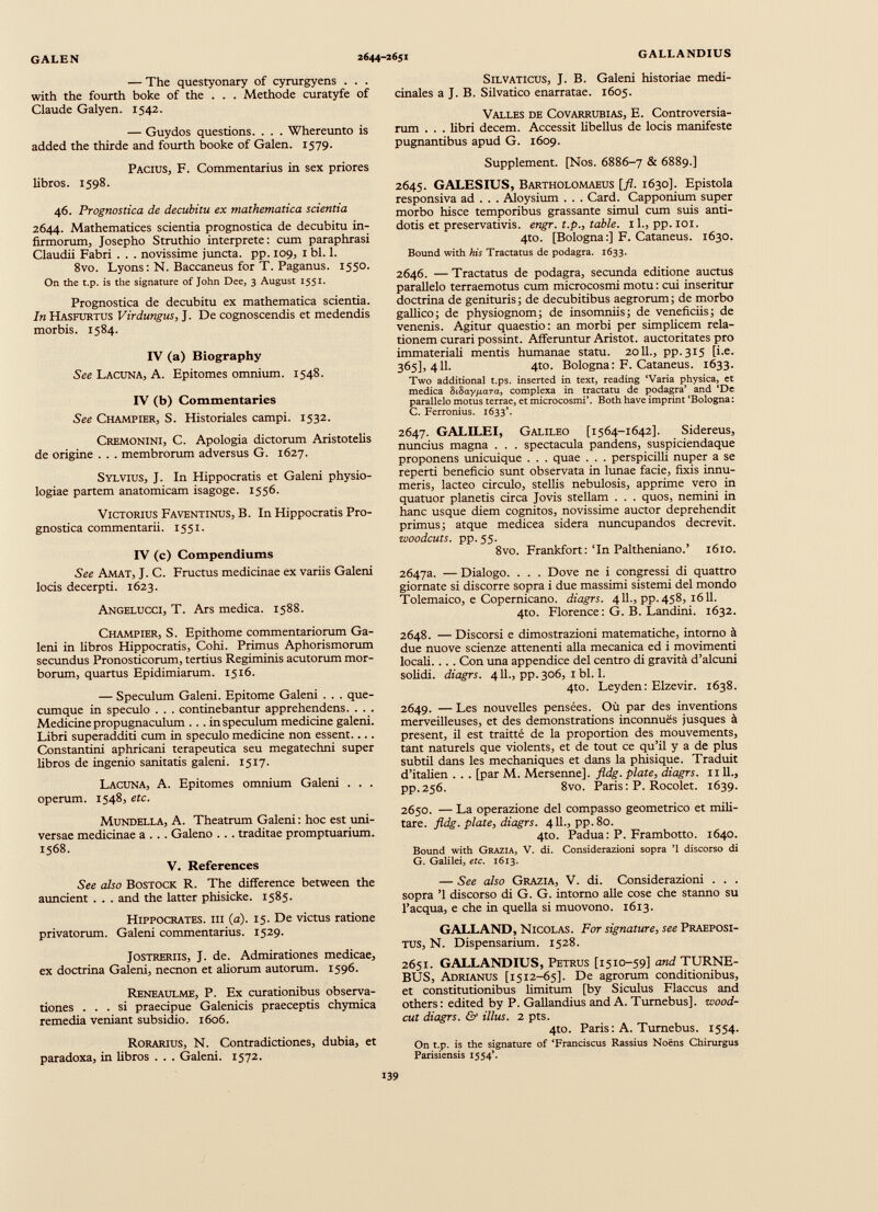 — The questyonary of cyrurgyens . . . with thè fourth boke of the . . . Methode curatyfe of Claude Galyen. 1542. — Guydos questions. . . . Whereunto is added the thirde and fourth booke of Galen. 1579. Pacius, F. Commentarius in sex priores libros. 1598. 46. Prognostica de decubitu ex mathematica scientia 2644. Mathematices scientia prognostica de decubitu in firmorum, Josepho Struthio interprete: cum paraphrasi Claudii Fabri . . . novissime juncta, pp. 109, 1 bl. 1. 8vo. Lyons : N. Baccaneus for T. Paganus. 1550. On the t.p. is tlie signature of John Dee, 3 August 1551. Prognostica de decubitu ex mathematica scientia. In Hasfurtus Virdungus, J. De cognoscendis et medendis morbis. 1584. IV (a) Biography See Lacuna, A. Epitomes omnium. 1548. IV (b) Commentaries See Champier, S. Historiales campi. 1532. Cremonini, C. Apologia dictorum Aristotelis de origine . . . membrorum adversus G. 1627. Sylvius, J. In Hippocratis et Galeni physio logiae partem anatomicam isagoge. 1556. Victorius Faventinus, B. In Hippocratis Pro gnostica commentarii. 1551. IV (c) Compendiums See Amat, J. C. Fructus medicinae ex variis Galeni locis decerpti. 1623. Angelucci, T. Ars medica. 1588. Champier, S. Epithome commentariorum Ga leni in libros Hippocratis, Cohi. Primus Aphorismorum secundus Pronosticorum, tertius Regiminis acutorum mor borum, quartus Epidimiarum. 1516. — Speculum Galeni. Epitome Galeni . . . que- cumque in speculo . . . continebantur apprehendens. . . . Medicine propugnaculum ... in speculum medicine galeni. Libri superadditi cum in speculo medicine non essent.... Constantini aphricani terapeutica seu megatechni super libros de ingenio sanitatis galeni. 1517. Lacuna, A. Epitomes omnium Galeni . . . operum. 1548, etc. Mundella, A. Theatrum Galeni : hoc est uni versae medicinae a . . . Galeno . . . traditae promptuarium. 1568. V. References See also Bostock R. The difference between the auncient . . . and the latter phisicke. 1585. Hippocrates, ih ( a ). 15. De victus ratione privatorum. Galeni commentarius. 1529. Jostreriis, J. de. Admirationes medicae, ex doctrina Galeni, necnon et aliorum autorum. 1596. Reneaulme, P. Ex curationibus observa tiones ... si praecipue Galenicis praeceptis chymica remedia veniant subsidio. 1606. Rorarius, N. Contradictiones, dubia, et paradoxa, in libros . . . Galeni. 1572. Silvaticus, J. B. Galeni historiae medi cinales a J. B. Silvatico enarratae. 1605. Valles de Covarrubias, E. Controversia rum . . . libri decem. Accessit libellus de locis manifeste pugnantibus apud G. 1609. Supplement. [Nos. 6886-7 & 6889.] 2645. GALESIUS, Bartholomaeus [jl. 1630]. Epistola responsiva ad . . . Aloysium . . . Card. Capponium super morbo hisce temporibus grassante simul cum suis anti dotis et preservativis. engr. t.p., table. 11., pp. 101. 4to. [Bologna:] F. Cataneus. 1630. Bound with his Tractatus de podagra. 1633. 2646. — Tractatus de podagra, secunda editione auctus parallelo terraemotus cum microcosmi motu : cui inseritur doctrina de genituris ; de decubitibus aegrorum ; de morbo gallico j de physiognom; de insomniis; de veneficiis; de venenis. Agitur quaestio: an morbi per simplicem rela tionem curari possint. Afferuntur Aristot. auctoritates pro immateriali mentis humanae statu. 20II., pp.315 [i.e. 365], 411. 4to. Bologna: F. Cataneus. 1633. Two additional t.ps. inserted in text, reading ‘Varia physica, et medica 81 Ьаурата, complexa in tractatu de podagra’ and ‘De parallelo motus terrae, et microcosmi’. Both have imprint ‘Bologna : C. Ferronius. 1633’. 2647. GALILEI, Galileo [1564-1642]. Sidereus, nuncius magna . . . spectacula pandens, suspiciendaque proponens unicuique . . . quae . . . perspicilli nuper a se reperti beneficio sunt observata in lunae facie, fixis innu meris, lacteo circulo, stellis nebulosis, apprime vero in quatuor planetis circa Jovis stellam . . . quos, nemini in hanc usque diem cognitos, novissime auctor deprehendit primus; atque medicea sidera nuncupandos decrevit. woodcuts. pp. 55. 8vo. Frankfort :‘In Paltheniano.’ 1610. 2647а. — Dialogo. . . . Dove ne i congressi di quattro giornate si discorre sopra i due massimi sistemi del mondo Tolemaico, e Copernicano, diagrs. 411., pp.458, 1611. 4to. Florence: G. B. Landini. 1632. 2648. — Discorsi e dimostrazioni matematiche, intorno à due nuove scienze attenenti alla mecánica ed i movimenti locali. .. . Con una appendice del centro di gravità d’alcuni solidi, diagrs. 411., pp. 306, 1 bl. 1. 4to. Leyden: Elzevir. 1638. 2649. — Les nouvelles pensées. Où par des inventions merveilleuses, et des demonstrations inconnues jusques à present, il est traitté de la proportion des mouvements, tant naturels que violente, et de tout ce qu’il y a de plus subtil dans les medianiques et dans la phisique. Traduit d’italien . . . [par M. Mersenne], fldg. piate, diagrs. и IL, pp.256. 8vo. Paris : P. Rocolet. 1639. 2650. — La operazione del compasso geometrico et mili tare. fldg. piate, diagrs. 4 11., pp.8o. 4to. Padua: P. Frambotto. 1640. Bound with Grazia, V. di. Considerazioni sopra ’1 discorso di G. Galilei, etc. 1613. — See also Grazia, V. di. Considerazioni . . . sopra ’1 discorso di G. G. intorno alle cose che stanno su l’acqua, e che in quella si muovono. 1613. GALLAND, Nicolas. Fot signature, see Praeposi tus, N. Dispensarium. 1528. 2651. GALLANDIUS, Petrus [1510-59] and TURNE- BUS, Adrianus [1512-65]. De agrorum conditionibus, et constitutionibus limitum [by Siculus Flaccus and others : edited by P. Gallandius and A. Turnebus]. zvood- cut diagrs. & illus. 2 pts. 4to. Paris: A. Turnebus. 1554. On t.p. is the signature of ‘Franciscus Rassius Noens Chirurgus Parisiensis 1554’.