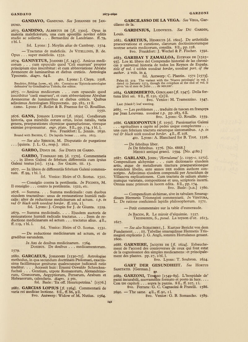 GANDAVO, Ganduno. See Johannes de Jan- DUNO. 2673. GANDINO, Albertos de [fl. 1300]. Opus in materia maleficiorum, una cum apostillis noviter editis studio ac sollertia . . . Bemardini de Landriano. ff. 79, I bl. 1. fol. Lyons: J. Moylin alias de Cambray. 1514. — Tractatus de maleficiis. In Vitellinis, B. de. Opus . . . super maleficiis. 1532. 2674. GANIVETUS, Joannes [fl. 1431]. Amicus medi corum . . . cum opusculo quod ‘Celi enarrant’ propter principium ejus inscribitur: et cum abbreviatione Abrahe Aveneezre de luminaribus et diebus creticis. Astrologia Ypocratis. diagrs. 6411. 4to. Lyons: J. Cleyn. 1508. Baudrier, Bibliog. lyonn., xii. 280. Contains an ‘Epistola astrologiae defensiva’ by Gondisalvus Toledo, the editor. 2675. —Amicus medicorum . . . cum opusculo quod inscribitur ‘caeli enarrant’, et cum abbreviatione Abrahae Aveneezrae de luminaribus et diebus criticis. Quibus adjecimus Astrologiam Hippocratis, pp.585, nll. i2mo. Lyons: P. Rollet & B. Fraenus for G. Rouillius. 1550. 2676. GANS, Johann Ludwig [fl. 1630]. Corallorum historia, qua mirabilis eorum ortus, locus natalis, varia genera, praeparationes chymicae quamplurimae, viresque eximiae proponuntur, engr. piate. 811., pp. 174, I bl. 1. 8vo. Frankfort: L. Jennis. 1630. Bound with Bauhin, C. De lapidis bezaar . . . ortu. 1613. — See also Sebisch, M. Disputatio de purgatione . . . [quinta. J. L. G., resp.]. 1621. GARBO, Dinus de. See Dinus de Garbo. GARBO, Tommaso del [d. 1370]. Commentaria ... in libros Galeni de febrium differentiis cum ipsius Galeni textus [sic]. 1514. See Galen. hi. 13. 2677. — In libros de differentiis febrium Galeni commen tum. ff.99, ibi. 1. fol. Verdee: Heirs of O. Scotus. 1521. — Consiglio contra la pestilentia. In Ficinus, M. II consiglio . . . contro la pestilentia. 1522, etc. 2678. — Summa. . . . Summa medicinalis: cum duobus eiusdem tractatibus: unus de restauratione humidi radi- calis: alter de reductione medicinarum ad actum, t.p. in red & black with woodeut border. ff. 100, 11. fol. Lyons: J. Crespin for J. de Giunta. 1529. 2679. — Summa medicinalis. . . . Ejusdem auctoris de restauratione humidi radicalis tractatus. . . . Item de re ductione medicinarum ad actum . . . tractatus alius. 411., ff. 119, 1 bl. 1. fol. Verdee: Heirs of O. Scotus. 1531. — De reductione medicinarum ad actum, et de gradibus earundem. In Ars de dosibus medicinarum. 1564. Dosibus. De dosibus . . . medicamentorum. 1579- 2680. GARCAEUS, Johannes [1530-75]. Astrologiae methodus, in qua secundum doctrinam Ptolomaei, exactis sima facillimaque genituras qualescunque judicandi ratio traditur. . . . Accessit huic: Erasmi Oswaldo Schrecken- fuchsii . . . Gentium, utpote Romanorum, Alexandrino rum, Graecorum, Aegyptiorum, Persarum, Arabum et Hebraeorum, calendaria, diagrs. 2 pts. fol. Basle: ‘Ex off. Henricpetrina.’ [1576.] 2681. GARCIAS LOPIUS [fl. 1564]. Commentarii de varia rei medicae lectione. 811., ff. 86, 911. 8vo. Antwerp: Widow of M. Nutius. 1564. GARCILASSO DE LA VEGA. See Vega, Gar- cilasso de la. GARDINIUS, Ludovicus. See Du Gardin, Louis. 2682. GARETIUS, Henricus [d. 1602]. De arthritidis praeservatione et curatione, clarorum doctissimorumque nostrae aetatis medicorum, consilia. 811., pp. 128. 8vo. Frankfort: J. Wechel & P. Fischer. 1592. 2683. GARIBAY Y ZAMALLOA, Estevan de [1525- 93]. Los XL libros del Compendio historial de las chroni cas y universal historia de todos los Reynos de España. title of vol. i within woodeut border , woodeut port, of the author. 2 vols. in 4. fol. Antwerp: C. Plantin. 1571 [t573]- Palau iii. 319. The variant with the ‘Nuevo privilegio’ in vol. i dated 12 January 1573, though the colophon at the end of vol. ii gives ‘en el mes de Julio ... de mdlxxi’. 2684. GARIMBERTO, Girolamo [fl. 1547]- Della for tuna libri sei. 811., ff. 150, i[2] 11. 8vo. Venice: M. Tramezzino. 1547. Last (blank?) leaf wanting. 2685. — Les problemes ... traduitz de tuscan en framjoys par Jean Louveau. woodcut t.p. pp. 283, 611. 8vo. Lyons: G. Rouille. 1559. 2686. GARIOPONTUS [fl. 1050]. Passionarius Galeni . . . egritudines a capite ad pedes usque complectens . . . una cum febrium tractatu earumque sintomatibus. t.p. in red & black with zooodcut border. 411., ff. 108. 4to. Lyons: A. Blanchard for B. Trot. 1526. — De febribus liber. In De febribus. 1576. [No. 6868.] Medici antiqui graeci. 1594. [No. 4180.] 2687. GARLAND, John; ‘ Hortulanus ’ [c. 1195-c. 1272]. Compendium alchymiae . . . cum diccionario ejusdem artis, atque de metallorum tinctura praeparationeque eorundem libello, ante annos dxx eodem authore con scripto. Adjecimus ejusdem compendii per Arnoldum de Villanova explicationem. Cum tractatu de salium alumi numque varietate, compositione et usu, scriptoris incerti. Omnia nunc primum in lucem edita. 811., pp. 174. 8vo. Basle: [s.n.j 1560. — Compendium alchimae, sive in tabulam Smarag dinam Hermetis Trismegisti commentarii. In Ventura, L. De ratione conficiendi lapidis philosophorum. 1571. — Petit commentaire sur la table d’esmeraude. In Bacon, R. Le miroir d’alquimie. 1557. Trissmosin, S., pseud. La toyson d’or. 1613, 1627. — See also Schaubert, J. Kurtzer Bericht von dem Fundament. . . . m. Tabellae smaragdinae Hermetis Tris megisti explicatio J. G. Angli, sonsten Hortulanus genant. 1600. 2688. GAR N ÍERE, Jacques de [fl. 1624]. Esbauche- ment de l’accord des controverses de ceux qui font estat de la cognoissance des simples medicamens: et principale- ment des plantes, pp. 27, 2 bl. 1. 8vo. Lyons: T. Soubron. 1624. GART DER GESUNDHEIT. See Hortus Sanitatis. [German.] (V' 2689. GARZONI, Tomaso [1549-89]. L’hospidale de’ pazzi incurabili, nuovamente formato et posto in luce. . . . Con tre capitoli . . . sopra la pazzia. 811., ff. 107, 11. 8vo. Ferrara: G. C. Cagnacini & Fratelli. 1586. 2690. —The same. 411., ff. 91, il. 8vo. Venice: G. B. Somascho. 1589.