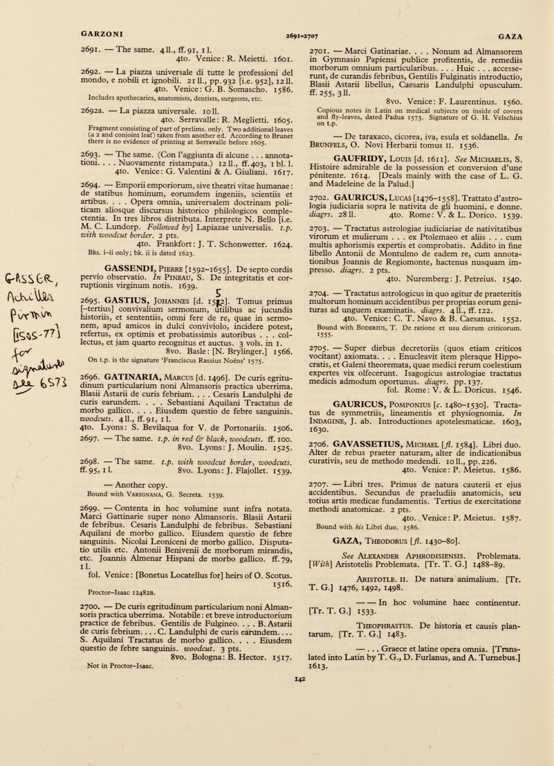 GARZONI 2691-2707 GAZA 2691. —The same. 4II., ff. 91, 11. 4to. Venice: R. Meietti. 1601. 2692. — La piazza universale di tutte le professioni del mondo, e nobili et ignobili. 2111., pp.932 [i.e. 952], 1211. 4to. Venice: G. B. Somascho. 1586. Includes apothecaries, anatomists, dentists, surgeons, etc. 2692a. — La piazza universale. 1011. 4to. Serravalle: R. Meglietti. 1605. Fragment consisting of part of prelims, only. Two additional leaves (a 2 and conjoint leaf) taken from another ed. According to Brunet there is no evidence of printing at Serravalle before 1605. 2693. — The same. (Con l’aggiunta di alcune . . . annota tioni. . . . Nuovamente ristampata.) 1211., ff. 403, 1 bl. 1. 4to. Venice: G. Valentini & A. Giuliani. 1617. 2694. — Emporii emporiorum, sive theatri vitae humanae: de statibus hominum, eorumdem ingeniis, scientiis et artibus. . . . Opera omnia, universalem doctrinam poli ticam aliosque discursus historico philologicos comple ctentia. In tres libros distributa. Interprete N. Bello [i.e. M. C. Lundorp. Followed by] Lapiazae universalis, t.p. with woodcut border. 2 pts. 4to. Frankfort: J. T. Schonwetter. 1624. Bks. i-ii only; bk. ii is dated 1623. f\ctvù\ySA jyjy* § 1 GASSENDI, Pierre [1592-1655]. De septo cordis pervio observatio. In Pineau, S. De integritatis et cor ruptionis virginum notis. 1639. 2695. GASTIUS, Johannes [d. 15^2]. Tomus primus [-tertius] convivalium sermonum, utilibus ac jucundis historiis, et sententiis, omni fere de re, quae in sermo nem, apud amicos in dulci conviviolo, incidere potest, refertus, ex optimis et probatissimis autoribus . . . col lectus, et jam quarto recognitus et auctus. 3 vols. in 1. 8vo. Basle: [N. Brylinger.] 1566. On t.p. is the signature ‘Franciscus Rassius Noens’ 1575. 2696. GATINARIA, Marcus [d. 1496]. De curis egritu- dinum particularium noni Almansoris practica uberrima. Blasii Astarii de curis febrium. . . . Cesaris Landulphi de curis earundem. . . . Sebastiani Aquilani Tractatus de morbo gallico. . . . Eiusdem questio de febre sanguinis. woodcuts. 411., ff.91, il. 4to. Lyons: S. Bevilaqua for V. de Portonariis. 1506. 2697. — The same. t.p. in red & black , woodcuts, ff. 100. 8vo. Lyons: J. Moulin. 1525. 2698. — The same. t.p. with woodcut border, woodcuts. ff.95, il. 8vo. Lyons: J. Flajollet. 1539. — Another copy. Bound with Varignana, G. Secreta. 1539. 2699. — Contenta in hoc volumine sunt infra notata. Marci Gattinarie super nono Almansoris. Blasii Astarii de febribus. Cesaris Landulphi de febribus. Sebastiani Aquilani de morbo gallico. Eiusdem questio de febre sanguinis. Nicolai Leoniceni de morbo gallico. Disputa tio utilis etc. Antonii Benivenii de morborum mirandis, etc. Joannis Almenar Hispani de morbo gallico. ff. 79, 11. fol. Venice: [Bonetus Locatellus for] heirs of O. Scotus. 1516. Proctor-Isaac 12482B. 2700. — De curis egritudinum particularium noni Alman soris practica uberrima. Notabile: et breve introductorium practice de febribus. Gentilis de Fulgineo. . . . B. Astarii de curis febrium. .. . C. Landulphi de curis earundem.... S. Aquilam Tractatus de morbo gallico. . . . Eiusdem questio de febre sanguinis, woodcut. 3 pts. 8vo. Bologna: B. Hector. 1517. Not in Proctor-Isaac. 2701. — Marci Gatinariae. . . . Nonum ad Almansorem in Gymnasio Papiensi publice profitentis, de remediis morborum omnium particularibus. . . . Huic . . . accesse runt, de curandis febribus, Gentilis Fulginatis introductio, Blasii Astarii libellus, Caesaris Landulphi opusculum, ff. 255, 3 Ü. 8vo. Venice: F. Laurentinus. 1560. Copious notes in Latin on medical subjects on inside of covers and fly-leaves, dated Padua 1573. Signature of G. H. Velschius on t.p. — De taraxaco, cicorea, iva, esula et soldanella. In Brunfels, O. Novi Herbarii tomus il. 1536. GAUFRIDY, Louis [d. 1611]. See Michaelis, S. Histoire admirable de la possession et conversion d’une pèndente. 1614. [Deals mainly with the case of L. G. and Madeleine de la Palud.] 2702. GAURICUS, Lucas [1476-1558]. Trattato d’astro- logia judiciaria sopra le natività de gli huomini, e donne. diagrs. 2811. 4to. Rome: V. & L. Dorico. 1539. 2703. — Tractatus astrologiae judiciariae de nativitatibus virorum et mulierum ... ex Ptolemaeo et aliis . . . cum multis aphorismis expertis et comprobatis. Addito in fine libello Antonii de Montulmo de eadem re, cum annota tionibus Joannis de Regiomonte, hactenus nusquam im presso. diagrs. 2 pts. 4to. Nuremberg: J. Petreius. 1540. 2704. — Tractatus astrologicus in quo agitur de praeteritis multorum hominum accidentibus per proprias eorum geni turas ad unguem examinatis, diagrs. 411., ff. 122. 4to. Venice: C. T. Navo & B. Caesanus. 1552. Bound with BODERIUS, T. De ratione et usu dierum criticorum. 1555- 2705. — Super diebus decretoriis (quos etiam criticos vocitant) axiomata. . . . Enucleavit item pleraque Hippo cratis, et Galeni theoremata, quae medici rerum coelestium expertes vix olfecerunt. Isagogicus astrologiae tractatus medicis admodum oportunus. diagrs. pp. 137. fol. Rome: V. & L. Doricus. 1546. GAURICUS, Pomponius [c. 1480-1530]. Tracta tus de symmetriis, lineamentis et physiognomia. In Indagine, J. ab. Introductiones apotelesmaticae. 1603, 1630. 2706. GAVASSETIUS, Michael [fl. 1584]. Libri duo. Alter de rebus praeter naturam, alter de indicationibus curativis, seu de methodo medendi. 1011., pp.226. 4to. Venice: P. Meietus. 1586. 2707. — Libri tres. Primus de natura cauterii et ejus accidentibus. Secundus de praeludiis anatomicis, seu totius artis medicae fundamentis. Tertius de exercitatione methodi anatomicae. 2 pts. 4to. Venice : P. Meietus. 1587. Bound with his Libri duo. 1586. GAZA, Theodorus [ fl . 1430-80]. See Alexander Aphrodisiensis. Problemata. [With] Aristotelis Problemata. [Tr. T. G.] 1488-89. Aristotle, ii. De natura animalium. [Tr. T. G.] 1476, 1492, 1498. In hoc volumine haec continentur. [Tr. T. G.] 1533. Theophrastus. De historia et causis plan tarum. [Tr. T. G.] 1483. — ... Graece et latine opera omnia. [Trans lated into Latin by T. G., D. Furianus, and A. Tumebus.] 1613.
