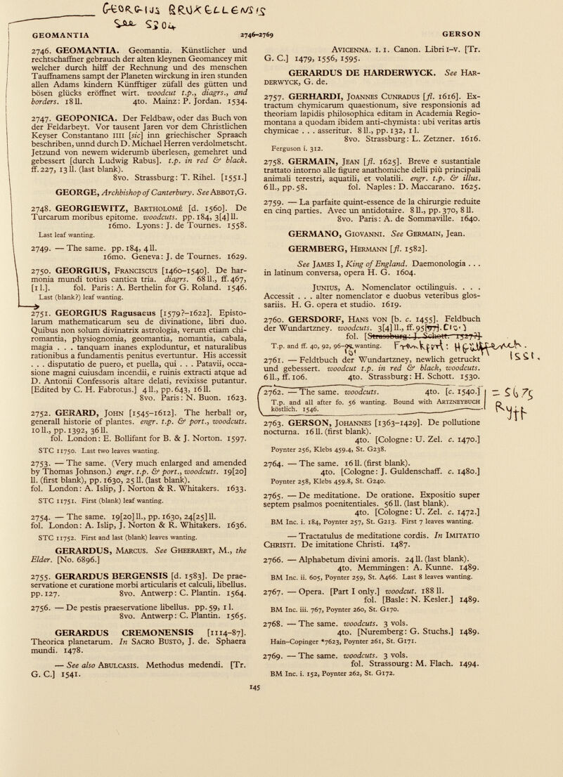 G-eo^c-u:* fiRvJ* bLLGMSis S504. 2746-2769 GEOMANTIA 2746. GEOMANTIA. Geomantia. Künstlicher und rechtschaffner gebrauch der alten kleynen Geomancey mit welcher durch hilff der Rechntmg und des menschen Tauffnamens sampt der Planeten wirckung in iren stunden allen Adams kindern Künfftiger züfaU des gütten und bösen glücks eröffnet wirt. woodcut t.p., diagrs., and borders. 1811. 4to. Mainz: P. Jordan. 1534. 2747. GEOPONICA. Der Feldbaw, oder das Buch von der Feldarbeyt. Vor tausent Jaren vor dem Christlichen Keyser Constantano im [sic] inn griechischer Spraach beschriben, unnd durch D. Michael Herren verdolmetscht. Jetzund von newem widerumb überlesen, gemehret und gebessert [durch Ludwig Rabus]. t.p. in red & black. ff. 227, 1311. (last blank). 8vo. Strassburg: T. Rihel. [1551.] GEORGE, Archbishop of Canterbury. See Abbot,G. 2748. GEORGIEWITZ, Bartholome [d. 1560]. De Turearum moribus epitome, woodcuts, pp. 184, 3[4] 11. i6mo. Lyons: J. de Tournes. 1558. Last leaf wanting. 2749. — The same. pp. 184, 411. i6mo. Geneva: J. de Tournes. 1629. 2750. GEORGIUS, Franciscus [1460-1540]. De har monia mundi totius cantica tria, diagrs. 6811., ff. 467, [il.]. fol. Paris: A. Berthelin for G. Roland. 1546. Last (blank?) leaf wanting. 2751. GEORGIUS Ragusaeus [i579?-i622]. Episto larum mathematicarum seu de divinatione, libri duo. Quibus non solum divinatrix astrologia, verum etiam chi- romantia, physiognomia, geomantia, nomantia, cabala, magia . . . tanquam inanes exploduntur, et naturalibus rationibus a fundamentis penitus evertuntur. His accessit . . . disputatio de puero, et puella, qui . . . Patavii, occa sione magni cuiusdam incendii, e ruinis extracti atque ad D. Antonii Confessoris altare delati, revixisse putantur. [Edited by C. H. Fabrotus.] 411., pp.643, 1611. 8vo. Paris: N. Buon. 1623. 2752. GERARD, John [1545-1612]. The herball or, generali historic of plantes, engr. t.p. & port., woodcuts. 10 11., pp. 1392, 36 11. fol. London: E. Bollifant for B. & J. Norton. 1597. STC 11750. Last two leaves wanting. GERSON Avicenna, i. i. Canon. Librii-v. [Tr. G. C.] 1479, 1556, 1595- GERARDUS DE II ARDER WY CK. See Har- derwyck, G. de. 2757. GERHARDI, Joannes Cunradus [fl. 1616]. Ex tractum chymicarum quaestionum, sive responsionis ad theoriam lapidis philosophica editam in Academia Regio montana a quodam ibidem anti-chymista : ubi veritas artis chymicae . . . asseritur. 811., pp. 132, il. 8vo. Strassburg: L. Zetzner. 1616. Ferguson i. 312. 2758. GERMAIN, Jean [fl. 1625]. Breve e sustantiale trattato intorno alle figure anathomiche delli più principali ammali terestri, aquatili, et volatili, engr. t.p. & illus. 611., pp.58. fol. Naples: D. Maccarano. 1625. 2759. — La parfaite quint-essence de la chirurgie reduite en cinq parties. Avec un antidotaire. 811., pp. 370, 811. 8vo. Paris: A. de Sommaville. 1640. GERMANO, Giovanni. See Germain, Jean. GERMBERG, Hermann [fl. 1582]. See JAMES I, King 0} England. Daemonologia . . . in latinum conversa, opera H. G. 1604. Junius, A. Nomenclator octilinguis. . . . Accessit . . . alter nomenclator e duobus veteribus glos sariis. H. G. opera et studio. 1619. 2760. GERSDORF, Hans von [b. c. 1455]. Feldbuch der Wundartzney. zuoodcuts. 3[4] 11., ff. 95^7]. Cl W J fol. [Stfnooburg: J. Schqtf:—r;27?j- T.p. and ff. 40, 92, 96-9 ‘?* wanting ’ l'TwkçM 1 . Her Wnnrtarfznev. newlich o-etnickt 2761. —Feldtbuch der Wundartzney, newlich getruckt und gebessert, woodeut t.p. in red & black, woodeuts. 611., ff. 106. 4Ю. Strassburg: H. Schott. 1530. 2762. — The same, woodeuts. 4to. [c. 1540.] i — T.p. and all after fo. 56 wanting. Bound with Artzneybuch köstlich. 1546. 2763. GERSON, Johannes [1363-1429]. De pollutione nocturna. 1611. (first blank). 4to. [Cologne: U. Zel. c. 1470.] Poynter 256, Klebs 459.4, St. G238. htb 2753. — The same. (Very much enlarged and amended by Thomas Johnson.) engr. t.p. & port., woodcuts. I9[20] 11. (first blank), pp. 1630, 2511. (last blank). fol. London: A. Islip, J. Norton & R. Whitakers. 1633. STC 11751. First (blank) leaf wanting. 2754. — The same. l9[2o] 11., pp. 1630, 24[25] 11. fol. London: A. Islip, J. Norton & R. Whitakers. 1636. STC 11752. First and last (blank) leaves wanting. GERARDUS, Marcus. See Gheeraert, M., the Elder. [No. 6896.] 2755. GERARDUS BERGENSIS [d. 1583]. De prae- servatione et curatione morbi articularis et calculi, libellus. pp.127. 8vo. Antwerp: C. Plantin. 1564. 2756. —De pestis praeservatione libellus, pp.59, il. 8vo. Antwerp: C. Plantin. 1565. GERARDUS CREMONENSIS [1114-87]. Theorica planetarum. In Sacro Busto, J. de. Sphaera mundi. 1478. — See also Abulcasis. Methodus medendi. [Tr. G. C.] 1541- 2764. —The same. 1611. (first blank). 4to. [Cologne: J. Guldens chaff, c. 1480.] Poynter 258, Klebs 459.8, St. G240. 2765. —De meditatione. De oratione. Expositio super septem psalmos poenitentiales. 5611. (last blank). 4to. [Cologne: U. Zel. c. 1472.] BM Inc. i. 184, Poynter 257, St. G213. First 7 leaves wanting. — Tractatulus de meditatione cordis. In Imitatio Christi. De imitatione Christi. 1487. 2766. — Alphabetum divini amoris. 2411. (last blank). 4to. Memmingen: A. Kunne. 1489. BM Inc. ii. 605, Poynter 259, St. A466. Last 8 leaves wanting. 2767. — Opera. [Part I only.] woodcut. 188 11. fol. [Basle: N. Kesler.] 1489. BM Inc. iii. 767, Poynter 260, St. G170. 2768. —The same, woodcuts. 3 vols. 4to. [Nuremberg: G. Stuchs.] 1489. Hain-Copinger *7623, Poynter 261, St. G171. 2769. — The same, woodcuts. 3 vols. fol. StrassDurg: M. Flach. 1494. BM Inc. i. 152, Poynter 262, St. G172.