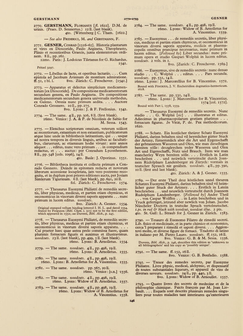 2770. GERSTMANN, Florianus [fl. 1622]. D.M. de urinis. (Praes. D. Sennertus.) 1211. (last blank). 4to. [Wittenberg:] C. Tham. [1622.] — See also Friderici, M. and Gerstmann, F. 2771. GESNER, Conrad [1516-65]. Historia plantarum et vires ex Dioscoride, Paulo Aegineta, Theophrasto, Plinio et recentioribus Graecis, juxta elementorum ordi nem. 811., pp. 261. i2ino. Paris: J. Lodoicus Tiletanus for G. Richardus. 1541. Pritzel 3297. 2772. — Libellus de lacte, et operibus lactariis. . . . Cum epistola ad Jacobum Avienum de montium admiratione. ff.51, ibi. 1. 8vo. Zürich: C. Froschover. [1541.] 2773. —Apparatus et delectus simplicium medicamen torum [ex Dioscoride]. De compositione medicamentorum secundum genera, ex Paulo Aegineta. De compositione medicamentorum secundum genera universalis methodus, ex Galeno. Omnia nunc primum aedita. . . . Auctore Conrado Gessnero. 1011., pp. 275. 8vo. Lyons: J. & F. Frellonius. 1542. 2774. — The same. 411., pp. 306, 811. (first blank). i6mo. Venice: J. A. & P. de Nicolinis de Sabio for M. Sessa. 1543. 2775. —Elenchus scriptorum omnium, veterum scilicet ac recentiorum, extantium et non extantium, publicatorum atque hinc unde in bibliothecis latitantium, qui . . . usque ad nostra tempora in diversis linguis, artibus ac facultati bus, claruerunt, ac etiamnum hodie vivunt: ante annos aliquot . . . editus, nunc vero primum ... in compendium redactus, et . . . auctus: per Conradum Lycosthenem. 811., pp.548 [cois. 1096], 1411. 4to. Basle: J. Oporinus. 1551. 2776. — Bibliotheca instituta et collecta primum a Con rado Gesnero. Deinde in epitomen redacta et novorum librorum accessione locupletata, jam vero postremo reco gnita, et in duplum post priores editiones aucta, per Josiam Simlerum Tigurinum. 611. (last blank), pp.6913 2011. fol. Zürich: C. Froschover. 1574. 2777. — Thesaurus Euonymi Philiatri de remediis secre tis, liber physicus, medicus, et partim etiam chymicus, et oeconomicus in vinorum diversi saporis apparatu . . . nunc primum in lucem editus, woodcuts. 8vo. Zürich: A. Gesner. 1554. Original stamped vellum binding lettered I. H. L. and dated 1554. Stated by Ferguson (Bibl. Chem. i. 315) not to be the first edition, which appeared in 1552; see Duveen, Bibl. Alch., p. 245. 2778. — Thesaurus Euonymi Philiatri, de remediis secre tis, über physicus, medicus et partim etiam chymicus, et oeconomicus in vinorum diversi saporis apparatu. . . . Cui praeter haec quae antea prelo commissa fuere, quam plurimis fomacum figuris et auximus et illustravimus. woodcuts. 2311. (last blank), pp.499, 511. (last blank). i6mo. Lyons: В. Arnolletus. 1554. 2779. —The same, woodcuts. 411., pp. 498, 1911. i6mo. Lyons: B. Arnolletus. 1555. 2780. —The same, woodcuts. 411., pp. 498, 1911. i6mo. Lyons: B. Arnolletus for A. Vincentius. 1555. 2781. —The same, woodcuts, pp. 567, 2011. i6mo. Venice: [s.n.] 1556. 2782. —The same, woodcuts. 411., pp. 498, 1911. i6mo. Lyons: Widow of B. Arnolletus. 1557. 2783. —The same, woodcuts. 411., pp. 498, 1911. i6mo. Lyons: Widow of B. Arnolletus for A. Vincentius. 1558. 2784. —The same, woodcuts. 411., pp. 498, 1911. l6mo. Lyons: Widow of B. Arnolletus for A. Vincentius. 1559. 2785. — Euonymus ... de remediis secretis, liber physi cus, medicus et partim etiam chymicus, et oeconomicus in vinorum diversi saporis apparatu, medicis et pharma copolis omnibus praecipue necessarius, nunc primum in lucem editus. [ Followed by[ Liber secundus : nunc pri mum opera et studio Gaspari Wolphii in lucem editus. woodcuts. 2 vols, in i. 8vo. [Zurich: C. Froschover. 1569.] 2786. — Euonymus, sive de remediis secretis : nunc denuo studio . . . C. Wolphii . . . editus. . . . Pars secunda. woodcuts, pp.531, 1411. i6mo. Lyons: J. Marcorellius for B. Vincentius. 1572. Bound with Finckius, J. V. Encheiridion dogmatico-hermeticum. 1618. 2787. —The same, pp.531, 1411. i6mo. Lyons: J. Marcorellius for B. Vincentius. 1574 [col. 1572]. Bound with Part i, 1558, 1559. — Thesaurus Euonymi de remediis secretis. Nunc studio ... G. Welphii [sic] . . . illustratus et editus. Adiecimus in pharmacopolarum gratiam plurimas . . . fomacum figuras. In Vege, P. de. Pax methodicorum. 1620. 2788. — Schatz. Ein köstlicher theürer Schatz Euonymi Philiatri, darinn behalten sind vil heymlicher gütter Stuck der Artzny, fürnemmlich aber die Art und Eygenschafft der gebranntnen Wasseren und Oien, wie man dieselbigen bereiten solle: deszgleychen yeder Wasseren und Oien Art und Eigenschafft, Nutz und Brauch. Item wie man mancherley Weyn bereiten solle. . . . Erstlich in Latin beschriben . . . und neüwlich verteütscht durch Joan- nem Rüdolphum Landenberger zü Zürych: vormals in teutscher Spraach nie gesähen. woodcuts. 411., pp. 390, 1011. (first and last blank). 4to. Zürich: A. & J. Gesner. 1555. 2789. — Der erste Theil desz köstlichen unnd theuren Schatzes Euonymi Philiatri, darinn behalten sind vil heim licher guter Stuck der Artzney. . . . Erstlich in Latein beschrieben . . . und neüwlich verteütscht durch Joannem Rudolphum Landenberger. [Followed by] Ander Theil . . . von Caspar Wolffen ... in Latin beschriben und in Truck gefertiget, jetzund aber newlich von Johan. Jacobo Nüscheler Doctorn in teutsche Sprach vertolmetschet. t.ps. in red & black with woodcut , woodcut Ulus. 2 pts. 4to. St. Gall: L. Straub for J. Gesner in Zürich. 1583. 2790. — Tesauro di Euonomo Filatro de rimedii secreti. Lib. fisico et medicinale, et in parte chimico et economico, cerca’l preparare i rimedii et sapori diversi. . . . Aggion- tovi moite, et diverse figure de fornaci. Tradotto di latino in italiano per M. Pietro Lauro, woodcuts, ff. 152, 1611. 8vo. Venice: G. B. & M. Sessa. 1556. Duveen, Bibl. Alch., p. 246, describes this edition as ‘unknown to all bibliographers’ and his copy as ‘possibly unique’. 2791. —The same. ff. 152, 1611. 8vo. Venice: G. B. Bonfadio. 1588. 2792. — Tresor des remedes secretz, par Euonyme Philiatre. Livre physic, medical, alchymic, et dispensatif de toutes substantiales liqueurs, et appareil de vins de diverses saveurs, woodcuts. 2411., pp. 440, 311. 8vo. Lyons: Widow of B. Arnoullet. 1557. 2793. — Quatre livres des secrets de medecine et de la philosophie chimique. Faicts françois par M. Jean Lié bault. . . . Esquels sont descrits plusieurs remedes singu liers pour toutes maladies tant intérieures qu’exterieures